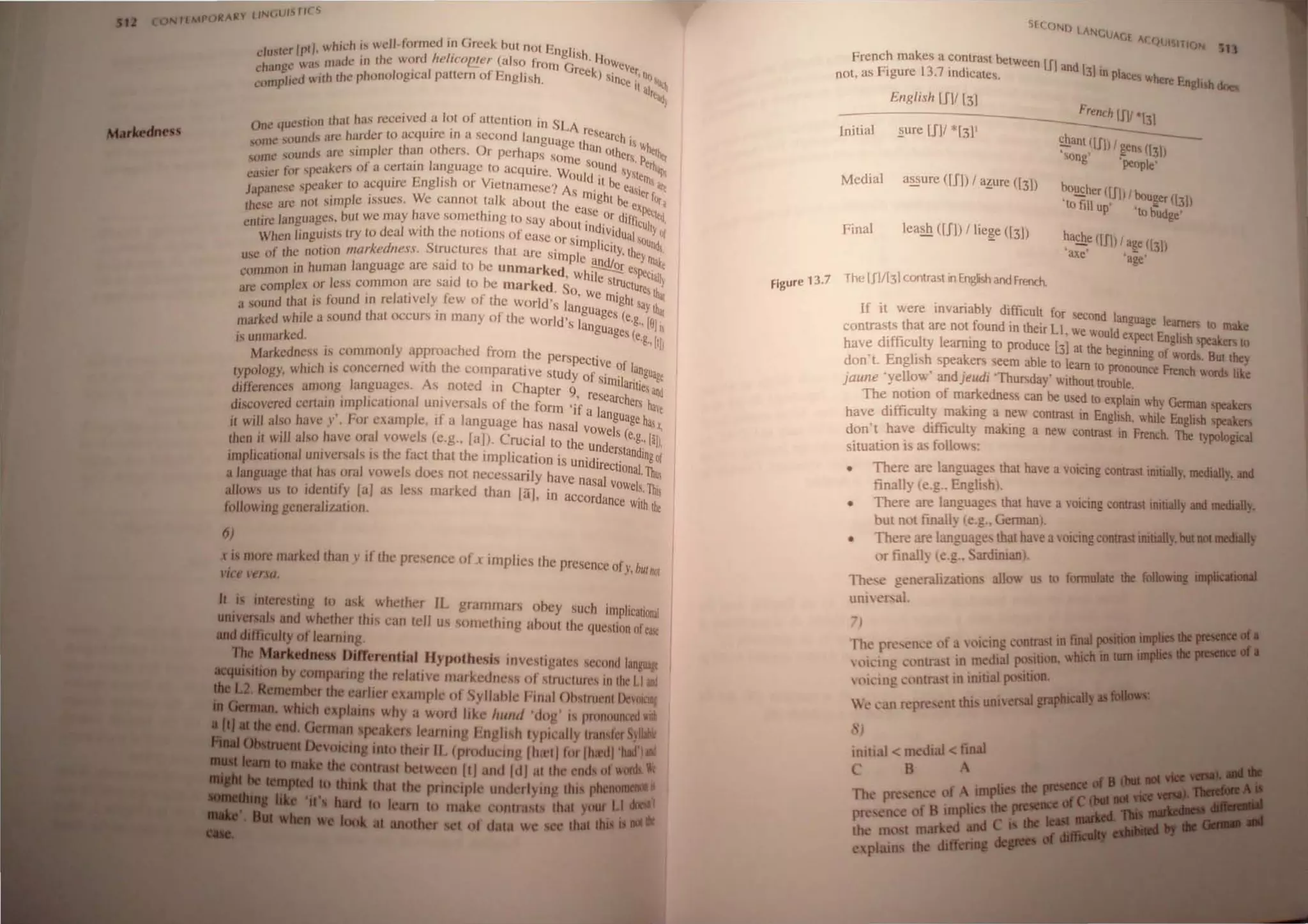 J whi<:h i.. wdlfonned in Greek hUI not Eng!' ,
cluster Ipt '. I!Jade in the word Irelico/!!.er (also from G'Sh, I;oweve
hange was ' . . reck) .' t, Q
C • d 'th th~ phonological pallern or English. Since' 0 'lit,
complre WI II alt~;
·t' )1' th'lf has n:ccived a lot of attention in SLA
One 'lues f ( ' . • reSe
nds are harder to acquIre In a second language h ' arC
his
some SOU . h O t an oLh "'hClh
,
. ,ds an: simpler than Of ers. r perhaps sam ets p ""I
some SOUl . • . • . • e sOUnd . . eth
. " r spc'lkers of a certam language to acquire Wo Id . 'YM-. 'I!JI
easier o. , . . . . U II be <Ills
, spe"kef' to acquire English or Vietnamese') As' cas'I. are
Japanese . u • • • • m'gh . <r fo
h .• ar' not ,imple ISSlIes. We cannot talk abollt the c' t be e~n.... r ~
I esc to ' h, . , h' ,ISC Or d" .-<qeq
. languages, but we may .Ive somet II1g to SHY about' '. IfnCuII '
enlJre . h h ' . ' Ind'Vld YOf
When linguists try to deal Wit t e notions of ease or sim Ii . ualsound
f· Ihe notion markedness. Structures that are simpl' p Clty.they",,1
usc 0 . ' c and! .....e
In in human language arc said to be unmarked Wh::--=,
Or eSPeti II
comm< . , Ie slru a)
complex or Ie,s common arc "lid to be marked. So W ' . Ctures ~
areound Ihat is found in relatively fev. of the World's la~g e rn'ghl SaY'L
as . . ' . ' uages (e "41
ked while a sound that occurs III many of lhe World's la .g., [01 '
mar . nguages( 1

~~mark~ ~~
Markedness is commonly a~proached from the perspectiVe f
Iypology, which is concerned W Ilh the comparati vc stUdy of sirn~1 language
differences among languages. As nOled In Chapler 9 re ilniJes and
.. . . I ' · ' searchers h
discovered certain ImpilcatlOna ulllversals of thc form 'if a la ale
. I ' j' I nguage h
il will also have y'. For examp e, I a anguage has nasal vowels e ~x,
then il will also have oral vowels (c,g., raj). Crucial 10 thc und (.g..,[al),
. . . h C h h' ' . erstandlno f
irnplicational ulliversais IS I e ,act t at t e ImplicatIOn is unidirect' .0
. 10nai Th
a language that has oral vowels does not necessanly have nasal v I' u
. . , 11 '1 kd h -. Owe s.,%
allows us 10 Identity a as ess mar'c t an [aJ, In aCCordance 'th
J' . WI the
following genera Ilatlon.
6)
x i more marked than y if the presence ofx implies thc presence of . bUI
' ., nOi
VIC' versa,
It iJ interesting 10 ask whether IL grammars ohey such implication~
uaivenal and whether this can tell us something ahout the question ofea~
_diftiadly of learning,
IIInldl_ Dllrerential Hypothesis investigates second languagt
.1). . . .1IiaD by comparing the relative markednes ()f structures in the LI ali!
".lIberthe earlier example 01 Syllahle final Obstruent DeVOICJII/
explain why a word like hunt' 'dog' is pronOllllCCd with
German IpCakers learning English typically transfer yUlhlt
a.voiI:iq iato their IL (produclOg Ihlrt) for [hied) 'bid lid
..... between ItI and Idl at the enda of......
- 1__- diet die principle underlying tbi pllea I••
to make con thII 'Jf* LI
ot data we dill ...
S(UJNIJ lANG
UAGE ACQUISITIOf,j
French makes a contrast between [II, d .
not, as Figure 13.7 indicates. an 131 In places where English doea
English [SV l31
Initial .!:!ure [Sl' *f31'
~ant,(UIl' ~ens ([31)
Song 'peQple'
Medial a~ure ([Il) , a~ure ([31)
~!!£her (UI)' bou~er ([31)
to fill up' '10 budge'
~a£h~ (Ul) I a~e ([31)
axe 'age'
Final leash ([Ill 'Iie~e ([3])
figure 13.7 The (J1![3J contrast inEnglish and french.
If it were invariably difficult for second languag I
f . . e earners to make
contradstffisthall are
I not ound lIl
od
thelr Ll. we would expect English speakers to
have I ICU ty earmng 10 pr uce [31 at the beginning of words. But they
don't. English speakers seem able to learn to pronounce French wonts like
jaune 'yellow' andjeudi 'Thursday' without trouble.
The n otion of markedness can be used to explain why Gennan speakers
have dIfficulty maklllg a new contrast ID English, while English speaken
don't have difficult} making a new contrast in French. The typological
situation is as follow~:
• There are languages thai have a VOicing contrasl initially, medially...
finally (e.g.. English).
• There are language. that have a voicing contrast initially .. ......,
but not finall~ (e.g.. German).
• There are language. thai have avoicing contrast initiaIly.bltllll.....
or tinall) (e.g.. ardiman).
The~e generalization~ allow us 10 fonnulale die I'uIIoIriII ......
uniet'aL
;)
rhc prc,clKe of a ,oicing contrast in filial poIidIa••"I'1
 Ol~ine Cl1l11r.lSt in medial position. wIIidla_
 oi.-ing ,',lI1tra,,1 in initial position.
We' l an repre ent!hi univenalllllliicllllr·'"
'J
initial < medial <filial
C 8
 