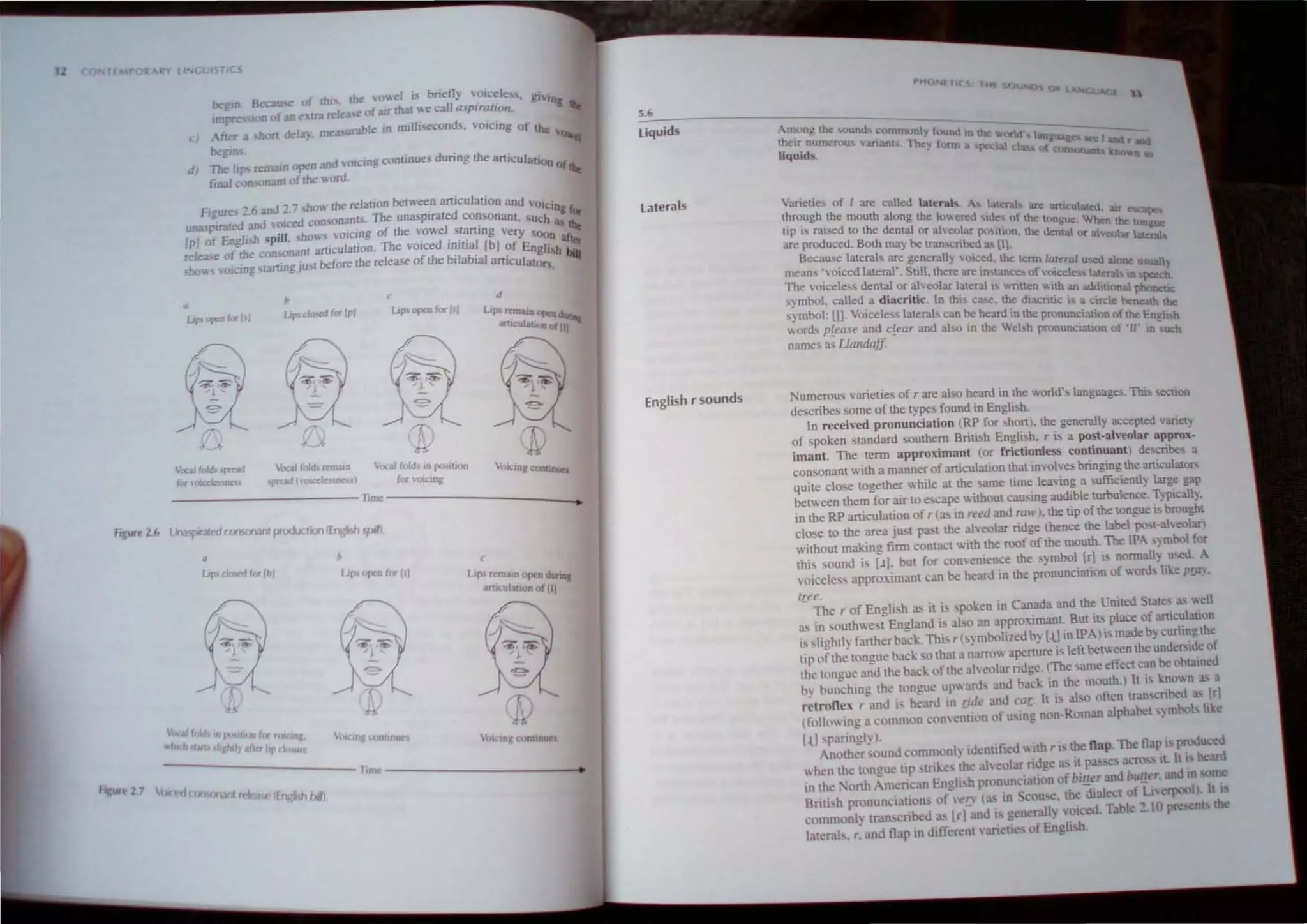 2 STirS
begin Becau of lht>. the m,eI is bnetly oicele '. glVlO
imp Ion ofan xlra release ofJllf thaI we call asprmllon. g Iht
cl Afla a shot! dela). mea urable '" miUI..econd . voicing of lhe '0
be!!"~ .
dJ 1bc IJps r"malO open and "Oleing continue; during the arllculal"'n of
final ..onsonanl of the ..ord. Iht
Fi
---c- '6 an·' , 7 sho" lhe relalion belween aniculalion and VOl· ..
;;~ > _. U _ . Clng r
allll' pJrarcd and vOl cd consonants. The unasplrated consonant. 'uth ~ Or
[PJ 01 Engli h ~pilJ hows "oieing of the vowel slarting very ()( lht
release of the con onanl articulation. The voiced initial [bJ of Engl'af~r
hov.s oicmg starting ju I before the release of the bilabial artiCUlillo~~ bia
• b
c d
Upo opeD foc 1.1 up' clmcd for Ipl lip' opro fo.-IIJ L'P'rrnwnopen
arucula""" 0( lJl
ffl
~ ~
~<?
r V-
I../>
bcal fold .preod VocaJ fold, n:maJO '-'>Cal fold, In P'"Ilion Voklng COflltnUC1
(or vmccleunc 'IKad (oICcleunc ((lr (J'I(,:lRg
Tunc
Figurt 2.6 lJnasporJIL..tconsonant pro<Ldion rEngish spill.
D h
i..p> OflCn (or [I)
VOIcing conUliun
C
LIps rrmam OJlCn dunnl
Anl<ul.lIon o( III
~
-
--
"".''''''
'J.
~
( T"
It!
....
- - - - - - - - - - - lime - - - - - - - - - -_
flgur~ 27 trJc(1f wnSOOJnt d
5.6
Liquids
laterals
English rsounds
PH Nl It( H
Among lhe sound. c,'mmonl; found In lhe: ,. -:
the" numeroo, varianl . The) lorm <KId Lmgua -I and r and
liquid!. II pcual tl of <.onsonant:;. noo..11 ..
VanCI;C' of I are called latcral~ A I' I' I· .
01 I.:nl. S. <lfe artlculat.td.
Ihrough Ihe mouth along Ihe loll.ered .d., of Ih . . au e ape.
.. . d e longue When the:
Up "ral'" 0 Iile dental or a"'eolar l""II"n I..·· d 1. longue
. '''' enla or alveol I
are produced. BOlh may be U'dn,cnbed a.. Ill, at aleta!!.
Becau.", lateral" are generally "llIced the lenn lar l· -> I
t . • • • era u~ .... one u'5Ual
?,ean, , olced laleral . Sull. Ihere are in'lance of voiceless laterah m ~
rhe vOlcele" denIal or alveolar laleral i wnllen with an add aI t>=:b.
bol II d d
· .. I · . 1110n Phoncuc
,y.m : ca e .a lacntlc. n thIS case. lbe dIacritic IS a circle benealh be
,>mbol.lll- VOIceIe" laterals can be heard In Ihe pronunciation of the E Ii.t
",ord, please and clear and also in the Wehh pronunciauon of '1/" ;~gOCR
name. a~ Uandaff
umerous varieties of r are abo heard in the world·, languages. Thi. !.<:Cuon
describes some of the types found in Engli. h.
In received pronunciation (RP for shon). Iile generall, accepted VarlelY
of spoken standard southern British English. r is a post-aheolar appro ·-
iman!. The tenn approximant lor frictionJess continuant describes a
consonant with a manner of articulation that involVe> bnnging Iile articulator;
quite close togeliler while at theame time leaving a sufficientl) large gap
between them for air to e cape ",ithout causing audible turbulence. T~plcal1).
in the RP articulation of rCa!> in reed and raw). the tip of the toogue IS brought
close 10 the area just past the alveolar ridge Ihence the label po I-alveolar)
without making finn contact with the roof of the mouth. The tPA ~mbol f r
this ,ound is [J]. but for conenience the ~mbol [r] is oormall~ u....
'1. A
voiceless appro)llmam can be heard in the pronunciation of ord like pra,.
free.
- The r of Englih as it i, 'poken in Canada and the Coited State· a.' well
a' In southwe. t England is alo an approximant. But its place of articulatton
is slightly farther back.This r (ymbolized b~ [-Ll in IPA) is made by curling the
lip of the tongue back sO that a narrow apcnmc is left bel",een the undc"lde of
the tongue and the back of the aheolar riuge. (The same effect can be obtained
b) bun:hing the tongue upwards and ba~k In the mouth.) It is kno" n a., a
relrone, r and i' heard in rid.. and car. It i aho often tran,cribed as trl
l1'0110 ing a common com e~tion of uSIng non-Roman alphabet Ymhol like
I.ll sparingly I.
Another ound commonl} identified "'1th r I. the flap The !lap IS produced
"'hen the tongue tip. trike the aleolar ridge as il pa"c' aCfO" IL III beard
111 the. ·orth American English pronunciation of bi!.!er and burter•and 111 orne
Brili h pronunciations of n'!y (a' in . couse. the dialect of Lherpool). It i
commonly transcribed as [r] and i. generally VOICed Table ~.IO presen the
latcrab. r. and flap In diftcrcnt ,andlc of Englbh.
 