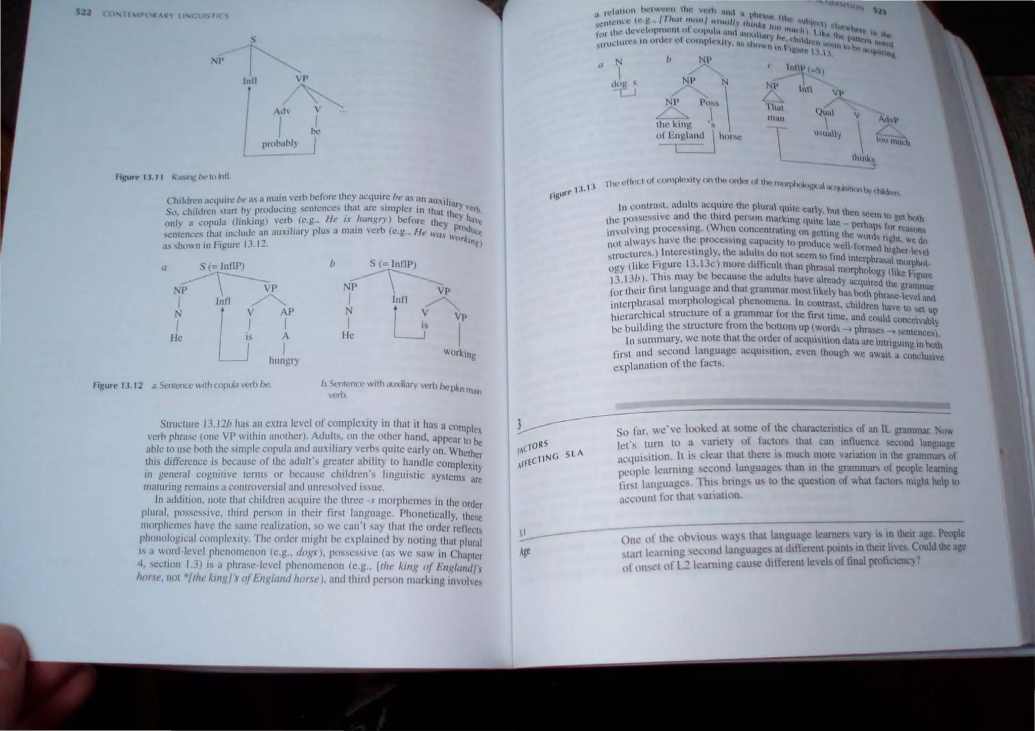 , 'f ,r{' 11:, II (,l"" rll ..
s
I'
I
IlIrI 1'

I
be
J
Figurt' 'J. ll R.lf"'I~/lt'tl)lntl
Children ~h..,
·qUln: ht' a... a nl:1i~ verb heron! they acquir.c he as un auxil'.
So. children ,lIlf1 by prmlucmg sentellces th~t arc "mpler 'n th "'cy verb
. H . I . at thee. .
onl) " copula (Iio~lIlg) ,·erb. (e.g.. ,. IS .l/lIlgr') belore they J ""v,
...enlence.... [hal include an auxrlHiry plus a malll verh (e.g.. He h ' , prOUUCe
eM h'Ork '
i.l~ sho'''''n in Figure 13. J2. '1IIg)
II S (= InIlP)
N~P
i r()p
LJ hU~gry
b S (= InIlP)
NP~p
~ I
u"
ll
v~
I is I
P
He
Working
figure 13.12 a. Sentence with copula verb be. b Sentence with auxiliary verb be I .
verb. PlIS 1lk1.,
Structure 13.I~b has an extra level of complexity in that it has a c
verb phrase (one VP within anolher). Adults. on the other hand. appeomplex
able to use bOlh Ihe simple copula and auxiliary verbs quite early on. ~rhtohbe
th· d'ff' . b f ' et er
IS I erence IS ecause 0 the adult s greater ability to handle Com I .
. . I . . P eXily
m gcnera cognttlve terms or because children's linguistic syste .
. . . ~m
maturing remams a conlroverstal and unresolved issue.
In addition,~lOle Ihat children acquire t~e three -s morphemes inlhe order
plural, posseSSIve, limd person In theIr Jlr5t Janguage. Phonetical I h "
I 1 Jrph h h I
· · y, I esc
1 ( emes ave I e same rca Izallon, so we can't say that the order r'fl
h J' . . . eech
p .0110 ogleal complexllY. The order mIght be explained by Boting thai plural
IS a ~~rd-Ievel phenomenon (e.g.. dogs), possessive (as we saw in Chapler
4, se~llolI ~.3) Isa p~rase-kvcl phenomenon (e.g., [lite kill/< oj 1:Il!lllllldj:
/tOI.lt, not itlle klllR} s oj tllgllllld horse J, and third person marking involve,
13. 13
FigUre
v

thin....
T
1he (,'He( 1 of ("ornp('xity on th(' ort('r ()f th,' milt ) ( 
I  111"" , ,II qUir
.itIC)1hy (~''''n
In contrast, adults acquire th" plural "tt, .. I
. d I h' ~ n e C.1f Y hut thc
Ihe PosseSSive an t 1e I ,rd person 'U'lrk',n" .' n scen, til ·ct"· th
. . . .. b qUIte late .. ,c IJ)
involvJllg processIng. (When C()J1ccntratmu on . perhaps I."r rea"'m,
h
" geltmg Ihe w, d
not always have I e proccssll1ll capacIty to pr()(.1 " If '"ght, We do
. I Uce well-formed h' h
structures.) IntereslJIlg y, the adults do not seem t ~ d' 'I', tr-leve
. F' 13 13 ' () 1m mterphra' I
ogy (like Igurc . c) more d,fficult than phr' . I sa morphol.
13. 13b). This may be because the adults have a~;:adm(Jrphology (ike hgure
- . - I d h Yacqulfed thc .
for their hrsl anguage an t at grammar mOst likely h ..... h grammar
I h I . I h as ,,,1 phrasc-Iev"I' d
interphrasa morp ooglca p enomena. In COnltaet h'ld . - an
., . c , ren have 10 •
hierarchical Slructure of a grammar for the tiN lime . d Id ~et up
,an cou conce V· bl
be building the structure from the bOllom up (word, -; h" I a y
h
. P ra~cs -; ,cmcnce,)
In summary, we note l at the order of acquisition data are ',nt . . . '.
l
. . . ngumg mhlllh
first and second angu.age acquisition, even thouoh we awa't . I'
. f f " , a conc USlve
explanation 0 the acts.
So far, we've looked at some of the characteri,tics of an IL grammar. Now
let'S tum to a variely of fact?r, that can influence econd language
acquisition. It is clear that there IS much more variation in Ihe gramma" of
people earning second. languagc~ than in the grammars of people learning
first languages. Th" bnngs us to the question of what factor, might help to
account for that  .mattOn.
J.I - - - - o;~. ;e ohiou,  ay, that language learners VaT)' is in their age. People
Age start learning second languages al different points in their lives. Could the age
llf l)JSl't of 1.2 leaJ11JJ1g cau,c ditlerent le,cis of linal proftclency~
 