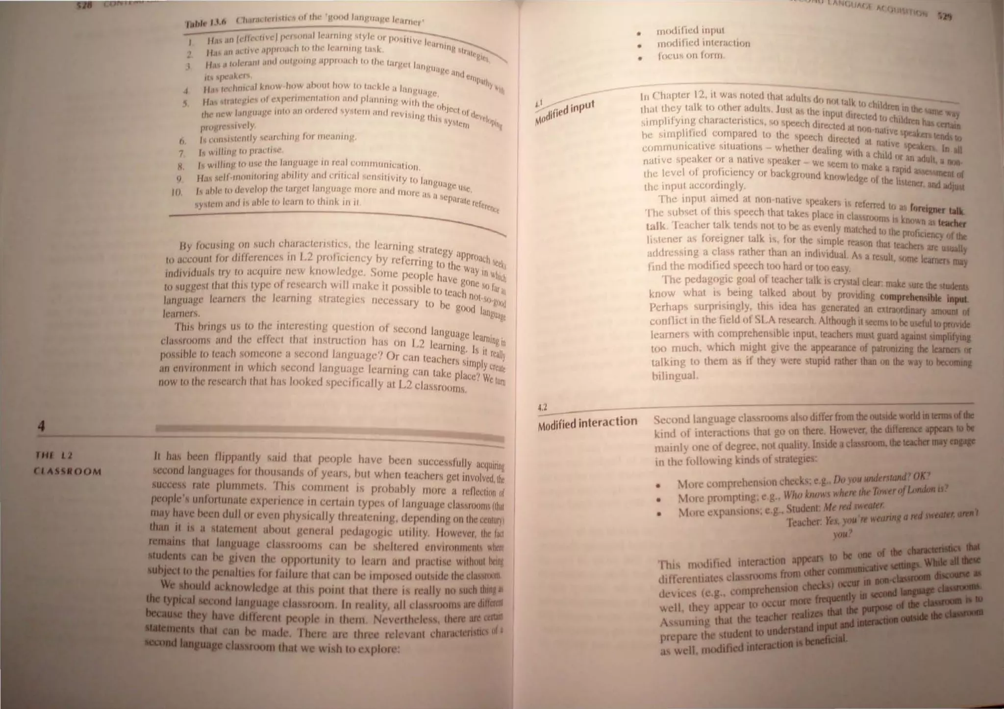 , .. (II II I~ 'e II IIl ~ "lllw' 'lJod I;HI~'lIa~.(, 1(';lIl1t- ,
',.",.. I , ,..
I ". "vel I ',ulla! "'HIJIIII~ "tty" eJi po"i'l v · I
J "II t « ~III IIIII
I( "n' 1/,/I/O;llII ru till' Il'jtlJ1l1l~ ,;.,J,.. V "hill
2 fI,' .,11 • "rl"
/ I I 11111 11111 uiligomp UPI"(J,u:h to Ih,' 1sarver h
I ,I ., "l:, • > I ll'vlIhj.tt SUIt!
" ,x'"lC"I'lo C1flf"l/)j
~ 11.1 WdUtlL.tI kllow 1II"w ahou~ how 10 '<KU,I" Jalll!UitVl' Y"'1h
6 /1 II.II~ 'W~ 0' l'XptOf'"ll'nla'HHI ilml "'illlllln,,! WJlIt II . .
, ,I / . / . II oh,ell
/ .. I III 'Ifill'" JllIo al1 un t;ICl ~ySICIII and Il'VJ~JJI II' IJI dl'" I
I It' Jle .... j C' )! 11 ", "YMt."'J '''C ''II'"
P'II"l'S Idy. I
() I ttlll""ft'flJly ean.:llIIlJ! lor IJjCjIJ}Jrt~.
7 /, W"/III • 10 P"llll'"
H. I ",,1111111 10 iI"'1C Iht' JHIlI',wge Jtl feal ("OIJllJlllll lca riOIl.
/1· " «./1 III11ni/CIIllllluhdilYand "ril't:f" "'II~"IVlly 10 /f II
'I .1" I !llIugl'
/tl /,. "'" 10 dev"'"p l/w/argc l language '''on all" mll'e '" ,. 11,<
., . - I a l.jeJl'lf· I
~y''''111 all" ,s "hk I" learn 10 Ihlnk III " ••1t te/ore,,-,
~
By (OCW,In); 011 ,uch clwracteriMics, Ihe learlling Ir<lle' ,
to accounl for dlllen:I1Ct·~ Itl L2 proficiency ,by refcrnng [(~ih~P:~C)~Ch ~I
individuals uy 10 acqlJ/rc flew knowledge. Some pcop/c have , a~ In Wh,l
,
to suggesl Ihal Ihl~ Iypt: 01 research wIll make it P()~sihlc 10 I" ')!.
hClne (J I;It"
" Cae nOI 
language lealllcrs Ihe Icamlllg strategIes ncccssary to he gOod ,-"()'glx~
learner... ngUo"
This hI in"... U~ 10 Ihc 1lI1eresting questioll of .SCl:ol1d langu' I
" . , age ea '
cla.sroll/llS and Ihe dkct liIal IIlslrUCIHJlI has on L2 Icarnin, I. ,
rnlnh
possihle to leach S01lJ('IHIC a second languagc" Or call teachers:'im i'rcall)
an envirol1llll'/ll III winch seco1ld langu<tgc leaf/un!! can t;lkc placc~ ~~rcalt
now to the re~e;lIch Ihal has looked "pecJllcally at L2 c1assrooJns, IUIli
II has been flippantly s<I1(1 Ihal pel)ple have hcen successlllily acqulnn!
second languages lor thou~al/(js 01 yeal S, hut when t"aeher'> get involved. Ilk
1UCCC8S rale plummets, 'I his COIIIIIJ(:1l1 i prohahly /IIOfe a reOCellll" I)r
people' unfO!1Unale e1(periellcc ill t:eltaill types III lall luage daS~flHmlrlhal '
may have been dull or even physit:ally thrl'atelling, depending on thc cenlUf)I
diu it I a lalement ahoul general peda logic utility, "owever, the lai.!
that lanauage classrooms call he hcltercd environments ~htre
....iII CaD be Jiven the oppo!1unity 10 learn and praclise without oonr
~:j.....no abe penalties for failure lhal can he imposed oUlside the c1l1ilroom.
ioiPIIII••_ .. lC.knowleda at thiS pOInllhal lhere ,s r ally no ucb thillll!
""",,---1Iapq cI sroorn In realily, all c1allsroomaJIICdilJaatI
went people in th rn. Nev rthel ,Ibm are ~
are three r levanl c/IanICIeriIIICI III a
W WI.n to xpJo :
•
•
Inoclified Inplll
tflodi! wd inll'rat:Iil)1I
focLls on fl)flTI ,
In Chapter 12, it wa~ nl,ttd Ihat acllllt~ III, II' II'I~
Ih.,1 Ihey lalk to lither adults, JUI as the 1rJ:ut"I ~II children In !he &anIe
" h ., ( IrC{.te,1 hi chlld~e L __
simplifying C araCll;flSllcs, ,«, ~peech din"ta'I,t n 'IGtaIIia
, - ~ ~ a "')n n~tlve ","oL_
hI; slTnphtlcd chl.nparl;d 10 the ~PCtth dip"I'1 ' ~ lendilo
, ~ t, at nallve peoL_
ce,rnrnurllcat/vl; SlIlIatllJ.ns Whcl~lI:r cI almo Wllh hid ........ In aD
'" ~t I nr an ad It,
naliY(; ..peaker I)r a. nallve sru'aktr - we """n II, c,. U aIIIJII.
. , 1'- ."'" I na..,: a rapid
Ihe level 01 prc,ftclcncy IIr hackgrtJund knl)wlcdge II th I ~ RleQtof
, ) e Ilener and 0.1.....
the input Hccllrdlngly. __
'[he input aimed al non nalive sp.;aktts is referred to as ~
'I he suh~et hI thi, spt!l;ch Ihal takes place In cia: Sfl~'m "oreiper ....
I nownaa .....
talk Teacher talk tends nc)tlo he as evenly matched to the pr fi of
' Ik' f ' I) IClency die
Ii ,tener a~ foreIgner la I, e,r the ~Implc rcas"n that teachers are
addrc<;sing a class rather Ihan an tndividuaL A a result, Jme leamen
USUIIIy
find the modified 'pt!ech 100 hard or IiJl) easy, 1lIIY
1 he pedagogic goal ot teacher talk IS cry lal c1C"4r. make ure the ~
know what IS being talk~ ahlJUI hy providing comprtbead,le .....
Pcrhaps surprISingly, lhl /tlca has generaled an extraordinary amouat CfI
confllcl In the field of SLA research, AllhcJugh il ~m to be useful to provide
learners with comprehensihle input, IcU<.:hcf mUM guard agawt IImp1ifyita
toO much, whi<:h mIght give thl! appc~ancc of patroruzing the Ieamen or
talking 10 lh m as II they were MUr/d rather than on the way to bccomiIi
bilingual
4.2 ., -: ractio;;- Second language e1as rooms also differ from the OUIIideworld.....
Modlfted mte kind ot intern tions that gl) "n there, However, the diffallltC .....
maml) on of degree, not qualuy. InSIde aclassroom. die......,
In the follo1i in' kHld of trategles:
• 11ltc llllrr hensulncheckl;e.g,Doyotl-I'JfIIIII1011
• • tlll pnllllptlllg; e.g., Who knows w!:7-.
• t'.tPH: c'pan ion; e,g, Student. Me _,......,.,.
Teacber. y."
 
