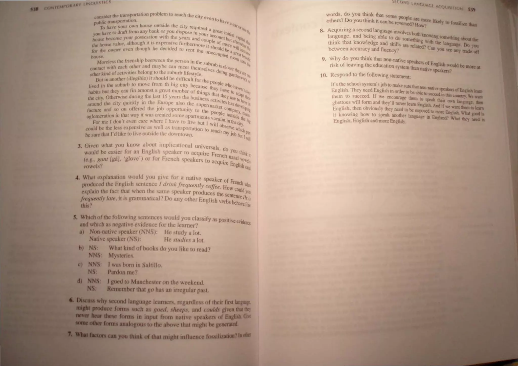 der rhe: fran Il(HlaliIJ" problem to rClleh Ihe C I
con I , Yeven
publte Iran p"narwn ' . If, h;tv••
"-0 have your own hcJUoe (J"r"de Ihe .CtIY re'll c"'c•
•' JJred a .,
JIl have ro Jrafr lrom any hank (J( you d"IXl'>C in Y I!re~, It,
y( , . h hUr Ut Il'itl
bou..: bcroCTJC ynur r<"""."on Wit I.he: year. and· ~"""I h 4f>i'>I
h <oul)le UI.,,,,
••• house value. alrh(Jug It r. expcn."ve furtherm III r", 'tn.....
•,," h h d d fire It "0 Iff: 'ttlIt "JIaI
for rhe "wner even rh(Jug e eer cd 10 rcor rh. 'luld he. II'lit
C uncl(.lU • ~r':c! r~
-..: . ~~ ~
Moreles Ihe frienshlp hcelween rhc pcr,on in In' I, "" IIItr
conracl wrlh ea"h (Jlher and maybe can mccI Ihe';: ~~ fUll i, cl,~ '
rllher ktnd of acltvJfre1 be.long 10 Ihe ,uhurh JifeMYlc'" "c:, dlling ".rr~ar.
I
. h I ' . .d((lt ..
Hul rn an(Jlher (iJJcglh C) ,I, ou d be d,fficull II" rL • CJ~I>!}
f· h "c i>Clml ..
Jived III Ihe suburb II> move rom t hrg cily bee· u ,. e whl, h
hal"" bul Ihey Cilll fin amon,t a greal number of t~1 <;c Ihey h~Yt Ir ~Vtl"I~
ng~ Ih· I h J ~I,_. II
Ihe: dry. Olhcrwr'>C durrng Ihe la~1 15 years Ihe "u~inc • I cy u~ ~ "'-
!> aCI,y' ~ Ir, ,. -""
around Ihe LIly qUIckly III Ihc I:UHIPC al~o Ihc ~upc I/L~ h", rl~ ''4 e
I h . h ' rmarkel ""vek
facrurc and 0 on otlercr I C JO 0pP',rtunrty 10 Ih ce>rllpa ~
aglomeraljc," III Ihat way il was crealed CJlnc apartmcnl
C
pehplc ','UI""~' ,
. I ~ "acal .", the Ie
for me I don I even care W lere I have 10 Ii ve but I ' nt 10 lhe c '"'
II
w,II ,,"'. Ily.
cfluld be Ihc Ics~ expen, lve a~ we tran portalion t '""rVe ·"c· h
d
(j reach "It "'-
be wrc thaI I'd I,ke to Irve OUISI c the do ntown my jll/) I>u! I;:"
3. Given what you know aho~t impJl.atlOnal universals d
w()uld he calcr for an Lng" h <peaker to acquire f .' . r) y()U t1unk
r -I ' I ' Ii r: rench II" I Q
(e.g., ganl ga. g "ve ) Of or rrench speakers to .. . ala V"et
vowels" acquire f:ng!ilh (~aj
4. What explanatwlI would you gIve for a native 'peak
produced thc I:nghsh scntenc.:e f drink !requ(mll. cofJ, er ;'f hench 1'1)
explain Ihe faci that when the arne ~peaker prr,ducese~t: ~: c'JUld)«J
frequently late, illl> grammatIcal' Do any "ther f:.ngli~h L tenee H, 0
this? verl}S i>ehave iJkt
J. Which of the following c.ntences would yr)u cla~sify Cle .•
_..I ' p<mtlveeVIA___
iIIIU which a~ negatIve eVidence for the learner'! '''''rq:
.) Non native ~peaker (N ')): He ludy a ",1.
Nabve speaker (NS,- He IItir/i,:f" ",1,
b) S: What kmd of tXXJks do yflu lIke III read'
My lenes.
(. JII(.( IICC)
word~. de) yc,u thlOk that 'orne
others'! Do you think it can '-_ r pe1,ple are more hkely to ,......,,__
'J<; eversed'I He".,'1 _ ...
8. Acquiring a 'K:Cond language Involve .
language, and helOg ahle te, de brJh knr".,ing 1OnleIhiac..
think that kne)wlcdge and ~r.iIIJ l.olTletlllng with the Ian",__ Do ..
. are rel'*d~ C ..--,...,..
between accur&:y and t1uency'! . an you ICe any IraIfe..aIr
9. Why dr) YfJU think that non·native ak
risk of leaving the cducati'm 5Y'tern~. er~ flf E.ngIi'" would be 1IIIIre.
t <In lIaliIe peak.en1
10. Re<,pond tflthe follelWrng ~latement:
It'~ the !OChlllJI 'YMem'~ ieJb th make !ur I.'
E
r h Th __..." t ,,,,t nrlfHlatrve t_~_
ngl~. eY"~l'.ngh~hin("'lert',be~leto ...--nofEAeJilh..
them to succeed. If we encourage them u,  IUCUd In tbH COWIIry We_
ghetUJC<; WIll femn and they'll never learn En .~ their ov.<n Ianpaac. da
English, then obvrou,ly they need u) be e~~ .And II "'e "'ant Ibem10. .
It knowing h'Jw to peak ancllher language u~~gish. What 1DOd.
Engli'h, Engli hand rncJCc I:.ngr h. I!I b...... What /bey '*'II •
 