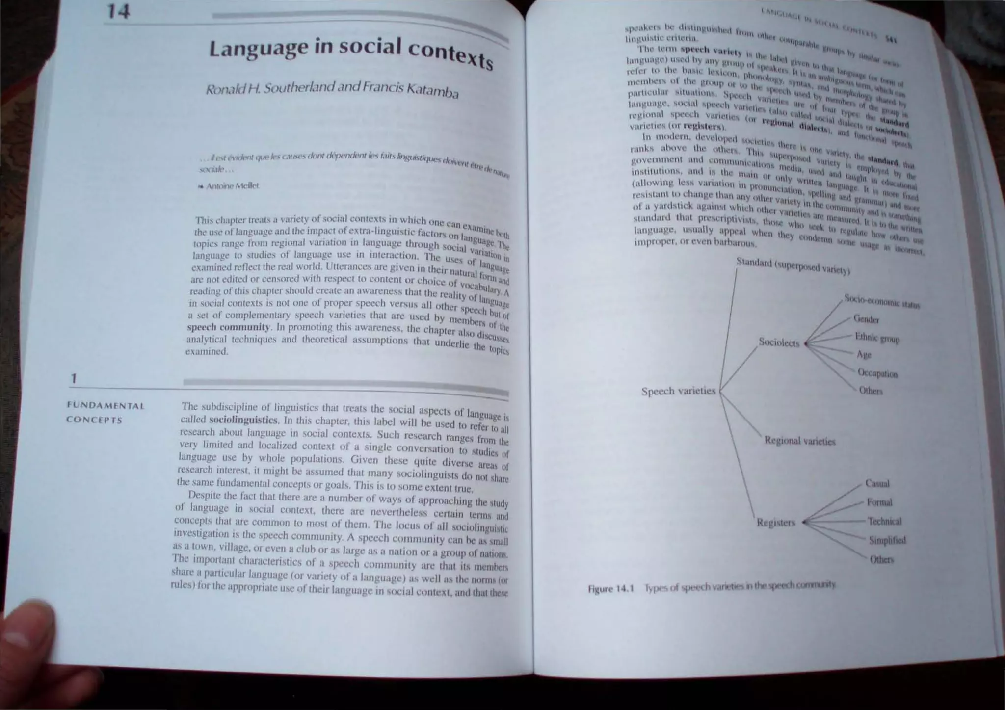 1
language in social ConteXts
'(  utdII. Southcr/.lI1d .mdHaf1cL<; f...1t.l1nb<l
I '"It t 1f1r~k' (. liN''> don( ck1->t.'tult'nt It'·; I.JIt,,,,'ill,;t""tt/lllJt1., d
(,../ ''Ic YI ( _. - . O/''c'1J( "ffr'I/
I
.,
l("tlk' ~I'!..,
,. llft'lfr~lltt~j/ld
Th., c'haplc'r Ircals iI  aricly of social. COrHc!Xh rn.wh.ch one can "'anll
n
,
Ihe lise of language and Ihe .mpaci of cXlra-lrngUISI.e laclo" on lan' . 'bolh
. I .. . I' , "th h gU,tg~ "-
"p'c" range frol11 reglona vnnal.on rn .lnguagc roug sodal v. '. '''~
( .. . " . Itn'UIt)
language 10 sludies 01 language usc In Interacllon. The uSes or I. nIn
""l~llined rcncellhe real world. UUerancl's an~ givcn in Ihclr nalltral r;~,;gIJJgt
arc nol ediled or censored wilh respeci to conlc!nt or chOIce 01 VOC<rbuill and
reading of Ihis chapler should creale an awareness IhtHIhe realily or lan~'). A
in social conlexls is nOI one of proper speech versus all other sPC~l'h ~1J'lgt
asCI of complementary speech varieties lhat are used by Illemhcrs otIII
speech community. In promoting this awareness, the chapter also (f. Ihe
. . , . .. ' . h. . ISCUSC
analylJcal Icchmques and theoretIcal assumptIons t at undcrlte thc
. ~Q
exallllllcd.
----------------------
fUNDAMENTAL
CONCEPTS
The subdiscipline of linguistics that treats Ihe SOCial aspects of language '
called sociolinguistics. In this chapter, this label will be u~ed to refer to all;
research about language in social contexts. Such research ranges from the
very limited and localized context of a single conversation to studies of
language use by whole populalions. Given these qUlle diverse areas 01
research interest, it might be assumed that many sociolinguists do nOI share
the same fundamental concepts or goals. This is 10 some extent true.
Despite Ihe fact that there are a number of ways of approaching the study
of language in social context, there are neverlheless cerlain terms and
concepts that are colllmon to most of them The locus of all soclollngUltK
investigation is the speech community. A speech commllnJly can he as small
as a town, village, or even a cluh or as large as a ItallOn or a grollp of naliOlll,
The impOl1anl characleristics of a speech cornlllllillty are Ihat 1/ 1IIl'lllhcr
share a particular language (or variety of a language) as well it the nom" (or
ruks) ji)r the appropriate usc of their language in social cOlllc.I, and that 11ll'
Speech variclI!!,
Rc 'Iollal vall ·lt~
Regl ter~
() 1J1>a1t~~1
I)ther
lltual
hJrtllal
Cl:hnl~aI
Slmpllhed
lIha
 