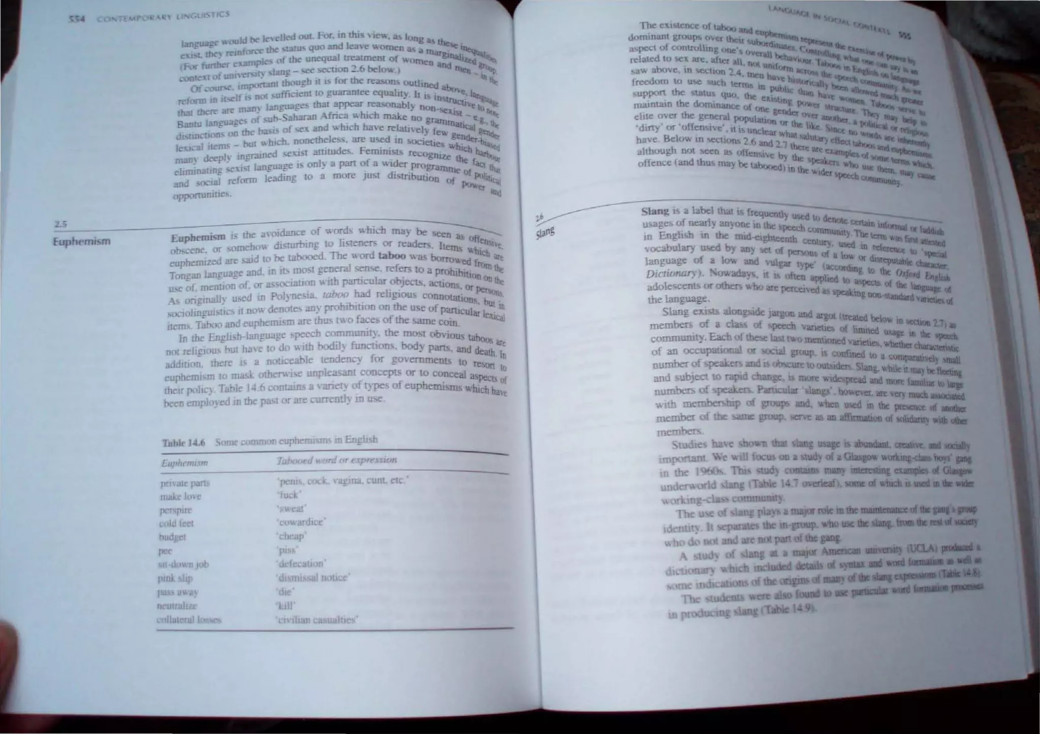 2,5
Euphemism
.ang
D3
gc would t>I' I" died ou!. FOl", in 11us vie", a., long a
e I, the) reJDforL'c the ,rarn, quo and lea,e women as a rru:: So: Illeq
CFor further C;31Dpk of the unequal tTeaunent of WOrn glnatl/~
, ~ 6 '--I "n and ."" b.
cODle~ofum,ersi!) ,lang - ,ee,~ecuon -, '''' ov.,) ~n _..'>tip
Of our , ImporWll though II IS for the reawns oullined ' Illlb"
reform m It :f.s DOl suffiClenl 10 guarantee equality, It is in;,bov" l"-tl
that th~ are manY languages thai appear rea'onabl" n 1ruCllv. ~
~._ Afri hi J on"e' I(,
Ban!u languages of SU?-Saharan c~ w ch make no gram>liM, - e!;.,note
dl
' u'n'[JOlL' on the hasts of sex and which have relatively f' lllahtoJ 1Itc
, L , ,eV" get,,,-
leXICal ilems - hut ,w hJCh. nonethdess. are used lD sOCielie ;tndtr'bl--q
man" deeplv JO !!Tamed sexIst amrudes, FenllTIlsts recog " hleb h· ~
J " " ' I f ' ntle th ...."1'"
ellmmating seXISt language IS on y a part 0 a WIder programm e [<It, ,
and ,ucial reform leading to a more Just dIstribution e of Poli1Ut.u
tIl lXlW le_!
opronunioes, et ,"Id
Euphemism i tbe avoidance of words Vl.hich rna) be se~
'rb' Ii en ~s 0'"
obscene or ,omehow dlstu 109 to steners or reader<; It "en!..
, ' ' ' ems hi ·e
eupbemized are srud to be tabooed, The word taboo was bo ch ••
, ' rro....ed r -e
Tongan laJlguage and, ID il'. most general ,ense. refers to a proh'b' rorn the
" 'th ' I I ILion
use of mention of. or asSOClatJon WI partlcu ar objects. actio on the
As origmally u,sed in Polynesia. taboo had religiou conno~:il~~Spers"IIS
socJOlm....uistlcs II now denotes aJly prohibmon on the use Ofp"N • bUt, In
, c , ' -dcularl
items, Taboo and eupheDllsm are thus two faces of the same COlO, e~lcal
In tbe English-language speech commumty. the most obvlo
not reltglou.. but have to do with bodil) functions. body part.. us d
tabOo
; are
, . an death
addition. there IS a notlceable tendency for governments I ' In
" 0 reSOD
euphemism to mask otherwIse unpleasant concepts or to conceal' , 10
their poli"} Table ]4 6 contams a' ariety of types of euphemism, ,,~!CI' uf
neen employed in tbe past or are currenCy ill use, h have
Illble J4.("
[uphcmLtm
pm'Ule parts
mm loc
pc.""I"Te
cpld leet
hudget
pee
11 I wn
plIll It
pa ilW, 
• w at'
cowardlcc
_hear
pl 6
rd or I'!{m ESlOn
vugma. cum etc •
Slang b a label that i frequentl -
usages of nearly an) one in th YUl<ed to den!)te ceM ..-
. " e 6?eel;h c •-.u mfurtna
1D Engh h ill the ffild--elgbteenth OmlllU!llty 1he term or iIIl4
vocabulary u~ed by any I.e! 01 r ccntury, used In refe:at. 1!St.~
language of a low and vul pe n, of a luw or d' reJlutab l(; ~pt;la
Dictionary), oVl.adav It },ar£ type (acco dmg 0 .>._ 0 It chariICer
, . ~ Otten appl ed ''I'; rd En
adolescents or othe v.hu are pe' I to aspe~1s of .>.~ g h
celved as h~"C,_ "'" 1art""".,
the language, r-=.wg fIOtH'tandard v""""e
51
. anell of
ang eXlst.s aloogliide Jargo WId ar
members of a cia of """"h Yo gOt Ueattd below m=011 ~ 1
, , ...~ anetles of hllllled ~ I"
commumty Eac of1hese last t....o menulned' , usage m Ihe bpee;b
f
-,,' Vanelle wb-" h
o an occupauvwu Qr 6OC1al "r,)up f: • ower C l1racto:n~Uc
ber f ak
t>'- Th COil llIed tl) i1 C
num 0 pe 'cr; and t cure to outs'd Sl umparatlVey mal
and subject to rapid e e l Q[t WI~~ rea:~v.'ueltmaYbeneetm&
numbers of speake Par"'M' hl? mlJlt !amil1l1r Wl;qt
'th ~ 0 ever are en much SUClaied
'0.1 roe and bl! u;ed In """"" of
.....~n aoobc'
f ol.ldant~ Willi oIher
 
