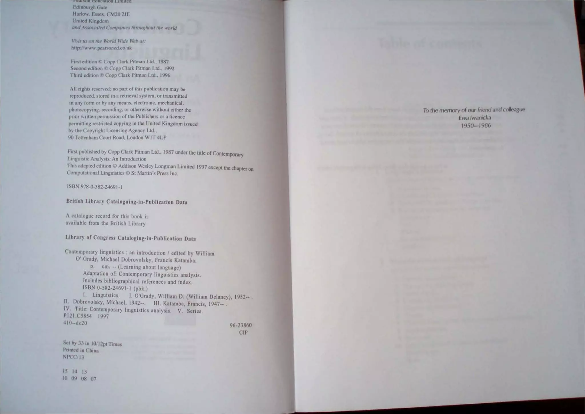 I-dlnhurgh Gat.
Harle",. Ess"" Cl20 211'
I nlled Kingdom
anti {(){:idleJ C{'IfI"'UII~. thrall~h('1II1"c': world
71' U. on 1M noriJ nide" Ut'b ,II:
http: ' " .peatsoneJ.co.uk
Frrst edItion Copp Clark Pllman Ltd, 1987
S<cond odllian Copp ('Illr' Pitman Ltd., 1992
Thud edllion _ Copp Clar' Pitman l.td., 1996
All nghts resen ed: no part of this publication may be
reproduced. S[ored in a retrieval system. or lransmitled
in an) form or b~ nn}' means. elcclronic. mechanical,
photocop},ing. recording. or otherWise without either the
pnor wrilteo permission of the Publishers or a licence
permllling restncted cop}lng in the United Kingdom issued
h) the Copynght LIcenSIng Agenc} Ltd.,
90 TOllenham Court Road. London WIT 4LP
First published by Copp Clark PUman Ltd" 1987 under lIle title of Contemporary
Llngui tic Analysis: An Introduction
This adapted edition © Addison Wesley Longman limited 1997 except the chapter on
Computational Linguistics © St Martin's Press Inc.
ISBN 978-0-582-24691-1
British Library Cataloguing-in-Publication Data
A catalogue record for tbis book is
a,arlable from the British Ltbrary
Library of Congress Cataloging-in-Publication Data
Contemporary linguistics . an ,"troduction I edited by William
0' Grady, Michael Dobrovolsky, Francis Katamba.
p. cm. -- (Learning about language)
Adaptation of: Contemporary linguistrcs analysis,
Includes bibliographical references and index.
ISBN 0-582-24691-1 (pbk,)
I. Linguistics. I. O'Grady, William D. (William Delaney), 1952-- .
II Dobrovoisky, Michael, 1942--. III, Katamba, Francis, 1947-- .
IV Title: COOlemporary Itnguistics analysis. V Series.
PI21.C5854 1997
410--dc20 96-23860
Set h) JJ In 101J2pt r,mes
I'noted III Chi na
NI'CCII ,
t'i I~ U
In O<l os 07
CIP
To the memory o( our friend and colleague
[wa Iwanicka
1950-1986
 