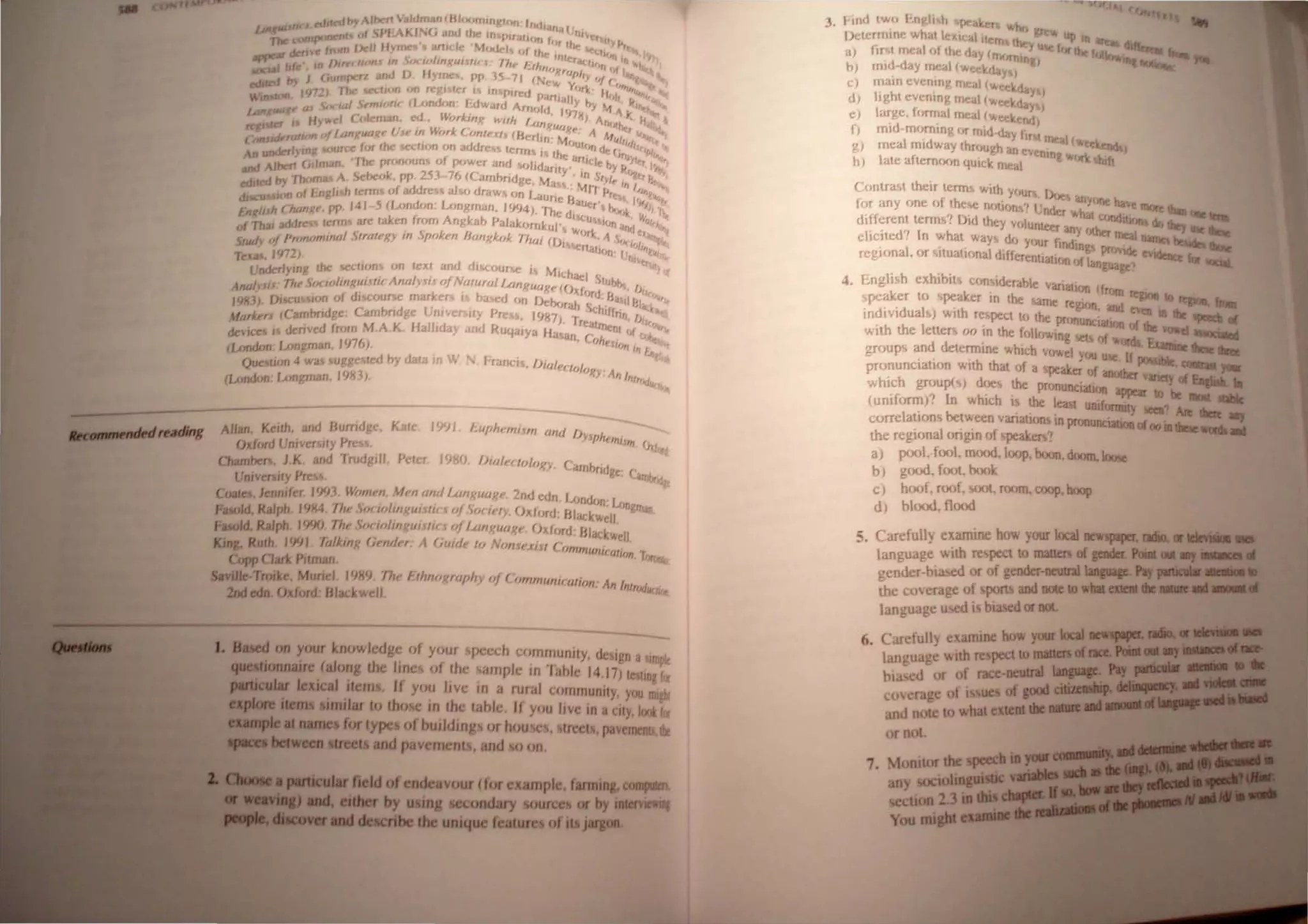 It tdJltdlnAlbert l"manIHlu"'",1I 10" I'MI,..... I
lJIIXMUCOfIlPOlK"'I 0 l'IJ Kf (, aud II In Plral"", I,,, tI"I".' Ill' I',.
'Jbe.......". (rom VeIl Hymn. amde M.",••j I" If.. .., ~Ih. h...
--....... f -11,1.,... olIn 'n
..,.......-~I f~ · w f)ur,..,wnJ In f)~xw IIII(IIUIII J 11,,- 1:.11t",) 1'1 tlf'}ll UI 1
.._
..,..aaJ J J (,umperl and I) Ilyme•• PI' l~ 71 ( .,.! ~:h.r '4 ( ,;::
tdJ~ by1972 ) 1bc oe<.lJun on n:gl leT I In pucd paTtI.II"~ if',11 """ ,
Will""" ocwl rmlnllC (l...ondo" h!warrl Am',f,! I Y hy "'. " ..
1~ltI,a ~ a d Iv. I • '17~)" r. I •
H)",d ·olem:Jn. e. orArnx wr/h f.af/Ji A'.~I •
regrn:::_ I,Mn uf / ,anguagp fIJe rn W"rk rOn/"X/I (He'If"U
M
'4J(" J Mill,' ~,.
C{)fUURra Ko' 'J - d (JIJh ttj"
undcrlyw TCC fur Ihe !>eCIl<Jn on a drc'S lerm, " Ihe: .'" 'Je (" "'PI,
An ,,'bert GIIm:,", ~Ihe pmnour or p"w~r and "',lfd"", • Ttlcf" fry ,,"':"" I'",
=~ by 'lbo A Sebe,,". pp. 253 7(, (( am!)ridge. Ma~.:~'I}/}I. 'nj:~,,,,,
dl u 100 of /:ngJl h terms oj addre.s al.,,) draw, 'm Laune H.
u
•JI,,,,, I'" ~"'lt
En II It Owng!!. Pr· 14/ 5 ILondon. Longman, 1'1<)41. The dl'<; c:r I ~~~I~ :'JJ'I
af~~· addr team afC tak.en Jr<Jm Angka!) f'alak'>rnkul' U ~J'", "'.j ""Iro.
""" S k IJ I., 5 W'lfk 1 t· I
s:ud, of PmnllmlfJtll SlrtllPXl IfJ po .!'n anX",ok 7htl; (lJi~r.e .' s,,,",I, .
f, rtaJHm' I phi/Ill
TeD. 1972) 'rl'tr
l:ndc:rlylllg the ~ tJ"ns on text and dlM:IJlJrr.e I~ .f/Lh"el St }I(
A I I Tlte 5o(/ollfJXUlJlll Antl(YJlJofNtI/uruI IAnf{uaJlP(() f . UbI)... "
no ~J - . L. L ~ c}r(j' f:J lk~
IY8J). fJll>CU 1011 of d/!>Course mar"er I oar.cd <m IJel><"ah S<:.;. "'lllj~..'"
uL-rr (Carnbndge: C'arn!)ndge UmverJ;lIy Pre • I~lS71 'I Iffrlll, I),,,
frlorA(' 'fall da d . reatnlle 1 !4tt
devICes I den"cd from M,A Yo, ' I Y an I{uqalya flll'''n ( . L " Of 1.1 "
"76 . (h II'll,
(Loodon Longman, h J). 'n In f."
rh'-lion 4 wali liUggc ted by dat.llD Wham Oltll", I, I
v-- J OilY A" /
(London Longman. IY83). nl"~l~
Allan. Keith. and Humdge. Kate 19')1 l~uph""lIlm and IJ h
Yip i'It!' 1
1t!
Oxford Univcr ity Prc~~. 1)11'4
Qwnbel's. J.K and 'Ifudg'" Pet!."!' 1981). lJiall'uol0f{Y ( arnbrrdge ( .
Umvenlty Press. ·ill, IJr
Coa/eJ. Jenmfer. 1'1<)3 WrJtnPn, M l'n and {.ongul/f{e 2nd edn J.Amrj'm:J"Rl
FuoId. Ralph. 19M. 1111' SOl w!rngulIJir J "fSo{IP/Y. ()1(flJTd: Hladwell 81nan.
PaIoId. Ralph. I'M). the Sot IfJlingul IIC r (Ifl .onf,{uage, (Jxf<
JTd: Hlacb, II
11'..... Ruth. 1991. 7a/king (in/der, A (iulde /0 N fJtJ1o.111 (ommuni< ,e .
- . . ,UlfJn It;!
CowCJad; Pitman
s.mJle-Troike, Muriel I1J89 Thl' /;Jhtlflf,{raplly "f ( oltJmunit ali(m ' AliI I ""
• n rr"'II<//IJIo
2adeda Oxford: 8Jad(wcll.
.... 011 your knowledge of your pcech wrnrnunity. design alunpk
.....IIioIlDlUre (along the lines of the sarnple in 'Iable 14.17) teiting i({
........ Jaical ilenu. If you live in a rural community, you Dllgll
imiJar to !bOlle in the table, If you live in a CIty, loot i({
""-_..for type ofbuildings or houses, treets. paVementt.die
8Dd pavements, and 10 on.
01eadeavour (forexample, fanDlJll, COIIII*'-
••- by IlllllIeCODdIry IOW'CCI or by _ ....
.......die uaique of JIIIIII.
3, I IIId IWI, I ~ngh "~pc' r Will)
Detemllne wltat I,·Al:al'lerrl gr
al lir t fIIeal I,f the day (IIM""I c hr
'd'" 'I n&l
b) rnl .'I",y mea ( eel-.day I
C) maIO eventng roeal wee day )
d) hght even,")! meal (weekday)
e) large. fr)rroalmeal (wee rod)
f) mid-mr,rntng I,r mid·day fir r '
g) meal midway thr<JUj1h an eve neat (wee~,
h) late aftem'J<m qUIck mtal rung or f
C"ntra~t their term, with Y'JUr JL
. • -"ItS anyone ha
tor any <me I)t the'>e nl,j<
>o'/ Under h;,t e 1IIOrt.. _ ...
different term;" )Id they vlJlunteer . W ~1Ild1j0lll1lo 1IIey __
elicited'i In what way dr, yllUr fir:,~Y < IIlC:a 1IaIIIQ.... __
. I ' . . Ingi provide ~_~ _
reglona .I)r situallonal dltterelltratlCJrt "fl"nguage~ -,_"
4. English exhibits comiderable 'IIarialllJl) (from
speak.er to !>JX:l1ker In the .me regi/Jll. and ~ 10 .....
indIVIduals) WIth rel,pecl to the pr<mundauon ofell .. die ....
with lhe letters f)() !n lhe fl)lowing I.:U of "'ork~ .....
group<; and determine which vl)wel you USe. If JIOIIiIIe. - ...
pro~unciation with that <
}f a peaker of anOO!er v :--,..
whIch group(s) does the pnmunciauQII appear-:'. .....
(uniform)'! In which i the lew.t I1IIiformuy 1CCa' Aa-:'
correlatIOn'> belween variations in pronunciaaioa ofoo....I. . . .~;..~,
the regional origin of speaker.?
a pool. f(Jol, m{JCxi. loop. boon, doom, looie
b) good. fOOl. b<xJk
C) hoof, mol', 1>oot. room. coop. hoop
d) blood. f1{JC.xi
S. Carefully examine how your localllCW1piipaO'"
language wllh re peel lO maum of ..... ,..
gcnder-bia..c,ed or of gender-DeUlnl ....
lhe cO'erage of ports and note to _ _
language used i biased or DOt
6. c · c!ully examllle how yOIII' IDcII
language with respect to
hla~d or of race-neuIIIl ......~
covel"'dge of i IUCI of ...
and note to what
Of not.
 