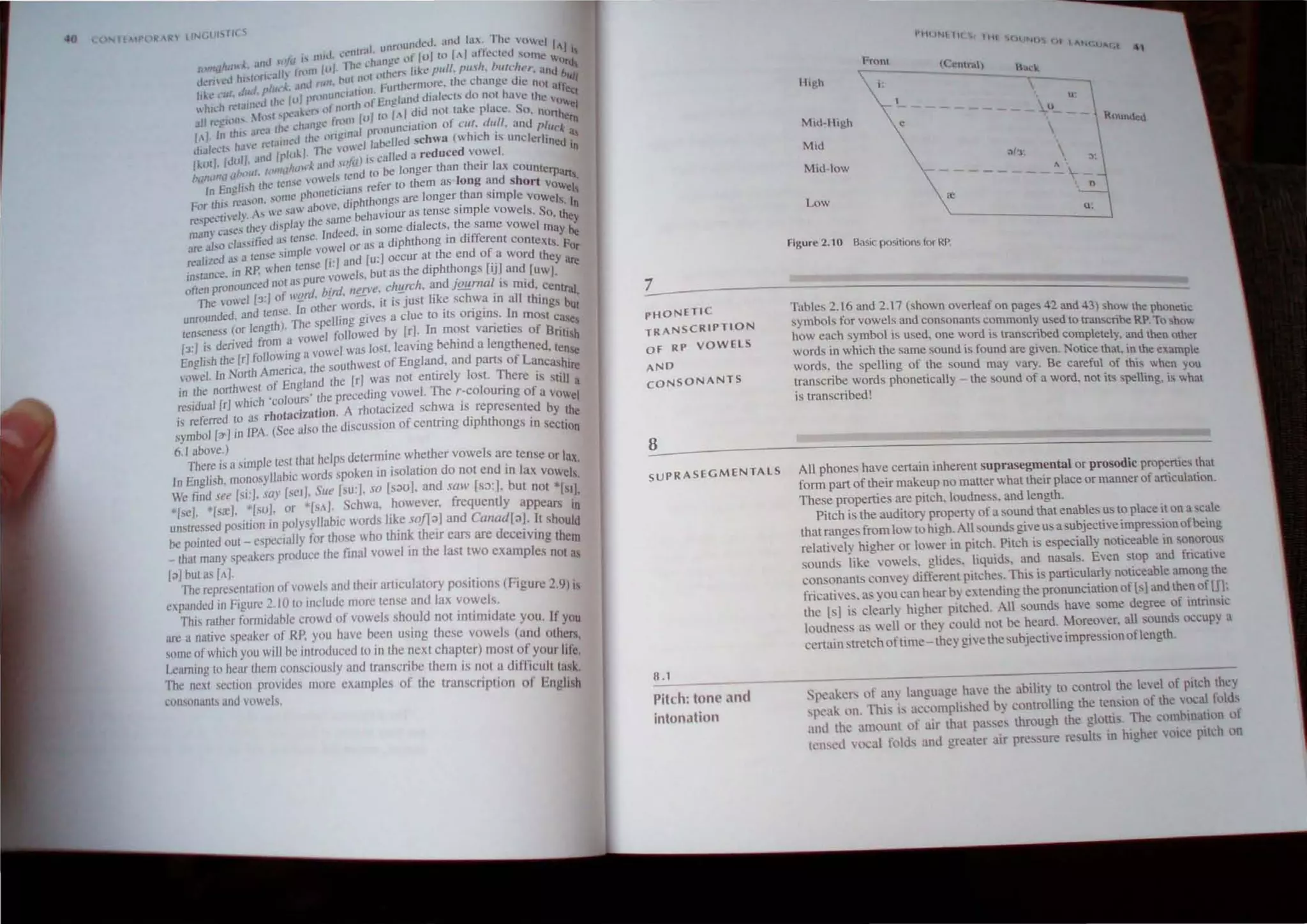 40 Air" lIN{...lJI!'IIll S
.. ral. u"n1unJcd. an<l la,:, Th.., <1",j 1'1
I
""d ."fll " "".1. "nt 'hJll"e "r [ul (0 1,,1 alkelcd 'orne  I
I ,m I "".~. • I I I h,' , " I I lrd
( .'- .1 h I II"' '~llh _11'111 U Ihl'rs like {Jull. pus t. "1IlIche,.. ''In,1 b '
J 'nl..·U I' l I,. ~ "ul Ihll (l . . u Ifl/
L lu1 1'"11
.(. .mJ nJII. FUI1hermorc. the change the nUl all
h~,-" .t~'~;;li;t~d chI..' Ivl pnlll~nl:l~~l:~~:England tiinlech do nUl have the 'o~~l
~I ~CI'l/" ;1.,,1 ,,,,,ak"r' ~'lr~~;ll /U/IO [.1 J'~ nOI take place. So. nonhc~
I .- Ihl' an'3 Ihe "hJn)!', I pnlOunciallon of C/Il. d/lli. and plUck
.1
/  1< ha'''' reIJln"J til<' (lnJ!,n,1 11',bdled schwa ("hieh, is unclcrhn'd a,
w (."1,; ....' 1/ rhe O.c! ~ ... III
I I IJlIII. J,,<l Iplll, ' . ) i, called a reduced vo"cI.
I,lIl . ,I; ',nJ ,,>j" th . I
C'fll
UI
<lIf"',,,,I.ltIIII<j l<'II ' I 1,-n'J 1
0 be longer than elf ax COUnterp,~.,
C'L " -;, ,",owe ~ ,.. • d h - ..
I
n Ench'h the, 1<"'< ',' s refer to them as ong an Sort vow I'
_ , phonelltIlln. th . I e ,
For this re;l,,1I1. som< " diphthongs are longer an slInp e vowels I
'. saw aoo'~, . I I . n
~sno>cli'e1)'. As ,. , • t>ehaviour as tense s.mp e vowe s. So th
,•. r- d' luy Ihe sumo . th . cy
man) case. th"e} "P , I d..d in some d.alects, e same vOwel may c,
Ii d
. lense n Co . . d' "" UI!
.~. also cI",•••e as . I or as a diphthong m 111erent contexts F
~.. " kW~ . ·W
realiLed as a lense Sllnp , [..] and [u:1 occur at the end of a word they
. RP. "hen tense I. . hth [..] ate
inswnce. Ifl· . vowels. but as the dIp ongs IJ and [uw].
. unced not as pure I d' I . 'd
often prono . ' rd, bird. I/!!D·e. c"~rr: I. an jQ!!.rna. ,s m. . central
The vowel [3./ of "_
1
0 the-r words, it is just like schwa tn all things bu'
d
d and tense. 0 0 . .. 1 t
unrollll e . Th' 'pclling gives a clue to .IS ongms. n most ca,~
lenseness (or length). "'cl I'ollowed by [rl. In most varieties of Brill' 'h'
'd'cdfrom avow . ' S
[3:] ~S ~~~rl following a vowel was lost.leavmg behind a lengthened, ten~
Engb>h North America, the southweSI of England, and parts of Lancashire
voel. In f Eogl:Ifld Ihe [r] was not eOllIely losI. There is still a
Ifl the northwest 0 . I Th ' I .
. , ] h"h "olours' Ihe precedlOg vowe . e I-CO ounng of a VOwel
reSidual [r w.e c , . d h .
. r d as rhotacization. A rhOlaClze sc wa IS repre ented by the
.s re,crre to . . . ' d'h h .
symbol [a'J in TPA. (Sec also the diSCUSSion of centnng Ip tongs In section
6.1 above.) . h th I
There is a simple tesl Ihnt helps detemll~e w ~ er vowe s ar.e tense or lax.
In English. monosyllabic words spoken 10 Isolallon do not end In lax VOwels.
We find see [si:]. sar [se./. Sue [su:J, so [S;lOJ. and saw [s:>:J. but not *[SIJ.
[seJ. '[sre], *[su]. or *[SA]. Schwa. however, frequently appears In
unstressed position in polysyllabic words like sofT;!J and Canad[;!J. It should
be pointed out _ especl3l1y for those who thi~ their ears are deceiving them
_ Ihat many speakers produce the final vowel 10 the last two examples not as
[:ll but as [AJ.
The representation tlfl'ocb and their articulatory positions <Figure 2.9) is
expanded in Figure 2.10 to include more tense and lax vowels.
This rather formidable crowd of vowels should not intimidate you. If you
arc a nalive speaker of RP. you have been using these vowels (and others,
somc of which you will be introduced to in Ihe next chapter) most of your life.
Learning to heM them consciously and transcribe them is nol a difticulllllsk.
Thc next section provides more examples of the lranscription of English
consonants and vowels.
PHONETIC
TRANSCRIPTION
Of RP VOWelS
AND
CONSO NANTS
8
SUPRASEGMENTAlS
8.1
------
Pitch: tone and
intonation
!'IIIJNI 1C 'l Itt! SCIIINI)
en 'AH(.UI It 4,
High
Mid-H,gh
Mid
Mid-low
Low
i :
e
figure 2.10 Basic po,itions for RP.
H.u.:k
'
.ll

A
U '
----
o
0:
Tables 2.16 and 2.17 (shown overleaf on pages 42 and 43) 'how the phoneuc
symbols for vowels and consonanLS commonly used to transcribe RP. To show
how each symbol is used, one word is transcribed completely. and then other
words in which the same sound is found are given.Notice thaL in the example
words, the spelling of the sound may vary. Be careful of this when you
transcribe words phonetically - the souod of a word. Dot its spelling. is what
is transcribed!
All phones have certain irtherent suprasegmental or prosodic properties that
fonn part of their makeup no matter what their place or manner of aniculation.
These properties are pitch, loudness. and length.
Pitch is the auditory propeny of a sound that enables us to place it on a scale
that ranges from low 10 high. All sounds give us a ubjective impresionofbeing
relatively higher or lower in pitch. Pitch is e pecially noticeable in sonorous
ounds like vowels. glide'. liquids. and nasals, Even top and fricatie
con onanlS com'e) different pitches. Thi. is particularly noticeable among the
fricatives. as you can hear by extending the pronunciation oflsJ and then of Ul:
the [s1 is learl) higher pitched. All sounds have ome degree of intrinsic
loudness as well or they could not be heard. Moreover. all ounds QCcupy a
certain streIch oftime - they give the subjective impressionoflength.
pcaken; of any language ha'e the ability to control ~e level of pitch ~ey
speak on. Thi' is accomplished by controlling the tern IOn of the vocallold,.
ami the amount of air that pa:sc, through the glottis, The cOI~t-lna~ltln ot
tensed vocal folds and greater air pre sure result in higher VOice pilch on
 