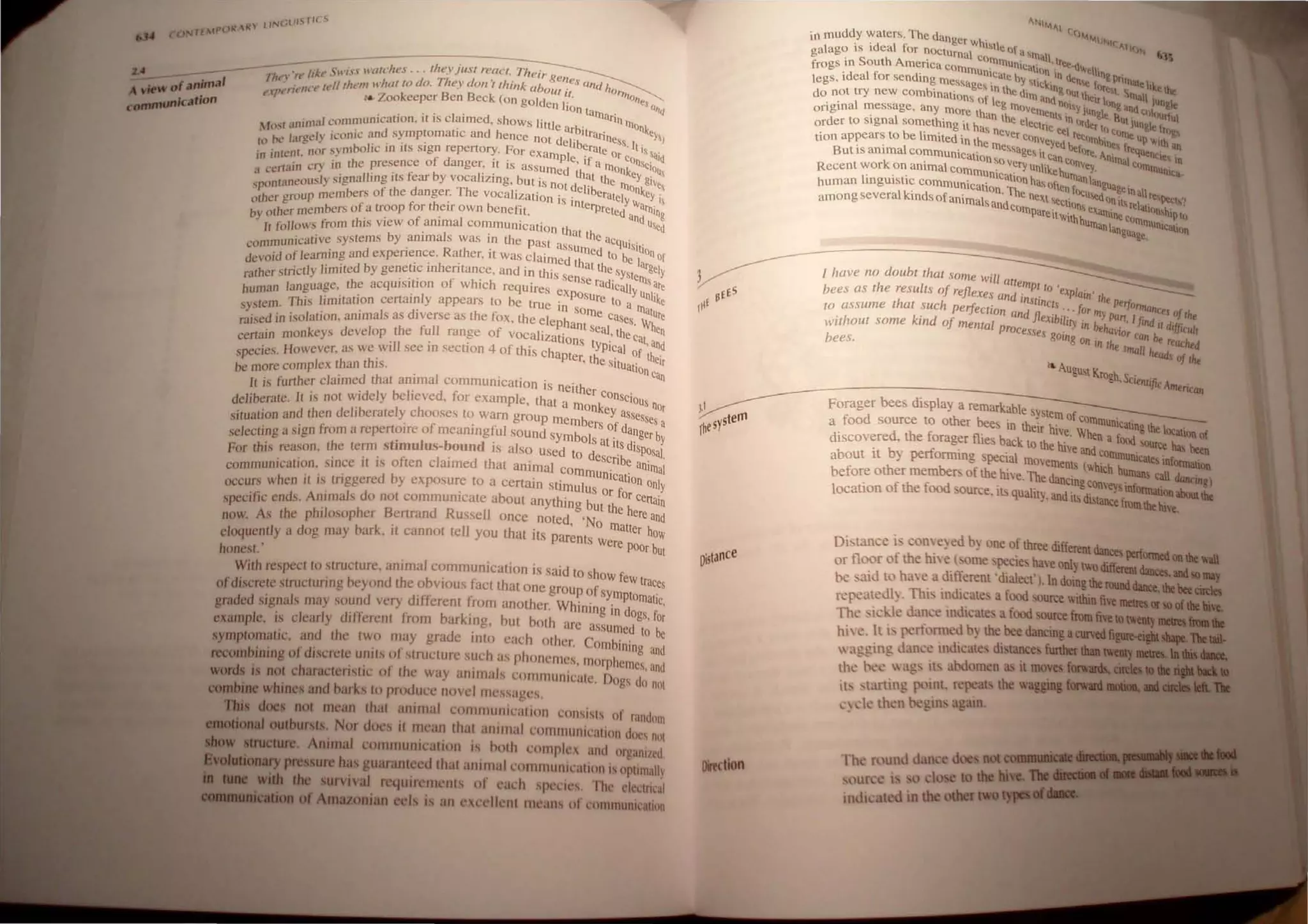 ,"--_-----;-----:---':/. C'wi.rs watches ... the.V}lIs, reaCI. Theirg
... 7"11 "Il" /At'.> T' ene"
A ...of ~-'-21 <',", I '1'lh<'1II whullO do, ",ey don 'r Ihink about' ' and hOh
..,IR'- t'/u'!lte t B 1/ ''l'
o
io t','r .. Zookeeper en Beck (on golden r' "es Q
(8IIIIIIUIIkaf n " , Ian l'IJllar; ""
, ," communication, Il IS clatmed, shows lillie b' nIllon'-
Most amm, , t t' d h ar lira' 'e•
• I' "'I)" icomc and symp oma IC an ence nOI del'b rlness I, ")
co Ix are-t:: . .. ' rt F I erat . tl$
, ' ,t nor symbohc In liSsIgn repe ory, Or eXampl ' e Or c 'ai'
m IIIt<n , f d " e, If a ons' "
," C'"" in the presence 0 anger, It IS assumed rnon,- clOUS
a certalll ' .I " t i b I' , Ihal lh 'ey,
'ously signalling ItS ear y voca IZll1g, but is nOI d' e 100 give,
sponlanc . h d Th ' e"be nke
ther roup members of t e anger, e vocaltzation is int ralely11 yis
o h
g
nembers ofa troop for theIr Own benefil erpreted a allllng
by at ert " f ' I ' ' nd u'
I t' Ilows from thIS vtew 0 amma communIcation th Sed
I 0 ' I ' althe
Inicative syslems by anima s was 111 the past ass acqUisil'
comtm ' R h ' umed I ' Ion
'd f learning and expenence, at er, It was claimed h 0 be I Of
deVOl 0 , 'h ' I allhe 'ltgel
h strictly limited by genetrc 111 entance, and in this se ,sYsle~ y
rat er , , , f h' I nSe rad '''sar
h language the acquISitIOn 0 w IC 1 requires ev ICaliyu I' e
uman " , ~posure nIk
Stem, This limitation certrunly appears to be true in so 10 a Illa! e
sy, , I d' h e m e Ca ure
' d in isolation anima s as Iverse as t e lOX, the elepha ses, 'Wh
raise . , f nt seal th en
certain monkeys develop, the ~1I ran~e of vocalizations t i' eCat, and
cies However, as we will see III sectIOn 4 of this chapte h
YP Cal of th '
spe " , r, t e Situ ' elr
be more complex than this" , ahoncan
It is further claimed that animal commul1lcation is neith
' b r d l' er consc'
deliberate, II is not Widely e leve , or example, that a mOnke 10USnOr
situation and then delIberately chooses to warn group memb Yassesses a
" ' f ' ers of da
se/ecting a sign from a repertoire 0 meaningful SOund Symbol ' nger by
t· I b d' s at Its dl
For this reason, the term S Imu us- oun IS also Used to d ' sposaI,
" " f I' d h ' escnbe '
communicatron, sInce rl IS 0 ten c alme t at al1lmal cOmmu' ,anl/nal
, , ' d b t ' IlIcahon 0 I
occurs when rl IS tnggedre y exposur,e 0 a beertaln stimulus Or for ce~Y
specific ends, AnImals 0 not commul1icate a out anything but th In
now As the philosopher Bertrand Russell once noted 'No e here and
' ' k ' 11 ,'matter h
eloquently a dog may bar , It cannot te you that Its parents w ow
honest, ' ere POOr but
With respect to stnrcturc, animal communication is said to show ~
, dh b' f eWtraces
ofdiscrete structunng heyon teo VIOUS act that one group of sym t '
graded signals may sound very different from another, Whining in ~ omalic,
, I d'/'j' /' b k' b ogs, for
example, IS clear y I erent rom ar lng, u( both arc assumed to be
symptomatic, and (he two may grade into each other. Combining' d
"fd' ' / ' h ,In
~mblDlDg 0 Iscre(e Utl/ts () stnH;(UJ'C suc as phonemes, morphemes' d
. h " / ' h ' I ' an
wonfIllS not c aracteflstlc 0 t e way anIma s communicate, Dogs do not
combine whines and barks to producc novel mcssages,
'Dais doe not mean that animal communication consists of r,ltldlltn
.lOCloaal outbursts. Nor does it mean that animal cOllllllunil'ation doc, nil!
1II'IIctUre. Animal communicalion is !loth complex and organi/cd
1M1llll1ia..~ pressure has guaranteed that animal ~ommunication is oplimail)
cbc survival requirements of eal'h species, The eleclrical
..... ofAmazonian eels is an excellent means of communication
Dislance
OirKtlon
~NIf.AI
in muddy waters, The dange h' (()f.f.jNIf
' 'd 1 r W "tie AIIO!;
galago IS I ea for nocturnal " of a'rnall '3S
' S th A ' eOllllllu ' ,Iree d
frogs III ou" menca eomm, nlCation' . "'ell'
'd 1 f ' unleate b In A. 109 Pri
legs, I ea or sendll1g message ' ' YStiCk' ""n". I~ Illatelike.~.
, S,n Ih d' Ing ou ~"t S ...
do not try new combll1ations of I e '111 and ,t heir I ' Illall iilll&lt
original message, any more th eg Ill()Velllen.~ol'y iunol:"'llg and C()1n..':; "I
' I ' an the I -, In .', tit' ''''''flI
order to signa someth,ng it h.., eCCtric I order to JUngle£tn..
b " ..s never ee ree C()rne u ,-~
tion appears to e hmlted in the conveYed c. "rnbine, I P"'I!h an
' , I messag ' ""Inr fp~1Ie '
But IS amma communicatio ' e, II can e, Ani""I' IlCItl; in
k ' nSo Ve", ' conYe ..'" C()"'_ ,
Recent wor on ammal commu' ,'J unlikehu Y, .....unlta-
I, " nlcallonh rnan >.
human mgUlstlc communicatio Th as Often r ~,guagein l!
among severalkinds ofanimals a~'d e ne~t 'tCtio~U'ednn it, re~,r.sPtct.?
compareitWith~ eXatnine corn IO~hIPto
umanIan.., mUfUcation
••age,
I have no doubl Ihat some will
aftempI I '
bees as the resulls of reflexes and' ,0 explain' Ih
ha h InSllncls e perfo,,""_.
to assume I I suc perfectioll and fI ,::' for my p "'-ICes of ,''-
withoul some kind of mental P'oc eXlb,ltry in beha~n, I fllld il difflclAll
.' esses g , lor ca ,.
bees 0111
8 on in lhe n "" reac"-d
' small "-ads of the
...August Kro '
gil, SClenlific A__ ,
"""'""an
Forager bees display a remarkable sy t
s em of co"'- '
a food source to other bees in their h' uUuunlcating the I~.~.
, , lVe, Whe' '''''''UJII of
dIscovered, the forager flies back to the h' n a lOOd SOUtte baa "---
' b ~ , lVe and conun ' .......
about It Y r-uomung special movements (W ' lilUcales infOl1llalion
before other members of the hive, The dane' hich h~ call ~)
, t' , !figconveysInfn..-~. -~"'II
locauon of the.OO<I ource, Ill> qUality, and its distancefu;..~abouttllc
..~,
Distance i-conveyed by one of three different dances ~ till
or floor of the hive  orne, pecies have only twadilfeRlldltll:a.:' WII
:>e :3.1d to have a,dlfferent 'dialect'. In doing tbeQIId-'_ -..
repeatedl~, ThL Illdlcate, a food source wiIbin file _.
The ,ickle dance mdicates afood source fromrc:::~:::::~=l
1m " 1t lS perfofl11ed b) the bee dancing a
 agging dance lIldicates di lance funbu ........
the h<:e  ag, it. abdomen as it moves _ ....t.~".
Ib ,tarting point. repeatl' the waggiaa ........IWII.
c') de then hegins again.
 
