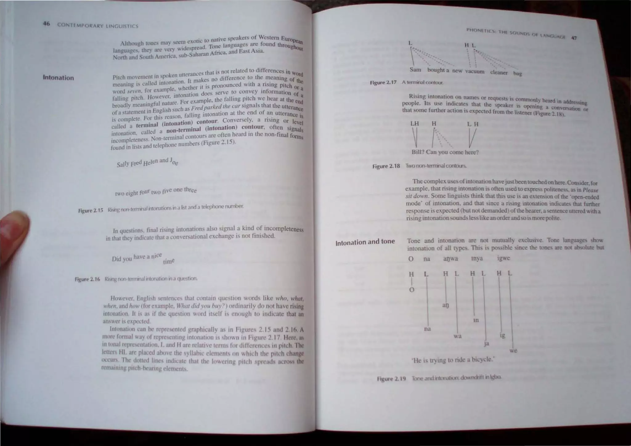 46 ~ U T£ MPORAR) LINGLISr If S
Intonation
ic to native speakers of Western EuroPe'
Although wnes rna) scc':" e.
'01 . d Tone languages arc.found through on
langu3ccs. the, arc ,cry wldespre" . f . and East ASIa. flUt
North ;nd Sou;h Amcri~a. sub- aharan A nca.
that is nOI related to differences In w
ken uuentnces . Ord
Pitch mowment in,'ptl . rakes no difference to the meaning of th
meaning IScalled tnLOnallon. Ih m 't is pronounced with a rising Pilch () ~
. • " m"le whet er I . r r ,I
word ,t'rcn. lor cxa " .' . does serve to convey InlonnmiOIl of '
falling pilch, However, tntoFnaoonmple the falling pitch we hear III the e d"
, t' I nature or exa , . n
broadly meant,ng u ' u'ch as Fred parked lite car Signals Lhat the utterance
of a stalemenllnEngl!>h se ll' g l
'nLOnation at the end of an utterance'
F h' rea~on la til . . "
is complcte. or t I.' , '
, ' ) contour. Conversely, a fl SIng Or lev I
'nol (mtona!On . e
called a termI t ml'nal (intonation) contour, olLen Signal
, ' lied a non- er . 
mtonallon, en ' . I ontours are often heard In the non-final form
incompleleness. Non·tem1lna c bers (Figure 2, 15), S
found in lists and [elephone num -
. h 'our tWO j'ivC one three
Iwoelg I I'
Figure 2,15 RI'slng n<>n·lermtrlJI intonat~JllS in J 6st and a telephone number.
In question" final rising intonation, also signal ,a k.ind_of incompleteness
10 that they mdi,'ale Ihat ucomer ational exchange IS not ftnlshed.
ha'c " nlcc
Did you w , e
tim
Fj~ure 2.16 Rising nor IrmllllJllntvnattOn 11 J tJK",11Ofl.
fjllWCVt'r, I.nghsh senlcm,cs thilt contain yuestion worth like Whll, what,
lrilt'n, and hilI' (for eJl<Implc Whut ,bd 'OU bltY? ) ordiniu rJy <10 not have rising
Inlunalittrl. It i as if the quc~lion word itself IS enough to il1dil'ate thaI all
un'wer IS expelled
1III0l1<1111n can be Icpre nled Ilruphicaily as in l'illllrcS 2, 1S illld ;!,Ift 1
I/1l1re lormal way 01 repre clllmg IllllJllallulIlS hO~nln 1'1 'IIr' ;!. 17, llere, as
fIItonai n'pre IIlallon. I and II arc relallve Icrlll lor <lIt Ie I':II( "S 11 Pltell Ihe
I 11m flI arc placeu ;IOuve Ihe yllahtc elcrn til I)n y, hKh th,' pll h h n c
occ ,111 d )lIed hne mdll Ite Ihat th toweling ptll h pi d I Itl S th
rcmalllJU •pitch bearing clem nls
Figure 2,17
H l.
Sam bought a new vaCUum dt!ancr bag
A terminal contour.
Rising intonation .on namc~ nr requcI..,ls is commonly heard  .
people, ILS use indlcaLes that the speaker is openi . n ,t(tdr"""ng
h f h " . . ng a c(}nvcr~,,um or
t at some urt er actIOn" expected Irom Ihe listener (Figure 2.1 ~l.
LH H LH
~ f
,:-
.-
, V
Bill? Can you come here'?
Figure 2,18 Two non-termnalCOIlIOU'!i.
Intonation and tone
Thecomplex uses ofinLOnation havejustbeen touched onhere,Cnnsluer for
example, that rising inLonation is often used LO express politene,,_as in Pleu.5e
sil down. Some linguisLs think LhaL this use is an extension )1' the 'open,enucu
mode' of intonation, and that since a rising intonation mdicates Lhat further
response I. expected (but not demanded) )f the hearer,asentence ullereu ,Ith a
risingintonationsounds les, hl.e an orderand sois more pohle,
Tooe and intonation are not mutuall, exclUSive, Tone language ' htl'
intonation of all t~ pes, Thl Is po .ible· since the tone are nnt ah olute but
0 na lJ i1 In) J 19e
H L H L H L H L
I

I I I I
0
,ID
I I   
 tn
I 
na I
 3 Ig
)3
e
'Ik i If. 109 to nd abl) k '
r ure2. 19 and Jlton,lt1On: down(~ III
 