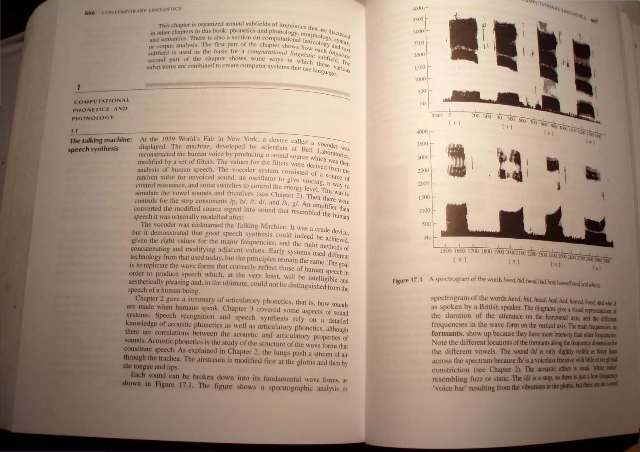 1
o Tf t}'( ~ ~'I' ll""-llil "tit..,
", hI" i... on.!alllzcu around ~lIbtit.'lds of linguistics th.
I hi' I." ~IP c.: r. .. • • . • . d h ' at are d'
'h' 11'" III IhIS D<.l<.l~: phonellCs un P onology. morph I " cuRsed
,II 4,.lrh(.'r I.. .IJ t . . . 0 ogy
. (., rhcfl.' is also i.1 ~eCllon on computaltonal lexic I • sYntUl>
IIlU ..;,-'m.w II... . I' h h 0 ogy a '.
' 'U1'I/ ,js. The tirst part 0 lee apler shows how ea h I1d IC~I
(lr l.."llrpU.'. .. - - . . • . . . e li .
~ Itl - US ...U 'I' the basJs for ..t l OllljJlIlllllo lla/ ling Uistic Ilg
lfls1
;
",/ll", " L. .. 'h ' , . ' . sUbtield C
., 'rt 01 the chapler S o's some ways 10 whiCh th . l1re
"'CClHlu p..l eSe v..
L 'I 'II',S an.. ~omhjned to create computer systems that use Ian anous
~Ul·~).s L . guage.
COMPUTATIONAL
PHONETICS AND
PHONOLOGY
--~--------------------
t. ,
1M talking machine:
~h synthesis
AI Ihe 1939 World's Fair in New York, a device called a VOc d
displayed. The machine. developed by scientists at Bell Lab0 er was
. b d ' d Oratones
reconstructed the human vOIce y pro ucrng a Soun SOurce which '
. ~~
modified by a set of filters. The values for the fi llers were derived fro n
analysis of human speech. The vocoder system consisted of a Sour~ the
random noise [or unvoiced sound. an OSCillator to give V
OiCing a e of
' . , , Way t
control resonance. and some sWitches to control Ihe energy level. Th's 0
. . " Ch I was10
simulate the vowel sounds and fncatrves (see apter 2 ). Then ther
. , e Were
controls for the sto~ consonants Ip. b/. It. d/. and Ik. g/. An amplifier Ihen
converted the modlfted source slg~al Into sound that resembled the hurna
speech it was originally modelled after. n
The vocoder was nicknamed the Talking Machine. It was a crude de .
' . vIce.
but il demonstrated that good sp:ech synthesIs could Indeed be achieved
given the righl values for the major frequencies. and the right methods i
concatenating and modifYing adjacent values. Early systems used differeo]
technology from that used today. but the principles remain the same. The gO:1
is to replicate the wave forms that correctly reflect those of human speech in
order to produce speech which. at the very least. will be intelligible and
aesthetically pleasing and, in the ultimate. could not be distinguished from the
speech of a human being.
Chapter 2 gave a summary of articulatory phonetics, that is, how sounds
are made when humans speak. Chapter 3 covered some aspects of sound
systems. Speech recognition and speech synthesis rely on a detailed
knowledge of acoustic phonetics as well as articulatory phonetics. although
there are correlations between the acoustic and articulatory propertics of
sounds. Acoustic phonetics is the study of the structure of the wave forms that
CODititute speech. As explained in Chapter 2. the lungs push a stream of air
CbrouBh the trachea. The airstream is modilied first at the glottis and then hy
..roo,ue and lips.
SIda IOUDd can be broken down
fiaure 17.1. The figure
into its fundamental wavc forms, as
shows a spectrographic analysis or
1500
1000
500
4000
3500
3000
2500
2000
]500
1000
500
msec 0
( i
200 300 40 500
(I I
•
1 --
' 
i
:~ 
Hz
Figure 17.1 A spectrogram of the words heed. hid. head. had. hod, h.Mm1nxt_*d
, pe.:trogram of the words heed. hid. head.1tad.1tod. ........._ .....
as spoken by a British speaker. The diagrams give a....
the duration of the utterance on the IIorilaiaI ...
frequencies in the wave form on the verticallllL n.
formants. show up because they have IIIIR _.,• •
'ote the different locations ofthe fon_......
the different vowel.. The ound IbJ .
across the spectrum because fbi isa,,_._
constriction l:ee Chapter 2). 11Ie __!!
resembling fU/.l or tatic. The Ifr
'voice bar' resulting from.....,
 