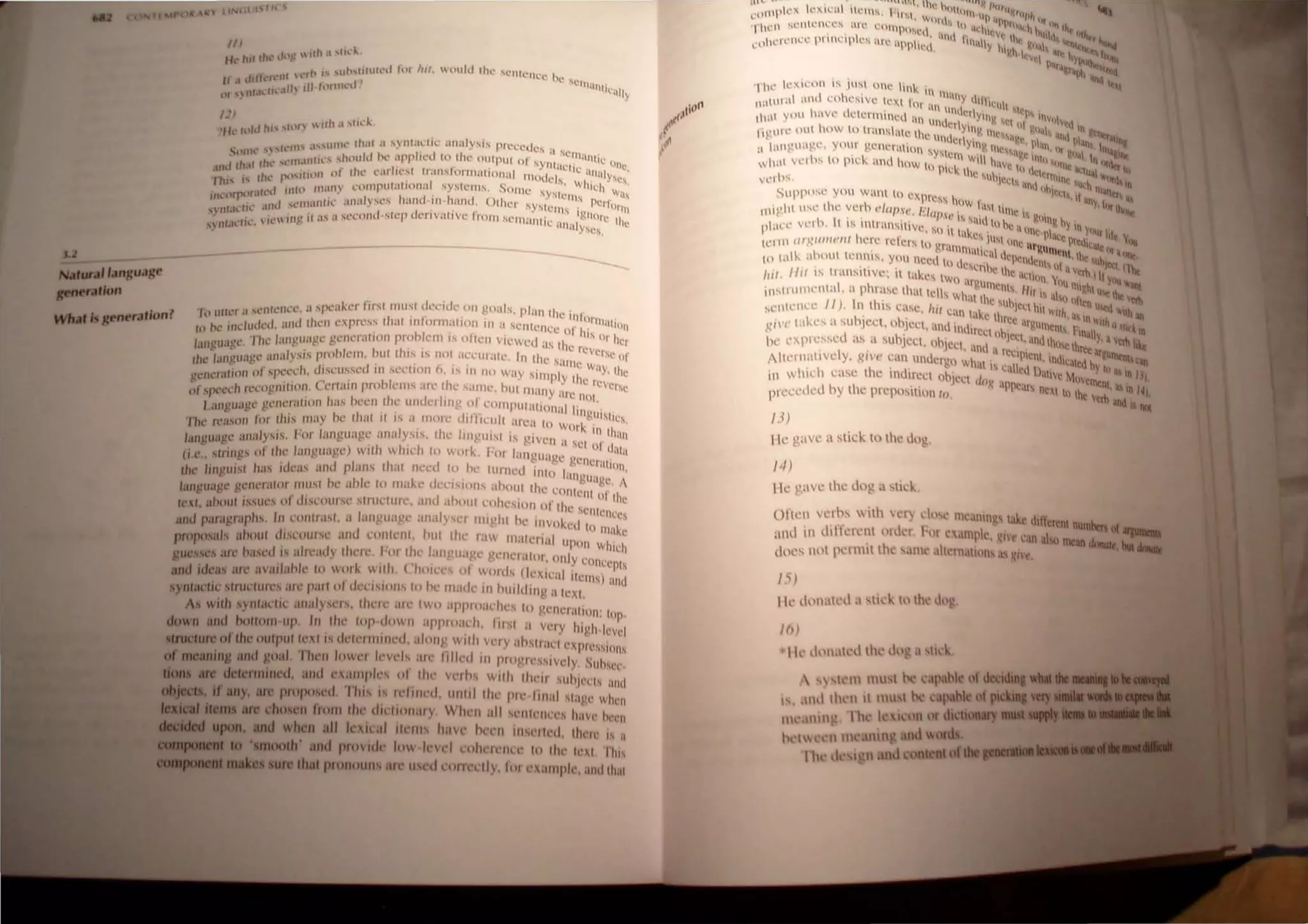 Nl/fUra' 'anguag~
pMf'iIflon
//I
lit.- 1111 Ilh.' d~.'  1111 .1 ..lId~,
J I' ,lIb..tilllh.'d Ipi lUI. otdd tltl' 'l.'111 ~
It I d,'h.',,-'Hf 1.:1) " , (Ill'.' hI...' I..'Ill'
'1 .. If" III hllllll"d ~llICtII"
llf"nr.h. II... .. J
UI
'fh.' h)ld hi' ,11,  1111.1 .."d...
"lflh,'" ",rcHl' .1",UIllt.' Ih.lt a '1yntu~li(' ;ll1aly~is Pl'l't.:cdcs a sc
' , / ... 'tIl.IIIII.,....hould h.' apphl'd (0 the output or synt" • 1~1~UHic on 
IIIl/lh,1I III I . I 'I 'I I" ./' . , ,ICIlc 'I C,
, . / . 1"Utll1 nl Ill' t:.lr It:s 1.llls OIl'lHlI HJI1,-l1 111 l I 'I ' ~ 11lys.
, hi' I' t II Ilt - ' , l (C S wi' I.!s.
,I IIlh) fII~ll1) l'H11pUWII0l1uJ SYSICI11s. SOIl Ic..! sy,' 11Ch 1'1
IIld1rp"I.Hc.:l.. , , I I ' / . SlClllS ..' S
I "'111'1111 i~ illl,tly,," "lilt 111 lallti, Olhc',. SY'I 'Pc,1'01'
.. 111.11.:(11,.' 4H1l.. I . . ' . . . ' ,1 eltls it , III
• • 1" 11111 if as ,I M',.:ond·s't"p dt.'!"Ivallvc Iro.n Sl'l11:tlllic' ~Hhllc th 
, 111.U.'H••  l • ,,-Inalyses. c
I 'r 'I ,,:nlen<'e a spc:lke, firSI !nusl deo:itlc on goal, phn Ih '
uA.... ,. ".anara.'onl l(l U, t.: • " _ I _. . - . ~ c Illlurn .
...-. ..-"~ ~., . I"Iu<kd 'mil Iho:n c"prc'ss 11al In/Orln",llIlI,l In <t. 'c'lIlelle' I' 1uhnn
In P.' If l • '- . _ . l: () his .
I ' " The l·u,,'wI.!!C go:ncrallOn rro.h"','111 IS ollc'n, v,cwed 'Is II ' nl. hcr,
..lI1gUtlbl . .. t:' _ . _ .. - lC rev 
I ""I"U'I"~ analysIS proh"'nl, hUI Ihls IS nOI "CCUI,lIc' III Ihc S' erSe Of
fIt' '- C" .. C" . _ . • . ' • , ' ...111~ W'ly
'elll'lil,ion of spcc'dl, dlscussc'd In sl'cllnn 6, IS 111 nn way Sinlply Ih' .', , Ihe
!!/' ""ceil ,c'CO"lIIl1on Cnlflill prohlems 'Ire Iht' salllt' hUI 1l1'llIy 'I CICVerse
o ~,... t=' _ . _ . '- r-: no(
I.angwlgl' gCllc,alHIII has hl'cn -"ll' undnlrn/! ol.c'nlilpulalional Irn " ,
Till' rc'ason I()I Ihis nwy hc Ihal II IS a 11101"<; dllllclIll n'l'a 10 workgU'Sllcs,
"III!!uagc una/Y'ls 1'0' language analysIS, 11ll' irngul;,1 i, glvcll a SCI ::~, Ihun
(,'" s/rill"s 0/ Ihe /wI"";rgl'l w"h ~hlc'h 10 work. hl(" lall"II'I'" dUla
.... ' ,e-' . .~" 0- 'e-C geller'u'
Ihe: lin!!u"sl I"IS Ide:as ,lIld plan, Ihal Ill'l'd 10 hc tllll1l'd 11110 I ' lOll,
hi '" 'Inguugc A
lan"u'l!!c gl'ncralor 'IIU'I he a t' 10 ll1a~c' ul'l'ISlons aholll Ihe en 11 '
I:' ' . . , . I cnl Ill' Ih'
/cxt aholll Issues 01 dlsl'ou, St' SIlIlCllll"c" and ahout l'Ohl'S/on nr th' " c
, I ' I Scnlence
and pamgral'hs. In cOlllrasl, a languagc' ana y'cr Illlghl hc illvokcd I ,s
I'· ' I I I oll1,lke
Proposah ahoul ( ,s<,ourst' an( l"I In1l',111, 'ui I Ic' 1';1, ll1alenal UI' h
' ~w~
guesses aft' h...l'd IS ;r/rt';rdy IhC't', h1l Ihl' 1,111 '"agt' gl'lIl'r;rlor, only, "
" , ' I 'f' ,conccPls
and ideas afl' ;rv:ulahk 10 W'" 1 wll J, ( WItTS 01 words (lexlc'iI It' )
, . . ., ' (illS ~lId
synlaelll' stfudllr~s iI/"t' pa,l 01 dt'USlOIIS 10 hl' 1Il.lIk III hlltldlll~ a Inl.
As wilh synlat'lil' illI.dYSl'!"S, Iht'lt' iI!"~ IWIl ilpplllilrht's 10 gellcrat/()n: lop
down and ,00110111 UJl. III Ihl' lop dowII appma,l'h, 111,'1 a vt'ly high ft-vd
IlUClure of the: Ollipullnils (It'I"IIIUIIl'd, .dollg. wllh Vl'ly ;rhst l'II'II'VIJ"" '
, 0 (",
SIOIIS
of meaning and gOIl/. TIIl'JI IOWl'1 1l'Vl'ls all' IiiII''' ill 11I0!'II'S,slvt'ly, SUIlSl'"
dona /lie detennined, lind t'xalllp/,'s III Iht' vnlls wilh 1111'11 slIlllc"'1s IIlId
ab If any, are propoSl"!. This IS rdllll''', ullitl Iht' pll' IlIIal slagt' whl'lI
Item /lie chos n from III' dit'lillnary, Wht'n III 'l'IIII'II""s han' 1l"c'l
*I11IIIl1li upon, and wh n all lexiral Ill'IIIS have 11('('11 illSl'lll'd, Ih"I" IS a
. . . . .111 ro ' moolh' and ProV"!l' 10.,., In'eI cohelCllt't' III IIIl' Ic'I , lh,s
ure that pronoun .Ift'uscd nllll'l'll , 101 exampll', and Ih,iI
''hc' Iex,con IS jusl on' link
I 111""111
11110,,01 am coheSIve lClll ror 'Y '''lh'"1
I lin lnli ' I lSI"
lhnl yolO have tielel'll1ined 'III I I e, YIII S"I "S "Will,.
, lilt crl" ' III 'cd I
IIInll e oul how 1(llmnsl"le Ill' d ,1I1~ 111"'1 ~II,II, "" I ntilt,,,
<" lIll ell I~" I ,,' pi ~Inl
'I IHlIgu"ge, your gencralion "" Ylllp 1l1e" , p"" 'IT" "n n"
' , '"slelll I ',I~C 1111 .11,11 I Ill(
whal veIl" 10 pick lind how 1 )' I. WI I hnve I I II ('ITk n"'<1tr I
 Ie, lh' "'Cl' 'lll">1 ~
vcd" , Csunicrs I I (nlllll" UI w"" I'
I tl Ilh ;  III 'I
Suppose you wanl 10 CXpr" , I Ir,,, 1 >",""
-ss l"w r, , '(11),1 ...
Illighl IISl' lho; vel h ('1(/(lS", /(/(1(1 ' :11 lillie IS """'lit
 I ' , ,I" IS s'II1 gOlligb
placc' Vc',), t IS Inlransitive, so il hk" til he a IIn~ h' YITI Yl1I11 hi
1,'1111 (/1~1I11/('l/f h 're rcl'o;rs tn "I"' 'Cs jll,l line IIr" p, (e 1l"dlqle • ,{,,,,
, . ... ,1111Illal1c'   ,unWnt ,~ ......
III talk, ahllut lerln,ls, you 111:"(11 I , " I '~J1Clld"nl . th'IUhl "'"
- II ( l'Scr h ' Snl . etl (""-
"if /III IS Iransillve: it lakes lw I' thc actinn " ,1,·"n.ll, '",
, ) argUlll' Ill( m·. ,'''' "'ant
insll"lllllcl1lal. a phrase Ihtlllcls wh' cnl, /(11" 011 I~"l U(! lhe
II) I I '· ,lllhc sun . '0 nh," 'erb
sl'l1ll'II<.'C ,n t lIS case, 1,;1 can I' k' Je~1 hll "'II/I . U~" "'Ilit
t " ,I e Ihr~' "l'ln" L iIlI
011'(' takes a su 'Iee, nhlecl 'Ind'111" c ar~tllllelll< I "," "!llr'I
" . , ' , , ulrCct lin " ." 'Inall · • n
ht' "XPIC,SSl'd itS a subWCI, IIh'lcCI' I. JC~I, anulIII", Ih " ), a,ttIt "I.e
I ' ' "III, , reel " r.: ar~u
illt'rnallvo; y, ~I'(' can under"n wh' I Plenl, Indic'n"d h IrO<lll,CIn
. " . . . a IS c'llI ' I ) '. I ,..
in whICh case Ibo; IndlrCCI "blecl I .' c, al1le M,,,, , a In H,
. '(I~ ,IPlle'l ' menl a I
prc~l'd '<.I by Ibe preposition 10. ' ,rs nexi In the 'erh' In 4)
andllV.ll
/3)
Ilc gave a Slick 10 Ihe dn',
I·J)
lie gave tht.: <.log a stick,
ortcn il'l"hs 111 ~cr rlos" m,'anlll's l'lk, " If
, .. . , l ul ercnt numben or
'1IllI In ,II Ikrcnl liller, I-or ' .1111I,k "11" "'10 Oil -.-
, , '" '.. 1 l1lCan donGIt 1M........
dlll'S nlll !len1Hllhl' ,1111" ,1lC[).lil1ns as '1',,, , -
15)
IIt' dnn,lll'" a sld, III Ih,' do "
1(»
I k d"lIal,,1 Ih' Clll ' ,I slll"..,
 