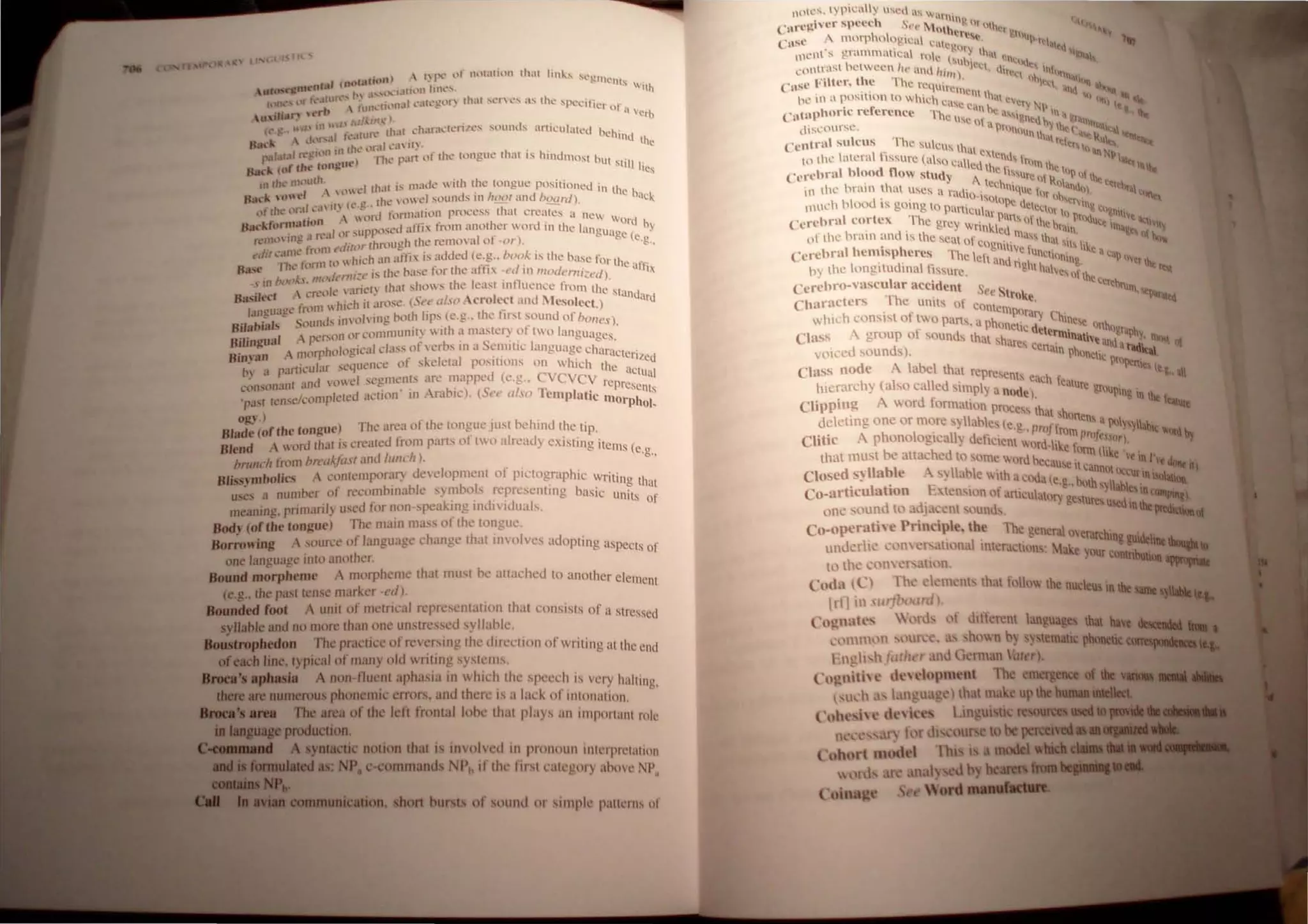 l '
)  (~nt' ",I' Ill1t.uilHl that lin"'~ '"
/ (Iwtntiun l - . . l'glll('llh
utclSt"Jf",t.·nf~ , ' I Ulllll IIlh..':-" ilh
hlll~'" ,'r h.'ann .... ~~ .1'" 'n·,ll.' l!t.'l!llr tlhll ,,~nt.·s '-" the specifi. .
. i n u,rh  hll1l.'IH. L ... • .'1' 01 a '~..L
-u,d... . ,I.' r,.t 11/1..'). . •. . • 'U
lc.." ."  tn " • tlMt L.·h.lra.:tt:I1 J'.':-; ~ol1nd, J.rtlculalt'u bel'
....  d'l • I fl.·.HUI . ltnd th ~
fI,a( 1 til the ,,'r.lI ,..•1 It) . . e
J J.ltal f(" 'tal! ) rh' p..l.rt llf the.: tong.ue that I~ hindlllOM b "
Bad. (of the ton!!Ul' e Ut stIli lies
111 d14.' Jlhlurh. _I unt i.... nlade with the tongue positioned in U
11$'" lone! .. ll:t.:, ,iu! vowel soundS in hoot and hoard). lC bac~
h roll' 1111 (c,!,· ' h -
llt t L'l' .. l.., . orJ f~lnnalioT1 pn)cess I at creat!s a new 
Backforlll"twf I ' uPf,oscd alfix from another word in the hugll' Qrd by
 Ill" J ~~I III ; - . . I ' ) ~ dgc (e
rcllHl c. ft .rlhfllllCh tJ1C remO'3 of -·or . .g.,
d 't • line trll l11 t ( I ( .. dd d I '
f' " , . I  hlch 3n alth is a e (e.g.. ·"0.... " Ihe base for tl
B se Th~ ronn " . h I't' I . Ie ani
.., " li-.-" Ihe hase tor te a " .,', 1IlIll''''''l'1Ii'~d) x
nb(",l..s,I11(,./(/1 .. . 1 .....
.., I A'" I' landl thaI shos the least 1111 lICIICC IrolH the "t'
B 'iled lIe" < - . . , 1 .. ,lnd'I_'
a..' . hldl il arose. (S,,<, al"o ....ero eel 'lIIl Mesoleel) •'U
laJ1cuagc fnlnJ  - . . "0- h' - . . . '
- S ,. inn)" Ill!! hoth lips «.~.. t < 111';[ sound 01 hOlle,,)
BiJahials . Ollnus - . , . . ' ' .
, , I ' ,,,,nil or C"I1lI1lUllIt)  Ilh a mastel ) 01 two languages
Bdmgua ," f'" . . ' b' . S .. I ~ •.
, lrphol(1"ic31 ciass of I'a sma emltle anguage c1l'lra t .
Bin'an ," fll' ~ . 1 -. " C cnZed
, 1'cuhr sequence 01 skeleta POSlIllllIS Oil whIch Ihe '
tn a PaJ I • . . 1 . ,ICIlIal
- . '111 and l"Id segments are mappe( (e,g._ CCYCY repr .
cnn",". -/'()Itlpielcd action ' 111 Arabic), (S" .. also TempJntie 1110 e',
CIIIS
'P'ISI tens" l rp 10'.
~v,) " h h'
Blade (of the ton~uc) The arca ot the tonglleJlIs( e IIld the tip,
Blend A word thai i,s aeated from pans of two already e.isting items (e,g"
brullch limn h,.t'lI~fc/.l"r and lllll< II),
Blissvmbolics A COlllcmpOraf) delelopmenl of plc/ngraphic wntin h
us~s a Ilumncr of n:combinabk symbols repn:sentlllg basic unf,s( ~~
meaning, primaril) u,cd for non·speaking indil iduals.
Body (of the ton~ue) The main ma" of the tongue,
Borrowing source of languagt: change that involves adopting aspects of
one languagc inlo anolher.
Bound morpheme A lIlorpheme thaI must be atwched to another element
(e,g.. the pasl/ense marker -I'd),
Bounded foot A unil of metrical rcpresentatlOn that consIsts 0(" a stressed
yllable and no more /han one unstressed syllabIc,
Boustropbedon The praclice of reversing Ihe direL·tioll of writing til the end
ofeach line. Iypical of llIany old writing systcms,
..... apJuts.Ia A non fluc,nl aphasia in whid~ Ihc " pcl't:h is wry halling,
IlleR are numerous phonemiC errors. and there IS a 1;lc~ of Inlonation.
..-..... The area of the leti frontal lobc that plays an Illlpl1llanl rok'
ta....production.
1=::::.~~ynl8ctic notion Ihat is involved in pnlnoun intl'rprl'laliou
.. : NP. c·commands NPh if Ihl' Ilrsll';t(L')!my ahoV<' NP,
........IDIIIIIi.~ioll. short bursts of sOllnd (I simpk palll'rt)s 01
lllltCS. tpi 'aH us ~l as w'
, 'r Silce "h S ~ l"IH1V " 
(·I",,,~I"C . C , ,',. MIIt~r, '"lh"I~"
(""'usc "1110rphoogtct C'II ~~ , 1) f'
• ' . . ' • 'II-tl," I al.~
ownt s gl,Hllmatll.:,,1 lie  , t 1.1 . 11 ' l~n'l
,t I ,t 1 ' lIhl ' 'I "xl.-
cOltfal" )l: ween 1(' tnd Irm)· 'lhr~ l1hlt
" It II -rl I . q Ilh ""'11
("uSC It, ~".. Ie 1C requ .• l~q . llt Ith._
, " , . 1<I1Olt I , an,,·"11 ..
1~ 111 a p,,,1l10n to whIch " . I 1.lt.v • I II" ~,
' f <ase C'ln .. . of) N' I tt •
Cntllphorte re erenee The II ' ne aSSI"I' In. I • ~
. .. • ,e 01 n • •dhe l. 'til"
dll~(,OUI Sl:. NOI10U J tile t' :s.I.:u
"
nth'll • ~ I
ccntra' SU cus 1 he sulcus tit • '.'.1 I "
I I I• ' lIt eXI' _
, II an h
III the atenl lSsure [llso cull , nus Irllll l. r I.ltt
I  I d tl ed the  I". I I~~
Cerehra } 00 ow stUdy A "slIre 01 II "~III 'It
I ' h tecltl ""lal"· 'e'"h
III Ih~ 1'all1 t at uscs 1I rud ' II'1Ue I) ~III f.lcr...
' . ~)-~QtQ ~  I)h'l! .~'Q
mLlch blood IS gOll1g to puni, I' j1I! U
C
leq I 1111& III
, T
<II ,r " "1  r tIl nr ,., nil"
Cerebra cortex he grl!y W' I. '" sol Ihe II "''''""1 I ""II.
nn"cd lall Ill. I
of (he hr:.tlll and IS the seat of, , ,11.ISS Ihal ' Q hot...
I
. b cognllV. f ' It, Ilk.
Cerchnll lcmlsp eres The I-I
't ' e lInCltllnll I .1 'ap II,
, d' e <
lIld noh h 1~ Ir lilt
b) the longllll Illal fissure, e t alves nf
J ' the Cer,I..
Ccrchro·' uscu ar accl.dcnt S " ·""(n
Th
ee "trQlle 'lC~tI
Characters e lIll1ts of Clint '
. f CIllXlra", C
whIch consIst 0 two pans a ph ,'] hlne,. l.
 f
. oneltc dete' "n"ngr. h
Class I group 0 Sound, that ,h, fln1nalhe d P , III<lII nI
d
' are, Cen' an a......... '"
v(ll.ed sOlin s), Uln ~h"ncic .__
d 
prnlO!rtl
Class no e A abel thaI repreSCnt . ttl all
h I 1 d
' S each [cal
hic:rarc Y (a so ca C slmpl) a nod ) ure grlUpln .
• A dt- e , ~Inthtl
Clippln~ wor ormatIOn prllCCs tho . ~
. . .11 'onne
dectmg one or more. yllablcs (e .' (t' ns a lIlIY"lIab
- , . '".. pro rom 11 t' ,I<; "'<q""
Clitic A phonologIcally dcficlcnt " I d'I I . 'II. eS.(rl. "j
n r - I"e lor I·... '
that mu~t be attached to 'omc word be . . m I I C It in J 'f.!-.
cause II cann I -
Clo ed~llable A yllable 11th ac~1dae be " IlCcurlnllOlilioa.
co-articulation E len ion Ilf anIl:U.•tln·g~, Ith syllable Inc_
, u .) "e lure, uled. -·or...
one sound to adJ (em ounlh, Inbe~
Co-operathe Principle. the The general )e h'
I
, ' I ' ran: mil, &uitIeIiIeIIo-a..
under Ie C)11 er, at10na mteracltons: Make your CltIlI .....
t~) the (01 'r ,til n , bIIIiIIa _ .....
Cod" ~C) Th • ,I 'mcnts that "'110 the nucleus in be
lrfl 111 '14 ' ml),
Co~natc  (lId ,If dllfcrenl anguag thai ba~ _ ...."
l.'l'llHm'I'~ tltl.'C, hown b) sy temalic pboocIitCIIIIlllli••
 l~h h alh r ,Illd (i 'rman hler).
Cll'nitiH dCHI~)pment The emergence
,) that mak up !be u__ •__
 