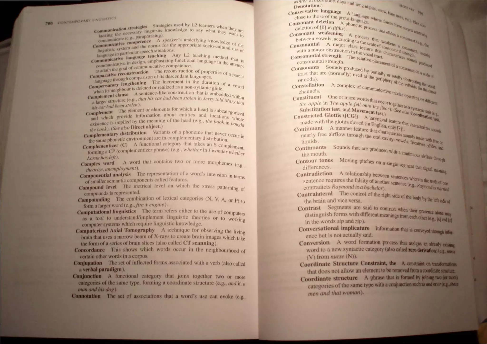 r M )~ '" ttN.tf
lll
.. t 'gil" SIl.lll~~ll·"" II,..-d h} I ., 1l"Ulh..'P., IIh.
( O
'NnnlU.dt"l.lti41f1 ~t.nl t "n~lII'lh.
.' kllllkdg.' lu ~Hy .hlll th~tt they arc
Ih~ 1I("'I..,,·n ..:y V'1
J~l ku • , " '. p.;,.lphl.I,III!!) . . . -Itt tt)
~ (ll1U1HIIII ~h. I ) 'h'lIt'l'  ....pt:alo..l·r' 1IIllk'r(Ylllg I-..nuwl. I
.. &a,n t' ....,111, l ' , . . , , c ( . gc t)f
Cc,,.IIt1unl,· ,((.'111 .lIId IIll" mUIlI' lur Ih..' ..lpplOplltlll' 'iOl',u.cultUI'i.ll the
1111 ,til,,,, '" .. ' .. If II ,pt.'l',.:h ~1(lIalJl)Il"", Usc of
' 111 p.llt,.. , .. f "  I " I '
1.11 ·u.. ... J III~U;I':t' fi.'Uc..' un.~, I ny ll'W." lIlIg methud
('Unlnu"JU,'l.ftl • , ...il11l l'lI1pha"iIJ'IIIg. (ullelional Jungu'lgc in II thai is
1111 'lI tH' III  l r" , .. • lC 'Hl'
nU1I1I1l 1... ' " • ll1l1tHllllCilll,C 1.:ullIpell.'nCl', ~ Cl11PL
nllu.' ~Il.l ) II • .. ..
It' .HI.II . t,truc..',iun I fit..' n.!'(.;onslrtJCtwll 01 prupcrtics I'
... 11th .." n'(O' - _. . 0 a p'
( (,",,»Ir "I 'tll llilarisllll of lis dcs,,:entlant language!';, ,lrCllt
I 'tllc,,' rhtdll~ I,.. , . ' •
;Ill~ '.. 1('II(lfh('njn~ I he- JnCI'CI1lClll III the uuration of .
, ....n"'tun .. " , " I vow
(OIJ1,.- _ • I f HillS dl'lc..'tctl or rl!a I/C( as a non -sy llahlc glide ci
It '11 It.' 1Ic..' I~ 1 ) ( ' "k ' '
 l o
f U '(' - SCllll'nee I -c cnnstruc..:1I011 that is l!ll1bcd~, 'd '
(' plt'ntt'n' (II " - C With'
lint , 'I f' (l' !!" Ih(/I hi,' ,'(/r//(/el/""'11 ,'1"/"11 ill J,'",,, lo/d M III
.1 1.lf!!l'f .... lllll tJ l. . • . Uf)' tit(lf
It . /1" htlll ht't'll ,11.1, II). . __
/,1" , nil' d"IIIl'1l1 or ckrlll'lIb lor __ hId, a head is sunc'lI' '
(~onlp't'nl~n _. _ - l.. ' . • cgol"lIcd
h' 'h I",)ld" IIllornlaltOn ""Olll l'nlllles and localion ' ' ,
'Ind  Il t' h i s Whos
" ,,' IIllll lied hy Ihe meanIng 0 t e lcad (c,g.. lit" book' I ,C
l'I.sl(.'nl.c.. I . , . III 'JOUnl
I
L ,') ("",,/.'(I Hil'cd object ,) " I,
tIt' (IIU 1' • • •
I nttln distributIOn Varran" 01 a phonclllL' thar never
( ItRtp ,'nt,' " ' , ' " ' OCCUr i
Ihl' "tIllt' phOllelll' l'mlntIlJlll'lll 'Ill' III COlllpklllclllary dlslnnution, n
ComplclllcntiZt'r (C) A tUlleliollal category that lakc~ an S COlnpl~tncnt
li)rm",!! a ('P (l'IlInpkmcntlh'r phrasl') (l',g , Wil,'liIl'r In {I'olld,,/, "'he/he;
(,N//II /ttl,1 ":Ii).
(' pIt'X word A word thai eonlalilS two tit morc l1111rphc11I, , (
~ , ~ c~
l/t,'ori:,', 111/1'/11,,/01'//11'111), '
ComlHlOt'nlitllllnalysis The rl'presl'nlaUOll of a wo,d's intension in Icr
ofsrnalkr sl'lItalltie eOlltpOIll'lIts ealled katures, tns
Compound levd The IllL'lril:aI le'cl 011 whidl Ihe stress patterning of
c'ornp<)unds IS r,'pll'sl'lIted, _ ,
Compounding nil' l'!1Illh!lIalltlll l~t Ieslcal categories (N, V, A, or P) to
foml a largl'r WOld (e,g..im' + OIglllt'),
Computatlonsllinguislics The Il'lm lefers either 10 Ihe usc of comput" ,
1/, I I" crs
as a tIK)' to uJltkr.,!a,JIt IntI' elll~ent , IIlg
k
U""L
,
theories or to working
computer systt'I1IS whK 1require IngulstK' now edge,
Computerized Axisl Tomography A technique for ohserving the living
brain thaI uses a narrow hearn 01 X rays to n,'ale hrall! linages which take
the form ofa serit's of I'>rain slit:es (also ealled ('')' sl'llOning),
Coaeordauc:e This shows which words IK'CUI In thl.! lleighhourhood of
cenaiD other words in a l'Ilrpus,
The sel of inllecll.!d lilfillS assol'latl'd WIth a wrh (also called
pend.lam),
~'1,-A."."'. A functional calegory that joins together two or more
....._oftbe sam Iype, limning a nlordinate stnlctull' (l'g.. Wid 111 CI
.,),
of associalions Ihal u word's itS<' call l'vok,' (l'.g"
,·vi"U>" C~"I:CS sunil <aYti ant
I)ellotuhon ,) Ol~ 11111 1,1'1
t
' I ' II, , ,,~
(' .t1scrVII Ive ..n~""~1! A ' IIIIW h-
I I ' hlllg , '''tl
close to t 'osc- ot the proto ,. IHVe W tt
t il t' ""gll' III," I "to: I
( "ollsonun (c c ton 1 ph _IRc 1)111"1 h . IS•
, r I()I ' - I"'Clte ; , , 'qj
"",,;IIlHl 0 '"./'/il1s), P'Il;C" Ih" t 1;'Yl:<
conso""nt wcukenln!!, 1 ,II tillte, !~"
I procc ' lhl
hct ween vowc s. aCCording t  tOi't (1"4"
('onsonuntal I. major <:h' ,') Ilhc C<llc (II Wtak"", ;( , It  ~
' b c. ss c'l thn( :111
wilh a major 0 slrllction in II ' ' ,rc Ih:(l 'h' )"i1"till "'''<hI
C
onsonuntal stren!!,lh T~n IC
I
vIlcal IratI t oratt!'/.,I!tll~lh ~~I~
Ih.... rC,UV - oil.(
coosonanlal strength, c PlaCCl1), lUll., It
S
CIIIIII , '><I~
consonunts ,ollnds produced h .1 cII",.,,,,
tract Ihat arc (normally) usc I Ypartillliy lIT "111 h,,;( >I_
I
' (ut the" llllali" ""'~
or cot a), pcnphcr" I' Il1h,tru
II ' I. 1 l Ihc tltll~ lho:
Conste atlOn complex of co' ylhlhlt (i "ltal
channcls, tnnlulllcalivc m(..', "Ihe.~
't t 0 'ItS lIn.,
Consh uen ne or more Word, h ""rall"o ,
I ' TI st atoc' • '"d'lI
lite app e tn Ie Clpple Jell {Jill I CUr tOIClht ' ettnt
, ' (J "e /1 r aa
SubstitutIOn test, and MovemA t , n(Jr), (See II 'Ynlatl,c II
, dG' ~ntest ) II(lC nU(t
Constrlctc, lottiS ([CG) A la n :, ll4ltdlnalloQ ~
made WIth the glottis clOsed (in r? ~eal fealure lhal h '-.
Continuant A manner feature thantg'hlsh, Only,p), C araccnl~ ~"",
I f ' 11 canct!' '""
ncar Y rcc air ow through thl! (l ' I " nIt!, 'Ilund
, ra caVIty' "made '
liqUids, ,vowe". fnc't Wllhllttor
S a%~~
Continuants ounds that arl! produ' ,. ' ,. 1"<11, IIId
h CCu WIth a '
lhe mout , COntlnutu, ,'rt1
.1 tw~
Contour tones Moving pilches On a ' I &II
, .. ' SlOg C eg
dlttcrcnccs, ment thaI sig1la
Contradiction relationship hetween " Il'teaniu&
, h f sentences wh '
sentence reqUire: t e alsily of another sentence' , Cl1!ln the IIIIh 0{ Ole
contradicts RlI'I1lcmd IS a bCldldor), (c,g" Rlrlllolld is IIIIIrrW
Contralateral The conlml of the right side of h ,...
the hra1l1 :lnll  icc  c~a, t e "VII)' by be lek....
Contrust c~mcnarc~ld to contrast when their
disttnglll h l~'nl'  tth dillerent meanings fromeach~ .....
III Ihe )['ll, sip no ~il'l. (e.a.,
Com ersntiunal implicature Infonnation that is ~
I'll,,' I'llt Is nOI _.:tlhlll said, • •,.
Conn'rsion t Ird fonllatilln proce that
 )nl tt) ,I nt' " nt~KI.: calcglll) (a1 called...........
t ) tl'llll lIur t' (. »,
COl.lrdinah: Structure Constraint, tilt
th.11 d t" 1111 .111'1 n clement tobe ....IlI••
(, tlordinatt' tructure phrase dill
,.11 "Irk ofthc. ametypeW1tb .......
"" 1/ mel that l oman),
 