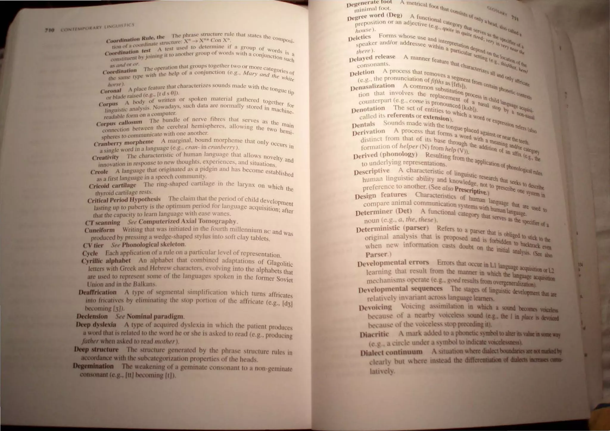 /lAP u( R't tiN ,lI" If( C;
. • tlw ..he pllra...c structure ruJe Ihal states the '
(~ ",rdinatwn HuItt .. " .. ." )0 X" '" Con X". COln p O"
« JJI1IU.' ,UlH.W rl , , , I~
flOllt)' lIl"l)(Hl •  t _,I u,cd 10 determine II u group 0 1
rd' .ion ft'st L I' d words .
(,'N) .OH , • II lP i.lI101hcr group 0 wor s with a COnju .' IS a
l,,"l'.liIUL'1I1 P 'lllllln~ ne tlOn sUch
.1' (/~Id()~ I'I'. "he operation thaI groups together two or more catc , .
("<H,cdm"lwn ,ttl the heip of a conjunction (e.g.. M ary al/ I rOlles of
Ihl~ ...11 Ill.' I~ fX , (, I Ie whi'e
!III!"." ). " .• {-aWre.: thal characterizes sounds made. with the I
Coronal p 'ltl, ~ It I sOIl. ongue tip
· 1>1 ,<.Ie ra"c<.l (c.!!.. l .
(I', ,., .., of wntlen or spoken maten al gathcrcd to 'h
Corpus A (NY h d get er ~
. .. ... . Iy'" Nowndays. sue ala arc normally stored i'l Or
Jmgw....tIL ,tn.1 . ... -. . Illachine
fl." luahk form on a compute.. .. ~
, II ' m The "'und/e or nerve fibres that serves as th
Corpu., ca osu h . h . C 111"
. . ....tween Ihc cerebral emosp eres. allow,ng the t a'n
cnnOt.'dIOn IJt; Wo he '
h
' ,. to communicale with one another. 111,_
sp ereS • I b d h
• b' ry morpheme A margrna , oun morp cme lhat only 0
(ran ~ r . I CClirs .
"sin!!ie word in a language(e.g., crall rn camlt',.,.y). . 'n
Creativity The chameter/sllC of human language that allows novelt
innovalion in response to new Ihoughts. e~p~nences, and situations. Yand
Creole A language Ihat Originated as a pi gin and has become CStabr .
us a first language in a speech community. Ished
Cricoid cartilage The ring-shaped cartilage in the larynx on which the
thYf(lid carli/age resls. , .
Critical Period Hypothesis The claJin that the penod of child devcl
. . .' d t· I ° Pl11ent
las(ing up 10 pu"'erly tS lhe OplllllUm PI!IIO or anguagc acquisition' a
Ihal Ihe capacily 10 karn language with ease wanes. ' fter
CT scanning Set' Computerized Axial Tomogr aphy,
Cuneiform Writing lhat was inilialed in tht! f.ourth millennium Be' a d
. n W
as
produced hy presslllg a wedge-shaped stylus Into soft clay tablets.
CV tier Sl't' Phonological skeleton.
Cycle Each applicalion ofa mle on a particular level of representation
Cyrillic alphabet An alphahet thai cOlllhineu adaptatio ns of Glag~r .
letlers with Greck <Jnd Hehrcw ch<Jrac:tels, evol ving inlo Ihe alphabets t~~~
are used to reprcscnl some 01 the languages "poken in the former S .
. . OVlet
Umon and III Ihe Ba/kan.s.
Deaft'rj~t.Ion A lype of segmenl,tl Simplification which turns affricales
IJIto fncallvcs oy eltllllllaltng the Slop portlOll 01 Ihe aflricale (e.g., Id I
becoming (31). :I
a..lIIon See Nominal paradigm
~ A Iype of <Jl'ljuin:d dyslexi~ in which Ihl' pallcnl produces
• MlI'd that I relaled 10 Ihe word hl' or shc ts ash'd 10 read (c.)! prodUCing
wIleD eel 10 read mother)
1be truClure gcnemted hy Ihe phr.tse Slllll'ltll'l' rub in
."l1liwidJ tile ubcalCgorizalion propertic.:s of 111l' he.lds,
TIle eakening of a geminatl' l'onsIlllanl 10 a non geminalc
_1~I-.(aJ becoming (I/),
Dc~cncr..tc .ruot Ametrical I ~---~~~~~~~~~"''''':::::::::
"ini mal loot. {)Ot tha. t IAfj
D~..rec word (Deg) A rUnct,· <In'''I,"I "nl '~~
.. . d' ''''al y. • '"
prepOSlt,on or an a jCctivt: (e. , CUtcgIJry I ' • "";uj .
1
10use ) g., q~lIe In hal ItI> ""'~It.!
DeicticS Forms whose Use and q~II(. "r'd~·' Ihe lltt ~
speaker andlor addressee w' h,nterprelat •v'ry In  'tlot.~
, ' 1t 1n • 1(0 Qt. (-ry 1 it.
there). a Panicul. ·lltnn'ln 'Q, ,"-
Delayed release Amanner feat .r settin( lelht I,,,,.,,,
consonants. Ure that eha . .g., Ih""..'" 'I! lilt
A racter ''«' , "-
Deletion process that rel11 'I.e, all . ,./
'. lVes a  -nn
(e.g.. the pronunclatton ofji"th . .egment f <mlYall
. r A J' .,as ftf romc ~
Deoasahza IOn common sub : . S ). Crtaln ph .
tion that involves the repl' !o.tltullon prOce' (Inet'C:(lnlt
( acement" In eh'l ~
counterpart e.g., come is pron of a n' I d lanu
. Th oUnced k ..sal SI- .ua~e,
DenotatIOn e set of entities to W ' "b). ."'P by a ""qUi i
called its referents or extensio hlch a WOrd nQn-n~1
S d · . n). orexp .
Dentals ,oun s made With the t resslQn f
D
erivation A process that fonn
lngue plaCed a.ain re er, (al<]
. th s a WOrd . " 'torn
distinct. from al of its ba.se th With am. earthe,"_,
f h I rOUgh th eanln. ' -1.
form atIOn 0 e per (N) from help (V e addition of· and/or Ci1lt
Derived (phonology) Resulting fro ))h' . an affiX (e.•~':Y_
d 1 · mteap' ."UIC
to un er ymg representations. p Icallon of h
't' A h '. ponolo'
Descnp Ive c araetemltc of lin . . g(:all1l~
I· .. b" gUtsttc re
human mgUlstlc a l!tty and knowled search that seek
preference to another. (See also Pr""~ ~e,.not to preSCribe S to descnbe
. f t Ch '. ........nptwe ) one ly,l_ .
DeSign ea ures araeten slIc<; of h ' ~.., In
compare animal communication S~ste uman language that ••
, (D ] ms wah hu we UStd I)
DeterOlmer et) A functional catego h man language.
( I h )
ry t at se!"les ,._
noun c.g.. G, lie. I e. e , ill> UII: sptclfi
, . ti ( R ltIa{a
DeterOllD1S c parser efep, to a par'~ Ih.' .
. a1' th . ~r at ts obI ed
origmal an ~ I. at 1 Propo-.ed and· . ro' Ig to ~ck I) .....
' f ' 1.0tdden tl..._"':
when nc In onnau n ~ d ubt on Ih . . 0 -ilnck _
Parser.) e tmtla! analysis. (Set ..
Dewlopmental error. Error that cur in L Ian
k arlllng, that re ult fmm the manner In which ~.u
tl1l' 'h. lIl, m { ~ I ( ;" d u1 fromov~eneraIizaiaa
Dr, l'lllpml'nt.l Th ta e f Imgwstic ~
rd.ll i, '1) III , oro Ian u 'e learners.
1I 111 ti n In ~hicb a SOUIIIl
I ~d eg,lbtl.
t p preceding it
d t phonenc
mool t
 