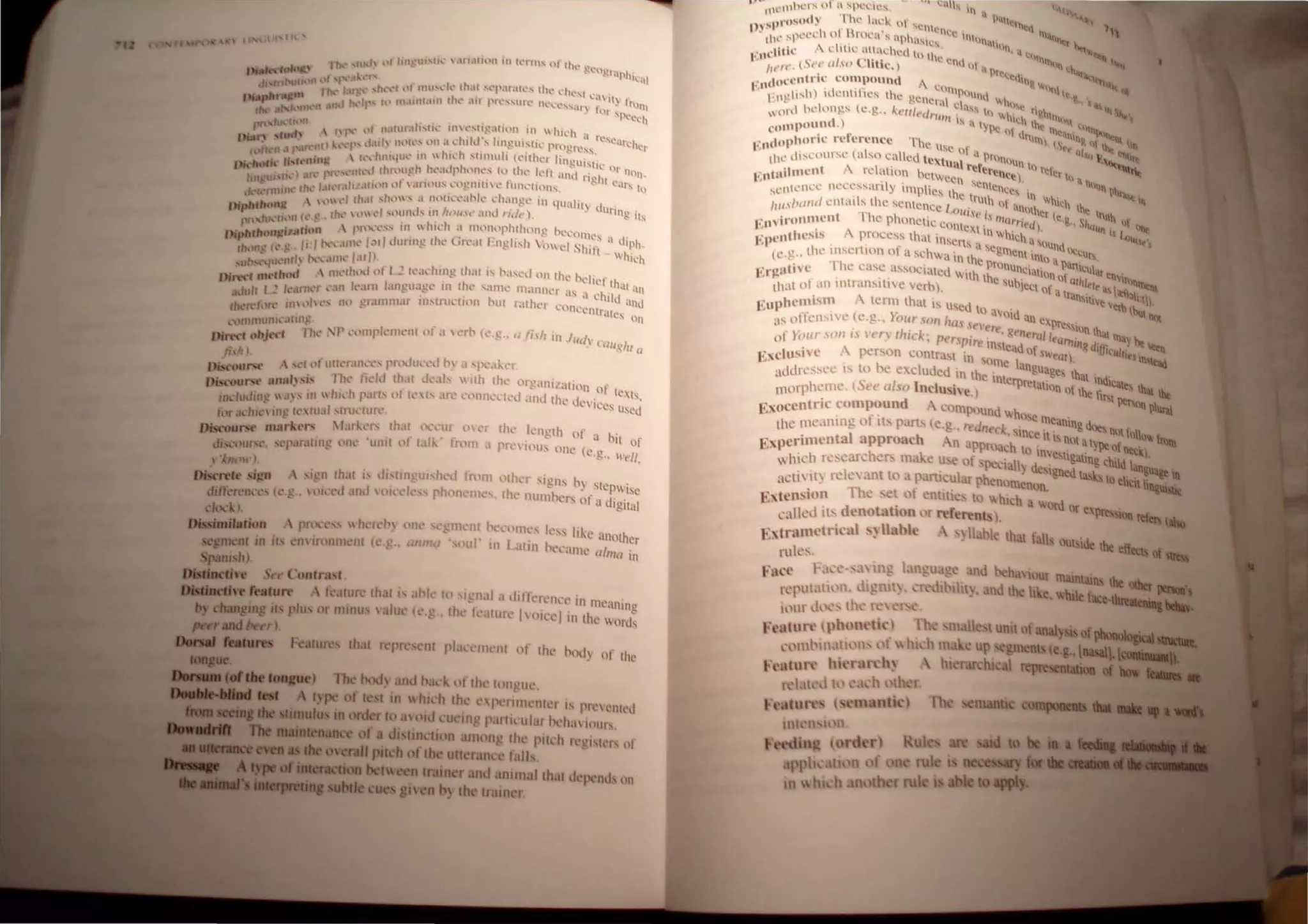 , '<'1If ,) 'r rill' knglh of . If
I.tli..· (1'1.>111 a - • II of
I'r,' lOll.' one (e.g.. Irell,
fealurc Ihal j, ,Ihl hI Iglldl. dlllcrCllcl' 111 llll'anin ,
.11111111"'acs plus or minu ,alul' (e.g. Ihl' fluilire 1 oicelill Ihl' l>rd~
hOdy of Ihe
• ,.•• 1l.'tl1hc r l" or a ~pcdc~. .......-- In II
" '1
'1 1 • 1''111
'pros.,,,)  " al"", nt ~~n " ~r"~Q
J)Y~I • 'I)CCc1 0 1 Broca's aph'I'I <Ice 111111'1' '1Itt"
Ilt.: . • . " C!,  hln .
.lIi<' "chtle a"achcu tIl II ',1,.,,,,
gIl,' .," (S,'" ,,/.w> ' 1tic.) Ie cn" III" " " " " ' . ,
It , . ~.'I!' 
, ,"cl'"l.-ie compound, "II "It,..
I' ,,( .• ' 1
- c(1111Pl'l I ~ I.
' 1'nulish) luCll1I les the gene,· I 111,," .&., '.~
• ,I chss II,~ r ''''tr..
onl helongs (c.g" k"'I/t'c/1'1I11 ' III li0 .• '~hl"'I" _
 d ) , IS a Iy '1 Ih~ I '''''''''-
,,"I"P"U," . , I'c 11 "I'll "'<allill
l
"'~
, d"plwrlC rl'lerence The Us' r 1111. IS.. &, <l ~ ~
I~" . ( 1 II .I: II a p Q '0 b ,
tlK dSC{)lIr"~ ,t so ca cd textu I rOIlO1 I . ..~
""'"
A I · 1 l'~re..., lrel' ~
1':"tIlilnl'''~ " '"re :Ill()~ h~twcen sen;~n~~. 0'11) a""ul
· 'nll'I":l Ilcu:ss.lnly Implies tl ' CIICcs In" ~ ...
SC '1 h . 11: lruth 'I' V,hlc• ..
I ,,,I)(/I/(Ient<tl s t ~ s~nlcncl! , ". ~'anolh' 1 Ihe 'ft.
' • <,,(1111.11' ;, . 0, te. "111 f
r tVil'l)lUllent The phOnl!lic conlCl( .' "la""leel) .•.. ShQ"". Q ~
•: Ipellthesis A
. process thai insen; till lihich a"~und .. 'I
11 - . • f. . a Scg'l)e ' l'ICcU
( •." .. Ihe l1el tllm 0 a schwa in l ' nl Inlo a . 1.
" <: 'f l " ' " 11: pronun ,.." llartlcUI
'atlve 1t: C,lt: assOCiated with I qUIIQn If at tn~~
I'X~tll'll of a n intransitive verh) t lc SUhjcct O" 'I
l
lralh~... lIS__;:""IIl
, . . . ansltj -""":t).
<
' uphemism - term thai is Used 10 ". Ve v~ ~
,,, . . ., " a)ld an -.
'IS 01 fens" t: (t: .g .. lour SOli Itas leI' eXpression ••
•. . , . ere. Re/l II ulat ilia
llf }il/l/' .1'(1" /.1 I't"")' FIIICk; Pt'r.lpir, instead era fllll1inR diffic ~ be __
"'xdusivc A person Contra. t 111 'om' I. of sWear), lllliel~
r" . he C angua
..ldn' SSl' l' IS to excluded In th,' t"1l1 ges that inn.......
• u _ erprclut . ~.___ _
1110111hc111l', (Sct' also Inclm.he) Ion ollhe fint _
Exoccntric compound .
 comPOunt.! wh ' . . ~-..
,. . I' . osc meantn .1-.
thc llll'.U1l1lg 0 It. part. (e.g.. rt'dllt'ck sinc " &"'Jt:lIlIIltfN,•. to.....
I h . cttsnotahn... ' - _
E~perimcnta approac An approach 10 inves' . 'JI"'~~
which lescarchen. mak' u e ofpe 'ialh d . l1gal1ng tbiId ......1~.1
I . eSlgtled Iaska10oIW..
aClint;. re c ant to a pant~ular phenomenon. _
Extension The. ~ of enllttc 10 which a WOld Of
call1'J '(>; denotahon I r referents . ""11""'_
Extrumetrical s~ Habl ~ liable thai. falls <MIIsidt die
ruk~ .
Fact' Fa,-·. ~ 11". I 1_ la;,. d behaviour lIIIINaiIa
r 'put,lti,)1 , k!l1Il.. ' 'dlblht., and the like, wille.....
i,)m.l, "th  'I
Ft'lltnn: ~pholt'tk)
"I)lIlbm,ltll 11 l I  hI 'h m
FUltun.' hit'rnn.'h~ hi
1 'til' I '.1 'h ,(her.
•'e tun.',
 