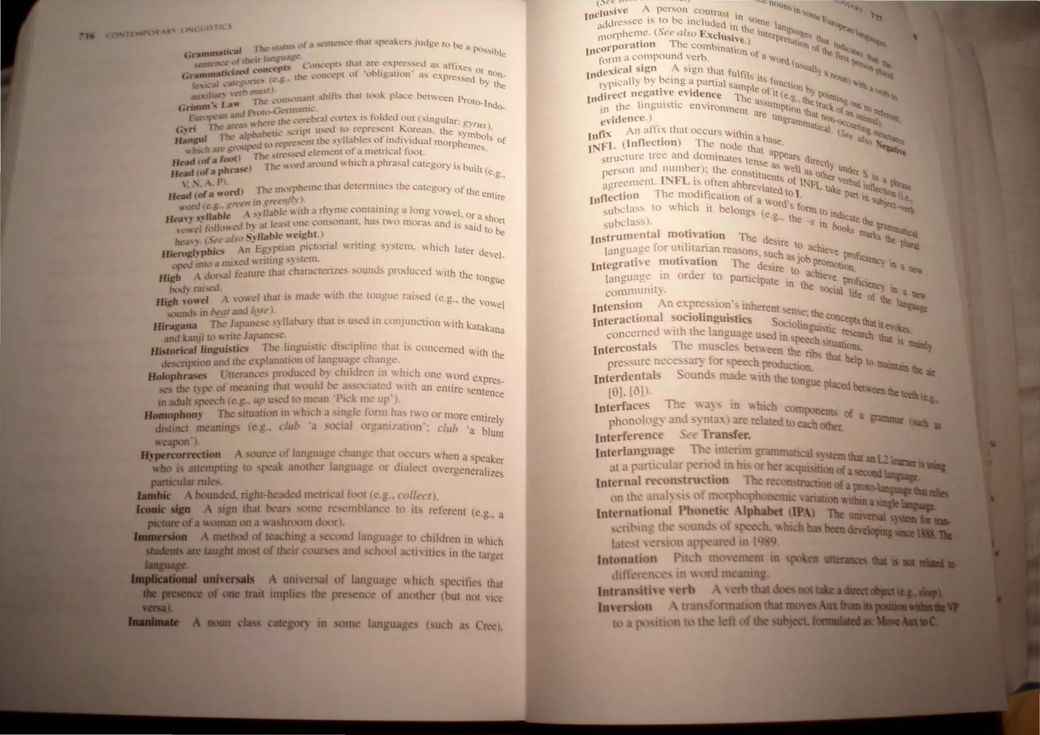 ( a ...(.~nh:n...'t.~ (h.1t !'oope;.tlcn-. judge to be
Ik-al Iltc' '1,11lI' , • a !>Os,ib
G.......... 13I~U,ICc' e
. nr~ ,,fd:k.:Jr ~~... C'lh. ~J'(S lh;.lt .t.n: e.pre~sed as atThe
':-1ft'(! n·"''tP· f . 1>, . . s Or n
G......Rllltk -' ~ (ht' ",-"t.'lh..'t."pt (.1 0 l.gallon ~lS e"press d on_
k.h.3r ."'3t(.'~~'I1"·'" (L~.' .e by the
aU lliM) , ...'Ii' 'PUI':)~'n"'I.'lun( , hitt... that h)ok place belVeen Prot
, ' m', , ..." The .' O-Indo..
GrtIII· J 1"'n'(l'.....(J -n113111('. .
Eun '3Il .lll h" Ih -' "'C'rebmll2'oI1t:''' IS folded ~.)Ul {singular: '
• Th<: In.''''  (.1 K grus)
<;,-n ' , II h.I(l.oIl': ,<,ripl used 10 repres,:m . orean. the sy~,bo"
H......' llte, r'd I 'p"""nl thc' s~ lIables of tndl Idual morphe S Of
"bi,,-h an" !!f'lI~xThr~ ...~,~eJ dement of a metrical fool. llles.
n--o of.. rootl < d h' h h I
~ ( . I Thc' H,rd aroun  IC a p rasa category is bu',
Hdd (ofa pb...., I I (e.g.,
: .. A. P . rdl The nlL'rpheme that detennine.' the category of th .
Hdd (of .. '''' . . e entire
e"" ern'" 111 gn.·t·/~/7 ). . .
,,,lrd(.:" 'lIal>le  ith a rh' me com:umng a long yowel 0
H n' ,'.blb'e .'" " ' h ' ~ . r a sho
n, '. d I> a( lea'( <'Ile consonant. as 1'.0 moras and is s'd n
<,"<,1 fc,II<,,<" ~ " hI ) al (0 be
be:!'" (,-, ,1/'s,1 S~ liable."elg. . . . ..
, --.i ...... -n E!!pua.n plctona1 writing . ~ stem.  hlch later d
HJE'._·~ ...,ICS ' ~'. , e'el_
lJX"d tnh);I mi'eJ nung ~~. (enl. .
K';" A d"1"31 feature thaI ch3r.lctenze' ·ound. produced with the tongUe
bod, mised. . ' .
u ...... -e1 '"m d thaI IS made WIth the lOngue r:used (e." the
a __ '0" .'" ".. VOWel
, JUnd' in b, ,II nd '!.!..It'). . . . .
Hingana The lapane"" ,~Jlal>at! thaI IS used m conjunctIon with katakan
and kanji to "rile Japane"" . .. " . a
lfistoricaIlinguistics The ImgUl. tiC di"clphne that IS concerned with th
description and the e'planation ,)f language change, e
u ..........rases lueran,-e. produced b~ chIldren III  hlCh one word ex
...-..- . Id L., . , ' ed' . ' pres,
the t) pe of meanmg that ' ou l"'Pi~'~()(Jat . with an enttre entence
m adult pen-h (e.g., up u. cd to mean ' c" me up ).
B_gplIon" The nUaUl)!1 m  hich a ,ingle foml ha. two or more enu' I .
~ Ib' I " , re~
distinct meaning (e.g.. (' /I a. o....la orgamzauon: club 'a blu~t
treapOII'),
1IJpe.0H IKtion . ouree of languag change that occurs  hen a peaker
wbo i attemptmg to peak another language or d:ale..:t overgeneralizes
JIII1icuIarrules.
A bounded. right-headed metncal foot (e,g.. ('ol/c( I).
A 'gn thaI bears ome re emblance to it. referent (e.g.. a
ofa woman on a  hroom door).
medIod of leaching a econd language to children in I hich
IR....". most of their course and. hool actlitie, 11 the larget
uni ersal of langua 'C "htdl pe ·Itic. that
...., uupb the presence of nother (hut I1<lt  1<'<'
in me language (uch a rec),
(){'C u ..•• ~ , .
.USivc A perSOn Conlrasl . In ..~ l...
"C . lb' In SIl ..,. ' .,
. ddr<:ssee IS 0 e mcluded . . Ille I. 'Il,,,,,,,,
<I,'Oll)heme. (See also EXClus
l
.
•
n
the intc:rngU~g" I' . ~'-.
I ' T ' eI ' p "1~1I "~l ' "
corporatIOn he combinati . . "n nil' In<l.<::,,_
10 d b on III "C r, ."" 1"-
fonn a compoun vcr . a "'Ord ( 11 lIh.........
, I ' A' u'u, II . -, "'" ~
(nde"lca sIgn . 19n that fulfils . ~ ~ ~ n ~
I' p,call) by beIng a panial sampl It, fUnclIon b nunl "'iiha
d'irect negative evidence Th e of it (e.. "~ ><lInt . ~t!t II>
10 r" . e assu ~., Ule Ir Ing ....
in the Inglllstlc envIronment mPtion tho at"III t I..,. ttl
c.idence.) are Ungrarn~ at nOn'llct
<Ii <Iiilltal) "
In th '..alIcal uttln .
nti" An a I~ at OCCurs Within . <See g Irt.....
J...IFL (InflectIOn) The node th
a
base. also ~;;.~
1" d d' at ap"" "'""'t
structure tree an ommates te ...~ar, dir
'person and number); the const
nse
as Veil as ~~~I~ Under S .
INFL . 1tuents f Uler  In a
·t"reement. IS often abbre .. 0 11-.l'l.. .. eIi:>al infl . ~
•=- T h ' 'oilated t I l""e t:tllllt
Inflection e modification of a '>.Or .0 . Pan in 'ub [I.e,
suhclass to whIch It belongs (e d S form to Indic Jt:t_ tII
suhclass). .g.. the ·s in boo~te the ~.._,.
I struOlcntal motivation The d . Iltarks U;;.~
n f ... e Ire to h Il1ItaI
language or Ull Hanan reason . h _ ac ieve T .
- , ' . ' .ue as Job proficle"",
Integratlye motivation The desire promOtion "') III a .....
. d to aclu' - ..
language In or er to Panicipate . ee Pm" .
. In the .. IlClenC'·
cornmumty. SOCIal life of . III a ne..
Intension An expre ion' inherent ~ . the ~
. al 'Ii " . nse theco
InteractIOn SOCIO DguIStiCS Soc' Ii ' . . lIcept> that '
.th th I 10 ni!Ul>ll IteV1lkes
concerned WI e anguage used in " . c re>ean:h ,1.__ . •
.J>eech SItu . "I4l IS -..'"
Intercostals The muscles betv.een th ·b. allons. -,
- en,thath
pre-sure neee-sat: tor -peech prodUction. e p t() lllaintain lilt •
Interdentals Sounds made ith the tongue '
[8], [0]). . ~ p ed~eeulllt_t.&..
Interfaces The ~ a~ - 10  hi h componen' of
phonolog~ and ~, -uta:· re rehted I ea hother. a ~
Interference t T fer,
Interlanguag "M;mn,~
at .1 p.liti 'ulJ.r '0
Intermll r c nlru 'Ii n
l)tl th nal. i· 'f 1l1Ofph4.)prtO
Internltti nil Ph n tic
'ril m Ih' Ul d f
1 n. H
PI h ",...,...""'"
rd m run
rb that
In that"'-...111
 