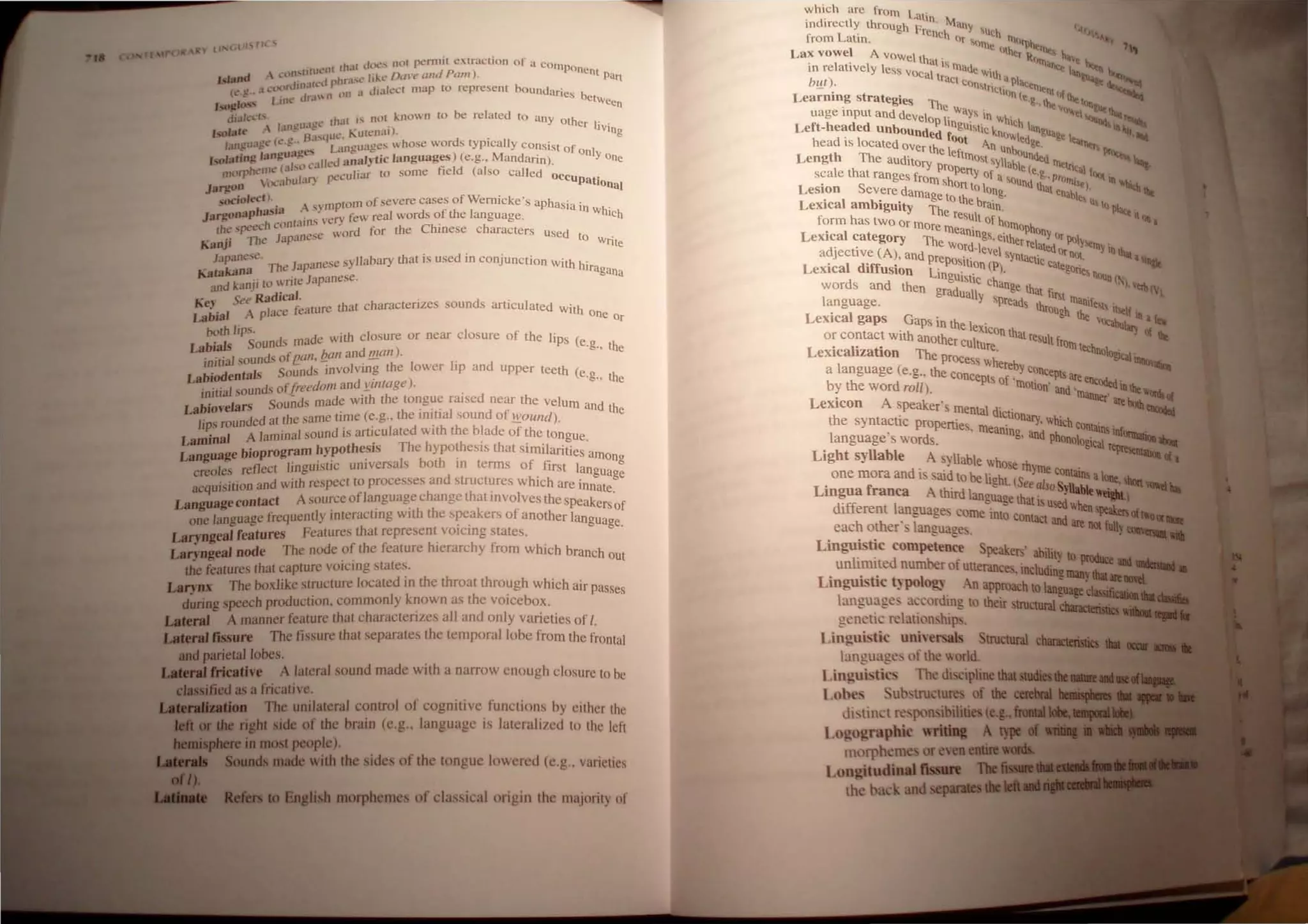 "Irl" &y.... C.l 1... fit ...
'nl (h.lt dvt.·~ not pt.·rmit cxtfm:tion of a compone
Island  1.:t.)lI~Utu.~ hr:.l'l.' lillo' D,I1'e ami Pam). n1 Part
l'" C' I CllllrJ.O.IIt; r "I Jhlec( map [0 represent bOllndarie b
c:.~ .9.' LIut.' Jr..l n lHl ~ • S Ctwe
e
lSOft'os' . n
JI.llc....·ts .. h' ( IS nol known (0 be related to any oth .
. I ml!uagL r .1 . Cr hVin
,,,.,I..,t' '. B'. <l"C Kutcn,,')' . g
lancua!!~ (t:'.,g:.. .), L' ll''''U'laCS vhose words tYPically consist of
• I uug-es d e 4:: ) (M only 0
',olatinll "~ll. ", c'lilcd analylic languages e.g., andann). ne
tn(lrphctn< (al. 'culiar to some field (also called oee •
"""oulal) p" Upatiolla)
JaJ'jlon
socioleell. . As 'mptotn of severe cases of Wernicke's aphasia in .
JaJ'jlonaphas'" ..,> Pry few real words of the language. wh'ch
" 'h conlalnS ,e Ch' h
thc 'p"Cc . word for the mese c aracters used t
Kanji The Japanese 0 Write
Japanese. J ' ese syllabary that is used in conjunction With h'
K takana The ap.lO . ,ragana
aand kanji (0 ~Tile Japanese.
K See RadIcal. . d '
e,- I ~ alUre that charactenzes soun s articulated With
Labial A pace e one Or
both lips. d' ade with closure or near closure of the lips (e
Labials Soun, m .g., the
. "a1 sounds ofeall, !zan and !flail). .
IflIt] 1 Sounds involving the lower hp and upper teeth (e g h
Labiodenta s . ) . " t e
. "a1 nds ofj;reedom and )!./Iltage .
~h rou ' h ' d
. I' Sounds made with t e tongue raIse near the velum and th
LablOve ars
d
d t the same time (e.g., the initial sound of wOllnd) e
lips wun e a ' . . I d . h th bl d - .
. al A laminal sound ISartlClI ate WIt e a e of the tongue.
Lanlln h' Th I th·· th . '1 .
b'oprogram hypot eSls e lypO eSls at Slml anties am
Langus,ge e'nect linguistic universals both in terms of first langu
ong
creo es r ' d . age
. 't'on and with respect to processes an structures which are innat
acqulS] I ' . e.
La age Contact A source oflanguage chang.e that IOvolves the speakers f
ngu . 'hh k f 0
one language frequently interactlOg Wit t e s~c.a 'ers 0 another language.
Laryngeal features Features that represent. vOlcmg states.
Laryngeal node The node ?f the feature hIerarchy from which branch out
the features that capture vOlcmg states.
Larynx The boxlike structure located in the throat thro~gh which air passes
during speech production, commonly known as the vOlcebox.
Lateral A manner feature that characterizes all and only varieties of I.
Lateral fissure The tissure that separates the temporal lobe from the frontal
ud parietal lobes.
LIIRnIlricative A lateral sound made with a nalTOW enough closure to be
dauified as a fricative.
1.£ .......".. The unilateral control of cognitive functions by either the
Cll'dIe riJllt side of the brain (c.g., languagc is latcrali/cd to the left
I,.......re in most people).
SouDda made with the sides of the tonguc lowcrcd (c,g., varieties
Buglish morphemes of classical origin thc majority of
~hich are from Lalin
IndIrectly through F . Maoy  c
. L' rench uch • )
Irom attn. IIr '''nte 1lI"'Ilht ".
Lax vowel A vOwel th . "lher ~"IlI. Ita~t
. I t' I I at"nt d llIan,.. h...
tn re a lve y css vo' I a e"'-lt' ."" I,. ~ ~
ca Ira "a I ~·l"".-
bur). Ct consln' . Pae<~ --.. ~
- • Cl(>n ( "'"01, f
Learrung strategies Th e·g..th•• lhe ~>n
uage input and develo e. Way, in whi ~'>".I ...~"'-_
Left-headed unboundnPdlflngul~tic k.no eh langua. '~'IlI1lItir~
h d' I ~ OOt Wltd·e I..",. --
ea IS ocated OVer th I An Unbo ge. -'><1' """'.
Length The aUditory e eftntOSt SYllabi Unded llIe" ,....... l.-
I h propeny e(e ".tal f ~
sca e t at ranges from h of a So .g., pr(,,,,· '"Itin
Lesion Severe damag s on to long. und that ena~leI. ~ a.e
Lexical ambiguity T~ to the brain. e~ u, 10 P~ .
form has two or mOre e result of hO
nt0Ph
It <lit ,
Lexical category ThemeanIngS, either r ~ny Or PolYe
adjective (A), and pre Word·level sYnta:tatedor nOl. Illy inlhat, ......
. diff' POSI1on (1') Ie Cate . -......
LeXical USlon Lin ' . ' gone~ nOll
d gUISltc ch n( ')
wor s and then gradual ange that first . . ,~tI! (I
language. Y spreads thr manlfe,>!, itscl
Lexical gaps Gaps in th I . oUgh the V"",I.. f Ot '-'
. e eXlcon h -""'IIiary 0(
or contact WIth another c i t at resuit fr ~
Lexicalization The proc U ture. om technol~ .
a language (e.g.. the co~~!~h~~e~y concepts are enc . ~
by the word roil). molton' and 'manner~lbe""GI
LeXIcon A speaker's mental d' . ~-....
h t · lCltonary h' ' -
t e syn acuc properties m' ,W Ich contains'
language's words. ,eanlng, and phonolOgiCal lIIfOlllllliaa..
Light syllable A svllable wh rh ~
. ose yme c .
one mora and i said to be light (S onlatns alIloe....
Lingua franca A third lan"uag~ ilifftalso Syllablt-....
diff I e ~ a IS usedwhen
erent anguages come into contac ~_Sl(",_
each other' language. t and are not fully -_1111
Linguistic competence peakers' ab'itv
1· , d I 'J to IIldIt:e
un mute number of utterance. including - • •
Linguistic typology An approach to Ian::-1•.1Il
language' accordmg to ilieir tructuIal C11111C1....,..fIii
genetic relationship .
Linguistic uniwrsals Structural clw4'
language, of the world.
Linguistic The di ciplinelllallllll.......
Lobes ub~tructure' of tile caeIIIl
dlstlllet re. pon ibilities(e.g........
Logographic writiD&
mnrpheme or even emiae
l.ongitudioalllssure .,......
the back and sep.....
 