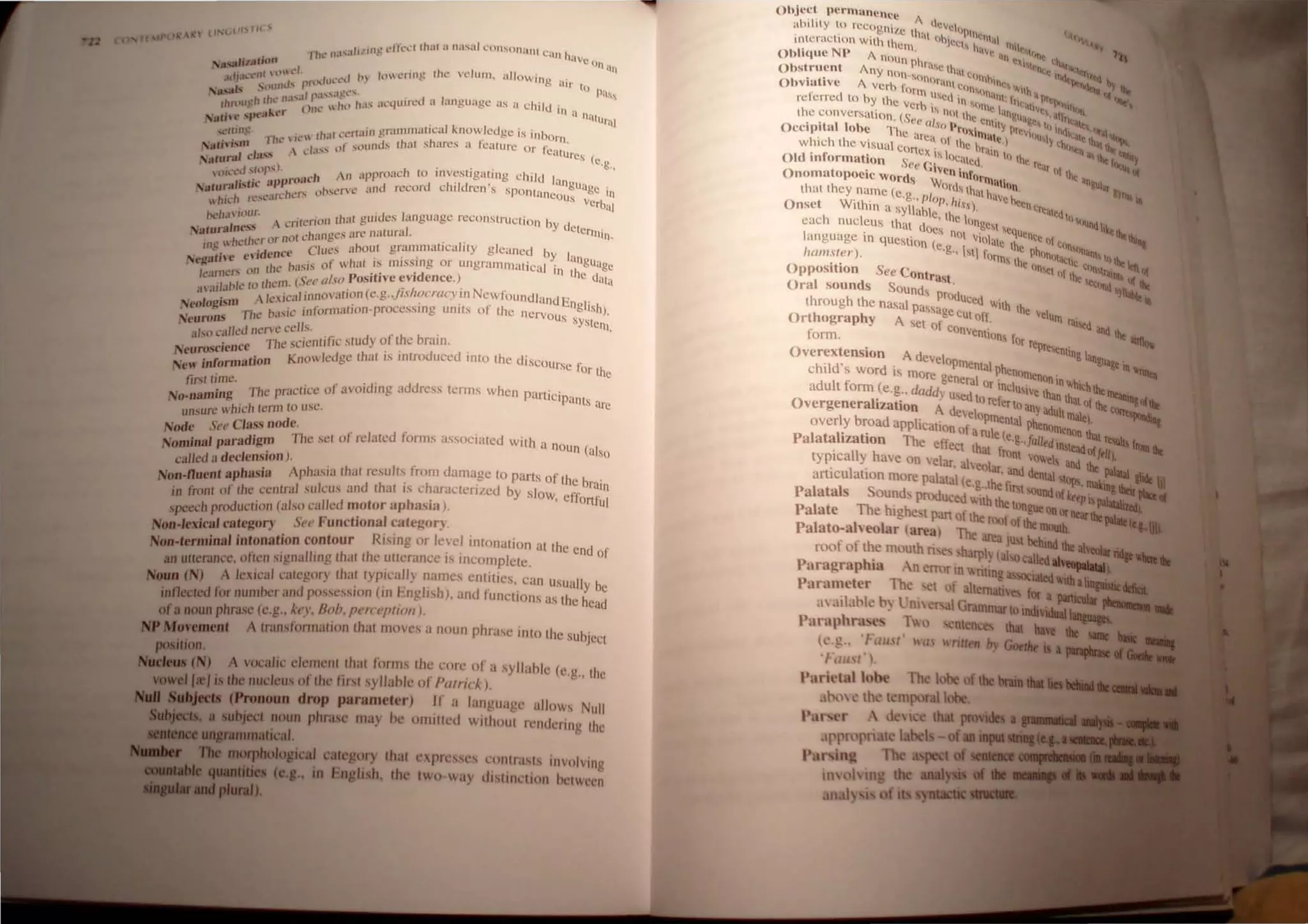 ll~lll , .. I H '
, Il~ effect (hul a nasal t'onsonaru CUI) I '
. I'll..' 11;1,,1 111 l~IVC ,) ,
....1I181...n . n ,In
f "nl ~)n ..·" f t'l /t)L.'rtlig (he vdulll . allowing ..
.I...".t-( . 1IIld., pn.)j.JII~·"'·t , all' to Pa!)<
,"
..
QlJs .'~ 1 , 1 '-,,'i.lCt.·... .,
' h 'luu:h rhl..' 11.1,.1 r· .,.. ) 11;1 aClluin..'c.1 a Innguage us a chi Id in '
I I ..._ Olle  l( tl n 'll
.lithe spt,at,.,t·r , ~ uri.!
,trim:, . hI' "ftam granlll1Htl(;ai knowledge is inborn
.,c.: .. I"~  Il' ( .1 Lt, h t' ,
N til-isH. Ie..' . t" suunds Ihul s ares a Ci.-Hurc Or fe'll '
all· . .  d;t." 0 • < Liles (
lun" ('I"", e,g"
alliccJ ShIp'), 'h An approach (O investigating child In
. " Hpproj)( d h'Id ' " ngUagC '
NatunahstJ( I.. . 'rve and rccor C I rcn S Sp o ntanCQ . 111
. -.. "·Il.'hcr:-. O"M.: liS verb.
which n: .,t.. .11
/><'h.1 ill"'." '.' . th'l! guides language reconslruction by d
 CfllL'1101i ' Ctcrrn'
Naturalne.•· ·"·Ing..:s arc nawra/. Ill.
iJl~ 'helh<.'r or n<llCC'III'S uhoul grammaticality gleaned by I
. 'dcncc c, , " anglo
NegaUl'C el b',sis of whal IS mIssing or ungrammatical in th IUgc
karners on Ihe "5::' 1/1'0 Positive evidence,) c data
'1 hI' to Ihem. (. " I , (; I ' N '
aal a < , "I'nnovation (C.g.../l'< /Ocraey In ewtoundland E .
I 'm A lexlC.1 I . . . . nghSh)
Neo ogJs .• 'nformtllion.proccsslI1g units ot the nervou ' "
N urons The ntlSlC I S sYstclll
e .. 'ct nern' cells. . , '
also c?"~. The scientific :;tudy of the brain.
NeuroscIence. Know/edge tbat is introduced infO tbe discours f
NeM' informatIOn e Or the
lirsltime. . r 'd 'lddress t'I'ms h' ,
No-namin#! The prac/rce 0 avol IIlg, "~. w en parlicipants arc
unsure which term to lise,
Node S,'I' Class node. . '. , ,.' .
I J aradiom The set 01 n:latcd fOlms assoctated wtlh a noun ( I
Nomna p " aso
called a dec/ension). ,
NOD-lIuent aphasia Aphasia that result~ irom damage to parts of the brain
in front of the central sulcus .Illd that ts c~araclenzed by slow, effortful
speech production (also called ~otor llphasla).
NOD.'exica' category See Functlona! ~ategory. .
Non-tenrunaJ iDtonation contour RtSlIlg or Ie~el Intonation at the end of
an utterance. often signalling that the utterance IS IIlcomplete.
OUD (N) A lexical category Iha! typ.ica~ly names entities,. can Usually be
inflected for number and possesston (Ill English), and functions as the head
ofa noun phrase (e.g., k"I', Boh. fl1'I'CI'plioll).
Moyement A IranstiJrlnation that moves a noun phrase into the SUbject
poation.
...... (N)
lel i
A vocalic element that Iimils the core of a syllahk (c,g., Ihl'
the nucleus of the tirst syllahle 01 Pli/ric/..).
(Pronoun drop parameter) If' a language allows Null
lit...... subject noun phrase may ne omitted without r,'ndering till'
lDOIphoJogicaJ category that expressl's contrasts involving
••4111"~ ( ,. in English. the two way distinl'tion netwl'l'l
Ohject pennunenee A
ahilily 10 n:cogni/,e Iha 'Icvch'PI11~11 (,leI
inlcraction With them I "h"'q, h. Iill ""1 ~_
. Nl' . <lVc .'1"" "'-
Oblique A nOun h iln .~i • th' ...
t PrllSe t) 'I."' "....,_.
Obstrllen Any non., III c'"n)' t< IIl<It~n't<I 1...
Obviative A verh fo~"n(lnUll Cll,,, .'ne, "'ilh. 1'<:,.j" lilt
referred to by Ihe ve"
l1
b u'co In ,"~I.'nl: trltill;' pr<I<"ttl "'e-
, r I, n ·..c I" Vc ' '>n
Ihe conversallon. (Se I' (It thc e"l' n~Ua~e ·" lir...,.·
. . I e a ~() p '1 Ily n hI I .~ ,....,
OCCIpita lobe The a' . ' rllXilllat ..rcVillU I "dl'Olt '.:"'Ib...
1'1 h ' leaoflh C,) 'Yt) 1.'> .....,..
w 1IC 1 t e VISual COrtex' , e hrain "It" <iii ' .. e..;.
Old information See C~s IOC,ltcd, III Ihe rCar tho: r,-;.
, -Ven i t' III lh ..
Onomatopoeic Words W ,
n orlllatil t a"~ular
that they name (e g I ortl, Ihut hav ~ &Y,,- It
' ..• I' Ill' hi c'''Cn
Onset Wllhin a syllabi ' Ss), crcalcdl
I ' e , the I ""'u
eac 1 nucleus that do , (lngCsl Se ndlikt.h.
' es not, qUencc f '''III;..
language In question (e. Violate Ihc () tlln"'n ......
ham
.sfer). g" hq fOrll), lh PhllnltuCllt ilIIlll)tho:t....
O .t' S C (In'Ct I' tlln,,~, '<Cl or
pPOSI Ion ee Contrast n lhe F.ec"","" or lilt
Oral sounds SOund, P;A IItId "I~
h rVlUccd . iii
throug tbe nasal passag "'llh lhe I
h h . Ccut off Ve UIll .
Ort ograp Y A sel o f ' ral!icd and
"
convenlions r the IbrR...
orm. . Or represe ' _....
Overextension A develo nllng ang",_ .
h'ld' d . Plllental ph, "'"t;" In "'"'--
C IS wor IS mOre gene I ,enoll)cnnn in h' .._
d It f ( ra Or Inclu ' '" Iththe
a U orm e.g.. daddy Used to f liVe lhan lhat r ~II("
Overgeneralization A dcvel re erto any adult Illal 0 the~-
I b d oPlllenlal h e), ~
over y roa application of a I P enolllenon that
Palatalization The ef1'ecl lh~ ef;~!·,falledinstead O!ft~ fnItalit
typtcally have on velar. ahe I, . VOwel, and the ...,_.•
. I . 0 ar. and dental "- ......
arttCU anon more palatal (e.g th' f. lops.IIIakiac...-
Palatals Sound produced Ct~h l~,"'l lundo! ~episnallhl:.....~'
Th hi h c t()ngue onor '--.otII).
Palate e get pan of !he rool' (If the 11CIr ...........
:;._._,..
Paiato-aiwoiar (area) The area JUst be~'
roof of t~e mouth n harp) (also called
lid tile IheoI.r
Paragraphia An ~rr(lr In nting SOC-Wida
Parameter Th~ ~t f Itemativ for a lIIIicaIIr"'."
,1 ,tlahk h) t.:nicr al GrilIll1lartoiDdi'fllllll
Pnraphrase, 1 1 ntences thal have ...
--.'
tl'.g..I,::,,!' Ila, written bv Gotdw
•I- l/.I"I.
l'nril'lal loht>
,t , l th ' tl mporallobe
Pill' l'r  d I that
•pptopri Ie label of.....1&l1li_
I'~r ing The illpect
I the aualy
f ilts 5~yDUlcac 1
__
 