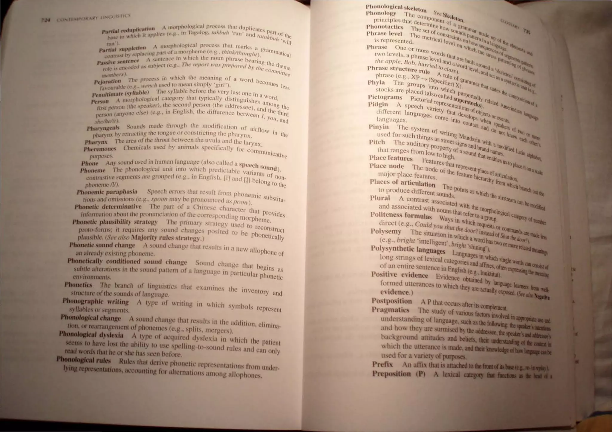 't , • t I JIt ...
.  IHtl'1"hlhlgl'"'~lf pn.l.'l.',,,"' Ih•.tt duph.....all~s )..
Pard,.' n'CII",Iit.'urwn I • ( . b' III J:1t!.lIl1~. IlIl.bllll 'run' and Iu/ ~;llt or lh~
N'''''' h' ~ hh,'h HII''' I"" t. u 'll/r ',viII
nUl') ,  t1hlf11htllll!! i...,.JJ pnl,"t,.'" (hal Ill.lrks .1 gr"
Parti,.' IliliU",,'t·tU)11 ,,1 ",f I fIlllr r1k"lI1l' (l.'.~.. thi"k/lhou~"t) anttl1~ttiC~lI
p 1'1 h,' rfl~ p. . _ . • .
"l'Utr.I ..r  h . •  ,,,'lHl'lh.'-l' III .. 111,,:11 IIH.' noun phra.'iC' hearing the
Pa"';u' ,,'nlt'II""- ,, -'".-1(l.',Co .• 1I1f' Il'por! wax 1'rt.'I'ar('d 11"It .. lhelile
I',It.. I' t.'lh,y,h'd I'''U .I'" .. • «. o"""itree
mMn). . . ... III  hk h the meaning of a Vord bec
• I h...• 1'1'''-''''' . I '" onlcs I
Prjttn,wn 11 U,cd hl meafl simp y gil" ). ' cs~
"" «(.',c Jl t'nf I' h
I:" ,>1/1," ,', ', ,,) The s lIahk he ore l every "Ist Olle ill 'I 
't' 13ft' (.r~l n) t: . . II u' .. vOrd
Pt'nll '" 'I I ·i ,·,1 l,;,IL'.:on Ih:1l Iyr
'
'''' y ISlingllishes 'I '
 IIH)fl' H) ~)~ I.. .... , '!l IOno 0
""rson I ' '~l'rl Ihl' Sl't'l1l1d persoll (Ihe aduressee ) 'Inu '- e- l e
Ii It'r'~lll (f h..' 'IX' . ~. h d' 'f' • .. lilc U .
U-..I I· , 'bL'l (<,.g" 111 f:l1g h' h, I e If erence belween I, llrd
l1rrL""~(lU (jf1.(lUl t • .'0ll. ~llld
.•" {ht 1/1. 'i III fs llIade Ihmugh Ihe modifil'atlon of airllo '
Ph nn""8/' . '" ,. . " I " In lo
a.,.. • . -rinc rht..' h)lJ ,l!; LJC ()r COn .slrrCllllg '1(, pharynx. e
hln 11 In n. tr.ll. ... .. h I
P '- 1'/' ' " '1 "f Ihl' Ihi'll"I helween I e IInl i.l and Ihe laryn
Pharl n 1C.. iHt:. . I " . _ I ' '
• •. eh 'Inil'''1s u",~d h) aluma s speclilca I) lor <'omlla " '
Phl"lTm()n~,'j ( tnh.:UlIVC
pU'1'<,,,',s, , , IUlld USl'd 111 hUlI1all language (also called a speech so
Phone I 11. " , 'h' , ,,' , , ' und ),
rh' phonolo",cal 1II111 11110  Ich PICdlllahlc varnllls f'
Phone-mt' l: l:' • T. I' h ~ ,0 nOn
I'·, e"lIll'lIl' art' grouped (e,g.. 111 leng IS ,III and III bclon -
l',mtr.b 1 l ' ". , - , g to the
pho/lt'llIt'II;), ,
Ph '(' paraphasia Specch errors Ihat result fmm phonemic ' h '
onl.'nll ' Sll SlIllI_
lion, ;lIId llnll,sS/(lIl,' (C ,!! , ,1/'(1,,1/ ilia) he pronouncl'd as 1'0(11/ l,
Phonetk determinll'hl' The pa~'1 of a Chinl'''' characler Ihal provides
intilrllwlion ahow IhL' pronUIlL'I.llIllll or Ihe eorrl'spolldtng morpheme •
Phonetic phlU,sihilit,r ~lralcJ.:.l Thc pril1lar~ slr.lIeg) llsed 10 rl't:on:~truc
pnl/o-ti>nm; il rl'4Iml'~ a,l1) sound c hanges poslIed to he phonetical! I
plausible, (St'<' ,,1.1-0 MIIJorll~ 1'1111', slratcg,l, ) , Y
Phont'tk sound change A '('II/Id change thaI rl"ult, III a Ile allophone of
an a1read) t'xi,ting phOnt'llll',
PIIouetkaJI.' condlliom'C/ sound change S(lund l'hance thaI heg'I11 ,
~ ' . - s as
ubde a1lera,jons in Ihe ,S(lllnd pattern 01 a languagc' In pan lc ular phonctic
cnvironmenls,
I'loaecks Th~ br.tnl'h ot' lingu/.IIl" thaI naill/nl's the inVt:nlory and
IfnIcture oflh~ sounds of language,
.....1fnpIJk wrltinJl A I) pe of Tilillg in h,ch S) Illhols Il'plesenl
qiIIbles or5egmenls,
.......... da8JJie A sound change Ihaf rt'slIlts in 11ll' addition, l'llIllina
IeIITaIIg m nl of phonellll" (l'.g.. splils, Illl'rgc IS L
........ Iype of al'julfl'd d)"Il' ia ill IHeh 11ll' palienl
the abilily to USt spdlill ' to -sOUlid rult's anti can onl)
or h n before,
rhal denv phonelic rl'pl("<'lIlallon, Imlll untlt'I-
ling for allemalions amnII' allnphnnl",
I'honolol(icul skeletOn '
)I"m()hl~y The COln ,~" ,. Sk~I.
principles thai dCe POlle1l1 "I " "I]
• rn11nc 1 ' grO
t
Phonotuclics The. low  () ' l1hilt
Se 01C lind, nl.~
Phruse level The 111 ' 1
1
1l' lr"I/I P,,.,. '
, CnCul I ''''I h "In· I "I,,~
IS repreSented. " ev(.', un q". ij "It.~_
'hrnse One Or 'nore WIlIth I <>1 -" ....
I • ' I ' , WOl'd, lh' Ir<~ D1ll....
wo eVe S, .1 phrase leVel , ,Il 'Ire hu I 'P4tlt~, _""
II,,' "pple, Bob, h"rried I ,ll1d aW
ord I'  '''lund. . I~& l(~
"hr"se structure rule () class), cVel,anu: 'k<I'''If' '-~
phrase (e,g" XP -. S A ,~Ie of grll 'I"" ~n, ' -
"hyl" The groups ( peclhcr) X) IlI111afthai ~,' ~lI
" , "" . Inlo whi '- ' '"1.,h, t ..
slocks me placed (al Cll PlIrp "()Il]
,'ictogrnms PiClOI':'l~o called Super~ltnCdly rel"lcd ""'~lI
' , • Icpresc Oeks)~1l] . ,
Pldgm A speech variel ' ~tUiol1' of 0', cnndllll
dIfferent languages Y lh'll dCVCln bjtq, tlr e'. ~
, corne ' "P, lih 'eo,
languages, Illt) C
OOa el] 'Peale '
, , Th 'C UOd d 'r, If
Pmym e ~YSlern of " 0 nO I. lWQ or
uscd fOr Such things a W
nllng MaOdun, nl ~ ~
T ' Sstreel " n With -ooq-
Pitch he aUditory propc .Igo, and hr'Uld a IlIOdifted I
that ranges from low to h7Yof a SOUnd thule nalll." -"tin ~
Place features Feature. h
gh, nahle u, 0 pi
Stat rep <lCt II
Place node The nOde of h' ' rc,enlplace f. . 0Il'1tIIt
major place features t e leuture hlerarc: anlcUlullI!,
Places of articulation' Th, ' . i Irnlll hich ~
to produce different soun~POIOts a lhich th' ' tl!l __
Plural A COntrast assOCiat~'d ' e UIIItatncanb:-..,
d ' , e nh th ___
an assoCiated Wllh noun ' th' ,e nJOrphllloOi al
' f s Ut relen l • C ca!Pa.-,
Pohteness ormulas 'US 'h' (U group, --&"-, Qf-...
' . ' IU I leh re ___
dIrect (e,g" Could You ,hul I d quest, 01 com",..,
~ Th ' IIC OUT ') in to
•
A
. '-_ _ ....
Polysemy eitu3tion In h' 'h ' ......ofS"," rlItA.._. _
I " ' I~ alord has tv; __
(c,g" mg It ' ntelhgent', brl~hl hin" oorlllllt......I.......f~
i>ol)s)'nthetic language Lan»' tng ),
" gu3ge In IlObich .in....
lo~g stm~g., ot Ie Icale3tl'gllne and affi _ .....1_,.
01 an l'ntm: "C11l'n 'e in EnglLh(e lnukti'ofIta...._.
J·osithe e,idence Elde~~e obtai~ b ~
fllrllled 1Ilh'r.ln,' II) whIch they are actually
--.,_.~..
 
