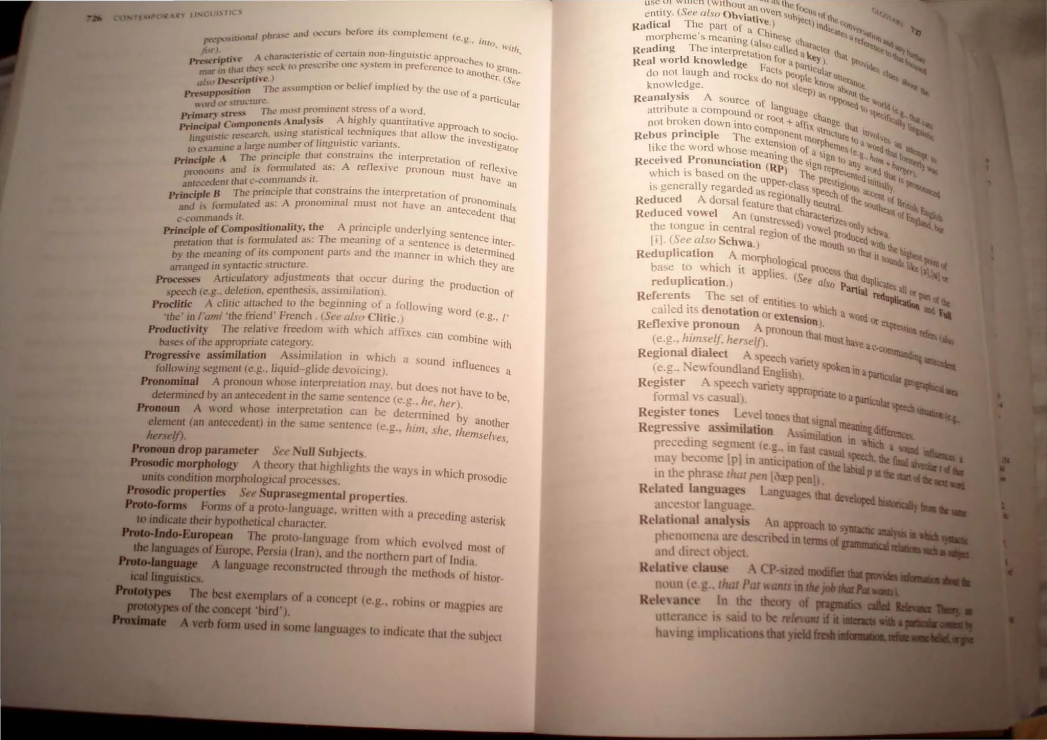 rFA~p("",~  lINl.;L 1:->' II ..
lhra.
..l.· and (k.:cur.. betore irs complement (c.g.• int
P~P',·"I(jlln:tl I 0, Vi/h.
lilT ' : . charJc[Co,rjc of certain non-li.nguistic approaches t
Prt":scnpfH t' A ' .. k t 1pR~."L'ribc one syste m In preference to an 0 &rUrn_
mar rn rh.l( rh(.·) "c:' l Other. (See
Desc ipthe ) . f' ,.
ab" -: .r The ""umption or be"e Imp led by the use of a .
,...."...ppo-
..uon PartIcular
 (In:lll~ 't~.l.·tur.;:he most prominent ~tress of a w.or~.
Primsr, sl,.",.,s Is Analysis A hJghly quantHatJve approach
'"", Compo"e" - b ' th to sOc'
Pri"CI..- . • -h using statistical tec n1ques at aI/ow the i . 10_
IjlJ£UI.,UI.~ re....t:an.:: . u~ber of linguistic variants. nVeShgator
n~31ar!:!en ' .
10 e ,,,",1 " Th ' principle that constrains the Interpretation of
Principle .. d e formulated as: A reflexive pronoun mU
St ~efJexive
pronoun.
, an I.' d 't aVe an
- d nr that c-comman s I . . .
.anr.ece ~ The pJincip/e that constrams the mterpretation of prono .
PrinCIple I ted as' A pronominal must not have an antec d I11Jnals
and IS formu a -. e ent that
c-commands It. . . . I .
. . I fCompositionallty, the A pnnclp e underlYmg senten .
PrinClP e 0 T h ' f Ce Inte
. that is formulated as: e meaning 0 a sentence is det . r-
pretatJon . art d h . ertnined
th aning of its component p s an t e manner In which th
~ e= . ~~
ed in syntactJc structure.
D-.~~!!.. Articulatory adjustments that OCcur during the prOdu t'
~-~ . ../. C I~~
h (e g deletion. epenthesIs. asslIm atlOn).
speec . ., ' . f .
Proclitic A elitic attached to the begmrung 0 a follOWIng Word ( ,
'the' in I'ami ·the friend ' French. (See a/so Clitic.) e.g., I
Productivity The relative freedom WIth whIch affixes can Combine With
bases of the appropriate category
............,~ive assimilation Assimilation in whIch a sound influe
• 'V5'~ . -d I'd d . nCes a
following segment (e.g., Jlqur -g I e eVOlcIng).
Pronominal A pronoun whose interpretation may. but does not have t b
. th 0 e
detennined by an antecedent In e same sentence (e.g., he, her). '
Pronoun A word whose interpretation can be determined by an th
. h . 0 er
element (an antecedent) In t e same sentence (e.g., him she them I
herself). ,
' , se Yes
Pronoun drop parameter See Null Subjects.
Prosodk morphology A theory that highlights the ways in which Prosod'
. . hI ' I IC
units condwon morp 0 oglca proces~es.
ProIodkproperties See Suprasegmental properties.
......lorms Fonns of a proto-lang uage, written with a preceding asterisk
to indicate their hypothetical character.
.....European The proto-lang uage from which evolved most of
JMsuaBesofEurope, Persia (lran)_ and the northern part of Ind ia.
A language reconstructed through the methods of hi,tor-
'DIe best exemplars of a concept (e.g .• rohins Of magpie, are
_ ....- coacept ·bird').
lana used in some languages to indicate that the suhjccl
use V I Willen  WithOut an hlC r~1
. (S I 0 oven u'llf h
entl ly. ee a so bViati" ' uhil!<;l . I tc
. I Th .e.) hnd' "n~ ......
°adlca e pan of a Ch' It~le .rl;,j _q
I" • lne "itt 111ft
morpheme s meaning (al . . ~e C
har. .ltrt""'~'"
. Th' ~o Call d aC
",r h ....'" ,"',
Readmg e mterprelatio e a (e I al ~
Real world knowledge F~ fOr a pan/I)' pr')'i~
I h act~ ....... -u ar tl~
do not aug and rOcks do . """PIe kn uller~n . li).
knowledge. nO
I ~Ieep). "'" a""uI~' ""
. A ~~ •
ReanalYSIs sOurce of I l<,"eQ If "">rId I
attribute a compOund Or ro:~gUage C
han I Iletiflt~~ ~
not broken down Into com '- affix truge that In Y"Q~
Rebus principle The ext PO
nentl1l0fph ClUte III a~"I~e ~
like the word whose meaensIOn of a sinel1le, (e.g..•"td lh.1 (I~
P nlng th · "n to, ''''''' +b'
Received ronunciation m,p) e SIgn tept any ""ltd II...~'g.,) h_
h· h ' b d Th etnltQ . "'4l
w IC IS ase On the upper_ e Preti i lnilial 1 PI,%
is generally regarded as re . class ' !leC:h gfous aceenl
Y. ,
glonally ° Ihe f)( Il .
Reduced A dorsal feature lh neUtral '><:luthea, 'Uilb EA••..
at cha ' 'Iofl'.!t ._~
Reduced vowel An (unslressed racteriz.eso I ~~
the tongue in central regio'
n
0
/VOWel prOdunY'>ChV;a.
[l]. (See also Schwa.) the l1louth!,Q%
V;lth thth ~
Reduplication A morpholog' I Ill>Ou%c_ Poi1II,
h' h . IC
a proee .., ~
base t~ w. IC It applies. (See al 55 that dUplie,,_ ' III
reduphcation.) So Partial ....., all or
Referents The set of entities t . ~~~~ ~
cailed its denotation Or exten ?whIch a Word O
r ...
• 51On ) epr~
RefleXIve pronoun A pronoun th . 1Cl!efQ
(e.g., himself, herselfJ. at mUst have ac-toTnrn."",
Regional dialect A peech V
anet . '-..uJ&~
(e.g.. 1 Tev.foundland Engli hl. Y'POken Ina P<Uti.CUlar~
Register A peech Variel. appropnate. ...
fonnal v ca. ual . to apanlcuar ~
Register tones Leel tone hat 19na}. ~-_
R egre iYe assimilation I1ni~ ~arung diff~
. . on In which
precedmg egment (e.",.. ill f· t e a __
ma~ become [p1in anti,ipati nof the ~
'die r..a
in the phra e r!tar pen [ <rp penl _ P 'dIe _ ....~
Related langua e L guage that deveopcd --ItIII.
",e.
uti 11 t
h. mg trnph
 