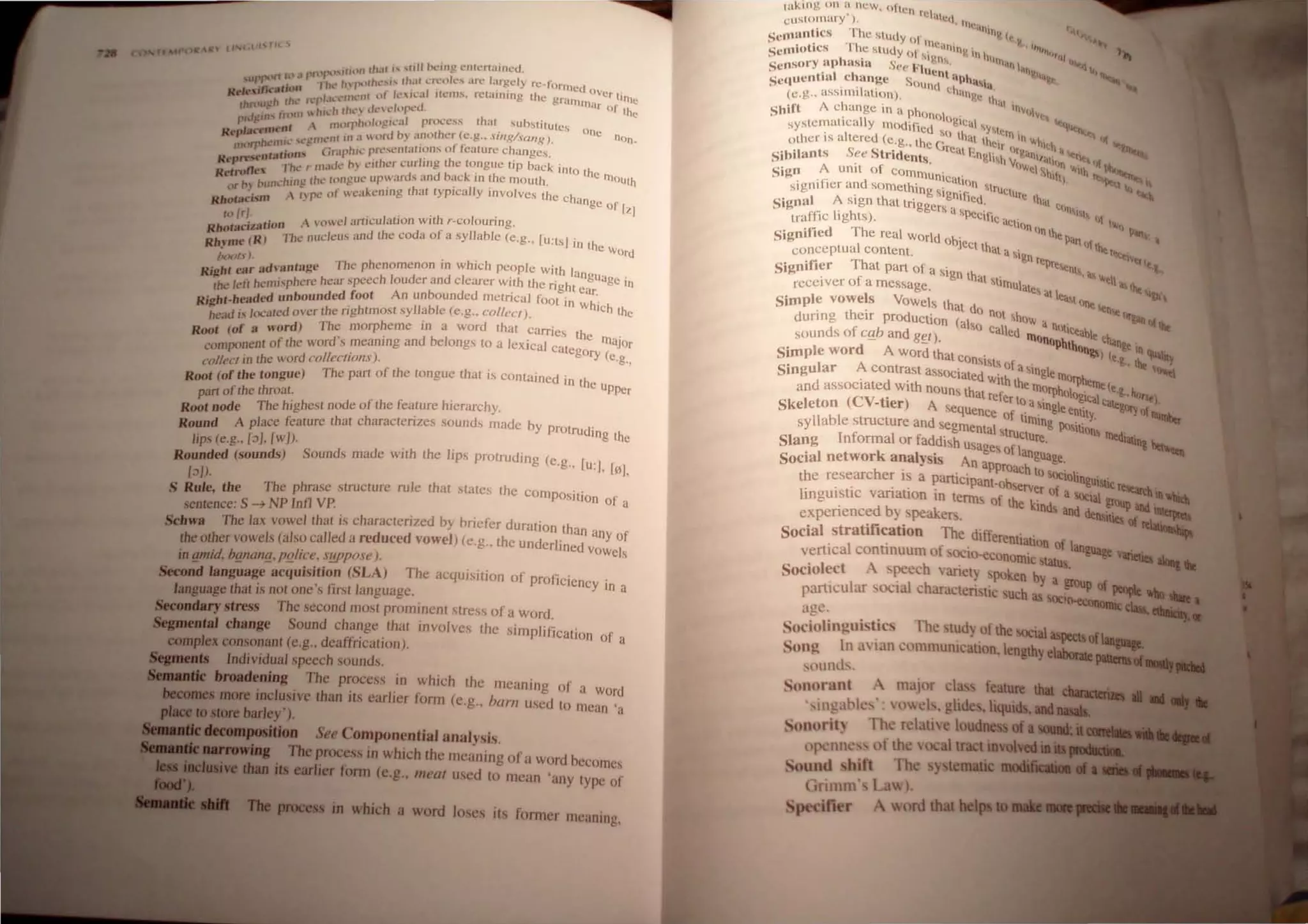 R l' (l" C.
) :1 If'tlf)(' ,HhHl rh.u " ,1I11 1.~.~ng.l"r.Il~.rI~tlnc.d, .
..Urr-'llll r l'h ' /nptllht.·"'" th.H l..I~olt:: .tll,: I..lr~cly fC lonncU
Rrkt.;n...·Jlrj(Ul I ""....·
1
1-lit ,)t 1c..' lc.:tJ Item.... rcrulJ1rng the gr'llll oVer lime
h J' (t."p :h.. (; . l • mar .
Ihmug IlL I " h 111,', d<, "lllp"d. 01 the
In)llJ  II., • h
rh,fgtn..  I >rphllll)~"lcal p rocess l at slIb."ililUlCS
. nl I n, ~, .. . One
Replat t!'nlt' . 'Ill III a  ord by anolher (c.g.. .lIlg/W,Ulg). nOn_
h ~Ilill.: ,,-gmt: , _ 1'1'
morr (.. ('r.lphic pre."'iC'lI wlJons 0 eaturc Ch~lngcs.
.. ......."'''''')1'' . I' h .
....p ·l ·h' 01 Id<, I'IV ~ILhcr "ur mg L e tongut! LIp back into th
.. n.., L r , . , . e rn
....,n> h Ih ' I"""'''' upI.varus and bac" m Lhe mouth OOth
h "unl.: 1llL! t.: eo . . '
,'r >.  ~, P" of we<l)..enmg L
hat typIcally Involves the eh',
Kholacl.
,m , < nge of [1.1
I" Ir~. . - n>wel articulntion with r.eolouring.
RholaclzatlOn f
. Rl The nue/eus nnd the coda 0 a syllable (e.g.. [u:tsl in th
Rh.~m" ( e Word
boof, l. . h' h
d ·antaue The phenomenon 111 w IC people with la
Right ear a ~ ., . nguag .
the left hemi.
'phere ho:ar speech louder and clearer wHh the right ear. e In
. h h ded unbounded foot An unbounded metncal foot in h'
RIg t- ea . W Ich th
head is located over the nghtmosl syllable (e.g., col/eCI). e
Root (of a word) The morpheme 111 a word thal carries the rn .
mponent of the word  meanIng and belongs to a leXical C'lteg aJOr
co . . ' ory (e
'ol/ecl in the word collec/IOn.I). .g..
R~t (of the tongue) The pari of the tongue that is contained in the u
part of the throat. . PJlCr
Root node The highest node of the feature hIerarchy.
Round A place feature lhat characterizes sounds made by prOtrud'
Ing the
lips (e.g.. [:)/. {w /). ' .
Rounded (sounds) Sounds made wuh the lrps protruding (e g [ 'J
. '. u.• [0)
[:))). ,
S Rule the The phrase structure rule that states the COmpOSI'tl'
• . on of a
sentence: S ~ NP Inn VP.
Schwa The lax vowel that is characterized by briefer duration than
any of
the other vowels (also called a reduced vowel) (e.g.. the underlined I
' " vOwe s
m amid. bOl/al/o. po/a·e. S!!ppose ).
Seeood Ian~age-acqujsjtjon (SLA) The acqUIsition of proficiency'
h · • Ii I In a
language t at ISnot one s Irst anguage.
Secondary stress The second most prominent stress of a Word.
SepneataJ change Sound change that invo lves the simplification f
complex consonant (e.g.. deaffrication). 0 a
......u Individual speech sounds.
broadening The process in which the meaning of a W d
~ " . . . or
8 more mcluslve than lis earlICr form (e,g.. bam uscd to mean 'a
,r.ceto store barley').
See Componential analysb.
The process in which the meaning of a word becomes
IllllIIilwl dwJ iu earlier fonn (e.g., meal used to mean 'any type of
its fo rmer meaning.
wking on tt' ncw~ often rela .
c uslOlnary ), tl'<t. IHl~'
. Th '"'11" I,
Semantics e Study <>1 . e IC.
l
" t"· , Th · n1C;'IJHn . • "t" .,
SemJO ICS ,c stUdy <>1'i ~I" V III h"'II' '''''''1 ~ 111
Sensory aphaSIa See 1<'1 ." "11 101. ~~,
' ' I h U""l" c VIl"." .....
Se((uentta .C .ange SOund c ~'I"i" ... .......
(c.g.. asslmllall~n). h~nge th"t
Shift A change In a phon I . 11I'IIv_
t· II () ogle' I "' .
systema Ica y l11odified. a 'Yl. "tilt
. I d So th· eln II ar
olher ISa tere (e.g. the G at thclr I"'hieh
Sibilants See Stride~ts rcal l-'.nglih V
"r~anl/~tl "tnt ...
. . h'W. . 111 ~ "'1 Ph.,ha
Sign A unll of eOlllmu . . . t Shih Ith r r..:,"<1llt"
.f" d nlCatlon I. l<q
signr ler an SOmething " '. strUC
tu b, t>-L
. slgnlhed re th. .....
Signal A sIgn that triggers a : d' C
IIII"
traffic lights). SPeCIfic aC
ti II 1, '''''
"n"ll h '~
Signilied The real WOrld oh'e  epanllt, '
conceptual Content. J C
t that a sign he r<:qIVtr
Si,mifier That part of a sig h repreellts a, It,
,., . n t at Sl' , "'til
recei vcr of a message. . Irnulale. '" lht 0-
I alltall ..,
Simple vowe s VOwels that d eJnct.en
during their production (al 0 not show a It I"&an 01 JI._
f so Call d ne>tICea)1 ...
sounds 0 cg,b and gel). e lllonOPh h e chan
d - lOll ~elnllll>l'"
Simple wor A Word that con 11,<i ) Ie. ,....__,
Ststs of . ....... v
Singular A contrast aSSOCiated . a S
ingle llIo"'h Il'IItI
. d . W
ith the ." ellle(
and associate with nouns that f mOllJhnloo' e.g.. fro'l
(eV . re er to· ~tCal calt e)
Skeleton . -tier) A sequence of tia~lngleentity. g<l!yCJ!1ItIt!iber
syllable structure and segmental st mlng 1Osltlon ..
Slang Informal or faddish U
sages o~cture. llledtiUlng ,
Social network analysis An app ahnguage.
h · '. roaCtoocr·
the researc er tS a panlclpant.ob 10 tngultic ~
., " . erver of a '''''' --"1111"""-'.
lingulsuc vanauon In tenns of th k' ",,-.al YIlIlp atId ~_
experienced b) peakers. e md and dens~ or __
Social stratification The differenll t' ~
. . , a ton of lanl>l.._ .
vertlcal conUnuum of OI:lo-economic tatu c,;~ V1fiaiea .......
Sociolect A. peech  ariet) 'poken b~ a s.
parti~ular .·oclal characteristic Such as oc~ of lCIO!IIt ... __."~'
age. ll-ecooomic _.,.....
Sociolinguit.ics The t~d) .ofhe SOCial8Speclsof-""
Song In .In an c,mUllumcatlOn, length~ e
labontellll
. . . .
,(mild. . .
Sonorant A maJor cla~ feature that
• III ..ble ': ocb. glide ,liquids.aad
SOJlorit) rhe rclatl'oie loudness of a
(pcl1n~ f lh  ocallract involved........
S(lu nd • hift The y lematic lII0III1II.....
,rimm' La
Spe ifier  rd that helpllO. . . .
 