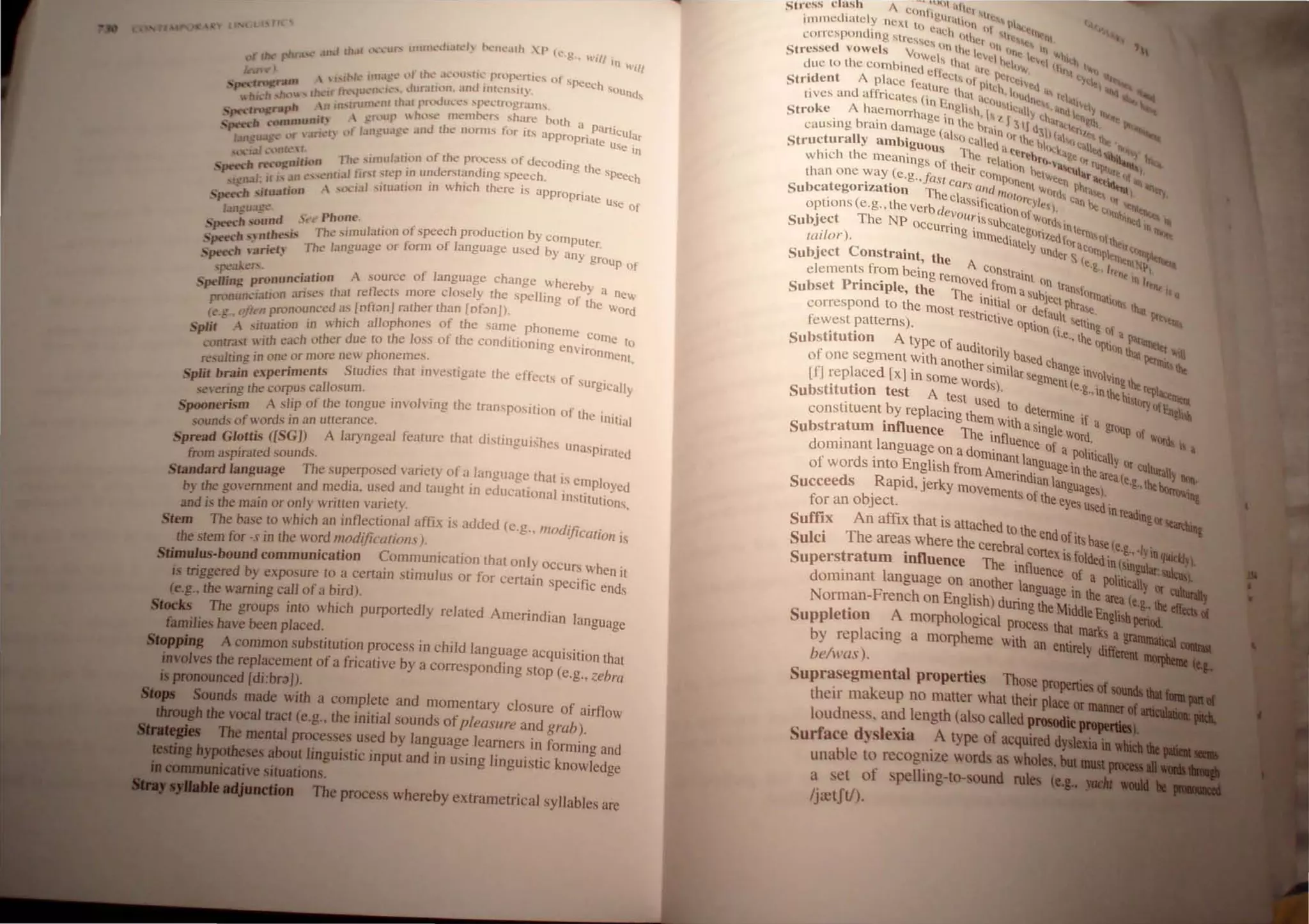 and thllt ,",:,-w, IIlHllI..·...h.lh."h tx·,h.·~llh :p (l.•.~•• ~~'i"
((/)( phr~' '" 1",
.. ) I~JNl' 1II1•1
.g • "t lhL". •h.:O(I'''£I(.' prtlfX·nll,,~... uf speech
"':_""v~nult  'n .,,-, ..JU~llh.lO. dnd Inh:n,u} . 'ounu
.~- tb If t '''Ilil ...... .
"tu.:h sht),,"s Inlllh..~l1r th.u rn>Jlh.~t..·' ,"'pel."trogranh
Ph n In' - ....... h
. ~rnJgnl .  CTl'Up hlht.
" 1l1Cnlv.:fS s arc both u . ..
• ".....·h "'lDJmUm,I~I "f 1.;IIEu~gc .!nd Ihl! numlS lor its apprOPri~:"CUIUr
tmgU;lfl or  at uSe In
" tal l)nrl"~r. n... ... lIl1ularion of the process of decOding th
)"'nJlltl" '""- - e SPe
. 'p<-«h ",,'t, . JI lir,1 'II!P 10 L1nderswmjing speech. ech
"11,.1l1e""1.1111 . . h' h h .
"gll.1 • .  1.:';lI,lIu;llion In W IC I ere IS approPri
•·".....·h ,;(w.ll",n " ate USe Of
I.tnguagl.'- ~ Phone
· h ,,,und ., t' . . - h d . b
• p<-« h' Thc ,iIllu/a!Jon of speec pro uct,on YCOIllPUt
·.......·h "nr I'Sr~ ' f I er.
• r--- ' . Th' language or lorm ° anguage used by any
'p<-«h ,arret) C - group of
",·.!kL·CS /. I h
· "~ ronunciation A source ° anguage c ange Whereby a
s,wlJmg p 'Iris"s Ihat renects more closely the spelling of th ne"
Pnmunc,..'JaCllln I. • • t e word
. onouncl!d as [oft;>n] rather than [n anj).
1<' ,T ojlt'" pr f h
· '''''- 'wation in which allophones 0 t e same phonellle co
SpIlt . ,I hI ' f h d'" Ille to
··ch each mher due to t e oss 0 t e con I((Onlng envlro
Loncrast  I _ nlllent
I · . one or more new phonemes. ,
re,u Clng In " , . • .
Split brain experiments StudIes that mvestlgate the effects of urgicalJy
.c"ering the corpus callosum. ' . . .
S 'sm A slip of the tongue mvolvmg the tranSpOStllOn of the' '.
JHHmen . InitIal
sounds of word.~ in an utterance. . .
S read Glottis ([SG]) A laryngeal feature that dlstmguishes unasp'
P . Ir'lteu
from aspirated sounds. .
Standard language The superposed vanety of a language that is elllpl
d· d d h' d ' oyeu
b} the governmenl and me la, us~ an taug t In e lIcattOnal institutions
and ;s the main or only wnlten vanely. ,
Stem The base to which an inflectional affix is added (e.g.. modification is
the stem for -s in the word modificatIOns).
Stimulus-bound communication Communication that only occurs when'
. • J ti It
i triggered by exposure to a cerlam Sllmu liS or or certain Specific ends
(e.g., the warning caJJ of a bird).
Steeb The groups inlo which purportedly related Amerindian language
families have been placed.
StGppiog A Common substitution process in child langllage acqUiSition that
iDvolves the replacement ofa fricative by a corresponding stop (e.g., zebra
pronounced [di:br~J).
Sounds made with a complete and momentary closure of airflow
fl!:"t_••tbe vocal tract (e.g" the initial sounds ofpleasure and grab).
The mental processes used by language learners in forming and
."ilJipoilftcses about linguistic input and in using linguistic knowledge
l!IIJI_aliVesituations.
The process whereby extrametrical syllables are
Stress ctash I. C{~'ll- 'I
•  " Igl11' Ie,,,, (
il11l11<':' Hliely neXt I" "tH'n (I PI...,.
cU.'h I I I 11
corn!spomhng 'Ire". lither' '"~" "I
I C on 11 tin III Itl
Stressc( vowels VOWels 1c level,," I{' I.
Vtl
"'h'th
due [0 the eombineu fl th'l l<rt h,.... 'I" I "".
e cC[, Pcrc ty,._
Strident A place featu 01PItch 1.'v'<I ...,
d r rc tho "ll I ., ItI
Itves an a fncales (in E at aClIu (nt, <lIVtl
Stroke A haemorrhage In!!olish,h I '}ICaly (b~;n~ 'ttt~i IlI<.r lI
causI ng bratn darnagn( n
l
the brain (: II d31" "IClt", '
~ aSO, '''b'b .'" he
Structurally ambiguou called 'I e 1<,<; I:dlltq Il<~,
h S 'Th ' tete-, "g, , bib.:' I
whIch I e meanings of Ihe' e relall{)n n;u-atUI:' ru>lur
e
""'"
than one way (e.g.,fclsf eCI Ir COIllPonen t....ttn a''&ttitl., <I iIIl_
Subcategorization The Irs lind IIl010r .t W('rds c~b'"1<: (~IIt) "l
options (e.g., the verb de~~~~:I!ication()~~~I). n"" «Inlh~ III
Subject The NP oCCurrin .ISS
UbcutegO . 'ds InttTnt 'n "-
rador). g 1I11Il1CdlatelyTi/Cdfllr<lt"lI)ftbtlrl;"
Subject Constraint the A under S Ie ~PI'llltnl ~
f ' c o •., hen I
clements rom being remo nstralnt nn • III '"
Subset Principle, the Th:ei
d
frOIll aSUbjec:ransfOrlltut(,n 11<, Q
correspond to the mOst restr~lttal Or defaUltPhrae. !hat !ltv
fewest patterns). Cltve OPtion (i ~etllng of a ~
. t' A .e., the l>ar:.~_.
Subshtu Ion tYpe of aUditoril OPtion tha;~'1Qer '-In
of one segment With anothe . y based Chang . Ptrtnl 1bt
1 d [ . rSlmtlar ' e tnvol .
(f] rep ace x] In some Words) seglllent(e.g ' Vlngthertjlb.-....
Substitution test A test used' to .,tnlhehillJryo{F::~
constituent by replaCing them . h detelllline if ~
. Wtt as· I a group
Substratum Influence The i fI ' lng eWord. of "'otda
. 1 n uence of " ,
dommant. anguage on a dominant la a .l(lliticaly or
of words mto English from Am . dnguage tn the area' CUllU!ally.,..
d R 'd' enn lanlangu e.g.. lhebo.....~-
Succee s . apl , Jerky movements of th agesl. '''--a
for an object. eeyes Used in reading
Suffix An afflx that is attached to the d . or~
Sulci The area where the cerebral coen
n
Off
Its base (e.g., '!YiaGIIirW..
.nfl ex ts olded·· '---J
Superstratum I uence The influe IU(sUlgo;r.--.._
. nee of a poll' --..
dommant language on another langua' ticany or
F h . gelDthearea(
Nonnan- rene on English) during the Middl E ' e.g., lie......,.
Suppletion A morphological process that m~...~gisbl*iall
I . ·-r.liallillll.......
by rep aCIng a morpheme with an entirely ~
be/was).
Suprasegmental properties Those Pl'Operti.cs of _ ...
their makeup no matter what their plac:e or __!••
loudness. and length (also called prolllMl£......
Surface dlslexia A type of acquired dJIIaIiaII
unable to recognize words as wholes, _1_-,
a set of spelling-lo-sound rub
Ijretftl)·
 
