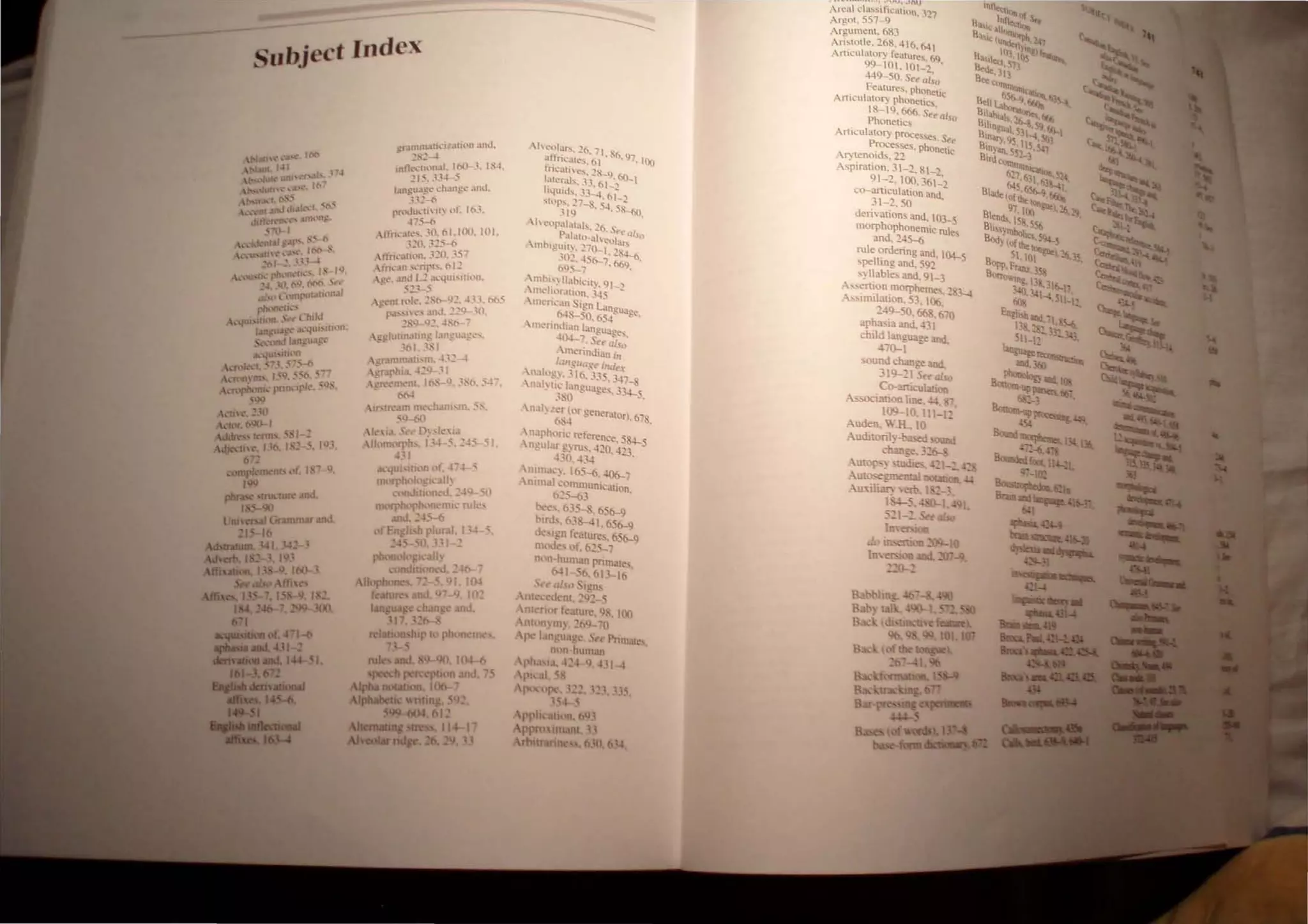 .;ttth .. ';&"-4 1('0('1
 3Ul ",,1 ; .....
t-""ru,' UnlN"tf"""
~,,'lutn ~ ... ,'. '('I
t-..rrn..1 (~...
 -- f J.n..111•.r~,,-·'·"(·"I
.. ~fltlt."f'I'k.'~'" dn"n~.
',"'d- r
 .... t..k·nr.I' ~.lf"' ~"" ( ,
 .•u....tn'.....,.. ,('00( ..
" '01' n.' '"
~..'lIJ..th__-t'll'l(l,·tk"': ' I ~.
:-'. ttl. (I~, N'C ( (
" l · 1I111-'UI.Ul(lfl.l !
pl")f1t.~h·"
, ..._ ..... :1' , t1'uJ.l
,,'.~li ",...-.jIll... U,)!I,
't. ',' h.113n~u.lf"·
-~.II"lrrtlf1
"'nfl-d. .'i'~ ,'" ",.~.f' ,,"
 ...' 1"(11 01", L"I~. -- tt.. ' l)
..-nftlh-l!11..• pnn.. ipk.... :0-.
5VCJ
 ..-Ul' :. ,t1
 .. ft)(: (0().. 1
I".'.
~r.HnlU.lti"'·'I••(i(lll .tnt.!.
"S'-4
II1tl~:(;~ln..l1. lt1()-J. 1$4,
':15, .1J~-5
l.llgU~g~ l.'h.mge .mJ.
n.:'! ·0
rn:'II..Iu...·U ir~ llf. 103.
-'j'S~
 (frh.'.He... JO.ol.IOn. 101.
J~(l. 325-6
Atl·r1",',lfil'ln. 32tl. 357
(n...,,10 ...:ripr... tll2
- a!c..•• ,U1J L.:'! ,ll.'qui"Hwn.
. ""l,,
l~t'nr r:,i;. ~Sf,-92.. 433. ~5
~ p..!'~h '!- ,md, 22~ .~{l.
2SQ-.~2..*
..'O:n-- ~
 R,l!luttn.uiug r.mgu.l!=c..·...
1~1. .lSI
'Uilllnl.ui...m. 432-4
~r.lrhl:l. 42Q· 31
 Cn--c..·IlWl1l. I~S 1.).3,'('1.54
- !>M
 U'ln.'.Ull nlt.'chanl...Pl. 5...
jtl-6(l
 'I..'  I.I.•·c ( 0, ..r(,I~l
 lhll1l(f},h... j,--l ·5. ":::4,) -I.
4.'1
. .................. -'vu·::a·
"u
Areal d"s~ificl1U,ln :")7
Argot. 557--9 ....
Argument. 683
Ari~totle. 268: 416, M 1
Arttculatory teature... 69
99-101. 101_~ .
449-50. S~e ai.~o
. Features, phonetic
ArtICulator)' phonetics
18-19. 666. S<~ als
Phonetics 0
Articulato!)· proc:esses. Se~
~esse..,, phonet
Aryten01ds.22 Ie
Aspiration. 31-2. 81-')
91-~. 100.361:'
co-articulalion and -
31-2.50 .
derivations and, 103-5
morphophonemic rul
and. 24S-{i e,
rule <;>rdering and. 104-5
spelhng and. 592
,yllables and. 91-3
A:-.sertion morphemes") >-.t
A.,imilation. 53. I{)(,' -
~49-50. 66&. 670
aphasia and. 431
child langua2. and
470-1 - •
,ound change and.
319-21 Sua/so
C<>-anicubuon
.""'-->ociauon Ime. .!4. -
109-10. Ill-1 2'
Auden. W.H.• 10
Audi[orily-ba..~ 'OOnd
change. }~t>-c
Autopsy ~tudi~ -:1-::. ;"'
Auto-.egmental -
Au:<ili~ ern. 1 ~_}.
l~:':' I - I
52 -~ .:. talso
II-
 
