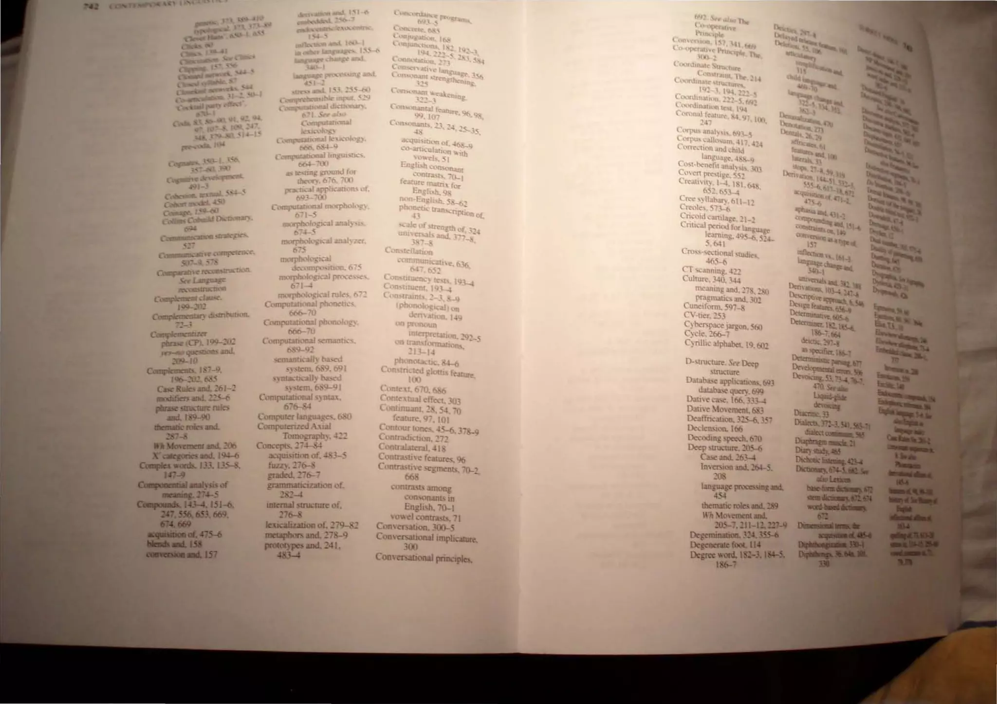 c~
pinse (CP 109-2'~
)n-jIO qucsaon 2!ld.
209-10
Cw.," J nlS I 7-".
/96-. <
C- Rules -'. ,61,~
.aficn -'. ~H
. - -SII1ICIIR ru
811..1 90
...-croles and.
..... • __ 106
...... __ 194--6
a..-.....133 J3S-8.
OM.
C,0mput311(C.aJ bngUl'[11...
"'.
I'N--" )
" k"'Wh: !roUnJ for
1Ik"";:O"0. '00
'"no:- I arrlic-3tioo, of.
693 '
OIIII"'t:lUonaJ ~~
0'1-:
morpboIc, .-aI.Ul 1) ".
tt-.1-:
morpbok, "3) 3ll3hrer.
6'5
1l1(lfP/X'1 _:.
du-omro' 1K'I1. 0' -
morpb<>I : ",31 po: '<'.
()' I--l
Compu!<'f Iangu g •
Coll1putenzed -. 131
T"IOOg.r..ph~ . .l22
Coo.:.,pL.'::'~
lk:qw lOon of. -I 3-:
fuzz) •.:!~b-:
graded.':: 6--
grammatI 'uauoD of.
2 2-4
inIanaI lrUc!ure of.
27~
lex....."urioo of. 2 9-1C
meaplKws and. .7 9
,.-ypes and. 241.
48J....4
,;ontraq, :UOOD~
con~onJ.nb Yn
Engh'h. 0-1
O"e) C n!ras! • -I
ComeNlUon.300-5
CODeNluOn~impu~
JOO
ComersationaI principles.
meaning otnd. l":--., :!.:(
pmgmati('.•md. 30"
Cun~ifonn. S'l? -
C"-tier 'q
C)be"~~Jargon. 5t>O
C)cle. ::06-7
C)nllic alph3bet. lQ. t>O~
I).suucru", S" Deep
SI.ru.:tUI:
Dal3.ba.~ aprll~atllln~. b93
Wt:lba.
.. ~ue~. b"9
DatiC~ ca..-..e, lbO. .3-4
Dati. Ioemetlt. _
DeaffiiC31lon. 325-(:. 35"
[)e,:len'h.'In. I~
De..-oiling speech. b"O
Deep 'tnJ.:r=. ~5-<J
Ca.so and. c6.L1
I",e",oo and. C64--S.
,(
langU3ge processmgII1II.
4~
thematic roles II1II. 289
"'It Mo, meoIlIIII.
205- .21-12.D1-9
Degeminaboo. 324, 3SS-6
DegmenIe fool.. II
DegRc WOld. I
186-'
 