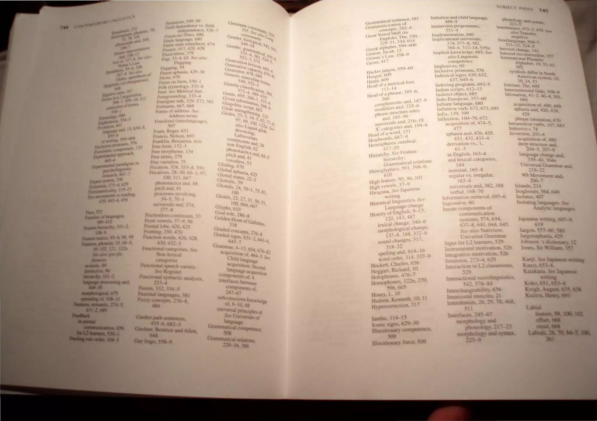 lmilltlum .ml.1 I.:h,l1.1 hutgualf-=:.
1MM l )
111I1,,:,",U  n l,nlgr.tmtnes..
~." -1
lmplc mt:'utullo n .6 &
0
hnllh cuu ('ona unlve"ub.
:74 •.'77 -K. :8"2.
3M" b. 5  2· 4. 535n
Implicit knowled ge. (9). Su
n/.o Ltn g: U' ...lIC
com petence
Im pl0....'..c..... 60
ndll!'oh c. prom'IUns. 576
 ndc~ ic l ...ign:>.. 630. 632.
631.645-6
Indexing progl.lm:>.. 693-5
Inuiun :>.cripts. 6  2- 3
Indirect object. 683
Imhl' t llf.)pc!,-m. 357--60
Infinite lunguage. 680
phi '~2~ iUd IIlU.
'nterf~rc:nce .11- '1 4"'J()
tll(JTransfer
Rl!gaUve
Interliln@uaBe.504- '
5 - 23. 524-- 5
tntema change.. t41
Imernal .tcconstruc;uan.. "'51
Intematuma. Phonet.K
~~hahet. 'J ,' 63
....)mbos~lffc:t1n. onh
Amencan )'Uem. <j
30.34. 51
Internet. The, (+)S
Inte~ntc:n...ta. link. 50&-J)
Imonauon.-_l, ~ '30
66&
lltinithc "(:rb. 67 2. 673. 685
Infh. ':Q. .3QQ
3.cqul itl n uf. 480,...90
aph~l3. and. 416 ........
....19 -
Inne~l'on. 160-70 . 67:!
.:qu;:>.iti.on of. 474-5.
,77
.lphJ.!'oiJ. ~Uld. 4.:!.6 . 4-:!q.
.31. .3~. .33-
tkri" J.t;l)O ,"s.• .
t>1-3
,n Engl...h. 03-4
and e i(al ~ategories.
I~.
fl(,"nnJ.. 105---.;""
n:!ular ~. irregular.
- It>}-
uO(.":'f'ab and. 3 ~. 3 :'1
 0[>.11. ItoS-- 0
Intllm}.;.U('In retrie val. ~95-6
IIl~'''' <!.60
in c l..'Omp'-')o~nl' ('If
,; mmum..:atlon
.:;- .b3~.
I. ().j4. t45
phra.......e intonation. 610
ntran··..ithe ems, 167
nuu."ie r. ;
nerson.2.0
acqublt1.0n of -1.
deep ·tTU..:ture and
~O.J-S. ~()--9
lang £c ~hanet a.ncL
33 'Mn
l..Jni'e~ Grammar
~ - ..........
 h lo,"etnelll >nd.
~O&--
1 land,.. ~ .J
bll2.tO ..... 5f4 MO
holm!!,. -m,-
h L.mn.; an::u3:;:e
-n )t1C '-"J,,,ua,,,,,
 