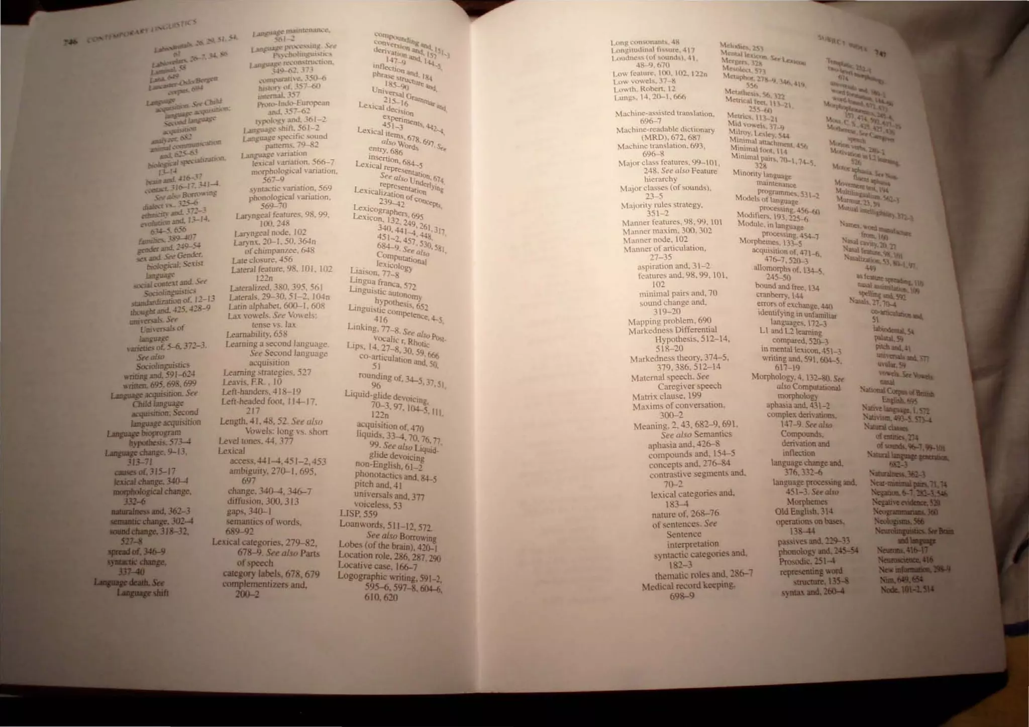 l.angu:tE~ nL.1.lnll'n..llk:~.
:'('11 :.
Lart~"" ~'l'l':C.·"UJ~ 'l't"
p.." ..:h...'tlmgUl'u...·,
1An8U01S~ rl".·llfl'rru...·U('IO.
w<J,....("I~••
r.l
.."l.11l1J'lf!lfn.:.350--6
hl..rlr:' 11, 357~)
IDr~rn..ll, .1.57
rn~h)-lnJ')-European
.lllJ.357-62
r"J'l'I~g) and. 361-2
wn~u.tg~ "hifr. 561-2
LMlguJge "pecitic sound
pattem:-.. 79-82
Lant!uJge  matlon
1~kl1j ariillion. 566-7
mQrphological variacion.
67-9
s}nractic variation. 569
phOnological variation,
569-70
LII) ngeal features. 98. 99.
100.148
Lar}ngeal node. 102
Larynx. 2(}-1. 50, 364n
ofchimpanlee. 648
Lal< closure. 456
Laler:li feature. 98. 101. 102
122n
L.1Ieralized. 380. 395. 561
Lalerals. 29-30. 51-2, 100n
Lalln alphabel. 600-1, 608
Lax vowels. See VO" els:
tense is, lax
Leamabilily.658
Learning a second language.
See Second language
acquisition
learnIng stralegies. 527
Leavis. FR. . 10
Lefl-handers. 41 8-19
Left-headed fool. 114--17
217 .
Lenglh. 41. 48. 52. See also
Vowels: long H. short
LevellOnes. 44. 377
Lexical
acc.,s. 441-4. 451 -2. 453
ambiguilY, 270-1 , 695.
697
change, 340-4, 346--7
diffusion. 300, 313
gaps. 340-1
semanlics of words,
689-92
Lexical calegories. 279-82.
678-9.See also Pans
ofspeech
C81qory labels, 678. 679
compIementizers and.
200-2
.·Qrn~
.·on~;:ht.ltn8' b .•
ck' ,Ion ~'II.I,
n"allOn ilIld,IS,S,)
147_9 '">d. I......
rntleclion. S
phra.e 'tru""d. I...
U .185-90<tu,. an..
nlersaJ -""',
~15- C"""
Lexicaj d .16 ""''''"-
ex.:I~lon
-4 "rnen
L' 51-3 1s''l.!2
e.llCaJ items. 67 "<l
also w: 8·697
entry. 686 ol'd" s.,
Insenion 6
Le.xicaj re ' 84...5
presenta .
See a/~o lJ hOn. 674
represe nderl'
LexicaJizat : ntation YlOg
.....on of
Le' 23'l-42 conc"PI..
X~cograPhen
LeXIcon 132 ,695
, .249 1
340,441 .-61,317
451-2.4;;.448. '
684--9 S , 530,58
Corn . ee al.fo I
I
. PUlalional
. eXlcolo
LIaison, 77-8 gy
L~ngu~ franca. 57'
LinguiStic auton ..
· hYPOlhe,~ITlY
Linguistic corn' S, 652
· 416 pelen«·4-5
Linking. 77-8. See .
· vOCalic r all() POl
LIps, 14. 27-8 j Rholtc
co-' ,0. 59 666
a.nlculation and'
51 .50.
rounding of 14--
96 '·),37 51
Liquid-glide de" . . '
70-- Olclng
122~' 97. 104-5~ III.
acqulsilion of. 470
Irqulds. 33-4. 70. 76.17
99. See also Liquid_ .
glrde devolcing
non-English. 61_1
phOnOlactics and.-1l+-5
pilch and. 41
universals and. 377
vOIceless. 53
LISP. 559
Loanwords, 511-12. 572.
See also Borrowing
Lobes (of the brain), 420--1
location role. 286, 287 "X)
Locative ca<;e, 166-7 ' -
Logographic writing. 591-2
595-6. 597-8, 604-6'
610.620 '
Lun~ l.:on.,.onl1nt... .:l~
l..t.mgiludinul rl......ure. 411
Loullne...... (of ..ound". 4'
M~l)lh 251
MC'fIall~"ltc
MC'&c1 • '2'tJlO. 'kr
l.c"ltub
'Ac "c:c:t.s'n
4K- 9.670
Low feature. 00. 102. 122n
Low vowels. 37-8
Lowth. Roben, 12
Lungs. 14. 20-1. 666
MaChin~9~~Med translation.
Machine·readabe dictionary
(MRD). 672. 687
Machine translation. 693.
696-8
Major class features. 99-01.
248. See also Feature
hierarchy
Major classes (of sound..l).
23-5
Majority rules strategy.
351-2
Manner features, 98. 99.101
Manner maxim. 300. 302
Manner node. 102
Manner of aniculation.
21-35
Meli1phctf 21, I
~56 I 14<,..~
MCtultol ~( ,
Melnl'.lll~'il~l
25S-f,(1 '2
Metril.: 1: 21
Mid lowe"•. 11_lJ
Mtlr~y. Lt:llley. 5-l4
MI.OImal atllil:h
Mmimal fool, ~Il, 4Sft
Mtmmal P<lir;, 11)"" 1
328 • 4-5,
Minority lan@u,ge
matntenan~e
Mod programmes.S31_2
e<.. of langua@e
aspir.llion and. 31-2
features and, 98. 99.101,
102
proce......mg 4S(....6()
Modifier.. 93, 2i5~
Module. In language
proce"mg.454-1
Morphemes. 133-5
acquisition of. 41 -6
416-1,520-3 .
allOlTlorph, of. 134-5
245-50 .
bound and f!<e. 134
cranberry. 14-
minimal pairs and, 70
sound change and,
319-20
Mapping problem. 690
Markedness Differential
Hypothesis, 512-14,
~rroro; of exchange. 440
Identlfymg In unfamiliar
language,. 112-3
Ll and L2 learning
518-20
Markedness theory, 314-5,
319.386,512-14
Maternal speech. See
Casegiver speech
Matrix clause. 199
Maxims of conversation.
300-2
Meaning. 2, 43. 682- 9. 69.
See also Semantics
aphasia and. 426-8
compounds and, 154--5
concepts and. 276-84
contrastive segments and.
70-2
lexical categories and.
183-4
nature of. 268-76
of sentences. See
Sentence
interpretalion
syntactic categories and,
82-3
. compared, 520-3
In ~.enta lexicon. 45l-3
W
nttng and. 591. 604-5
61- 19 .
Morphology. 4, 132~. Set
also Computational
morphology
aphasia and. 431-2
complex derivations.
47-9.See also
Compounds.
derivation and
inflection
language change and.
376.332~
language plllCe'Sing aDd.
4S -3. Set al.ro
Morphemes
Old English. 34
operations 01 bales,
3&-44
thematic roles and. 286-7
Medical record keeping.
698-9
passives aDd. 229-33
phonology al,:M5-M
Prosodic. 2S1-'
iepiESCiMl'"
.,.,.t..a....".
 