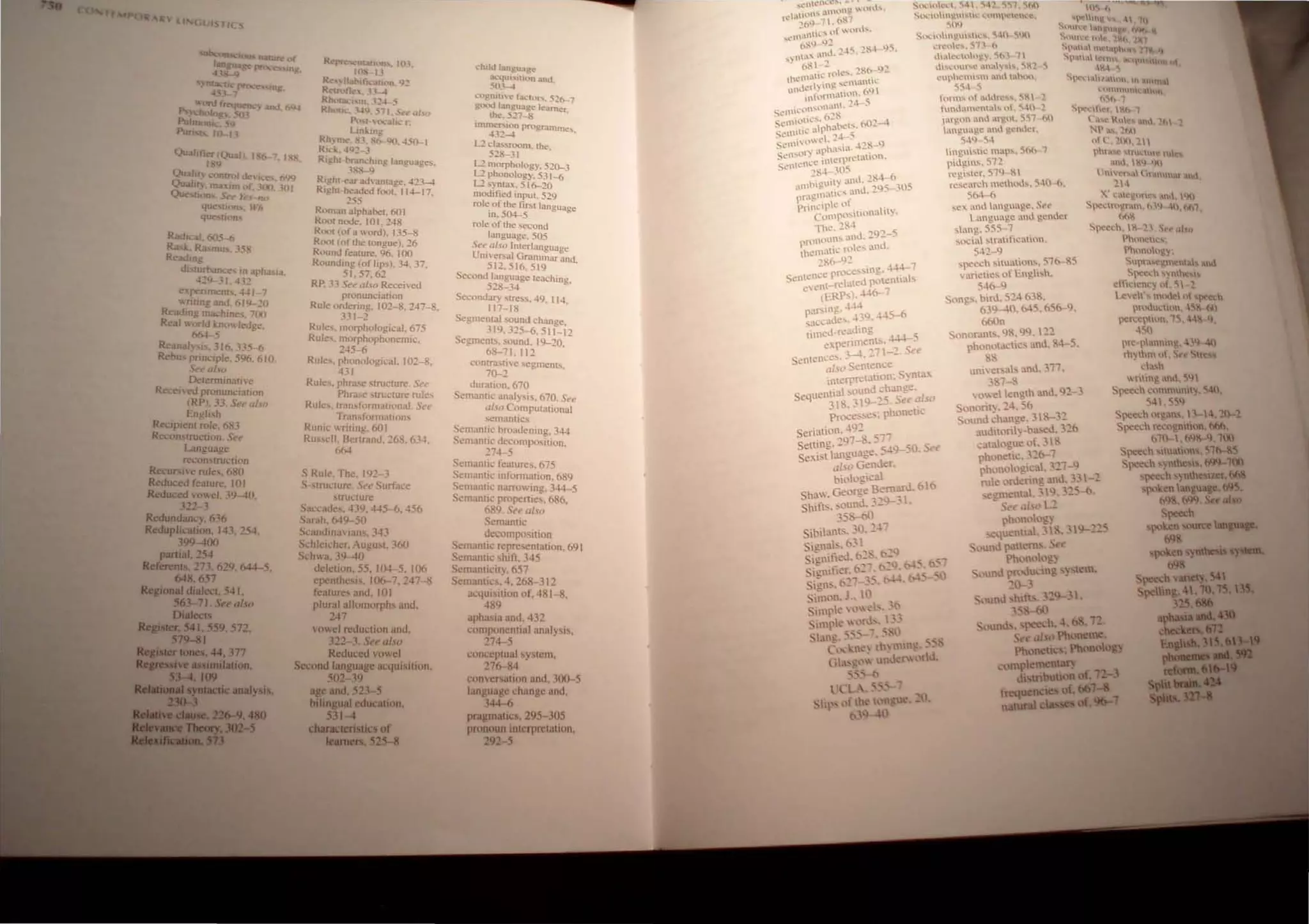 l L ( s
sun.::olD:! tOUs natun:
!~e~.e'S ng
R!'~llIatlun, IO.l
10 n
R!', 113blfk (h~. Q~
RI.!'tn.ltll". lJ........
Rhoct.,.· m, .'':'" :;;
~.:;·~I..ln)&.-(" 109
"-lW (reque",-") and, 694
~ycholog'. 5 1
PutrnOfU. ~"'<)
RhOlI,; •.1..N. 5 I. Srf!' dJ.flJ
p)-.(·HII.:ali.· r~
Lmlmg
Puns 10- 11
Qual • C'r Qual. I 6---. I.
.'9
Rh)ortk". Xl, X()-I.)(), 45~1
Rh.·k.41)~ .3
RighH'Ir.Ulching language~.
QuaJH) .·Control dei.'C' . &JQ
Quaht}n:u.lm f•. 00 301
QUe-stl 'n Se-~), S'-no
.1.'Hi-Q
Righ(·ear ad anlage. 413-4
Righl-hea.ded foot. 11+-17.
'"
qut.·'uoo,: U'h
queS(H1ns
Radical. 605-6
R~ l Rasmu... .15,
R.:adine
dhl~rbance In apha,ia.
-l~9-Jl ..H~
e:tperilTk!'n.... 441_7
"ntmg and. 619-~O
Re-.lding ma..:hine" 701'1
Real ",odd knOl, ledge,
~5
Reanal} 'IS. 3J6, .lJ5-6
Rebc pnncipJe. 596, 610.
Sp~alw
Determinau"e'
Recelcd pronunciatioll
(RP). 33. Se~alw
English
ReCipient role. 683
Reconstruction. Set.'
Language
reconstru(.'tioll
Recur Ie rules, 680
Reduced feature. 101
Reduced owel. 19-40.
122-1
Rcdundann. 636
Reduplicatt;>n. 143.254.
39'!--IOO
part.al. 254
Referents 273.629.1>44-5.
648.657
RegIOnal d.aJl"CL 541.
563-71. Seea/",
D.alects
Re,ISIer. 541. 559. 572.
579-81
Regi lei' Iones. 44. 377
Jteareuive IIS5lmiialion.
53-4 109
___II)IDlactic anaJy IS.
Roman-;,phabet. 60 I
Root node. '0 I. 2-1-8
Root (of n ",ord). 135-8
Rom (of the longue). 26
Round feafure. 96, 100
Rounding (of lips). 34. 37.
51.57.62
RP..3.1 Su al...o Recei "ed
pronuncialion
Rule ordering. 101-8.247-8.
331-2
Rules. morphological. 675
Rule,. morphophonemic.
245-{5
Rules. phonological. 101-8,
431
Rule... phrase structure. See
Phrase ..tru..:ture rules
Rule,.., tr<lmfonnatipnaJ. Set'
Tran..formiluom.
Runic Ioriting, 601
Rus...cll, BcnranLl. 268. 634,
664
S Rule. The. 192-
's·strm:turc St't'Surhu.:e
slrut.:ture
S,,'C.<le,. 4:1Y. 445-6. 456
Sarah. 649-50
SI..·.mdmaians, 3-1~
St..'hlcit.:hcr, August. J6()
Sch"a.39-40
deletion. 55. IM--5. 106
epenthe;i,. 106-7.247 8
features and. 101
plural allomorph~ and.
247
vowe-l rcdut·tion and.
J22-3. St.'t' also
Reduced vowel
Srcom.llanguage af.:quil"llion,
502- W
age and. 521 5
hilingual education,
S31-1
characteristics of
learners. S25-11
,,:hil,J liln1Zua.f:~
"'.'4Ul"tt~"11 and.
503 -4
cognatle ra("lOf'Ii., 526-7
good language learner
the. 52:7--8 .
Imn~~~~n programmes.
12 da..~room. the
528-3 t •
L::! morphology, 510-3
L2 phonology. 531-6
L2 syntax, 516-20
modified input. 529
role. of Ihe first language
10.50+-5
roll! of the 'iecond
language, 50S
See al.fa Interlanguage
Uniersal Grammar and
512.516.519 .
Second language teaching.
528-34
Secondary stress. -1-9. 114.
117-18
Segmental sound Change.
J 19, J::!5-6. 511-12
Segments. sound. 19-20.
68-71.112
contmsUve segments.
70--~
duration. 670
Sernanfll.: analysis. 670, See
u/Jf) Computational
:-emantlc~
Semantic broadening. 344
Semamic decomposition.
274-5
Semantic features. 675
Semantil:- Information. 689
Semantic narrowing. 3-14-5
Scmantic propenies, 686.
689. See a/so
Semantic
decomposition
Semantic representation. 691
Semantic shift. 345
St!mamicity, 657
Semantic!'!. 4. 268-312
iKt)uisilion of. 4ft 1-8,
489
aphaSIa and. 432
cornponcnrial analYSIS,
274-5
i,;om::cptual syh!l11.
276--84
c:onvcratinn and, lOO-5
language l:hangc and,
344 I>
pragmatics. 2Y5 lOS
pronoun Inh:rprl'tallon,
292 -5
SI'II..·u,k·.
SI')(.:"l1loU"II.. l'lmo,.·'I..·"I',
'ilN
S'l.:lnI1)!:,t~ .... c,. c,tl{'
I..'n."'lc', ...." h
,h.('.·,u}::~. 'ih' 1
,h"'l:lUr,.: ,1)')''''. ~~! ,
':Ul'hl!1I""I.Id .'('(1.
~~4 ~ ~nl"tlIh,"hll1
htO.h ..
hmn~ 1 .ddr~...... ~~  !
hmuamC'lah ut. s·m l
.'"rll-0n .md artJ,l.lt, ~~1 hO
al~ua~e imd ~..:.tll~r.
Sr~' ther ' l'.h 1
,49 S4
hngUl,IC "1<p.... 56(1 1
p"!l!-ltls.51!
rcgish!r. 511.)· ~ 
rc...l:nn:h method.... 540 h.
564 (:,
S1!' und hmgutge. ~I'f'
LangUlge 1,1d gC1der
slang. 555· 7
socil slmtltlcatlon.
542·Q
,peet.:h ...1oo.HOO.... SI6-S5
"arieties l)f Engh....h.
54&-q
Songs. b"J. 524 b38.
b3'l-lO. 645. &5&-9.
6&On
Sonoranl.... 48. IN. !2
phoootJ.ctks. and. & 5.
81
uneno.a'" and. 371.
"117-8
,o~d englh amI. q2-3
e. C'",uc llt'ltl
Nl'.1... .,h4
ntt !nn.'1 
lhr. t,' IIl1C mh!
,mI.' ~q llll
 1 1"'~' .1 (If,nml,1t 1I1l
14
X' l:<~~on~'s ,tI. 'Kl
S~"ttl~ram, h'l) Hl. htl1
(*'~
Spc~d, ~ 2'. ,"I'C" II"H
Phmlt:II.;"
Phnnllllg
Sl'lf;S~~mel., ,U
Speed, ')'1he 
dtC~n~y' ,, 1
Leoch' mulle 1 )( h
pn"M.lI.;H(l,--~i t'*.l
pen,:cl'Hl'" 1~ 4~ )
4~1
pre p.mnlng. 4'9 41
rh-.,hm n, S«'C" ~t~"'!i
. da...h
-nttng anJ, ~q
Spec..::h I.:,)mmun,)'. '~O.
S-I1554
Sono"I. 2-1.56
Sound ';hange. 3&-.12
audllony-basou.326
calaJogue of. 3I
phoneuc. .3~b-7"l
phono,,!pcaL 3.7-9 ,
rule o"knng <Ind. 33 -.
",,,,,,enla!. .1  4. '25-0.
Speech nrg;ns D  4, 21- l
Speech fc~ogm'l)n, ~
671-1.0)1 4.71--'1
Spe~..:h ...I1t'1<:. Sltr
Speec"ynlhe  .t+l9-7Xl
spec·h )nlh ller.ftIi&
sl<',en .nguag~. b'l5
04 ,b4'l S. also
:p=h
- .. ~ ho Le
p.1l'noog) "l"'t,
cquentlal. 3PI. .1 ~-.-
. ('lund pattern:... fC
Ph.'nl..)og.)
" lUOl.l pn~u("lng :..y~tcm.
~O--'
S lUn.! ,hlfl, "~~'I.
. ,,'~)
.mnd~....pet.!'ch.~, b 1 7~
s.e aho Phonente
Ph,)n~nc'; Ph,)m)ogy
mplemenl~
dl tnbuuon of. '72 3
frequ n"es of. 661
n rural clal of 96-7
I"'ken sou!C~ an&UI&C
69
,po""" ynthesis ,-.
69
Sp=:h ,an~. 54
'pelhng.4. '1).15 
325.686
apbuia-
,hecUn,fI
f.naiIh. 5
 