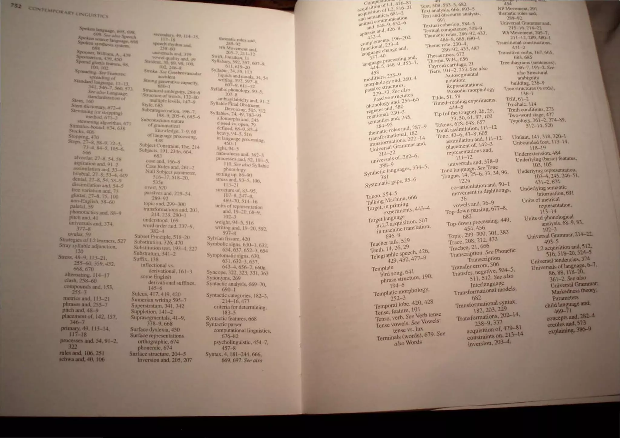00 27 54-
~ ~on.md.~91 '-~
lmllam n and ,,;-
lab ,_ . - ~ 4
dent.> ~i . ;5.1-4. +l9
dJs . - - •.,4. 58--9
trt'/:ndaru:n .tn<f. 54- 5
8
• C!T1.atlOn ilnd '75
otta... "'17 R ..,- ' •
non £nih-h:5~Jo()(J
palatal 59
ph >nota t
puc.h an~ ~J arid. 88- 9
unnersal, and. 374
ln$ .
U ular 'i9
Straregle;';r L2 I
Stra} sylJahl earne". 527
120 e adJUnctIon.
Srn:ss 48-9. J13-' I
255...(j(). 359. :13'
668.670 -
ai,rerna
h
ring. 114-17
cas . 258-60
compounds and. 153
255-7 •
metnc and. II 3-21
~and. 255-7
..._rmd.4S-9
P-lof. 142 157
346-7 • .
...-,..49.113-14
111-11 .
..__ .... 54 91-2.
~.•___
__2S1
_ ..411. . . .
~I "'~)II"'-I:"
r'" , h rh".tbm:tnO
-<>0 •
ua 'i~NOU: Wld.. , hJ
m""-' l. l~U:~f) anll4q
IOZ ""'0-. • Wo,
tn) e " e~br Oa: 'ul
.' :mn ldent .u-
, ~r;J,U'C' l..'ap;.lL'U)
~truclur:~1 :J~I;II '- •
. IJUI.'1ure ut W~!~JU~IY. ;X~-.6
q)uhlplc I• • I.L -xo
~C)ole. h~5 :el'i. J·n-9
Ubc.HegOJ'l.lal",n. 1Y6-7
Sutxo I~S-l}. 205-0, 6X5-6
l'[ ",.. I Us n.Uure
gr.lmm..llical
of ,:;ol.leJgc:. 7-'), 6N
"" 1~"£f! rnl(:es~lOg.
S
SUbJCCI Lunslrai
ut'lJ<.'d • IQJ "'3
01
, The. 214
68.1 . - -In. 66-1.
'oISC .!OJ 106-8
~~~fSR~es and. 2tll -::!
.5 j~ :;dparamett!r.
5.15n .5 1 1<-~(),
m,:n 520
p.I'i"IVe" anu "'),
2X9 'i' • 0- 9~ H.
h~ril:.llld,2t;9 300
transfonnatHlOs anLl
2 I4. 22X. 2Q(~I . :!O].
uudcr~wod. lotJ
I..('rU oruer <lUU 117
lX'- .... ·9,
S ~..j
,.uthC,t Pnn..:tplc.5IH 10
~uh"'lUut~on. 126.470 ...
S
U~...[ltUIJ(ln le~l. ItJJ-l ""7
u"~trarum. J~ 1-2 .--
Sufi: . J.1R
mtlectional 0'.
dcr~"ational. 161
~Oflle English 3
deri vational suft-
145.,(, . IXes.
Sulcus: .j 17. 41 9. 420
~umenan writing 595-7
Superstratum. 341 342
~UPPletion. 141 -2'
uprasegmenlals. 41 - 9
.178- 9. 668 .
Surface dy lexia.430
Surface representations
onhographic. 674
phonemic. 674
Surface structure. 204-5
Inversion and. 205. 207
IlklUUtlt: ruL:
'J-~'l :0. WlO
UhM.,H1coror
'ltl 7 ru <tno
S~ltt.J:lrl..H 211 lo!
.'".....~. h.m. I)
. '-7, :'i"~, 547 N)
S)lIahl~1~4~l~::!U 7 -t.) ,
Ilo.tUHJ: <In./~dl...l)
~ntI08. 591 ah. 34. .54
om -.597- 8
SylJ.lhlt.: Ph-9.611 - 12 .
107~nlogy. 90-5.
umblo;yll' b'
Syllable Fin~ ~~(y and, 91_'
Ot!voit.:i ~lruent -
Syllables. 2-1. 4~g/()5. 512
aJlomorph . K3-95
closed .. s ~ and. 245
defined 6~)pen, 79
hea..'y, 94-5.
9
5~l
In langu~lgt! re .
450....1 P X:e5lng,
iJgh~ 'J+..5
nat~ralnes.'i and, 36'
procC:i.'M!'i and ~p - .1
110. Set' "i,'o-sUH- 5.
phonulogy )'liabllt;
seltlng up, Kf>-9{)
~lrcss and, lJ3- -:'i I
II) 21 . 1J6.
!.lructurc of. Ii: 94
IIl7 ·X. 2~7 H .
41>9 70.5J.1 '16
unit... fli '
,I n:prc'l'IHalulO
<iOu, I () .20 6K- 9
102· 1 . .
":l'lghl, l)~ 5,516
",f1tlll~ .lnd 19- ""II)
5lJ7 :-<' -. 59~.
~ylvlanrl...s~re -+"0
Symbolic 'Igo;. 630.-1 ')
. 1>:14,1>.17 65' ,03_.
Symptomatil..' "'I~n~ ..
~~(;654
631. 632-3:6.17 .
64J-...l. 656-7 660
SYIKOpe. 322. .3:!3, ,3', n
Synon)ms.269 . 1.363
Syntaclic analysis 669
69()""1 . -70,
Syntactic t.:ategories. 182-1
.214-16.477 -.
cntena for determ"
183-5 IOlOg.
Syntactic features. 668
Syntactic parser
computational linguistics
67(>-,82 ...
psycholinguistic. 454-7
457-8 •
Syntax. 4. 181- 244 666
669. 697 Se~ al'~
TabOO, 554-5
q~ ~~c::~~~------~~~~--------------------..
Te),t. ~OR. SKl 5,6Kl
l'cx.' inuy~I~, 66(" 69, ~
Tt!x ami dll'tt.'uur...e ltoaly",'!o Nt' MUltOIt'"1 2
1
, 
69  , lhcllOI(; fht& 1e1
Tt:x.lua coheslun. 5K4- 5 2~9 _l)'l
TeJll,ua compcu:m.:e. SOR _lj Um~ersa (irammM 1.11
ThctnlIC roles. 286-91. 41) _5-1o.1.'!C.--l1
486-S, 685. 6l)()' Wh !;1u'Iemcnl, 2h~·1
Theme rolc. 23()-, . - -:-' --1. 'lK4,4'6(}- 
'286-92. 411. 4.'.1 Tra.m.ltlona (,;0"..'" 
The,auru
s
e
s
.
612
411 1 C H,"'.
Thorpe. W.H .. 656 TranMll....e leTb.., 61 065
Thyroid cartilage. 1 1 6&3, 6~5 . .
Tree diagram, {~ne
Tiers, 0-'2.253. See ahio 86--1. ,'9 __1
n
'S·e:.!,
A..to~egmenta ~"
noi.on~ a'-':o Structural
R
ambguy
epl'e!iien(lions~ bui.dmg. '236--9
Prosodic morphology Tree sruclure~ (word,)
Tilde. 51. 58 3(>-,1'
Timed-rending experiments, Tri.,6-'2
444-5 Trochaic. 114
Tip (of Ihe longue). 26. 29, Truth conditions. 213
33.50.61,91.100 Two-word stage. 411
Tokens. 628. 648. 651 Typolo~ 361 2 '
Tonal assimilalion. I 11-12 b" -, ,14-9,
Tone. 43-6. 41-8. 605 512-14.520
assimilation and. I I 1-12
placement of, 142-3
representations and,
Umlaut. 141.318.320-1
Unbounded foot. 13-14
111- 1'2
universals and, 378-9
Tone language. See Tone
Tongue. 14. 25_6.33.34,96.
12'2n
co-articulation and, 50-I
movement in diphthongs,
36
118-19 •
Underex.tenslon.4S4
Underlying (basic) fealure,
103,105 .
Talking Machine. 666
Targel, in priming
eltperiments.443-4
vowels and, 36-9
Top-down parsing. 617-8,
682
Underying representation
103-4,245.246-51 ,
431-2,614
Underlying semanlic
infonnation, 691
Urnt' of metrical
representation,
13-14
UnilS of phonological
analysis, 68-9. 83.
102- 3
Targetlangua!e..
in L2 acqUlSltlOn, 507
in O1ach~ne translation.
696-8
Teacher talk, 529
Teeth, 14. 26, 29
Telegraphic speech. 426.
429.432.477-9
Template
bird song. 641
phrase strUcture. 190.
194-5
Templatic morphology.
252-3
Temporal lobe. 420. 428
Tense. feature. 10 1
Tense. verb. See Verb tense
Tense vowels. See Vowels:
tense vs. lax
Tcmlinals (words). 679. See
ll/soWords
Top-down processing. 449.
454.456
Topic. 299-300. 301. 383
Trace. 208.212.433
Trachea, 2 . 666
Tran cription. See Phonetic
Transcription
Tran.fer errors. 506
Transfer. negative. 504-5.
511. 512. See also
Interlanguage
Transformational models.
682
Tran. formational syntax.
182, 203,229
TransfomlatiOns.202-14•
238-9.337
acquisition of. 479-81
constraints on. 23-4
inversion. 203-4.
Universal Grammar. 24-21.
493-5
L2 acquisition and. 512.
516.518-20.524-5
Universallendencies.314
Univen;als oflanguage.6-1.
86.88. 8-20.
361-2. Set also
Uni"etsal~
MarkedDcsStbiMJI7;
ParameteR
childanguaF""
469-11
~­
aeoeS
expIei i •
 