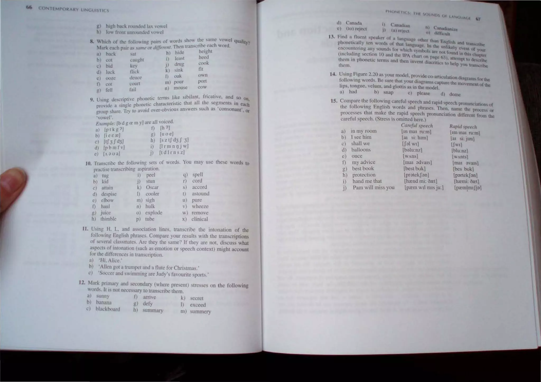 (,
T£ IPO 'AR lINl,lJI5T1CS
g) high Ilad.. rll1nJ~J la vu"d
h) 1,, !"mnt ullfuun,kd ",we!
" . 'nJS sho Ihe same vowel 4Ualit 1
8 Whkh of thc h)II(lIn~ pal'" of 0 -n'bc each word Y
. - liffc t Then trans" .
. larl. ,,:tch p.lir s ,/llIe or (I ('rfll, hide height
al bad.. s.ll h) heed
b) cot caughl iI least cook
0) biJ kc) j) drug fil
dl luck llio:k k) ,ink own
eI ,"'Ze deuce 01
1
» oak pOri
t,;UUf[ pour
t) cot nJ mouse cow
g) fell fad , ' . . , ,
. ' h -lic lerms like Sibilant. fncat,ve, and so on,
9. Using dcscnptlvC P o~~c characteristic (hat all the segments in each
provide a Single phone'd bvious answers such as 'consonant' Or
group share, Try to avo, over-o
'vowel', ,
£ I '[b d g re my] are all VOIced,
'Camp e, [h?]
a) [p I k 0 ?] f)
b) [iee;] g) [uoe]
c) [tf3fd3J h) [ztfd3J:J
d) I bmfv] I) nrmnOJ J
[p ] J') ItdlrnszJ
e) A ~ U a
10. Transcribe Ihe following sets of words, You may use these words to
prnctise transcribing aspiration,
a) lUg i) peel q) spell
b) kid j) SLUn r) cord
c) attain k) Oscar s) accord
d) despise I) cooler t) astound
e) elbow 01) sigh u) pure
f) haul n) hulk v) wheeze
g) jUice 0) explode w) remove
h) thimble p) tube x) clinical
11, Using H. L, and asscx:iation lines, transcribe the intonation o f the
following English phrases, Compare your results With the ~nscnptlons
of several classmates, Arc they the same? If they are not, dISCUSS what
aspects of intonation (such as emotion or speech context) might account
for the differ~nccs in transcription,
al 'Hi, Alice.'
b) 'Allen got a trumpet and a tlute for Christmas.'
cJ 'Soccer aJld swimming are Judy's favourite sports,'
12, Mark pnmary and secondary (where present) stresses on the following
words. It is not ncccss:tf) to transcribe them.
a) sunny f) arrive k) secret
bl hanana g) uefy I) exceed
,) b)ackhoarJ h) summary m) summery
t3.
14.
d) C mada
d (10) reJecl
I)
II
'·IIU .....111( ) 111
• tn.lI.h.m
('l)rl'i"
/"
1 I Canalhanlle
01 ""h~uh
I·intl a, fluent ~pc~t.;,cr uf a a"UU~,"c hlhcr Ih'n ' I' h
e e • _ng, and lrall' he:
ph(lOClIcally len W('I'l" "I thaI tanpu,,~c, tn Iho unhle'l n
,. ' . d ' . C Y ~tnt I)f YOUr
t;ncoun~enng ,,~y ~Oun  tOf :h".:h '»' l1b4.1o;, Me not lHund in thl tha ter
(including secwlO 10 anothe tp, chan un page M). allom!,1 III <I ~~
them III phoneltc lcnns and then lOVcnt UIUl..:nllcs 0 help you tran nne
Ihem,
Using Figure 2.:!O us your model, provide co-,lniculahon .hag.ram... ror Ihe
following words. Be sure Ihal your diagrams capture the mllvomen) 11 tho
lips, tongue, velum, and glOltis as in Ihe model
a) had b) snap ~l please d) dome
15. Compare the folowing careful speech and rapid speech pronunc;allltn, or
tbe following English words antI phrases. Then, name the pmCess or
processes that make the rapid speech pronunciation different frllm the
careful speech. (Stress is omitted here.)
a) in my room
b) I see him
cl shall we
d) balloons
once
c)
f) my ad vice
g) best book
h)
i)
j)
protection
hand me that
Pam will miss you
Care!ul speed, Rupid ' peech
llO rna, ru:m] [,m ma, ru:m]
lal si' hlln] a, si: jlml
[J~l w'l U""1
[balu:nzl [blu:nz1
IWAns] [wAnls]
Ima, advals] [rna, :1va',1
[bcst bukj [bes buk1
Ipr;)tckJ:1n] [p;>rtekJ:1nj
[hrend mi: oret] [hremi: oretl
[prem wII mts ju:] lpa:mjmIJj:11
 