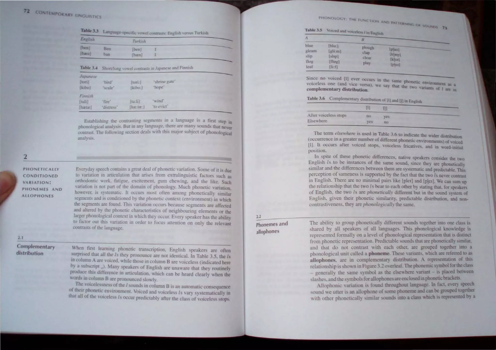 2
PHO'IETICALlY
CONDITIONED
VAIIIATIO~:
PHO,,",EMfS A D
AllOPHONES
1.1
Complementary
distribution
Gt. T C
Table3.J
Eng/uk
[ben)
[bm)
Ibm)
(born,
---
---
-
Table 3.4 Shon!Ion= ,,,,"cl cootr"-'l> ID lapane<e and Finm h
~----------~------------~-----------------------
Ja
[ton) 'bml' (tori:! '"hrine gate
(boo) '''-"'lIe' (kibo:j 'hope'
Fuuush
I~-"hj 'fIre [,u:!i '"ind'
[bortr) ·di. treSS' Ih",:tr:j "roencC
Establishing the conua: ung segments in d language i a fj"" . tep In
pbonologll:aJ anaJ~,j.'. But in any language. there are man) ound. that ne'er
conlJaSL The foHm'ing secuon deals wi!h !hi. major ,uhje~1 01 phonological
anaJ~ IS.
E'e~'da)' speech comains a greal deal of phoneuc ,ariallon. Some of it i due
[0 variation in articulation thai arises from extralinguistic fa~ton. uch ~
orthodontic work. fatigue. excitement. gum chewing. and the like Such
"anation is nOl part of the domain of phonology. ~luch phonetIC 'mation
however. i. systematic. It occun. mo,t often among phoneticall) Similar
segments and is conditioned hy the phonetic conte~t (environment) in v. hich
the -.egmenrs are found, This ,'ariation OCCllI> because segments are affected
and altered by the phonelie chamcteristics of neighbouring elements or the
larger phonological comext in which they occur. Every ,peaker ha~ the abllit
to factor out this varialJon lD order to focus attention on only the relev~t
contrast, of the language.
When first learning phonelic lmnscriplion. English speakers are often
surpnsed that all lhe Is they pronounce are not identical. In Table 3.5. !he Is
10 column A are voiced. whIle those in column B are voiceless (indicated here
by a '~bscnPlol.. ,fany. spea~ers of English are unav.are thai the) routinely
produce lhl dltlercncc 10 articulation. which can be heard clearlv  hcn Lhe
v.ords in column B arc pronounced slowly, •
The '()Icdc sne, 01 lhe I d' lB' ,
. soun s 10 co umn IS an aUlomallc cun cquen.:c
of their phonclJc.environment. Voiced and VOiceless Is 'aT) sy'tcmatically In
that all of the '(11 clc sis flCcur pn:diclably after the cia. 01, oiedc" slUps.
2.2
Phonemes and
allophones
p~m"()tOGV tt1[ H ( IIU
Tobie 35 7'l
~
I>lu< Il>lu:1 I'tough
gleam 19liml 11'1....1
dafl • 1a.1'1
:-.lip I,hpl t.:h.-.u
Hog Illogl pta)
I 11>1
kat lliof]
11'1011
in~c no voiced [11 eyer ''Ccur-, in the "'me ho _
VOiceless one (and "i(:c 'Cf'U). we ...a) mat;c nl!llc enlnnnlCnt J
complementar~ distribution. t"" vanam of I are In
Tnble 3.6 Complementa') ~"tnbullnn ,,( III and III m EngJi"
AIt!r  oiC'ele~:-. '!top...
El",,, here
(II III
no
The Lerm elsewhere i. u~o in Table, 6 to indicate the .. .•. 'b .
.. . . . , _. luer ubtn UUon
(OCcurrence m a greater.number ofdlflerent phonetic emlronmcnt )ohm,cd
(I). y occurs after VOIced ,tOps. 'oicele" fricatiws. and in v.ord-imtial
posmon.
In 'piLe of these phonelJc differences. native speaken. conSIder the tO
En8,lish Is to be, i""tances of the sarne sound. since they arc phon~tlcall~
Similar and the dIfferences between them are s)'stemati~ and preoiclable This
perception of sameness is ,upponed by the fact thaL the tO h ncer contra! t
in Engli~h. ~ere are no minimal paif', like [pieI] and [pletl We can ,urn up
the relauonship that the tv.o Is bear LO each other b} stating that. for speaker-,
of English. the two I are piwllerical/' different but in the ,ound ',stem of
Engli h, gien their phonetic .·inularit~, predictable diqributlon, ~d nl'n-
contrastiwnes_. the} are phollologically the same.
The ability to group phoncticall} different sound: together Into one c1~, is
:hared by all speakef', of all language . This phonological knll edge i
repre.ented fomully on a leYe! of phonological repreentatil1n thai is di tin.:t
from phonetic n:presentation. Prediclable ounds that are phonetically, imilar.
and that do not conlrast with each ()ther. are grouped together into a
phunological unit called a phoneme. These v:manb.  hich are referred 10 a,
:Il1ophones_ arc in complementary distribution A represcntatinn or thiS
relationship I, shown in Figure 3.2 overleaf.The phonemic sy mbol fl1rthe c ,
general" thcamc,mool as the el.ewhere ananL- i pi ~ed hetv.een
I;.hes. and the ,y mtx)b-for alloph()nes are cndo,ed in phoneu bracket.
Allophonic arialton is found throughout language In fact. eWr) peech
()und ,e' uller L an all('phonc of orne ph()neme and 'an he grou~-d tl "ether
 ith other ph()nellcall) smular oun<.i uno a c1~ , which I represented b a
 