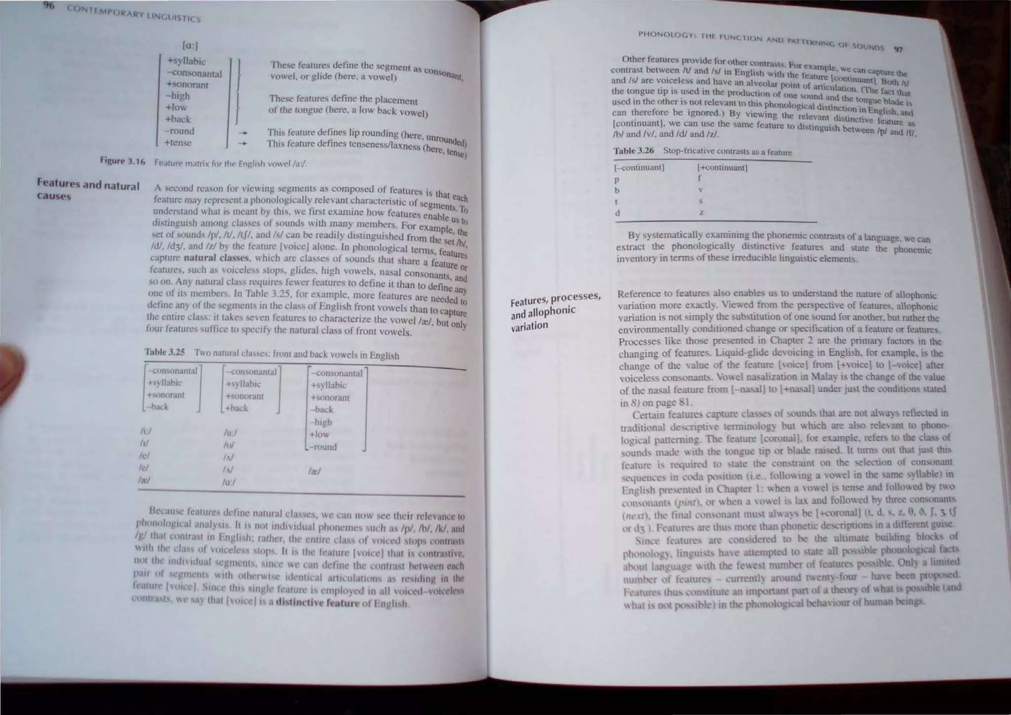 OlllTrMf>( ,
JRARY II"lGUIST/CS
]o.J
+syllabic
-consonantal
+Sonoranl
-high
+10'"
+back
-round
Hense
J
J
These features define the egment as COn
vowel. or glide (here, a Vowel) sonanl,
Thee features define the placement
of the tongue (here. a low back Vowel)
ThIS feature defines lip rounding (here, Unro
ThIS feature defines lensenessllaxness (he unded)
Figure 3.16 Fealure malri, for Ihe English vowel la'/.
re,lenSC)
Feature~ and natural
cau~es
A second reason fnr viewing segmenls as composed of features is lh
feature. may rcpresent a phonolog
.ically relevant characteristic of seg· at each
d d h · b h' f i ' . ments t
un erslan w at IS meant y I IS, we Irst exarrune how fealures e . bl . 0
distinguish among classes of sounds ",ilh many members. For cxr:::n ~ Us 10
sel of sounds Ipl, It!, IlJl. and Is! can be readily distinguished from th p e, the
Id!, Id31 and Id by the feature] voice] alone, In phonological terms ~sCIIbI,
capture natural classes. which are classes of sound thaI share a i eature,
tCaturcs, such as voice":ss Sl.opS, glides, high ·owels. nasal conson~~~~re Or
so on. Any natural class reqUires fewer features to define il than to d Ii ,and
f . e Inc any
one 0 :ts members. In Tab.lc 3,25, for example, more features are needed I
define a.ny of the segments III the class of Enahsh front vowels than t 0
o • 0 captu
the enllre clas..: il takes ..even features to characterize the vOwellrel b rc
,. ,. /".. .fy , ut only
our ealUres su ICC to speci the nalural class of front vowels.
li1bJe 3.25 Two nalural cla'~e' : fronl and back vowels in English
!
",omOlWnl"'j
+'yllabic
+sollorant
back
h:1
ill
[
o-{;on,unanlalj
+S) lIahic
+sciflorant
+hack
lu:1
1,,1
--<:onsona11lal
+syllabic
Honora",
- back
h.gh
+Iow
round
leI /oJ
lei 111 1a;1
lal 1,,:/
lIl'l,llI<'c 'l,.lIl1IC~ dl'iIJ1' llalllr<Ji da',es, we can Ill)W CC Illc illl'icvlliln' II)
phll.Hllogllal .lIwly" . II IS IH,I Ind/Vldual pitollClllCS lIl:h ii' Ipl Ih/,/k/. and
IglllI.1 C(1I1III11 III I'n 'il II: ,alher, Ille enllre class 01 vIII~l'd ~Iop mlllrN!
"'1111 lit .1,15 III VIII ell's IlIp', II " Iltt' kalUlc IHII~cllllal IS '·'J11I1,ISlfc,
11<>1 III 10U/ldu,11 C 'III 'III , SlIIlt' Ie CUll "('/tile Ihe CIIIlII.,,1 hl'l""1l c.l,h
I' "01 ('11'111 11111 <llhel1 (' HllIliral IItIUJi.III<111 I' I.' ,,1111' III Ihl
f, lurl /('1 cl III 1111 IlIgh I .11111' 1 ('1111'10) d III II 11" ,," ,,,,,·d.'
ay IIWI [Ill· J IS U di,lInflht f"alul' III In 'il II
features, pro~esses,
and allophOniC
variation
PHONOLOGY THE rUN( liON ANI) PAllfR
NINe {Jf Cj,( )..lNlJ~ ()7
Other features provide for other contra!o,l!' F
be I
. s. Or exampte
contmsl tween li and Is! in English w·lh th ' . we Can caplure lh.
d I I ' I - I e leature lco li
an s are vOIce ess and have an alve()lar po. f ' n nuantl· BOlh IV
" , wn_~~ ~
lhe longue up IS used In the production uf one d n. , •..c faCltnal
d ' th th ' SQUn and the tong bl
use In eo er lS not relevant to lhi~ phonologic  d" .. _ . ue. ade i~
h ~ be' d a !Stmcoon In Engl n
can t. ere ore Ignore.J By viewing the relevanl distinctive f ,1. ,and
lconllnuanl], we can use lne same fealure to distin ·h be ealure a,
Ibl and lvi, and Id! and Id, . gUlS tween Ipl and IfI,
Table 3.26 Slop-fricative ContraMs as a feature
l-continuanl]
p
l+conlmuanlj
f
b v
I
d z
By systematically examining the phonemic contrasts of a language. we can
extract the phonologically distinctive features and Slate the phonemiC
inventory in lerms of these irreducible linguistic elements.
Reference to features also enables us lO understand the nature of allophonic
variation more exactly_ Viewed from the perspective of feature<;_allophonic
variation is not simply the substitution of one sound for another. but rather the
environmentall) conditioned change or specification of a fe~ture or features.
Processes like those presented in Chapter 2 are the primary factors in the
changing of feature . Liquid-glide devoicing in Engli h, for example, is the
change of the value of the feature [voice] from [+voice] to [-voice1 after
voiceless consonant>. Vowel na"alization in Malay is the change of the value
of the nasal feature from [-na: al]to l+na;al] under just the conditions taled
in 8) on page I.
Ceruin features capture.:l .', of .l)Und! that are 001 all a~ _ ret1ected In
traditional dc"cnptie tenmnQlog) hut lhieh are al'o rele:ll1t I phuna-
logkal paltemmg. The feature [c ronal], for e:..ample, refel'" to the cIa" of
",untb made lth the I ngue tip (lr blade mi ed. It tum, out that Ju,t thl
t,';!ture i, requm.'! tl' -tat.: the c n_tramt on the ,elecuon of con'Qnant
'~<.lll.:n,e~ III ~....-.Ja {'V-jul'n (I.e.. fl,lIO'Ing a vowel in the arnc) lshlel 10
rllgli~h pre. entl'! IOlhapt.:r I: ",hen a oel i, len'e and f('llNet! tlO
,'O''',)I.lOt" (pmt), l'l '" hen H,,el j, la'( ant! follo cd h) three con, nalll
lll' Itl. Ih' final ,.'11 ,'n nl IllU" al"'ay' be +coronalllt. d. ,z. 9, '. J, ~ tJ
, I d, I. F 'atun: .Ift'111U nl< rc th.lO ph netic' de"riptwn . ma differenl gUI e
• -ll<.' f'llture, con ,d-rct! to be the ulumatc building I
ph,'n, I, , lin 'W t h c tkmptcd to t all po Ihl ph nolo I aI f c
,h,]tll I ngua 11th th fc I Dumber f fe ture po hie II 11 hunted
num r l'f fe tun: - WTCntl around t nt -four - h 
1 'n lllut n tmportant p.u1 thear)
In th ph n 10 bell :lOur f WI
 