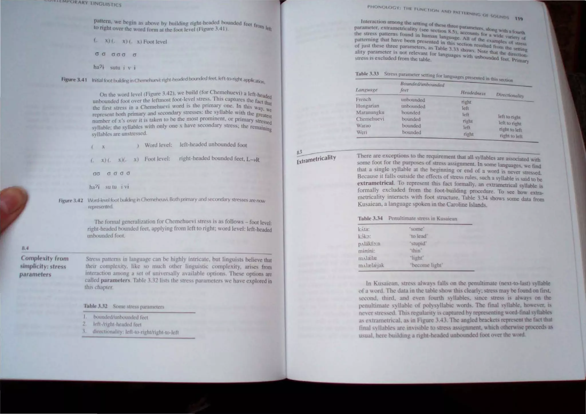 INC.UISTI( S
pattern. "e negm ,I~ ahow hy hulldlng nght-hcaded bounded fcci I
to nghl over lhe word lornr allhe fnol level (Figure 3.-11 ). rlJln leiI
(. xI(. X) t. ~) Fool level
a cr aao 0
ha?i Ulu I v i
figure 3.41 Ino,,,lloo' buikling in C"',",.f1u('vi: righl·headed bounded (eetlefl·lo.righl i1f~>lK ill'lIl.
On the word Icvel (Figure 3.42). we build (for Chemehuevi) a Icfl·h ,.
unbounded fOOl ovcr the leftmoM fOOl-level stress. This captures lhe f. ~"dCd
. th . aq Ihal
the Ii"t stress in a Chemehuevi word IS epnmary one. II~ this Way. '"
represent bolh pnmary and secondary stresses. the syllable wnh lhe g ,.
, . reate'l
number of x over il " taken to be the ,:,~st proml~enl. or pnmary 'lrc'sed
syllahle; the syllablcs wllh only one x have secondary slless; lhe remainin
syllables arc unslressed. g
Word level: lefl-headed unboundeu foOl
(. xl (. Ie xl FOOl levcl: right-headeu bounded feCI. L-.R
OOoooa
ha?j su Iu I VI
rlgu,,' 3.42 word·lev(·1 (()()IIJuilding in C/wmeiwuvi. Both prmary and secondary stresses are now
"'p"''''(1tl'(l
11,4
(IImp/l'"ily (rom
simp/idly: Irl'~
Pdr..ml.'lt'r~
The fonnal generali/alJon for Chemehuevi Siress I.. as follows - fOOl level:
righi-headed hounded feCi. applying from left to right; word level: left-headed
unhoundcd fooL
Stress pallems IJJ language: COli he highly intricale, hut Iingui.,ls helieve ;;;
their complexity, like ~(I much other lingui tic complexity, arises frum
illlCrauioJ1 amollg a cl "I universally available opllons, The~c options arc
callcu paramctc"hlhlc 1121,,1 the slress paramctcl~ we have explored 10
lit" chapter
luhle 3..'2 SOllie tress pOI ollieIt:"
h<!llIId"d/llnlJ<JlIIUbllect
;: left IClght heaued Ie I
""(elton 'y I I 10 r 'htlllghl 10 leI!
1~II{)N(Jl (J( ,v I HI
flJNC II(IN ANI
J '", IIIo(N1Nr C
• IF () N{)
Interaction among tnt: ~el I 11'1
. Ihg () these lhr
parameter. cxtramclricailly (!lice M!(;U, cc paramt:1cn,. :tt{H tI,
the ~lrc"s pattern", found in hu . )_ n K.5) acChlllll frlr a ';0delhafClUtth
palleming that have been prl!.,c~~cn. an~huagc. All hi the exa~Pl Vancty of
f h L_ uIOt"Occli """f,"",
0_ JU,l t e~e luree pammetcf1i. as lah)  on res.ulled from th
ahty parameter is nOl relevant f, I. e ,~3 h"wo.. "JIe that the de lUll!
. I (r anguauc!I. with L... ITtctlf)n
strcss " exc uded from the table. e unuuunded feet. Pnrnary
Tahle 3.33
Language
French
lIungarian
Maranungku
Chernehuevi
Warao
Wen
Stre~"i parameter ~tling for lang. .
uagcs presented in lhl.! !.t.:l.:l1nn
BmlndelilunbflUmJ('iI
feel
unhounded
unbounded
hounded
hounded
bounded
hounded
Headedl1es_
right
left
lefl
right
lelt
right
left to nght
lefuo right
ngltloleh
nghllo left
~-~~---=~~~~~~~~---------------------
E
_trametriCality There are exceptions to the requirement thai a1l svlabl~' ar .
, • f ' , ' ~,e a"OCrated "uh
some ,oot or the purpo. es 01 tress a Ignment 1n ,ome Ian .
. gI llabl . . . guages. '"e ftnd
that a stn e sy' e at the beglnnlno or end of a '''ord . .
. .' _ c w lS ne~er "lrc 'Cd
Because I falls oUL>lde the effec,ts of stress rules such a 'yll' bl' 'd .
• . , '3 a e 1 ~al to be
extrarnetncaL To represent thiS fact fonnally. an extrametrical ,vllahle "
form.ally excluded fro.m the fOOI-huilding procedure. To ..ee h~w extra-
metncality mteracls "'Ith foot structure, Table 3.34 shows 'orne data from
Kusatean. a language poken in the Caroline Islands.
Table 3.3-J Penultimate. tre<-, In Kusatean
k,'ta.
kSk:>:
p.lakb;n
m~nini :
m.Ia:Ia:
IlHt.d,cJ!ik
In Ku. ;)Jean,
, -'
'to I~ad'
• IUptd'
·thin'
'light
'bcx me hght'
 