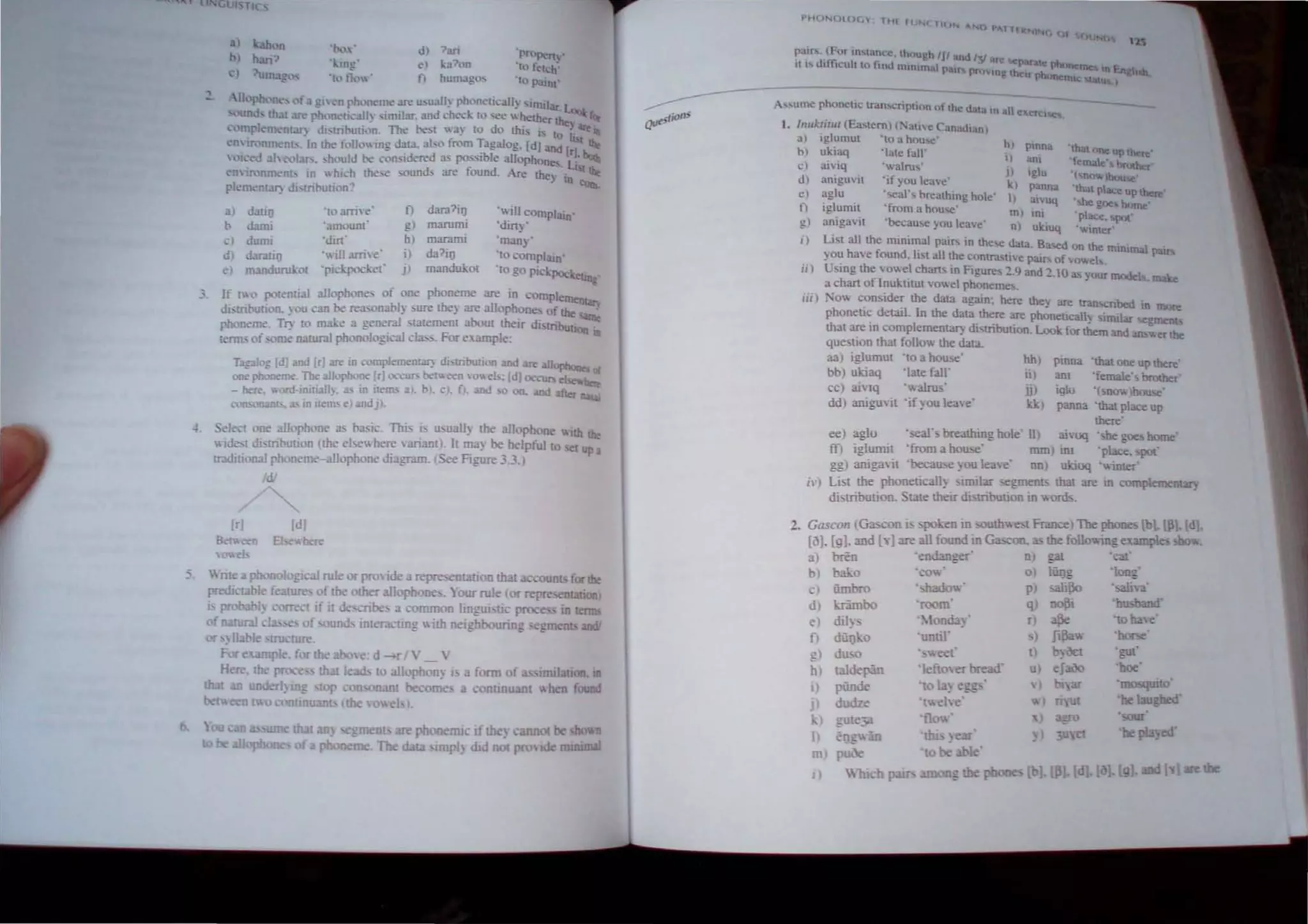 3) hh n
b) han:>
) 1umago-.
'lx, '
'I.:ing'
V
hJ tl., .
d) ?an
e) ka'hm
f) humaglh
'prupert '
'to !etch',
'to P"'nt'
..uloph <, of.) gllen ph,meme are lbua!l~ phonetically similar. ~
, und, th t are phoncucall~ s,m,lar, and ched, to ee" hether the ~
, rupleffi<'nt:lr) distrihution. The he,t "ay to do this is to ii are
<'nlronmenb. In th<' f,,!loing data, also from Tagalog, [d] and [r] t lhe
"{,- d 3h"",lars. ,hould he con,idered as po",ble allophones L: bt:.tb
. .. lSI",
em in: nment. 10  hkh Ihe.. sounds are lound. Are they in ...,
rleffi<'nt3f) distribution? eun.
a) dati!) 'Ill 31The
h duni 'amount
,) dumi 'din'
J) d.Jrnti[1 ' ill a1T"''-
d manduruJ..ol 'pickpocket'
t)
g) marumi
hI marami
i) da?iI)
j) mandukol
'''ill COmplain'
'di~'
'many'
'10 eompl:l.ln'
'to go pickPOCketin
e
_', If ( 0 potential allophone. of one phoneme are in complemetna.
...
distribution, you can he rea. nably mre they are a1loph?ne: 01 the ~
ph, neme. Tr: to m3l..e a gener:!l statement about the,r dbtribUtion 10
t<'Illb of 'orne n [ural pbonologJ.:a1 cl3". For e"ampJe-
Ta::II,; [d] and [r) are in complement.>r: di,lribu!ion and are :Il1"Phoo.. at
one ~me, 1"1Ie rulophone [r) (XC11/" be(V.""n O".b: [dJ ocellI'> eI ..
- here, ,.md-mitiall~, .b in Hems 3 ), /», c), fl, and 0 on, and after
:"l..m.."-Ofl!lDt,. ... in items e) MId J).
-+. Select one allophone a; ha,ie, This ;,. u.'ually the al1,'ph ne WIth the
 ide,[ di>lITbulion (the el.,., here  mant ' I[ may be helpful to set up a
tradiuon I phoneme-allophone dIagram, See Figure 3.3.)
(I;
Ir] Id)
Between El where
 ""el
Wnre poonol ~i.:aJ rule Of" pronde repre,.entallon thai accounts for the
predietJ Je feature of the other allophone, , Your rule (Of representation
I. probably corr t If II de cnbe. a ('()IIlIllOIl hngul lie proce in tenns
of n ;ur:!l d e of ound, interauing ith neighbouring egment and!
or ,) II hIe -tructure,
FOf"e 'ampl • ~ rthe J.ooe: d -r l ' _ 
Here, the pron", th t lead 10 aJlopoon) I a form of ~ imdauon, In
th:u an under!, iD~ top con nan[ become a contlDuaul "hen found
bet I 0 UnU<Ulb (the oe! J,
• menL are pooneffil if th ), nOi be shoWII
.ffi ,Th data HnpJ) dtd not prm Jd ffilntmal
PHCJNOLO 'I THl f UNC lIC.JN "Nil '>A1 lUt
1N(" c f 4!.(" Nl)
1"
.1"
pairs, (For m"ance 'hough IfI nd I" " ,
, . .,. fl- I ~ ;y .ro par..te pho
II I~ ul l~U t to Ilnd rmnunal I)alr nro ncrna m En
'"' vmg 11(:" phonenllc
A ...."ume phoneuc rran,(.;ripllon of the d.iJ.ta In all cxerCl'5.e'!i.
l. Inukrirur (Ea,lem) (:-;.IIC Canad,an)
a) iglumUl 'to a hou",' hI pmna 'h
bl ukiaq 'Iale fall' I) am f atoneuptberc'
c) aiviq 'walru,' emale"lJrother'
d) amgu"It 'if you leave' J~I i~~na (nc,"')boo5e
e) aglu 'seal' b h' hI' '!hal p1ac< up there
.- 'real 109 () e I) UIVtJq • he go<:> OOllle
n i!!.lumit 'from a hou,e' . ,
-. "be' ,m) 10, 'place, spot
g) anlgaH cau,e you leave nJ uluuq .....inter'
i) List all the minimal pair,; in the... data, Based on the minimal patr~
you hal e found, Itst all the contra'lIve pairs of ","'el.,
ii) U<ing the ....owel chans in Figures :!.9 and :!,IO as your model; make
a chan of Inuktitut vo"el phonemes. '
iii) ,'ow c.on~ide~ the data again: here they are transcnbed 10 roo",
phoneuc det31i. In the data there are phonetically similar ~l!.1llents
that are in complemenLar) distribution, Look for them and ans~ er the
que,lion thai follow the data,
aa) iglumut 'to a hou",,'
bb) ukiaq 'late falr
cc) ainq ''''a1111:;
dd) aniguYit 'if you leave'
hh, pinna 'that one up the",'
ii) ani 'female'. imxber'
iJ) iglu '(,now)house'
klq panna 'that place up
there'
ee aglu 'sears breathi.ng hole' il) ai"llCl 'she goe, home'
m iglumit 'from a hau;,e' mm) int 'place, !.pOl'
ggl anigavil 'becau"e )OU leae' nol ukiuq 'winter'
i") List the phoneucally . unllar segments that are in complementar)
disuibution, Swt.e their ditribution in words,
2, Gascon tGascon i poken in .,outhwe,t France) The phones [b], Ull, {dl.
[3], [g], and [v} are all found in Gascon. as the follov.'ing examples sbo...
a) bren 'endanger' n) gat 'c '
b) bako 'ro ' 0) liiJ]g 'long'
e) iimbro ',hado' p) 53liBo ',ali, '
d) IJ:imbo 'room' q) ~i 'hlMand
e ) dil)s 'Monda)' n * '10 ha e"
f) diilJo 'until' s) Ji~ 'horse'
g) du,o ',weet' t) b)oct '!!1l1'
-'de - 'leftoer read' 11 eJa30 'hoe'
~») ~:n~an 'to 13) eg" '  ) lI.f 'mosquIlo'
j) dudze 'tvoehe' ) nlIt 'he laughed'
k) ;ute:- 'f! xl a ro
I) elJ~ in 'th!, , ear' ~ I ~ rt 'be pla:~'
m ) pOOe 'to be be'
I. "1Uc-h paID • phone [y are
 