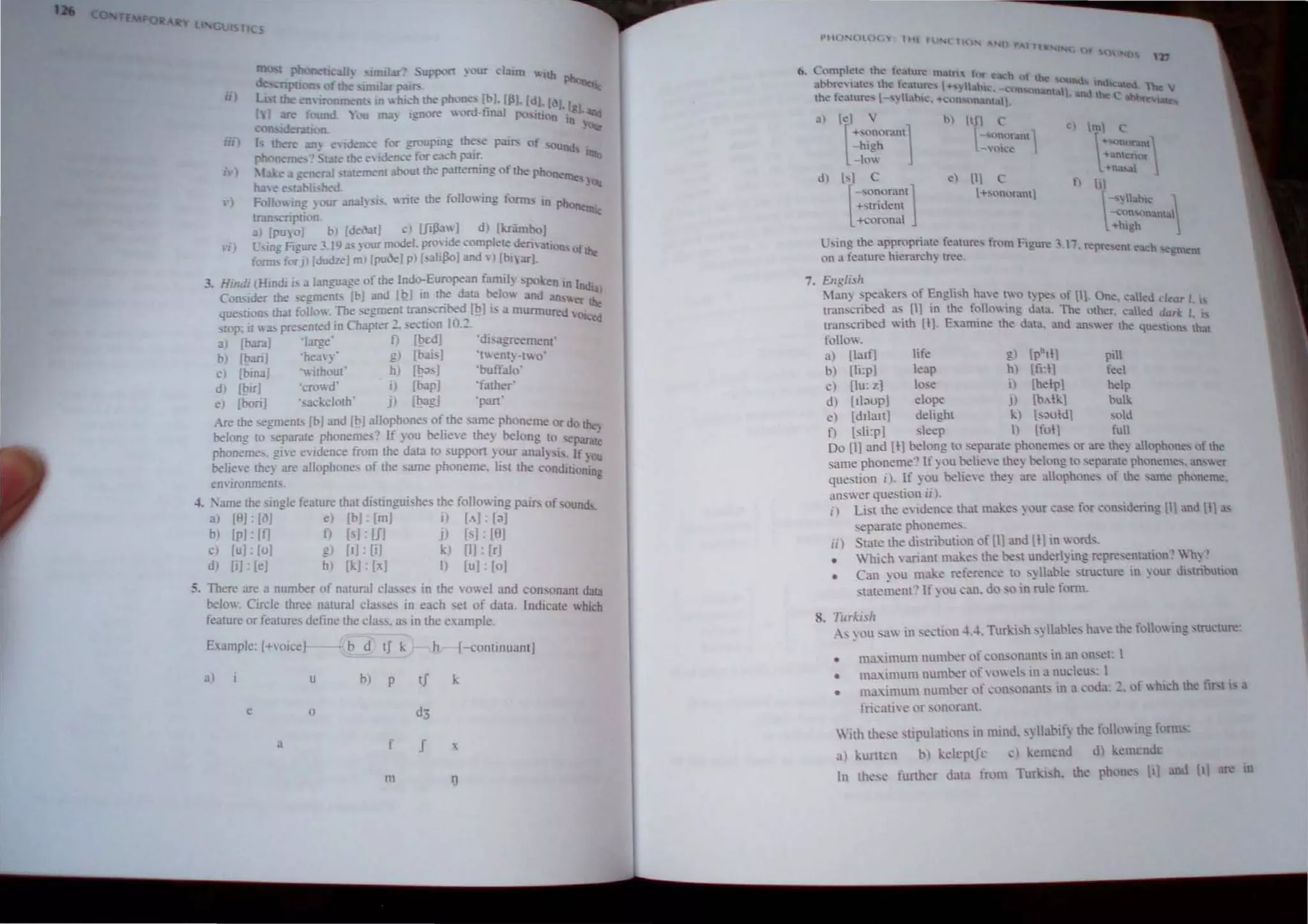 1
l -~STlC:
Ii)
II )
1)
H)
I I) ,umlor" -upport ~ our daim '" lib
de =pt1 , of!he i (nJ.M pail'- Pboo.t;.,
;' t!he conronment., In whi~h!he phone:> [~J. [Ill. [dl. [()). [.
I fouod. '100 rna) Ignore wonl-lmal po Ilion ;;1.
COIl,idennoo.
f there an) e,;de1l..-e for grouping these pail'- of '0UQd
phoneme.' lale!he e,idence for each p.11r.
• I . e" ,;eneral ;13lemenl arout th" p3n~ng of the phoneme-
h:n e e-t3bh. hal. . on
FolIO1ng ) our :mal~ ;is. write the following forms in phone .
rr:llbCTIplion. tnI.:
al [puy01 b) [de(lall c) [fiJ3aw] d I [kriimbo)
L ,ing Figure 3.19.IS )oor model. pro"ide compleledematlon, of
;orm, for J) [dudzeJ m) [puOeI p) [salijloJ and ,) [bl;u-I. IJl.:,
3. Hindi I Hindi i. a language of the Indo-European famil) 'polien in India
Coruider the segments (bl and [1) m ~e data belo and an. "or IJl.:,
que>lloll> that follow. The segme~1 tran.",,-nbed,f!?] " a murmured 'Olced
SlOp: It was presented mChapler _. secuon 10._.
al [barn] 'Iarge' f) f!?cdJ 'disagreement'
b) [bariJ 'hea,)' gl [bais] 'lent~-[o'
c) [bina) 'without' h) f!?as] 'buffalo'
d) [birJ 'crowd' I) [bap] .father'
e) [bori] .sackcloth· j) [!?ag] 'pan
Are the segments [b] and [IJJallophones ofthe same phoneme or do the,
belong to separate phoneme,' If you belle,e the) belong [0 separ;ll~
phonemes. g[,'e endence from the data 10 suppon your anal)'is, It You
believe they are allophone, of the same phoneme. Ii. [ the condlli(l~in.
en,ironment. , <
-'. :ame the ,ingle fealUre that distingui..hes the follo ing pair. of ound>.
a) [9]: [iI] e) IbJ ' [mJ i) [,,]: la]
b) [pJ: If] f) [.]: UI j) [s]: [Il]
cl [u] lu] g) [IJ: [il k) [I]: [r]
d) [iJ. le] h) [1.:1: [xJ I) [uJ: [oj
5. There are a number of natural cla.. es in the vowel and consonant data
below. Circle three natural classe, in each set of data. Indicate which
feature or features define the class. as in the example.
Example: [+voice} b d tS I.: h {-continuant]
a) u b) P tf
e o
a f f
m lJ
Of 0,,- D
d) [Sll-Sl~oran1
+stndent
+corona
7. Ellglish
Ian) speakers of EnglIsh haw ~wo t)~, of til. One. c lied d ..ar I. I'
transc~bed a..s [I) 10 the tolO 109 data. The other. called dark I. I
rranscnbed WIth [11· E amme the data.. and 3OSer the ,uc,ti,>n' that
1'010 .
a) ll:lltl life g) [phtl] ptll
b) [Ii:p] eap h) [ii:l] feel
c) [Iu: z] lose i) [help] help
d) [I1aup] elope Jl [b.lk] bulk
e) [dllan} delight k) [s<>old} sold
n [sli:p] leep ) [ful} ful
Do [I] and [I} belong to separate phonemes or are they allophones of the
same phoneme'~ If you belieye they belong to separate phonemes. JJSer
question il. If you believe they are allophone_ of the 'JJue phoneme.
an wer question ii).
i) List the e,idence that make' your C31'e for considering [Il and [II"
_eparate phonemes.
iil State the distribution of [11 and [tl in oros.
• llich  ari:mt makes the best underlying repre>entation"  hy'~
• Can you make reference to SYllable structure 10 your distribuuon
stat<~~lent'~ If) OU can. do sO in ~le foml. .
8. TlIrkish
As you saw in section ,t4. Turki..h syllables have the f"lo 109 structure'
•
•
•
ma...imum number of consonant,; in an onset: I
ma..imum number ~)fowes in a nudeu,. I
ma.imulll number of l'onsonants in a coda: ~. of  hll'h the fiN i, a
meati e or sc)nor.m!.
With these stipUlations in mind. S) Habif) the iollLm ing h mb:
.1) l.:ul1u:n b) keh:ptJr c), emenJ d) kenu:nJr
In the,... funher data fmm Tur i,h. the phl)ne i) an {t' 'U
 