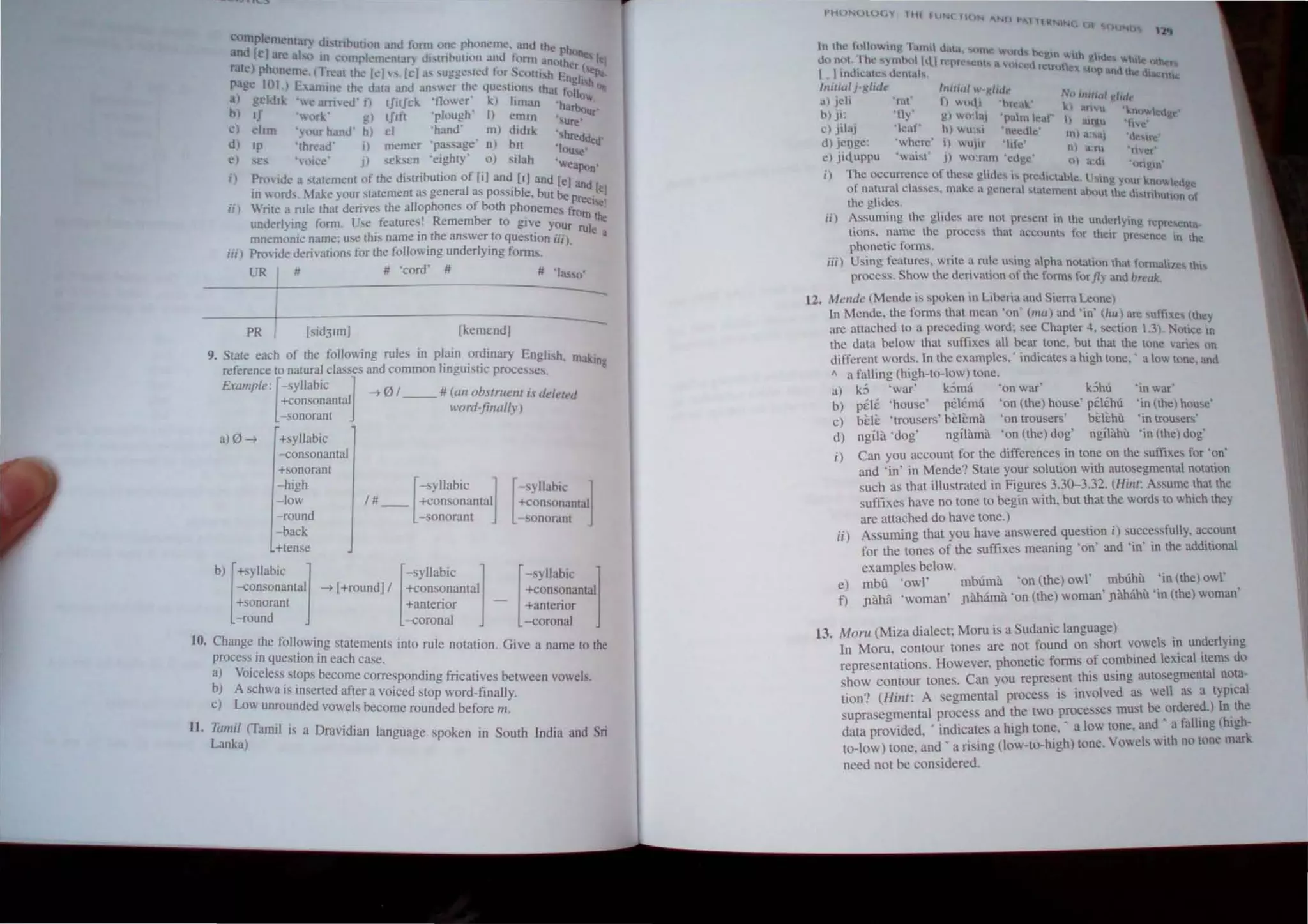 compl':Il1<'nt:l,) d"tnl:>uth'n ,mJ lorm on~ phoneme, and the ph
anJ [e[ :Ire aI,,, m complemental") ul,tnvuUo" anu lorm an(lth~"I.J
ralt') phonellk' Treat th~ kl" It'l a' su!,ge,reu for Sculllh E cr("ql;,.
page 101 ) E,amlne the UJta anu an",,,r the questions that inTI" hOn
a) gclJlk '''<' urn'eu' I) IIitIcic '!lower' 1..) hman 'h:~'"
1:» II '"orl..' !p tJ11t 'plough' I) emln ',u' Ur
~) chm '}ollr h,mu' h) cI 'hand' m) !lidlk "hr~dded'
uJ Ip 'thread' iI memer 'passage' n) bll 'Iou""
e) scs ',okc' J} seksen 'eighty' 0) silah 'weaPon'
i) Provide a stalem"nt of the d"uibution of [i] and [IJ and Ie] and
m "oru, lake) our statement as generaJ as pOSSible, but be pr Ie
.. f eCI~1
ii) Write a rule thaI derives the allophones 0 both phonemes fro .
, . U f' -, R be - III the
unuerlymg form. se eatures. emem r to give your rul
mnemonic name; use this name in the answer to question iiiJ. e a
iii) Provide derivations for the following underlying form.,.
UR # # 'cord' # # 'lasso'
--~------------=
PR I [sid31mJ [kemcndJ
9. Stale each of the fOllowingdrules in Pllain ordinary English, making
reference to natural classes an common IIlgUlstlC processes.
Ewmple: [-SYllabiC ~ ~ 0/ __ # (an nbsfmefll i.~ deleted
+con onantal
-sonorant lI'ordfillllUv)
a)0~ +syllabic
-consonantal
+sonorant
-high
-low
-round
-back
+tense
[
-syllabic ~
1# __ +consonantal
- sonorant [
-syllabiC ]
+consonantal
- sonorant
b) [+SYllabiC j
-consonantal
+sonorant
-round
~ [+roundjl +consonantal _ +consonantal
[
-syllabic ] [-SYllabiC 1
+antenor +antenor
-coronal -coronal
10, Change the following statements into rule notation. Give a name to the
process in question in each case.
a) Voiceless stops become corresponding fricatives between vowels.
b) A schwa is inserted after a voiced stop word-finally.
c) Low unrounded vowels become rounded before m.
II. Tumil (Tamil is a Dravidian language spoken in South India and Sri
Lanka)
a'tiL 11'1
In lhl! r~)lO lUg TanHt lh".I. unle ou,d. hegtl l.Hh
do nol. fhc s)Tnbu11lti rqucsc01S It 111 .   @u h.lC! (Jhef
I 1indicate:-. dcnt~h nt n:lut I!J. Hlp lithe d, nu,,;.
ITlititll j·glide Jllili(ll  gild.'
No Iflllud !dlflt
al jeli 't<lI' fl '''...li '1'"".•1.' I.
n . ) anvu 'w'no""edur
b) Jt: . > gl wu:h'l ',,,,tm teat' t) 3Ir4u .It,c' ~
c) jilaj 'lear' hl wlI:si 'neeule' ml a. aj '11 ",,'
dl jel)ge: 'where' il "ujlr Iile' nl ant 'ri'<,'
e) ji<,uppu 'waist' j) wo:ram 'eJgc' III a:1I1 'ungm'
i) T~e occurrence or these gltdes is rrculclahlc, mg yllur I,n""'led 'C
01 natural classes, mal.e n general slalement abOUllhe III t 'h g
the glides. ,n Uhun .,t
ii) ~ssllming the glides arc not present in the underlying rcrrescnta.
!!ons. name Ihe process that accounLs ror their pre><:nce in Ihe
phone!!c rorms.
iii) Using fealures, write a rule usmg alpha notation that rOnnahlOS th"
process. Show the derivation of the fonns for fly and break.
12, Mellde (Mende is spoken in Liberia and Sierra Leone)
In Mende. the fonns thai mean 'on' (nul) and 'in' (hu) are sunixe, (Ihey
arc attached to a preceding word; sec Chapter 4. section 1.31. :-.lotlce in
the dnta below that suffix.es all bear tone, but that the tone varies on
different words. In the ex.amples,' indicates a high lone.• a low tone. and
" a falling (high-to-low) tone.
a) k5 'war' k5ma 'on war kOhu 'in war
b) pele 'house' pelcma 'on (the) house' pclchu 'in (the) house'
c) bi:l!: 'trousers' bi:li:ma 'on trousers' bcli:hu 'in trouser,'
d) ngila 'dog' ngilama 'on (the) dog' ngilahu 'in (the) dog'
i) Can you account for the differences in tone on the suffixes for 'on'
and 'in' in Mende? State your solution with autosegmental notation
such as that illustrated in Figures 3.30-3.32. (Hilll: Assume that the
suffix.es have no tone to begin with, but that the words to which they
are attached do have tone.)
ii) Assuming that you have answered question i) successfully, account
for the tones of the sufflXes meaning 'on' and 'in' in the additional
examples below.
e) mba 'owl' mbuma 'on (the) owl' mbuhu 'in (the) owl'
f) J1ilia 'woman' J1iliama 'on (the) woman' Jlhltahu 'in (the) woman'
13, MoTU (Miza dialect; Moru is a Sudanic language) . '
In Moru, contour tones are not found on short vowels tn underlytng
representations. However, phonetic forms of combtned lex.tcal Items do
show contour tones. Can you represent this uStng autosegmental nota-
tion? (Hilll: A segmental process is involved as well as a tYPiCal
suprasegmental process and the two processes must be .ordered.) In the
data provided, ' indicates a high tone, • a low tone, and . a falltng (hlgh-
to-low) tone, and Y a rising (Iow-to-high) tone. Vowels "Ith no tone mark
need not be considered.
 