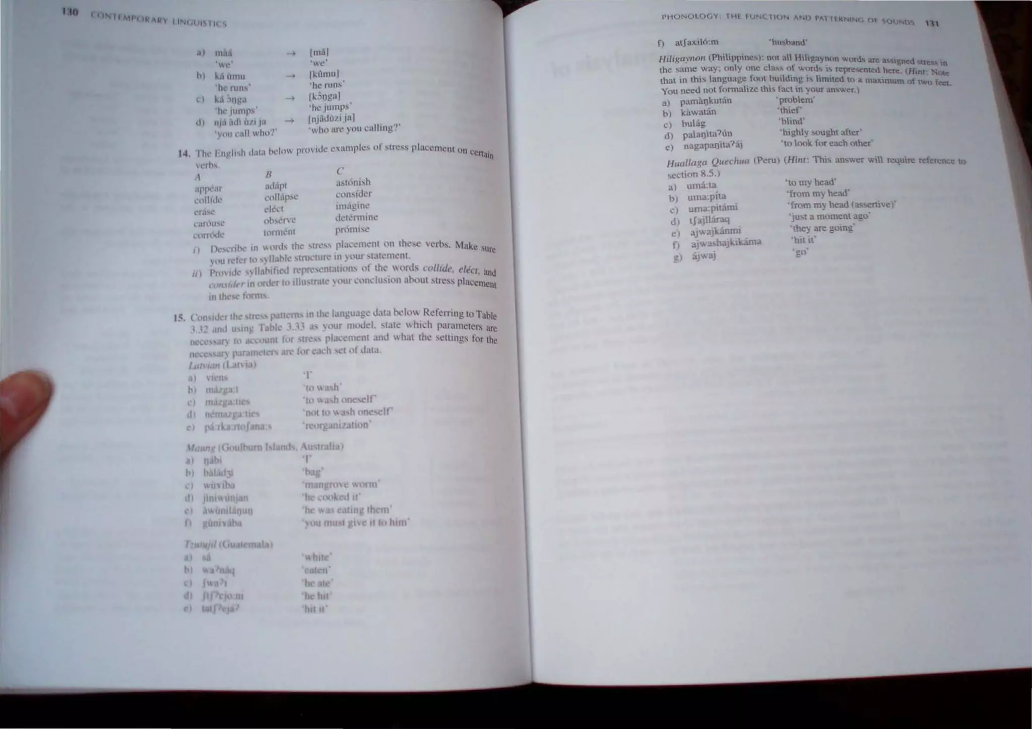 ItO
IIMI'! IN I/y 111';101 1 1l1 'i
14,
,I) In.l.
• 1"1['1
" l, t 'we
h) k,li,mu -, Ik(lmu1
jhl' nlll': 'he nlllS
,') ~, ,'I) 'a -, Ik,;Og31
'Ill' Jumps 'he jumps'
d) ni, :Id, U/II" IIlJ"dlJl1 jaI
') Ill! call whn?'
'wht) an~ you calling'?'
I Ill' English d,II,1 heh,w provide c ampks of stre" placement 0 11 ccn'
.hll
'I...·, b~.
"
"pre"r
,OlllCk
,'f,l"l'
/I
adapt
(ll laps.'
dt.'l..~t
('
COI1Sldl.!f
unagm('
d('t~nninl'
c.tn:llI"'l"
(,(lll,xit' h.l1111l'nl pflmis('
I) r l·...12nhr In llnb lh(.' ...tn:...... pL.lL'l.'rllL'nt ()n thest:' t.'rhs. ~1ake sure
'lHI rd r It) ..., 11.lhk' ,tnh:ture in ) (lUI "t~H('ml'nt.
II) Ptl" id, "lIa'bifkd rcp~'t'JHatiOIl' nr Ihe, 'rds ..ol/Iite, eleer, and
cnnrldrr 11 order Itl IUu,trate ) ,lUf ,,'lldUSJllIl ahout stress placement
In Ih",,(": h)nn
I~. ConSider th tfl' pattern, ID the language data hdo Referring to Table
l,1;! IOct U'IIl~ fahk " ,1 as ),'Ur n1,ldd, "tate  hkh parameters are
ne ," aT) 10 count ~ ,r ,tre plac(,!1lenl and what the setllngs for the
IIll Ir par. m arc for l",Kh ,~( of data,
Itll I ~ (l tl~
d)
N
)
d)
'}
'to h'
'w h on If'
not 10 ;1 h one elf
reorganization'
th nJ
II III hlln'
PHONOLOGY THi- FUNC1(
IN "Nt) PAl HRNING Of SCn.U"''''o''::.
'"
f) atJaxil6:m
Hiligayllon (Philippines): not all Hiligaynon word, at
1  e a'iM~ned ~trC!! t
the same way~ on y one c ass ~f words is repre...ented here (Hln?' •
that in this language foot buildmg " limIted to a maximu! ote
You need not formahze this fact in your answer.) m 0 two fee.
a) pamlil)kutan 'problem'
b) kilwauin 'thief'
c) buhig 'blind'
d) palal)'lta?un 'highly sought after'
e) nagapal)ita?aj 'to look for each otber'
Huallaga Quechua (Peru) (Hint: This answer wi! require reference to
section 8.5,)
a) uma:ta
bJ uma:pita
C) uma:pitami
d) tJajl1araq
e) ajwajkJinmi
f) aj ashaJkikama
g) ajwaj
'to my bead'
'from my head"
'from my head la-"enivel'
'jU,t a moment ago'
'they are going'
'hit if
I
gO'
 