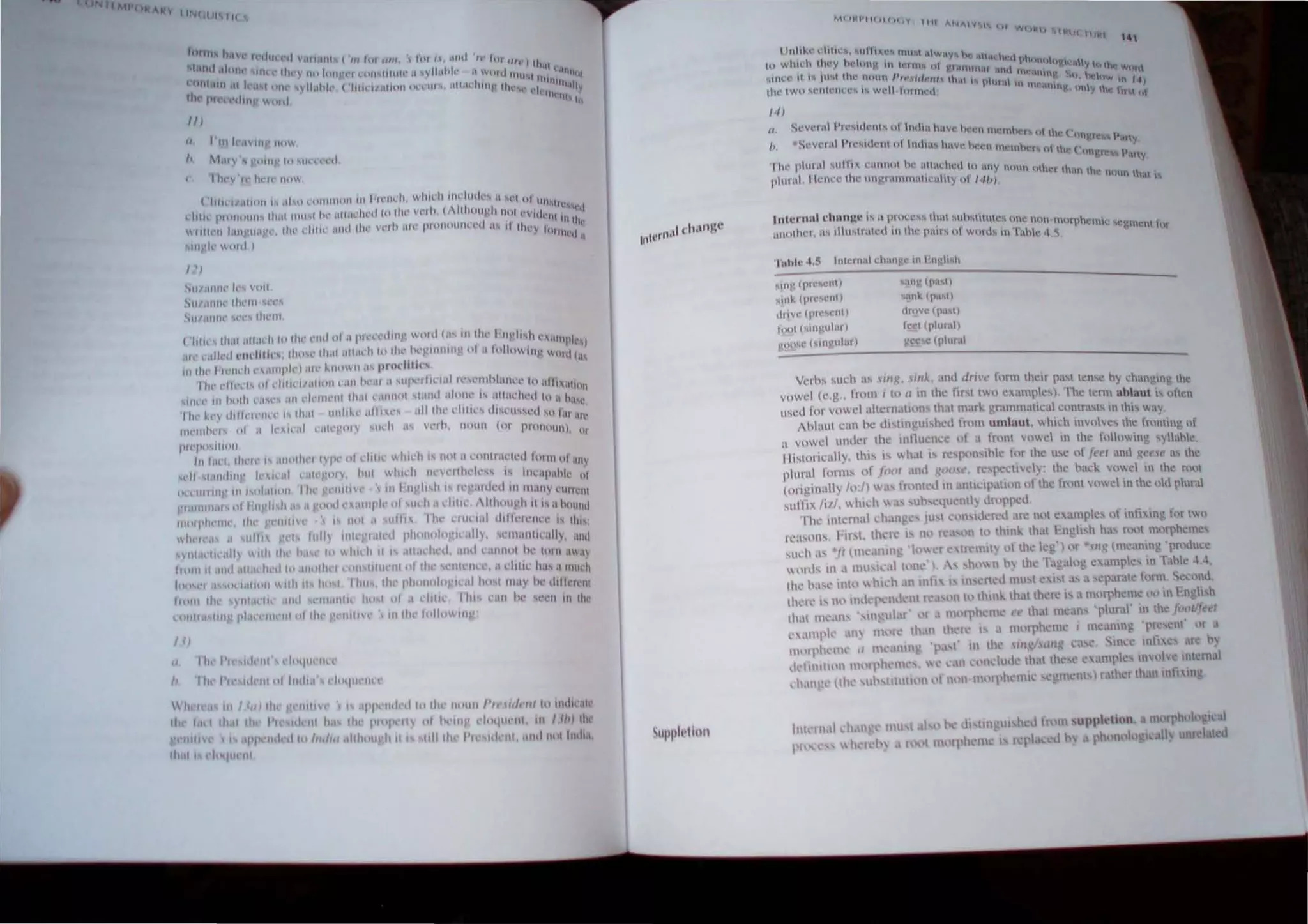 11 M ()~ ... ~
V 1 1 "'1. 1 1J~ III
1/)
(/ 1'111 h',I'1f)' 1141,
I, f1.11 ' S ~'PIII' III ,"n'l'nl
I ht' It' IH'''' 110
('I,lhl/.IIIIHI '''' ,,1,," rllllllllllil III 1 +1t'1I~'h, whll'h lul'iud"'''I11 """ II I UII"', .
I I I " I (1 IIIHI ,I " "",I
dtl,,' I'fllllllllll' 11101111111" h,' illt,u' wi 111 1 II Vt. 1 t. I I~. I 11111 l' v Uh' l1I
I I ' . ' ' I , I "'11",
WIIIIl~11 1,111 '.lIil)..'I' Ihr rlllu' Hud lit' V('j ) I1h pllllltlU l lt t ,"0 I Illl'), 11l11I1l'(j II
'11I~·ll· PICI }
/ ')
.""11/.11111' ",.. 'U11
SlIt.UUIt' Ih"11I 'n',
1I/,llIm" ,,'t'" Ihl'lIl
('11/1" Ih.,1 "",,,h 111111' ...111 1>/ '1""",'dIllV "",,11""" Ih" I 1I~ I "h " ""'pk'i
,11 l.lIkd l,..diU",. Il1p..,,' Ihllt IIILIl'h 10 1IIl',he 'Inltlll~' 1
1
1.11,1110 lit}' wOl d 1.1

ill 1111'1 Ilt'l1,,1I 1',lIl1ph'l ilH' ~fIIlt lI'IU'UI'ltfk,
!lit' dkd.. oII"IiIH"I/.lliPIIl'11i1 ht'.lI .t 'til aln'l.1I1 o'l'l1lhhuH.'I,.' to "I II lltillll
IIIlT III hplh '""',, j ill t'lI'llIflll Ilhll nlllllol ,land ,IIOIll' ., i.ltlw.:hnl to 'IOill'
IIII' k, ' "" "'"'m'",,11,.,1 ,,"l1k,' .,11,,,,, 1I11Ih." dll'l" "'('I"",d '" Iill ill ,'
IIU'lIlhr" pi d h-I'III t .lhTPIY ... m.1l ,1 q',h. I)PUI1 (or PUlIIIlUII). tl
1'1 'j I~ 1'1111 HI
1,,1."'!.lhl'l' I' ,lIll'lh"1 11/," ,.1 rllIlI' "h,dl "1111 II .',,"I,.Il'('d 11'"11 1l1.lny
,..II '1.1111111" 1I'",d ,'I~I'I>'I, 1>111 III", h m'n'III".""" " 1I),'upuhk 1>1
o~Tllllfllr III 1001.111011, I Ill' 't'IIII1H'  1Il111gll'h ,'" fl' 'i.tukd Itt 11H1 I1 Y I..'Urrl'II1
1""11111,11' ,,1111 'I"h I ur"""" ,11111'1 1>1 ""h II "hili .llllI.u~h II" iI """lit!
"''''1'1,,'111'' II,,' 'II,II(' ." ""I,' ,,,II,, I hl' uUlI,1I dllkle'I"'" j, II""
,,1"'''',1 II ,,1111 '('I, 111111 lillI' 'I 11,'d I'hUIII1I"!,"',I"Y, WII"lI1l1l'illly, .Int!
111,11'/1 ,1111 /111111 [>",1",,111 hll".'illlh·<I, 11<1''''''"1111'''"111111''1
(11111 It .llId III n h..·d hi "lIIt'lhl." lllll,lIIu nllIl Ihl~ ~l'IIIt'lill" ,Il 1111,' hit,:t II lll'h
hll' ," ""'" ",1'1>"  Ilh II II.. I I hus, Ih I'hl>,,"I.. ',<:,11 111,,1 1I1,IY he ,hll.-','nl
1111111 till' 'lIll1lIH.•uul l'lthIllIH. htl,1 pi ,I l'lIlll I III ,: III Ill" l'l'll i ll till'
1..111Itl.1 11111 pl,ln,
'lIlt'lll ul tht' 'l fllint '111111l' 101111111"
/1 )
II !'lll I'll Shit-III dpqtH'l1U
" III 1',' ,,1.'111111 Itllh,,' cI"'1U"II,'"
 ""1'1' IId<:<I I.. Ih, III HIli /'/1'/1/,11/111 111111.."",
Ih pi h. "" l'I'''I'"111 "' /1/'1 1
1
11
Idllh 1'" ,"1,'111 .1111111,,1 11"11,,
II)
(I St,'v" 11I11'l l',lch,'III , 01 Imllu hilve h4.'l"llllll'lnh · I I '
, , ' l r, )  ""- ( hn).!.n:'i~ Pan
I) SC;Vl'I UI PIl,"l.,ull'll 0 1 In{liI... h ilVl" h l'l'n nwmht, 'h ' ( ' Y
n IJ  ongn.:,,, Pany,
'I Ill' pluml su n IX l'IUl~tll hl' ~llI ad ll'(1 to lIuy nOl1 Clthl'T ,h.,n th' nt
pilii'll!. llt.' I1(.'l' the lI UP.I IlI1HlItllH.;uhl y III 141
J) )lin tho
'! i
tnlt.'fllnt ChUl1l!(' ,11.., a pro<.'l"...... th a I !-uh'-oIltc ... Ol~l' n Oli m Off'hc I1H': ....c~ rncn tOf
(ll1uthel , H; 1I1ul..,ltatc<I 11 till,.' 111111''' 01 words In " ahc 4~
...11l}' (pn'" 'Ill)
sHIh. (prl"l..'nl)
til IVl' (pIC"l'ntl
loUI (;lnguIM)
VIlO,l' (;lIlgUIi.II)
"';lIl).! (pil'on
~"lk (pu'1)
drove Cpa...l)
loci Iplur,.I)
'cc c fplll",1
VClhs ,uch ;" ';11):, "illk, itllli tim'" fnrm Ihelr past tense hy ch;mging the
vowel (e,g. from. tn" in the fir I two cX'"11pksl. The term ahlaut is "he"
lIsed for vowellllern,'11011' that 1lar~ grammatical cnntr,,,,, m thIS way,
Ihllllli Citll he <ii,lln 'ui hell trum umlaut, willeh invnlvcs the I",ntmg, of
11 vowel under Ihe influence 01 " front V(lwel in the f(lluwin!; sylahk.
lIi~tllrically, Ih" " "hat" re'I">1,,,hk illr the u,e or J"t'I and ,~rfse as the
pillral I'orlll' of f",,1 ami '(10"" respecllwl) ~ the back 'o"c 0 the rOllt
(ol1!!I1);,lIy 10:1) as Imnh:J in m,,'pat1!ln "f the front vod in the u<l plural
sul'nx /i/l, "hieh "as, uh c'lu 'ntl) "rnppel!,
rhc IIllcrllal ,h.IllS " JU t c,'n I" 'I' '.I ,m: nut e amp.: "l' inli'<tng '0' two
I'l';"OI1, ,irsl, Ihelc i, n 1'1.',1" II to thllll.. Ihat -J1I!i,h h", ",ot mnrphemcs
"",h ,t, .ft (me.t1IlIl' 'I('l" r c In:llllt) " the Ie') or II (meaning'pm"ule
"",," III ,I lllU le.llll'Il,·') , h''''11 h) the T.lgalog <:umplc, III T,lbk ~,~,
Ih,' I',t"· illl,'  Ill"h .111 mfi I lIl, cn d 111u,1 c "I ;1' a "'parat, tmm S cono,
11ll'1'l' " H" lIldq 'l,knt r,',I,nll III thlilk Ihallh,'le " ,I m,'rphe111c 00 III ~'n 'h h
Iltal nll'.IIl' ',"' 'III • ,'r I tll)l'l'h 'III • ( th,11 llIean, 'plural' 111 the fi :ltlfeer
" ,lIlll'k .111) 1lI"~' Ihull Ihel I I m,',ph"lllc i Ille nll); 'PI:'CIIl m a
m"tl'lll'llll' ,/ m,',lIltll' '1'1'1' l Ih, I'" 'WI l.I',' SIIl,e 11111'<,<:' ,IrC b)
.I'!'tmlh'l 1I(lll'h III ".  ,'11 l" ndu,k 1h1llh,"e c ,tIllP,,", 1""; Intctll.1l
,h,11 ',' (th' ,u ,ttltltlllll,,1 III II t1lnll'h"mic C IllClIls) r 111I<r than ,nl1 'II
he I{rom ,uppl~lilln morph' 0 I al
I'h mol" 'Ie I um I I u
1''' '
 