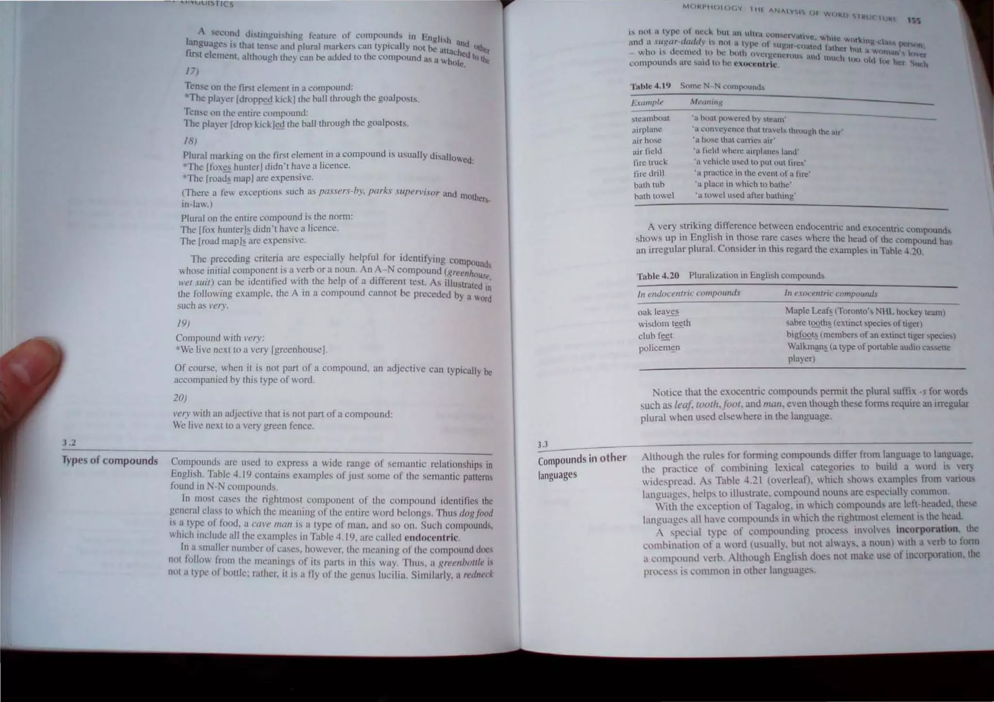 3.2
I
A second distinguishing feature of compounds in "
anuuag's '. h - english .
fi e t. IS t at tense lind plurnlmarkcrs can tYPically not be . anu OUt
Irst element. although they can be added to the compound a .. altacheulO the,
- sa whOI e
In e
Tense on the tirst element in a compound:
*The player [droppe~ kick] the ball through the goalposts.
Tense on the entire compound:
The player [drop kick]ed the ball through the goalposts.
18)
Plural marking on the first element in a compound is usually disall
*The [foxes hunter] didn 't have a licence. OWed:
*The [roa~ map] are expensive.
(There a few exceptions such as passers-by, parks Supervisor and m
~~ ~~
Plural on the entire compound is the norm:
The [fox hunterJ~ didn'r have a licence.
The [road map]~ are expensive.
The preceding criteria are especially helpful for identifying co
whose initial component is a verb or a noun. An A-N compound (grem~Unds
wei s/lii) can be identified with the help of a different tes!. As illus~~~t~~!"
the following example, the A in a compound cannot be preceded by a w In
~u~ ~
19)
Compound with very:
· We live next to a very [greenhouse].
Of course: when it is not part of a compound. an adjective can typicall be
accompamed by thiStype of word. y
20)
very with an adjective that is not part of a compound:
We live next to a very green fence.
Types of compounds Compounds are used to express a wide range of semantic relationships in
Eng!Jsh. Table 4. I9 contains examples of just some of the semantic patterns
found III N-N compounds.
In most cases the rightmost component of the compound identifies Ihe
general cIass 10 whtch the meaning of the entire word belongs. Thus dog food
I~ a ~ype 01 food, a cave mati is a type of man. and so on. Such compounds,
which lIlclude all the examples in Table 4.19, arc called endoccntric.
I~ a smaller number of cases, however, the meaning of the compound docs
not IOllO~ from the mcaning~ of its parts in this way. Thus, a greellilollie is
not a Iype 01 bottle; ralher, illS a fly of the genus lucilia. Similarly, a redneck
''it;
is not ;.~ lype of neck hut un ultra l:onwrvatlvc
anu a .UKll,.~dlldllv ,... nOl a tyn.. 01·. . While wor"-,n ' t.:h
. . I·.... ...Ug,lf·CUut.:d t'ath'r . pcron
- who IS deemed to he huth uVClgcncfou... anu ,'! hut a WtlHl"'t) 1 lover
compounds arc said to he Cx()ccntric much to() hd t~lr her Such
Table 4.19 Some N- N compound...
Example M('a,,;n,':
steambont
airplane
air hose
air lield
lire truck
lire drill
bath tub
balh towel
.~, boat powered by steam'
'a convcyence thallravels thmugh the illr'
'a hose that carries air'
'a field where airplanes land'
'n vehicle used to put oul fires'
'a practice in the event of a fire'
'a place in which lo balhe'
'a towel used aflcr bathing'
--.--
A very striking difference between endocentric and exoc t'
. '.' en nc compounds
shows up III Engltsh III those rare cases where the head of the co d h
. I I I C 'd' . mpoun as
an Irregu ar p ura. onst cr In thts regard the examples in Table 4.20.
Table 4.20 Pluralization in English compounds
In endocentric compounds
oak leaves
wisdom t~lh
club f~t
policem!;n
hI exocentric compmwds
Maple Leaf~ (Toronto's NHL hockey learn)
sabre toolh~ <extinct species of tiger)
bigfQQ~ (members of an extincl tiger species)
WaJkm~~ (a lype of portable audio ca"etle
player)
Notice that the exocentric compounds permit the plural sufftx. -s for words
such as leaf, loolh,Joot. and mall. even though these forms require an irregular
plural when used elsewhere in the language.
3.~3_ - - - - -- - - - - - - - - - - - - - - - - - - - -
Compounds in other Although the rules for forming compounds differ from language to language,
the practice of combining lexical categories to build a wonl is ver)
wide. pread. As Table 4.21 (overleaf), which shows examples from various
languages. helps to illustrate. compound nouns are especially common.
languages
With the exception of Tagalog. in which compounds are left-headed. these
languages all have compounds in which the rightmost element is the head.
A special type of compounding process involves incorporation. the
combination of a word (usually. but not always. a noun) with a verb to form
a l'Ompound verb. Although English does not make use of incorporation, the
process is common in other languages.
 
