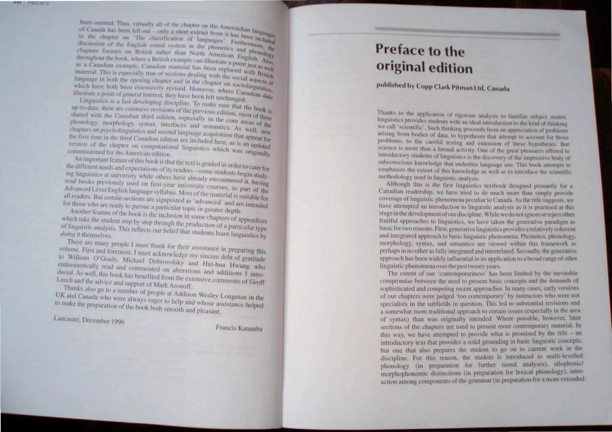 I.l'Cl'h and Ihe advice 'lilt! ,UPPllrlof M"r~ Aronoff.
Thanh "Iso go 10 <I nUlubl') lit Ill'Ople al Addison Wesley LOllgl1lilU II) IItl'
UK and ('amid" ~hlJ Were "'wilYs cageI' 10 hdp and whose aSSlam:c helpl'I.l
Illllt:l~l' Ihl' pn:panll)ol1 of lhl' book bOl" Sllloolh and plc<lsilnl.
FI;JIlCI.S Kal",nh..
Prefac to th
original edition
n,Il~' tu 111,,' uPplat'Hlhlll 01 II.,OIU1I"I .Inill~ I! tu I.III11tl.H lIh)t (;t 111 III r
Ian!'ut,tu.' prn'IIl" 'tllll~'I1I" willi IUl "h:al inlludtl~ 11111110 Ill(· ~tllIll)l thmlill
WI.' ':~111 "l'll'lllllll" SUI. h Ihlll~IIV p'O "l'tllt hom .1I1 IPIHt.:''-I.IIHIIl 01 pit/hi Itl
""III" ""m hllll"" III dillOi. III hY"IIIIl' '" ,,' " , I I
' < I I ' • h'IKllh C 111
I II . I II" '1'1 1'1 H llnllli lor thn
(lIUhh,'I1' ttl Ihl' l'u,rlul k~llI).! ilnd l lth.'n IOn t) U ( J I
( I II ' " ·,1 I,k" 'lie oll'le( h'
'rlelln' " 11111,' Ih'"1 .1 IlIIl1ill iI,l,vlly III" II 11 C, . 111><1 I
11I11I1I1I"llIrv ,Imil-Ill' III 11I1~1I"1"" " Ihe ,1I'"ovCI y "I Ih., 1I11J11 ' ~IV<: Y')
, I I, "" N' 1111 I"M,I; ,II Inpl III
'lhnll""""I' kllllw,,"dg,' Ihal IIl1d,', II' ,lIIgU,'g , I , I I '
el11l'l1,""e 11ll' "XI"III 01 III" kllllwkd!!,' ," we "
'11 . 'i lu IUtrcKll1l.:~ t W I( 11 1 Il:
1I1"Ihlldlllll
n
y 1I,,'d illlll'~II1S11l '"1.1IY'I' ,. , I Iy 1',1 .,
" 'I k 1c"~lIeu pnm,' I ,
AlihollV
h
Ih" " IIIl' 111,1 1111).111'1'" I<Xlllll1 < I )Iy 1'III"d"
('III1,,1I1i11i rClld,'r,
hl
l1, w,' haw II ,'I 10 10 I ,,", I' A Itl<' IllIe '"gg,',ls, wc
I I I nu 'h more 1 ,:til "1111
l'lIvcl al1col lllllI"lll'ph 'IIIlIll~lIap'~"IIIII" ~o( ,IllI''''. .. I ' 11'.I"",etl allhl
I "' lll 'lIW y~l! a.., I ,' ....
have allell1111~d 1111 IlIlrodll." "lIl1lll III!!III, 1 I '1Irl"J''lllllhcr
1 ' 1 'Whll~wClollollv.lllIe ,
,IU"c ill Ihc d.:vcn(llllcill nlollft ISllJllllC I t , 'III"" 1
1
'lI'tl1t
P
Ill as
' ,.. " , h'IVC I'lken I c gem" " ,. ~
Iruilflll approache, 10 .itllgUlSltl:", we., .' "',a,chllvelyUlhel~nl
I " , I V'1IIItou"IIC' proVluC ,
h""1: 10rtwlllca"1Il', 'II'I.gcIICI.1 ,< ~ I n'l l'hlll1el,,' phl1l1
l1
logy,
I I ' . I· 1'lI1SlIc PlCIlUIllC , •
alld IIlIeglaled "l1plOac 1111 "',," II!.! . . I wllhln Ih" 1t,IInewllik ;"
' I 'l1'lIIl1e' arc VICWCt
1II111 phulogy. 'ynlax, ,Int 'Ie', . 1'1'" S"colldly Ihe 'ell<I"II'e
h I II II 'tor'lIed and tnlerr~ a cu. ' _ ,
pel haps 111 no ul CI a.. II y II ec ' ' I .. tlon II) a hrnad range olollwr
' 11pmach ha.. heen widely tnlluel1ltal 111 "' ,IPp lea
,I .. , I') IIwenly years I
IllI
g
lilsllc
p
ltenllll1cl1allvClI:CJ "'", ha, heen limlled hy Ihe lIIevllan c
Thc eXlenl 01 our 'COnlel11pur,lIl1lc" "., 'II1U Ihe tkmands III
I ' , I I< ()reSenl ha'ie cOllcep" ,
cOIllIJrnml'e hClwecn IlenCl( I . I I "'Illy <:'IC', carly vcr,,'"''
' , , 'nl appmac lC'. n I. ,
sophllIcalcd and COIl1P
Clln
V. I<CC , . ' ny 111,lruclnrs who wele nlll
I 'I 'I 10 conicllIJ1ur,ny . . I
01 our chaplers were 1,11 gel I ,. . lIS Ic:d III SlInst'"l1lUl Ie""'",, an,
spccialisls in Ihe ,uhl lelds ,n lIuesllOn, 11 , . 1'" (e'(lel'ially 111 Ihe alea
' , ' I ' I lnl'lch In eel Win IS' ,
a sOlllcwhul I1Imc Iradlllllll,1 ,'111 "l1ded Where pl1"lhlc. howevcl, lalcr
01 ,yntax) Ihall W'I OIlglll,llIy IIIle ." 1)rc conlelllporary malenal III
' I ,. 'Ire used III ple,enl 11 I I' <III
srClllln, of the c laplclS , . 'Ie whal " promiseu hy I Ie III c
Ih" w'ly wc have allemplcd III P"IVll ,I'll "'ail' lingullil' concepls,
. " , 'u'· a ,olttl gruullulng I " h
inlroductory lexl Ihal PIllVI es I 'U un 10 currenl wlllk 111 t c
nul nne thai <llso prqlares Ihe ,'IUUC;~ I"i,g inlrcllluu'u III mult, kwlkd
Ul'"pllllC Fur Ihi' re;lS~lII, Ihe SI~::I~;~cr tieled ;lIIal) ,es), ,llIlIphl1I11"
phonology (In prepanl~un 101 "II alion for IcxII:al phonology), IlIlet
lllorphuphonclI(: (IISIII1"lIlII' (III prc
p
,. r (·11 prCnralllll 101 UllIole l',lcllucd
• I II' Ihe "lal11ll.1 I ,
m:IIOI1 among componcn s  e
 