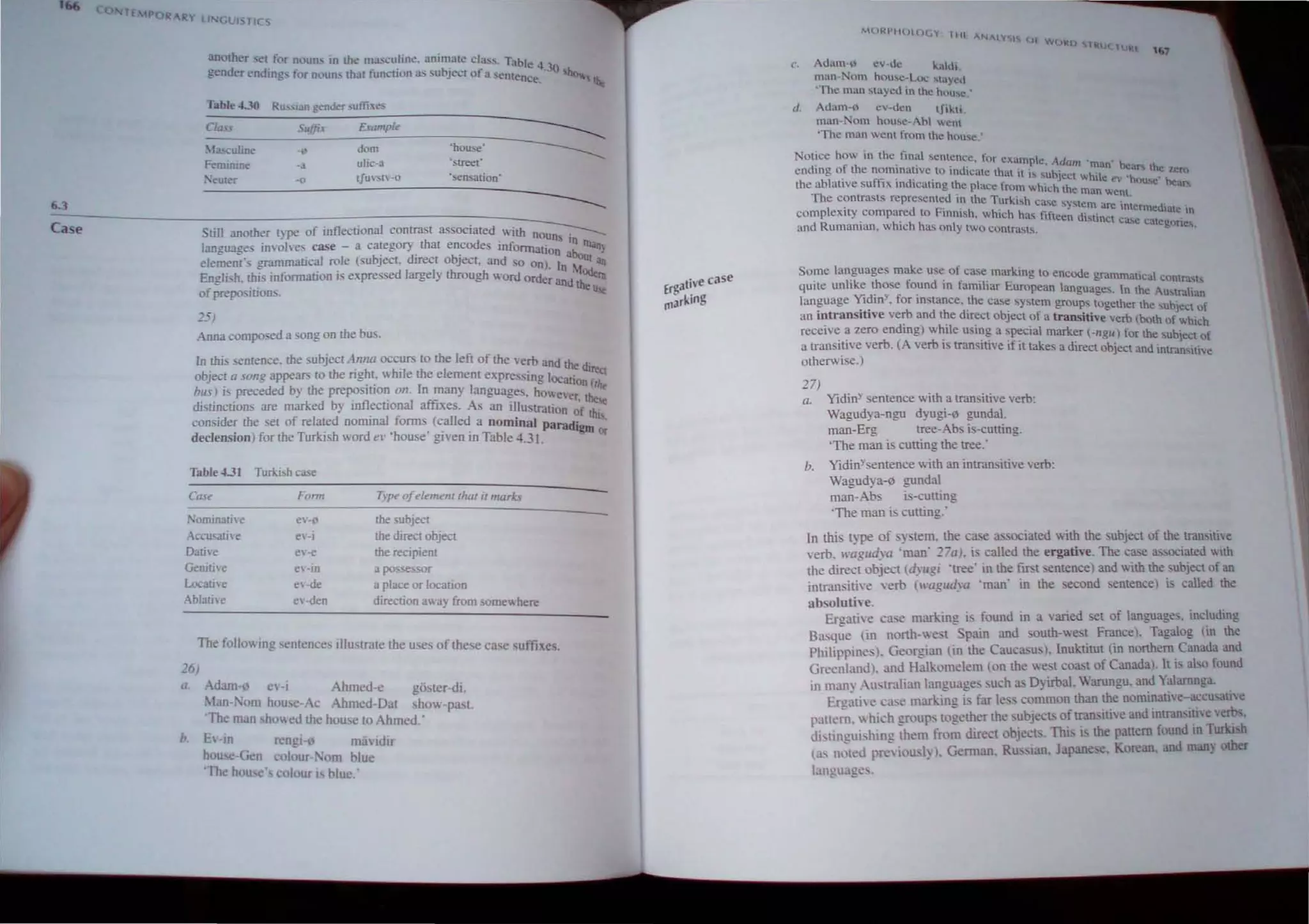 lE POR
6.3
Case
RY ~I GlIlS TICS
another set for nouns In the: mas..:uline. animate da.ss. Tabl
gender endings for n<,uns mat function"" subject of a semen~e~30 hQ,. the
Table- 4.]0 Ru""ian gcnJc:"f ..utlh.t"s
Cia" Suffix £(,unp/'
------
Ia..culine ","' d"m "house'
------
Femimne ·3 ulic·a 'street"
Nemer -0 t!U'SIV-o 'sensation'
-----
Still another type of inflectional contrast associated with n;;;;::-:---
language inolves case - a category that encodes informatio~ ~n llIan)
element's grammatical role (subject. dtrect object. and so on) I bout an
English. !his information is expressed largely through word orde~ a::dMOdern
ofprepositions. the Ue
25)
Anna composed a song on me bus.
In !his sentence. the subject Allna occurs to the left of the verb and th '
object a sOllg appears to the right. while the element expressing loe e dlre.1
bus) is preceded by the preposition 011. In many languages. howe,atlo
n
hit.
di · . kd b . fl . a! affi er.the
stmellons are mar e y In ecllon lXes. As an illustration f
consider the set of related nominal forms (called a nominal parad~ !h"
declension) for the Turkish word el' 'house given in Table 4.31. Igm or
Table.OJ Turlcish case
Case Fonn T)pe ofelemem lhal il marks
!orrunali'e eV-0 me ubject
Accusative e"·j the direct object
Dati"e ev-e the recipient
Genitive ev-in a possessor
Locative ev·de a place or location
Ablative ev·den direction away from somewhere
The following sentences illustrate the uses of these case suffixes.
215)
a, Adam-o ev-i Ahmed-e gOMer-di
!-.Ian-Kom house-Ac Ahmed-Dat show-past.
'The man showed the house to Ahmed.'
b E-in rengi-o m;iidir
house-G~n colour- 'om blue
'The house  colour is blul!.·
alive case
Erg
marking
c· Adam-.'1 ev-dc kah.h .
man-Nom hou",c-Loc """yeo
'The man ...tayed 1n the hnu...e:
d. Adam-<l ev-dcn lfikh.
man- om house-Abl wenl
'The man went from lhe house
'''7
Notice how in the final sentence, ror exam I Ad ' ,
d· f th " P c. am man be· h
en tng 0 e nomlllatlvt: to indicate thal it i~. b' ' . a~  c. l.ern
Ihe ablative suffix indicating Ihe place from 'hsuhlCCthl whIle e' 'hou",' bean;
w tC e man W -0
The conlraslS represenled in the Turkish ca' c. '
. . se sy~lem are 10tcrm d- .
complexity compared 10 Finnish which has fifte d" e late, In
. . . . en ~tmcl ca.....e C't
and Rumaman. which has only two contrasLs. a egone"
Some languages make use of case marking to encode gram ' I
. I'k ,,- f d' f . matlca COntra.sLs
qUite un I e u.ose oun ID amiliar European languages I th A. .
Yid
' , C • , • n e ustrahan
language I III , .or lDstance. the case system groups togeme th b'
. 'ti' b d th d' r e su Jeet of
an mtrans. ve ver an e Irect object of a transitive verb (both f h'
. d' h'l . 0 W Icn
receive a zero en mg) w Ie uSlDg a special marker (-ngu) for th b'
. . b (A b' '" . e su Ject of
a transItive ver. ver IS transitive If It takes a direct object and intran ...
otherwise.) Slt"e
27)
a. Yidin' sentence with a transitive verb:
Wagudya-ngu dyugi-I' gundal.
man-Erg tree-Abs is-cutting.
'The man is cutting the tree:
b. Yidin'sentence with an intransitive verb:
Wagudya-o gunda!
man-Abs is-cutting
'The man is cuning:
In this type of sy tern. the case associated with the subject of the transitle
verb. H'agll~'a 'man' 27a). is called the ergative. The case associated With
the direct object (dYllgi .tree. in the ftrstentencel and with the subject of an
intransitive 'erb (I'agtldya .man' in the second sentence) is called the
absolutiH.
Ergati'e case marking i found in a varied set of language. including
Basque (in north-west pain and outh-west Francel. Tagalog (in the
Philippines). Georgian lin the Caucasus). Inuktitut (in northern Canada and
Greenland), and Halkomelem (on the west coast of Canada. It is also found
in many Australian language such as Dyirbal. Warungu. and Yalarnnga.
Ergati I' ca,e marking is far less common than the nominative-a~CU'3u,e
pattern. which group, together the subjects of transitive and intransltie erhi,
distingui.hin!! them from direct objects. Thi, is the pattern found 10 TurkISh
(a, n,;ted pre~iou"ly I. German, Russian. Japanese. Korean. and many other
language, .
 