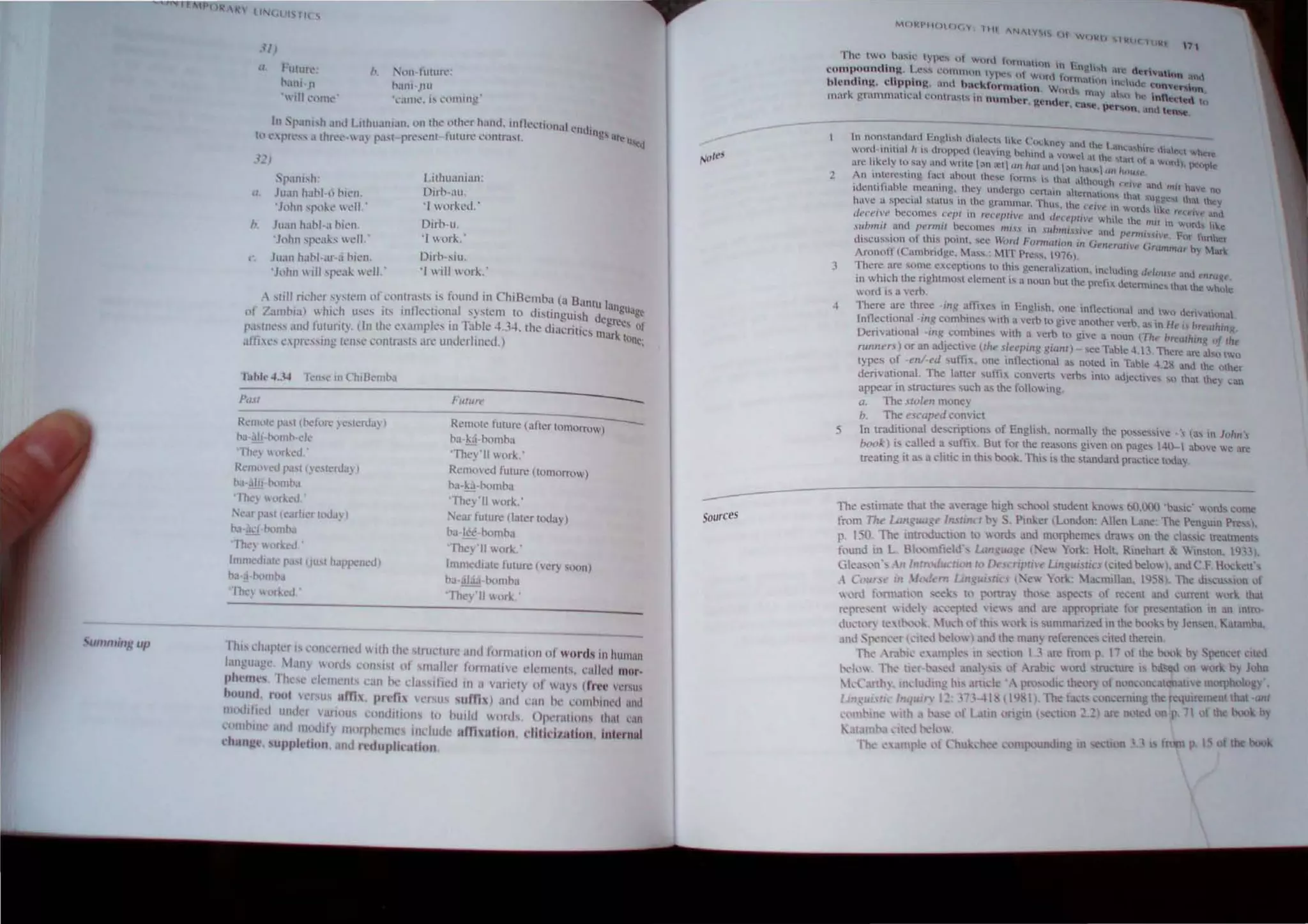 umfllillg up
a FUttll~, b. l'H·f1.HlIn':
I-ani ,n h.lI1l-Jlt1
 IlIl'll11l" .1I1h..;,I'l.'UlilIng
In Spani,h .lIh.f I uhualllJ.ll. '-'It thl' llher hand, IIInCl'IU,,)n~II ' ..
t
" l nth llUs
h-' l' pn·".1 rill '.' a~ pa.st p~s('nl ulu~ CUl1tnlSt. C' .. art lI'l"d
"p.tlll.,Il:
(I J1I.1I1 hahl·t.l hll'Il.
'John sf't1~e  ell,'
b. .luan habl·a nil'n,
'John SPC,IKS  dl.'
Juall hal-I·af·,i I-IL'II,
'JIlhn will speak  ell.'
LiIhll;'.IIlIan:
Oirb-au,
'1 wllr~"d'­
Oirb-u,
' I wor~'­
Oirh-siu,
'I will " or~'-
A stilI n.'her sy,tefll llf contrasts is found in ChiBemba (a Bant I
' 7 ' 'h " 1 ' I UUngu
llf .amol,l) lllC. usc!" Its mf ('('Iwna system to distinguj"h del ~ ...age
paslllt'" ,lIId futunl). llIlhe 1",II11pk's ill Tal-k' 4,34, Ihe diucrili", Ill!rees of
,il'tics nprl'ssillg 1I'IIse conlfaslS an: underlined.) k lone;
Pust
Rl'lIllllC pa.', (llefflCt' ~6h:~·[IJy)
"a·:lii·p.mll-·e'"
'Th~) Hr~t'd:
Remo l~J P~lS' () t'''l'rda~ )
b,.·:.III·P'll11b,1
rhl') " l'rked. ,
'l'ar past (earlier loJJ~ .
"a'~"1 homha
'Th"1 worked,'
1IIII1Iediaie pasl (JUsl hapf''ned)
"""I,p.mll-"
'Thr~ lrketl,'
FlIlun."
Remote future (urter tomorrow)
ba-bi-p."'lbo
They'll work.'
Remoed fUlun' (Iomormw)
b,,-g-P.llllt-O
They' II work.'
::-<ear fUlure (lal~r lodoy)
ba-b'-bomha
They'lI work:
Immedlale fUlurc (very soon)
ha·alda·bolllh"
'They II work.'
-
-
rh" l'hap!c'r IS ,'olll'el11ed 1 Ilh lhe slrut:ture .11111 fOJm<lllollllf worcl, in hUlllan
1'lIIgllJgl.;lJIl~ "Ilrds ,'OIl,i1 of smaller 100malilc ell'lIK'lIlS, l'illled mnr.
ph~lIl" 1hl'''' dl.'lIIl'lIl, C,IIl t>..' d"s,Il'icd 111 iI vanel)' of ways (fre~ V,'NI>
bound, rnol Insus um" I)relh "'rsus ,um ) ,ll1t1 "llIl I", COI1OIlII.'" and
Il""hl.nl umb I'.trious l'!lIId.I'()II~ 10 hurld ortls, ()pc'r,UIOII Ih.11 ran
nmOIll ,llId l11dll) l1)(lll'hl'IIII.' indud am IIlillll, dltidn.tlnll jllll'rllni
dlanj!e, ,uJlpldiun, ,111<.1 rt'duplilatiun,
,.ot,"
-
Sources
M(H<I'II('tH,y 111 -NI I'Y I.., (H
W()kIJ !'lkIC hlli:t 1' 1
rhl.' two, h;l"'ll.' IYlx" ot won.t lon nal1oll ,n I. I
compollnchnJ,t l .es... I..""ommon type, ( I _ ~ng'...h Me de-"vaUon 
11 d ' Ii ' . ) word lornntnlO,   ntl(
1 en tn~, c p~It~. and hnckformution Word,'. Ill,: U,- C conven"""
mark gmmmatll..'ul cOlltrasts an numhe.. lend tnLly ill"n ~. inn~tt:d 1o
. ~ e.... case , pe"son.. und ten~.
2
5
In nun"'lunllirt~ Fngti!-.h I.lIah..'(;t... hk.~ Co:kney und the l.an'.
woro tnth,,1 h ,... lIrupp~d UCi.I'tllg bt:lud i vowel ilt the. M.~a...hir~ 111.Ie(t whl"rc
un: ltkely to say and wruc ;)11 a::t tltl hUI '1n,11 h'  •n nt a Wllrll), pcopl
, ....... . . " ;:'Ill .u., tHl'lflUf'
An l~~l.""resttng Inct ahollt thc~c lurlll... " thllt although ' .('/1" -..
IdcnullUhk meun11l~. they ulh..lcrgo cl.."n.in a.1t ... t .md mil halc. nil
huye a special !-.titll~ in the gnllnmllr T;u!-. th ~rn~tulll!-. that sug~e't that the)'
. .• C f (,1'(' III w()rJ... h.i.. ..
c/r.-'(""('il't' hecomes ('('pt III rt'{"f'ln;vt' and dj'Ci'PII't' h'l h .. c. r('n'''''t' i.md
,lIlmlit and {J(' rmll hecome!'> Uli ~.'i in ..'iuhmini'{> : ~ etc ./Uil tn ':orJ.... like
,1- .. f h . ,  . nt pernllHI't' ["m funh'
ulSClISSIllO 0 t IS POlllt, sec Vorel Pormmioll ill Gttlt'rcui'j" Gnu ' .cr
Arono!! (Camhridge, Mass,: MIT Pre". 970) PI,"", by Marl.
!hcre. are son~c Cxccpl10ns to l~is gt:nerJli/atlon. tndudtng dt'/oll(' and tllm '('
to whIch the nghtmust elcmentl~ u nQun but the pref,' det' h ~ •
word IS u verb. .. cnnmcs t at the Vwhlc
There! .arc th~e "ing ~nh.es in English. one intlectillna and two lkrivatt~lna
inflectional ~m.~ combtncs otth a verh to givc a.nother verb as to H ' h I '
. .. I - ." .. t'1 r{'11t ling
DenvallOna .m.1:.. co~hmes V.lth ~ vcr? to gi'c a noun (Tht> hr('utlllnK of tltt,
runner..~) or an adJcc'~ve Uht' .'i.It·(.>pm.~ ~lQm) - "ee Table 4. I3 There are ab;llwU
ty~s ~f -ell/~(.·d suth,. on~_ mtlecttonal ru; noted in Table 4.!8 and the other
denvauonal The latter suthx converts 'erbs into adje~lt-e" "'0 that thc' I.:an
appear In structures such as the following.. "
Q.. The .'ito/ell money
b.. The escupt'd cOlwict
1n trnditional descriptions of English. nomlally the possessive. '. las in J(l/m 
hook) is called a ,uffix, BUI for Ihe ",a,on, given on page, 1-10- I above we are
treating it a~ a dille in lhi... b1)k, This is the standard practl~e today.
The estimate thallbe a'er:lge hIgh 'rhool student knows 60.000 'bosic' .... or.1, cume
from Tht' L.m~rul;:. /flJrincr b) ,Pml..er ILondon: Allen Lane: The Penguin Pre"),
p, 150, The mtn.xlucuon 11.1 words and mQrphemes dral" on the da"l~ treotmenh
found ill L. Bkx>mfield', L.m~""~t· . 'ew York: H.oh. Rinehart & Win'ton, IIl:l3 1,
Gk:t>on' -.1I/nln~lu IIC'n III [), ,cripr;'e Unguislit's eited below). and C F H"d.,<ll'
.A C()ur~( III 'll'lft'nl l..in ·u;lirio; l "C York :a..:millan. 145):). Thl.!" "hscuss~)n of
 .lrd fl mlath.
ln :"01.."'1:"",,, to ( lnr.l~ tho...e ibptxts of re~ent and ~urrent  or;. that
f"rre~t:nl  h.kl~ al..t..'.~pl("J ic, and are appn)priate for pre"Cmatil)ll n an intru-
,lu,' II'" (C,tl><.....'1.. ~ luch I,f this "I'[.. is ,ulllmariled in the I><.
....'ks h) len,ell, Kalomh.,
,Uld Sj'<'IK'cr ':111'd lx'II"') andlhe 11.11) referenl'''' elll'd therem,
rhl' mhk t',unplcs m 'C'"''''t1 1.3 ore from r 17 III the hI....,1.. h) Spellcel ':lIed
1'1"", lhe Itl'r Oa'ed allal)s" III Arabi.: I.,rd 'IruclUre IS ~d 11I1 .... rl.. h 1 'hll
'kC.lIlh~ , Ill' ludmg hIS a<tldc 'A P,,),xlIC Ibe,'~ l,f nl'IlCI'n,attllIJUe m"rphc,loK) ,
tm ui..It, Inqllln' l~' ,11.l-41 ~ (Il), I The tacts C'OlIcl'mUlg the requIrement that 11111
""lllhmc "lib ,. N'C of latin orinin t" non 2 2) re n,'led (II P 71 f th book b
K,ll,lIl1 ',I'J 1><.'1",
fIl, l' mpk "t t uk,h,' I !p<.lunding 11 l'CtlOIi I from p
 