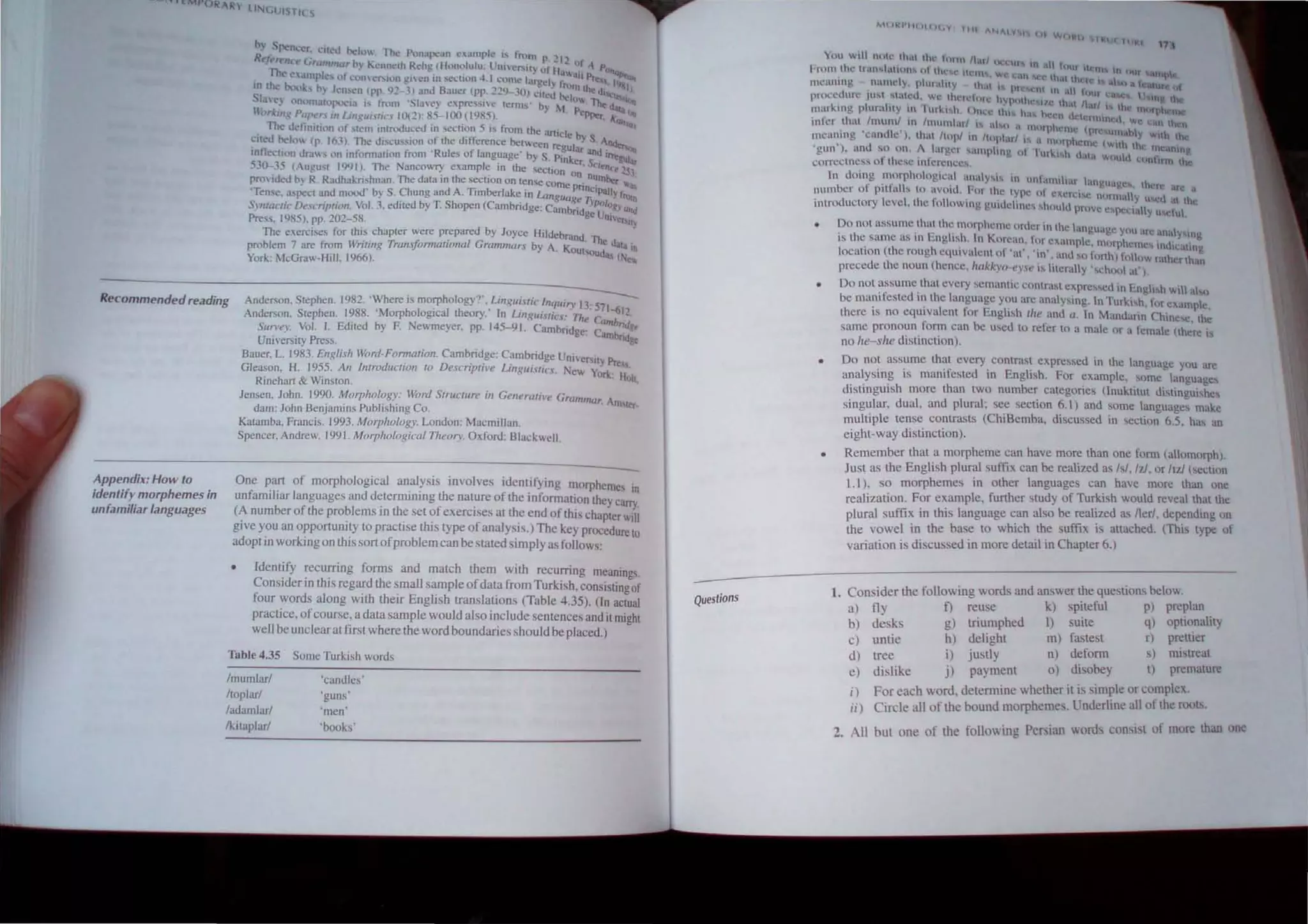 b S!,<,ncer ··I'u c'l
i, . ,: 1 I,: 1'<."' O. . The Ponapc,m c;.llnplc: i" fmru p. ' I ')
t ft "'t'1n',Grtlmma~h) t:cnneth Rehg (Honolulu; Unier'illi of ;1.... ,01. P""
. The I!'amp"-"" ,)1 I.:l1mt"r'llln gic-n in sectic.m 4. I COOIC I~gcl : .....au ~ I~""
I~ the txX}"'~ 0... Jell'en (PP. l)~ -) Jnd Bauer (pp. 229-."'0) ":ile~ ~~Ill the th~u ljh
SI.'.Ie~ Onllmal(lp:":I~l i"_ fmm ·SL.lvey expres~l'e (erms' by M 0,"". Ihe ~Slon
Uc)r,(mg Ptlp~n in Uflgm'~h:J 10(2): 85-100 (1985>. Pep~r. A:un Oft
. Th~ Jeti.nnion of slem tntnxluct!u in section 5 is from the anicl!! b fat
~Ued beh,l (p. 16Jl. The discussion of Ute difference between reg I. YS. Anue
Inflection draws on information from 'Rules of language' by S Pi ~a.r and il'Ttg~
530-35 (August 199 I). The Nancowry example in the sec~ionn ·er. SC"/t'nct' 2s~
pro'id~d by R. Radhakrishnan. The data in the section on tense corneo
n
. n~rnber 10'
. . d T· . pnnclPall"
Tense. a!oipecl am.I moou by S. ~hung an A. Imberlake In UJfJgu£I. e .,. . }" rrurn
Syntactic Description, Vol. 3. edited by T. Shopen (Cambridge: Camb~id )Po/o/?), and
Press. 1985), pp. 202-58. ge Un"."II)
The exercises for this chapter were prepared by Joyce Hildebrand
problem 7 are from Writing Transformational Gramnw.rs by A Ko . The d<Jla In
York: McGraw·Hill. 1966). . UI'oud.., (N.~
Recommendedreading Anderson. Slephen. 1982. 'Where is morphology". LingUistic I"quir.,. I~
Anderson. Slephen. 1988. 'Morphological theory.' In Linguistics' ·T.h . C 1-612
Appendix: How to
identify morphemes in
unfamiliar languages
. e amb cl
Survey. Vol. I. Ediled by F. Newmeyer. pp. 145-91. Cambridge: C n~,
UniversilY Press. .mbndge
Bauer. L 1983. English Word· Formation. Cambridge: Cambridge Ul1Iversil ·Pr
Gleason. H. 1955. An Introduction 10 Descriptive Lingualie.f. New Y~rk: ess.
Rinehart & Winston. II"I~
lensen. John. J99~. Al!0rpho/~g~: Word Structure in Generative Grammar. Am •
dam: John BenJamlns Pubhshlng Co. lor·
Kalamba. Francis. 1993. Morphology. London: Macmillan.
Spencer. Andrew. 199 1. Morphological TheO/y. O,ford: Blackwell.
One pan of morphological analysis involves identifying morphemes
unfamiliar languages and determining the nature of the information Ihey car:;
(A number of the problems In the set of exercIses at the end of this chapter will
give you an opponunity to practise this type of analysis.) The key procedure to
adopt in working on this son ofproblem can be stated simply as foHows:
• Identify recurring forms and match them with recurring meanings.
Consider in this regard the small sample ofdata from Turkish, consisting of
four words along with their English translations (Table 4.35). (In actual
practice, ofcourse, a dala sample would also include sentences and it might
well be unclear at firsl where the word boundaries should be placed.)
Table 4.35 Some Turkish words
fmumlarf 'candles'
ftoplarf 'guns'
fadamlarf 'men
Iktlaplarf 'books'
Questions
MtJkl'lltltl(.V 1111 "HA I'i ~1
Ilf W(IIo!:I) lkU( {UK'
171
YUtl 0'111 IUHe th;.u th.., tunn Ihll HCl"l1l tn 1
I;rom the lnmt...l,ttlon... nl tht'!!.!; 1tC:l1h ....... . ,lqul Ikln!. In (lill
meaning namely, phll;'lhty th"; 1 c ~.m fi," th.lt th II..· IS ul l:t i 'ure f
• pl~Sl·nt 111 .,1 tlill ..
pn..x:c.dun: jU"l ..t~tt:d ~ we thl'll"IOl l' hYlW.Hlu.~'il/c th It Ihr~ I...t • J mg the
~lur"tng plurality 11" rur~t...h. Onl:.... Ihl10 ha lx:l'll dth:~n .' . th 1IIIIfPW:lle
lOfer thm Imuml III Imumlitrl " al...o I 111' pi Hntl We. .In lh n
. • • II Icnw (pros . hi
memllng 'candle ). that Itopl 11) Itophrl I a I I I C 1ll1., Y ~nh the
' . . • 1orfllemc (v.·tth th-..
'gun ). ilnd so nn 1 larg.:r samplIng ut '1urk  d . l~ IHl!4Ultng
COITcctnes.. of these infrrcnccs h' .11,1 wouhl (ItntlHn the
In doing .morphologlcal an~t'Y'lS in unfamiliar langua t!~ th'
number of pllfal1, lo avoid. For Ih.c lype oi cxcrl:I'c n . g. II~ I.:re i.tre a
I I h f til Ill,t Y uwd 'tt lh
introductory eve. t C oHowlng F-lildcline... ~ht)lId Ilrove c!oop' .... II ' "
C4..:t.t Yu....ctu
Do not assume.'" that the morpheme ordc.r in the anuuauc y .
.. I ·~ , . E 1· 1 K to> 0 (Ill .lre i.UlalYMnu
IS t 10 samc as 111 _ng" 1. In mean. lor c,ample morph' . I. . ~
. ( I h" • erne:, 1m lcalmg
locallon 11e roug eqUlvalenlol 'at', ·in'. and '" forth) follow rather than
precede the noun (hence, 'lCIkkyo·eYe " literally ',ch()(,1 at').
Do not ~ssume.that every semamlc contrast expre"ed 111 English will al",
be mam fested 111 the language y~u arc analYSing. In TurkISh, for «amplc,
there IS no equIvalent for English lite and a. In Mandarin Chine.,." the
samc pronoun form can be used to refer to a male or a female (there i.
no he-she dislinclion).
Do not assume that every contra"t expressed in the language you arc
analysing is manifested in English. For example, some languages
distingUIsh more than two number categories (lnuktitut distll1guishes
singular, dual. and plural; see section 6.1) and some language, make
multiple tense contrasts (ChiBemba, discussed in >cction 6.5, has an
eight-way distinction).
Remember that a morpheme can have more than one form (alomorph).
Just as the English plural suffix can be realized as lsi, IzI, or ltd (section
1.1), so morphemes in other languages can have more than one
realization. For example, further study of Turkish would reveal that the
plural suffix in this language can also be realized as l1er/. depending on
the vowel in the base to which the suffix is altached. (This type of
variation is discussed in more detail in Chapter 6.)
1. Can ider the following words and answer the questions below.
a) fly f) reuse k) spiteful p) preplan
b) desks g) triumphed I) suite q) optionality
c) unlie h) delight m) fastest r) pretuer
d) tree i) justly n) defonn s) mistreat
e) dislike j) payment 0) disobey t} premalure
i) For each word, determine whether it is simple or complex.
ii) Circle all of the bound morphemes. Underline all of the roolS,
2. All but one of the following Persian words consisl of more than one
 