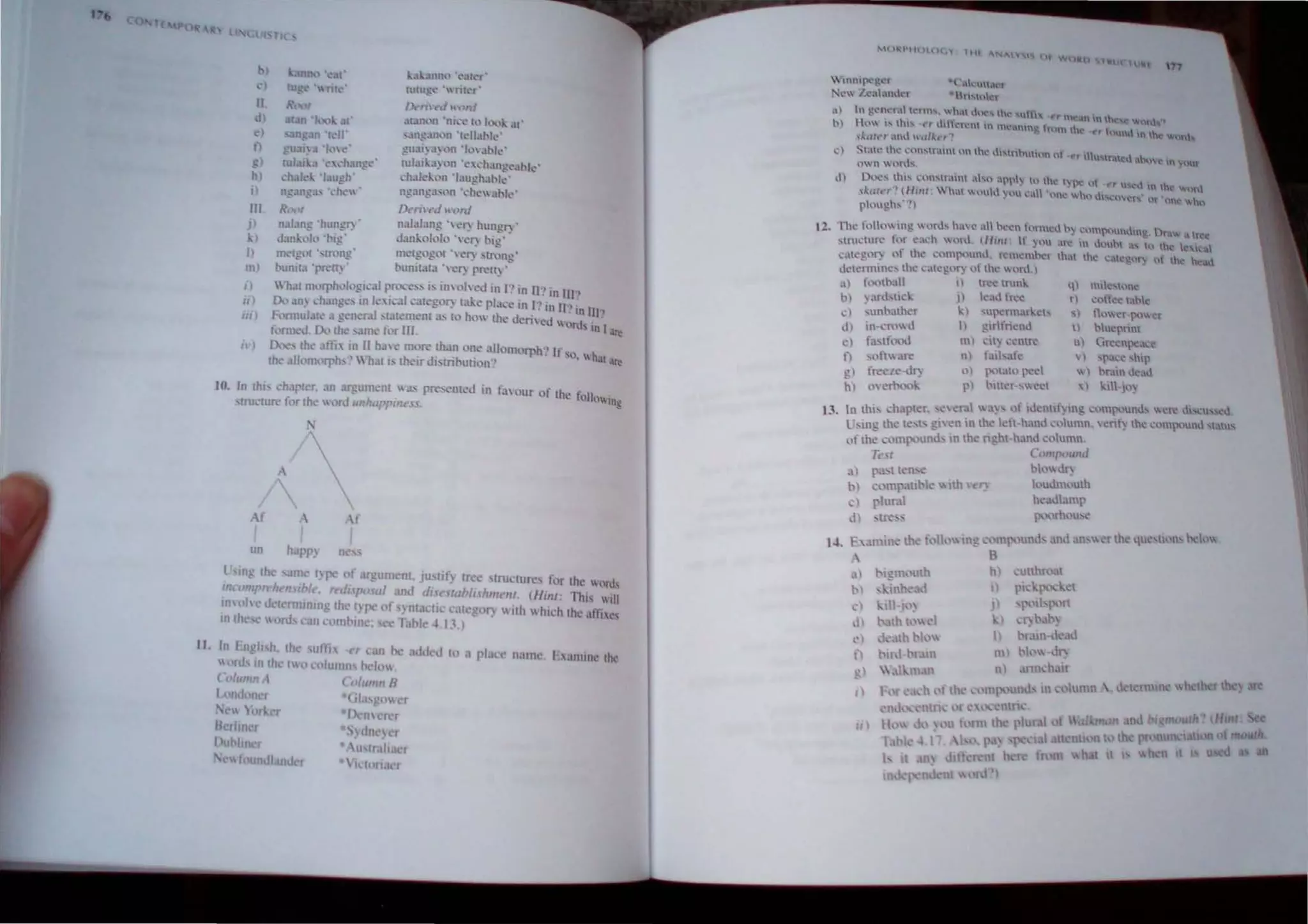 • II
II
d
)
o
!!)
h)
III.
J)
)
/)
m)
I)
ill
III)
n ' )
gua'~:1 'Ill .. '
tutu 3 ·e....·h~Ul!!t.··
eh, I -: 'laugh
ng.mg. " •...·he .
RL)()/
n3~.lI1g 'hungl') .
d~lI1k III '~I~'
l~lf....amh,l ·~.u 'r'
tutu.t=' .. 'wntl'r'
Dt n,°t"d ")nf
J;rallln 'ni" .. to h:l."k. ..u·
,a.Il!!.m.ln "-celtlhie'
!.!uai.;1 "'It ",,1 ~ple'
lulaii..a; on 'e"han)!~al>le'
.:hald,on 'l'lUghal>le'
n£...mgJ~m 'dle ..lhk'
[)t ri'c:J u".,nl
n.l!Jlang ' .~ hungry'
Jan~l1lolo "e~ I>ig'
Illc.'tg)! '~l:r(,,"g metg(lgol o,er') stlln,g'
I>unll,1 'rn:n) , bun;13l,1 "~~ "...,(1) ,
Whal m,'rph"I,'g;,:al rnx"'S i, 1ll,'hcJ ml} in II} in II!}
0.., ,m~ eh.mg" III I<, i"-'II ,:al 'gol} I~<' pla.:e in I} in 11'.' in lI/"
FomlUlalt' ;1 gener.1l '~Jlem<'m .1., 10 hOl Iht' dail cd I lIUs in'l
ionn.-J. 0.., th' same 1,,1' III, ~
0.."" Ihe affi 111 II h'1e mon: than one .llIoIllOrph} If so, wh
. . th ' ." 'k 1 al ~
lh... 1I"01,'rph,"" hM Is <,Ir ,mUll'utl,'I1'
10. In Ihi, charter, an ar:!!um~m I a: rresented in fJS,lUr of the foll
o
'
tru 'tu..., for the I ,)rd ullhappine.u, 109
A( A Af
,
un happ) ne ~
l smg Ihe slim I)pe of argumenl. ju lif) tree' S[ruclures lor the words
IllcompTthl'1l'rb/~, ",dr,po 01 and dis,' lubl"hlllt!III, (Hilll: This will
lOS "Is c delrnmrung the I pc of ) nlaclI,' (.I":g0l)  IIh  hich the '11lI,c,
III th 'r I on! can combine: see Table 4. 1J , )
II. In hI 'I! h, Ihe ulth rr ('an he 1.1 d tn ,I pl,ICc II,Hlle hamm,' th,'
(lrli.' lOth 1 () Ct>lumllS 0.:10
Colunur , ( o/rlllUl H
Lc nd Iller
 orll.rr
Berltn ~
I lin r
 " 'undl.lIld r
12.
";Inl~ );('r
', ',('..,..10(,(
l ~nk"U4('r
·"n~'Ier
",
~1) 1 £CHt'f.ll..'nlls, .w~. dncs th Uffl ~r mean;'" the Old
h) 111.'" tll1S l'1 lht:kn..-1 in mc.mng f"un the *,r "nund. In the wanb.
"1..,,((,,, ,(..1 d/kc'"
....) S'...lll.' the.:- ~..:m'tr.int I.'" th,,' "'''tn'',,inn nf 'rr UMfUed abo In OOt
1,.1 n W""INS
1.1) O'l:'''' 1hi... ,,'I""r.111 .b,", .{'ply h) the t pc "f -r''' u'St'd In h~ word
,J,."tr','! (111111:  hat  (1...- )',111:1. )1(' wh,) 1.""(1 N' Or 'one 'tIIho
plough...··!)
The.:' rn1h.) tng  lrd... ha I..' ,,1 hc-t.'n formed 0) ·')lp'lunding. Draw a tree
...tnK1Ul'C f,)f ca~h In..i. (Hille tf ~'11 an; 1 t.!olh as 0 h e l 
~.t«.:£ot) nf the- ..:,'mpout~d. ~me:mhcr lh~ he I.:.eg"t) ,,{ ~ ~ad
i..kl~nntt1C'... the: -.:..lh:g"l) nt lhe lfl.)
.1) f....nhall >I tr~~ tnml"
h) ',Ird,uel" .11 k~J tr~c
c ~unhather I"I 'ul'''n1arl,,~ls
d) glllfn~Oll
in cn"",} I)
d
f)
gl
hI
fastll",,1
~l1n are
freele-<iI)
,nert..:..,.:
Ill)
nl
<'I
p)
~I ~ ~ntr.:
fai'bafe
!"'tat" peel
~lh:r-.... .:ct
') 1"'('0<:
rl ~,'fke tal>I
) {l""('( ",",VI. I!(
II hlueprint
I) Gn'Cllpea(e
S) 'pa~e ,hip
 I h..-am .leaJ
XI .:111·),,)
13. In thl' ~h~pler. ~ croll "a~ .... llf ,dcnllf~ mg comP':'und~ ('l"e dl",~ussed.
L'"ng the te'" gnell in the kit-hall.l ..."lullll, s~nt~ the ....'"'I"'un.l ,tatus
or the c< I1I",unJ. in the ng.ht,hanJ «,Ilmn.
1-'.
Tt.·s:
a ,,~
'I ten":
t» c<'mpant>le  Ith , "
-) plur:lI
J 'Ul:~:--
a)
b
,)
l)
l'
lI.)
1/ )
(~(}U1f)OWh.l
bl,l JI)
h'ulim"lllh
heaJamp
'P'·~.)rh,'u:-.c
utthn at
) pll.'.:{l< -ht
JI 'P 'lhp<'11.
) " t .t>~
I) h ;un,de.ld
t I) l k'''-ill:
n) aml,h. ir
Htnl
moul"
WI
 
