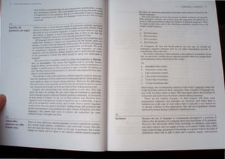 U IS"'L~
---.---:----
-
Equali!}: all
grammars are equal
- lri -1 ora particular language. questions
"ht:neer then- h 1111)rc: th.tn lme 4 to:: more correct than another. Fro
h . . 1m 'h.,,, bell<r or III
.uise.:1:-.h)h~t er4.lut.:h"ll t: ._'~,' makesnomoresenselO "aYth"t
. I,JJ -m flngu"UC>. It Q
Ih" pomt 01 "e" .1 m < . h r than it dO<!s to say that th,
2.3
UniH·rsality:
pammars are alike
~ ic ways
. E I'h' I><!tt~r than anal e e
one ariel) "I ng I' I' ) Ulan the arammarofThai.
grammJf of English is h"lIe~ (?r.wotr'CpartiCular I~auage have grull1mars Ihal
"II anu "ltl , metres" a e
,'U anguage,· , ' , . sition that the human mind can
l>I th 'r~akers tll epres> nny prnpo . . .
ena e el' . .'.s a/I-im nanr ailerion, then. all vaneues of language
produce In lerroS .,1 thl m~I' of communication and though!. The goal
are absolul"" equal as ,",Iru k I
- • ." _ anal) sis is not 10 ran anguagcs on some
or 'onrernpor.ll) flneUI,lIe ..' d d h
c . - . '1' Rather lin!!"uists seek 10 un e"lan I e nature
imaeinan scale ot su~non y. . - I d d
- .' . I .' m' Ihal allow people 10 spea~ an un erstand a
of the gr.unmauc.:1 !'t} ,{e.'i l
language. . ' ol,times made bv noting Ihat linguistics is descrip_
Th~=~nrtsW < . " . . . . . ..
. crl'ptl"'e This means thaI flngu"ts seek 10 de:'Lllb" human
the DOl pres . ' . . .
lin!!"~jstic abilil} and knowledge. not 10 prescribe one s)stemf_tOdPreferl~nce II)
an;ther. A parallel poiD! of view is adopled to mher SUCICOlII I.C hlSCIP mes as
well. The firsl concem ofall scienrisls is 10 descnbe an exp am t c tach they
observe, not 10 change them.
E"en though il rejects prescriplivism. modem linguistic analysis does nOI
deny the importance of clear expression in writing and peech. Such skilb arc
qujl~ righuy an objecl of concem among educalors. However. the uifficultics
that arise in these areas typically result from the incon. istent or careless use of
one' linguistic knowledge,not from any irtherent flaw in the grammar itself.
Linguists also acknowledge that certain patterns (I seen thar. Ther was
{here. He didni do norhing. He ailli here) may be restricted to particular
socia-economic groups within the English-speaking community. As di 'cussed
in more derail in Chapter I~. the use of these patterns may therefore have
negative social consequences: it may be harder to win a scholarshIp. to get a
Job. to be accepted in certain circles. and so forth. From a purely linguistic
polOtof view. however. Ihere is absolutely nothing wrong with grammars that
perrrul such SlrUctures. Like grammars for other variants of English (and other
languages). Uley permit their users to express and understand the same
ulllrmlled range of Ihoughts and ideas.
~here are mallY difTerences among languages. as even a superficial cxaminu-
dllo~ of Ihetr sound patterns. locabularies. and word order reveab. But this
'lC' not mean that ther' ar> a I" h
~. .. _. "e n Imlls on t e type of grammars that human
mg. lan acquIre and use QUil> t th
. c 0 c contrary, current rescan:h suggeMs
2.4
Tacitness
IANI,I'M,' A PRrVllW 7
that there arc tmpurtanl gmmm••lIc:ul prlOt.:lph:s and h:m.knn"s h.,[cd hy 111
human language,
One ,uch print.:lptc IIlVl,h'l's thl.' manner in hlCh l~ntl·nL.:C!io .•rc neg,lted
 uh unlimitell 'uritHlun. (lne uuld e""'t the equivuh:nl 0 Eng" h not to
(k,.:cur in different (l(hllion..., wtlhm the' !"cntcn(c In dlf1crcnl t.mgu~"'l: . 1hu ,
we might preuil:t thut en..:h uf the f",Uny. 109, pt.)ssibihltc, ,hnulll ~"M;c.:l1r "Hth
roughly equal frequency.
9)
II. NOI Pal is here.
/>. Pm nOl is here.
c. Pat is !tnt hcre.
eI. Pal is here nol.
A, il happen" the 1i"1 and f"unh [lllttcms are very rare. In 'I11.ually all
lunguage,. negalive ctemenb such us lint either immedialely precellc or
immedialcly foltow the verh.
The rdative ordering or other elemenb is also subject 10 conslrainb. To 'cc
thiS, we need only consider the six. logically possible orde", for a simple lhree-
word statement such as Ausrralialls like cricker.
10)
a. Australians like cricket.
h. Australians cricket like.
c. Like Australians cricket.
d. Like cricket Australian.
e. Cricket like Australians.
f Cricket Australians like.
Interestingly. the overwhelming majority of the world's languages adopt OTIC
of the first three orders for basic tatements. Only a handful of language use
any of the last three orders as basic. This once again reflects the exislence of
can trainLS and preferences thatltmit variation among languages.
These are not isolated examples. As later chapters will sho. some
granunatical categones and principles are universal. And where there i,
variation (as in the ca 'e of word order). there is typically a very /tmlled set
of options. COOlrary to lirs! appearances. then. the set of grammar learned
and used by human beings is limited in significant ways.
Because the use of language to communicate pre"upposes a .grammar. it
follows that all speakers of a language must have knowl.edge of IlS gram~ar.
However. this knowledge differs from knowledge of anthmellc, road. atet).
and other subjects that are taugbt at home or in school. Unltke these other
types of knowledge. grammatical knowledge is acq~ired  Ithout the help 01
instruction when one is still a child and it remams largely ,ub<;on...clou.
 