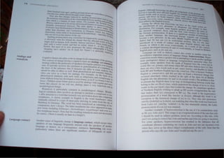Analogy and
reanalysis
LallgU<lge contact
three hundred years ago). spelling pronunciation Can r",ntrOduc
lIOn that Hl.... earlter altered through sound change. e a Pro
tlll
ore ~llsll tha~ changes inuuced by spelling pronullciUlio, IlCfil,.
t~e nOlonous arbitrariness of me relationship between spelli n .tend to ftd
tlOn which is a femure of many names. For example. the ;~~~prOlllln~~
Ilen:i.....  hich used 10 be always pronounced [mqJlsJ Or [menIS] ISh ''''''~
nonnally pronounced [menzlz). The same applies 10 place IS no","<la
Frirhsd,,11 (near Berkhamsled in Hertfordshire) is often pronou n'lnles. 10h
rather Ihan [fnzd'lIlJ. and Cambl/slang in Glasgow. which r::;=: [f~le'<l.~'
[k;)mzl::eIJJ, loday tends to be pronounced [k;)mb"sl::e1J1_ espec"1 onginun I
Who are not from that district of the city. I. Iy by tho Y
Spelling pronunciation may sometimes be triggered by social ~ '<
is obviously what lies behind the change that has affected Wo dactors.1q;
origin such as hUlllan. herb. humble, humour and horel. These: S of Frenc~
stan with a vowel sound, and had an initial 'silent h'. as the Ords uSed 10
French. But mOSt of us now pronounce the initial Onhographi~ :tll1 do in
'dropping one's aitches' (as III [ousJ for 'house') is generally n'e becau",
evaluated. gallVel}
Cognitive factors also playa role in change in all components of th
Two sources of change having a cognitive basis are analogy and r
e grarntnar.
eanaly'
Analogy reflects the preference of speakers for regular pallems Ove' SIS.
ones. It typically involves the extension or generalization of a regr ;rregUlar
the basis of the inference that if elements are alike in some res~ anty on
should be alike in others as well. Both phonological and semantic c~ts, they
istics can serve as a basis for analogy. For example, on the basaracter.
h I . I . .]. 'th h b ' IS of lis
p ono oglca SImi anty WI suc ver S as Sling/Slung and SWing"s
. . . ,. Wllng .
some dIalects bnng has developed a form brung, as m I( 'vel brung 1'1' , In
. ~~
house. Chtldren create forms such as goed by analogy with regular past e
forms like played. As we will see, analogy plays a very important rotl:nse
morphological change. In
Reanalysis is particularly common in morphological change. Mo hO-
logIcal reanalYSIS often rnvolves an attempt to attribute a compound orp
r rOOt
+ affix structure to a word that formerly was not broken down into comp
h A I · I ' E li h' th anent
morp emes. c asslc examp e In ng s IS e word hamburger who h
originally referred to a type of meat patty deriving ils name from th; cit Ie f
Hamburg in Germany. This word has been reanalysed as conSisting of~:o
comp.onents, !ram.+ burger. The latter morpheme has since appeared in many
new forms rncludmg jislrburger, clzickellburger, veggieburger and even as a
free morpheme burger. Note that the reSUlting reanalysis must not neCessarily
be correct. (There is usually no ham in a burger!)
Another cause of linguislic change is language contact. which OCcurs when
speakers of one language frequently interact wilh the speakers of another
language or dialect. As a consequence, cxtcnsivc borrowing can oc,'ur,
partit'ularly where Ihere arc significant numhers of hilinguals or multi
III"'l()~ILAI IINC,lJIIII( S 1111 'llUtJY III
INC')A(,I r""'''lC,f '"
t· gunts, Although horrHwi"~ l:~m aftcct a1 .
In . II It C(l1n{kHlCnt'i t" h
t xicon i s typlca y most ~t cctcd. HngI'o.h. f()r. t c ~r;lln"t;lf the
c d ' . Ich .,.... P ' . t:Jli.tTlple h'1 h< r
French war S Sl. ~ - CIrelli, ('oU,III, unullal, UUr, c:"(;ur ) f()~C:t~ In<0"f
teau and blll.e. In North Amcnca m'n'-l A' • t11a.)or, Cltl tru'
8° ' . , I ' • J me.nnd'an W{lrc •
Canada, moccasin. 10':"" Wnw llI-'k, c-hulook. mlJfle ' d . ndudn~
been added to the Engh....h leXicon. • an '1kullk have a~,
Among the effects that borrOWing can have. On the Mlun
he introduction of new phonemes Or allophone, ' d' _ d "),Scln i.lrl!
td'stribution. For exam.pic, some English speakers' nran Clange, 1.0 thtir
I B I ' . t"' ooounce. the. nam 
the classical composer, {Ie I, With the final velar fricaliv I ' e ()
. ., t' If h . " - e x "lUnd In
he German plonunclu ton, 'ere IS a slgmhcant n h._ .
t I h b Ulnucr of horroWln,
from another anguagc, t c OTrowed foreign segment c' ll'
h I h . . an eventually
become a new[f] Pboncme.  n t e early M~ddlc English PCriOd, the I"'muon
dialect had ut I;Ot fV m wOrd~I~llal position. The v1 was latcr
introduced as a hresudtd0
contact wit Other English dialects and with
French, in wh,c It I OCcur word-mitially. As a rcsult of this COntaLt
a contrast developed between IfI and Ivl word-initially, as found in Mode"':'
English pairs such asji/e and vI/e.
Language (as well as dIalect) contact also results in another minor but
nevertheless important source of language change, hypercorrection. Hyper-
correction occurs when a speaker who IS attemplmg 10 speak another (perhaps
more prestrglOus) dIalect or language overgenerahzes panicular rules. FOT
example, many speakers from the north of England have the vowel (ulin
words like cui, grumpy, and Slump where RP and other dialects have ("1. But
there are also a few words such as pul, sugar, burcher, and Buddha in which
both RP and Northern Enghsh have the vowel (u1. (This is becam;e Northern
English is conservatrve and dId not .take on board a histOrical change that
urred elsewhere whtch resulted m the spht of the short lui of Middle
~~CgliSh into the phonemes lu! and IN in certain words.) The problem is thaI
. present-day English there IS no way of dtstmgUlshing between words that
~:IOng to the WI (lkAtI) class. which underwent the change of /u/to /A!, from
rds in the put (/putl) class that evaded the change. So. somelimes speakers
~fo orthem English wi hing to adopt an RP accent. overgeneralize the rule
th t makes their [u] correspond to RP (Al The result IS the hypercorrecl
r~nunciation of a word like butcher as [bAIJd), although thi word is an
p., tion to the historical change of [u}to [t,,]. They may also pronounce
ex-cep al" th h tho d b d
I II '[rubel~]) as [r"beld]. not re IZlng at w en IS wor was orrowe
rlIU' O, " ' t h l ' th thL'
from Latin (cf. rubel/liS 'reddIsh, ) ill e ate mneleen century, e atm
rOl1unciation of II a [u] was retame~. . . .
P A th~r example of hypercorrection I the use of I m constructIons such
no ~ ' - . . f h  h I
H ' .J >/111 and I. This usage is an overgenerallzatlOn 0 t e ru e t at on y
t1~ l S(III ( -. . . th' , I J h
 Id '" used in SUD,'eel pOSItion. never me Accordmg to IS.ru e. 0 n
I S lOll l·e, '_ . .
. II ' ';Il" is correct but Johll and me/me alld John are ~()mg IS IOcorrccl
till< tln g( ." ' . I d ' th . f . th' I all
' 'n.'ttk.crs h,'n.>rcorrectlon h~ re,u te 111 e 111 eren~e a
F,)f 'OI11~ ' •.- , • -"'-. . d . I
d
' · . t> phra<e< contalOlO" me buch as JollIt an me) are 1I1~urrec even
(0.)[ lOa t ., ., e b' ha h
h th 'e~'~ as the direct object tcomplement' of the ver .• ole tIt e
 en c ." I
'h' ays HI: s, I'}(,!rn allill would nOla) He ~aw ,
~rson  0 _
 