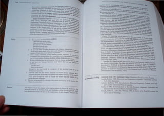 1M (l
. - • l h..'d 1''1 (he..' IIn,g,lII,ril.' t:t)lIlIlllJllil,Y ~l I
lmh'" .ltlon IS ulllnl~ud~ .tdl r _.- 1~le b)' It,k'lIrif) In<> Ih iJ.rg.. ~
-. l' It I' pt....... " . eo ..: ch. ')Ifl(:
langua.l!~ l.·han~l..· I.' '} ,h: m.lIl I' h.I' t1lltf!,fV.'IlL', In r.cL'on"lr a~g~ I' •
... • Ji I L'Cr • - t::' lief I '1;,
a p.lnl,.:uJ.tf tlfl~U.lgl.. Of. "fit:'r fom)s from ""hh..'h later f IOglli '"
hl"hl0 .tnd ,hc..'f.'o f~"H rh~~·.I~oJOpnrllth e reconstruction al~rnt h...~'~
cohc..'d. lr....,ug 't.'h (It COAn~ I" p-lO:nl or proto-Iungua~e 011 [hOW 1.1, Ie
f'e....·(lfI...rru...·( rhL' propen.ic:-. oj (11,;" '. ~ e ba..i ()
. '.. 'sponden(es . . Of
.!t."stematlc ph~netu: t:o~rt!. _ '. _~an pro ide valua.ble 1Il.,)lghh int
StuJj(.'... Itl hISh)n.:alllOglll.sU...·
...hc.J light on prehistoric d. 0 relillio
" and oS eu cVelop n.
,hip.
.., among language '" ' f language arc of great impona tnenh
Furth~rmt)IT.~. hi....wrh:al 'IU.JJt:S, ~tl" competence, In fnct, it has on
f
ce to 0ll,
. h . 1 ImBu" < . ' ten ...
unul!rsrandJng ()J um,1I .'.bS onc of me most dJrect windo..... V!'en
" 'h'lJlge pn.n Jut.: • "YS Int
sratcd Ihat Innguag< ".' nind Furthermore, the study 01 language c 0 the
"orll.·n~' 01 the hum,lll' 0'- of how social. cullural, and p'Y'h hang,
- d Nan 109 . . colo .
conmou.tes to our un
.. e . ge Finally. the lI1tegralion of 'I . glcal
h lpe languo . . , Ud'e
fUL"wrs IIlremct to S ~ . l'tl'Oll and language universals re........ ~ on
1 c acqUls • ' . '"al
language change. angling facillO" linguists coday, n~ one
of rhe mosr important challenges ~
--------------~==---------
. r s is a... follows:
The fT3n ...Jation tor the!<oe lOe. .'
Notes
5
6
Many men sa)' that in dreams,
Thel"<' is nothing but talk and lies
Bur men may see some dre,ams
Vhic;h ,Ire scnrcely false
2
B r' fterward come rrue. . h h
U .. pIes throughoul thiS c apler. on ographic forn,
I~ Ihese 'IOd hO~I,er .~.,o~), reflect the sound change(s) in question. If req~' are
3
glvcn whcn: I t:se Cea ., 'd d Ired,
. f Ii honelie lranscnpuons are pro 1 e, . ,
panllli or u P I occurs between VOiced segments, l! can als
Smce I'olcmg common Y a k " .0 be
'd I 'I type of assimiJation, h is treared here as a we' enmg Since it is ofre
consl Cft''- l 'f m~~fchange involving various weakening processes. II
pan of" lurger
lPfj,lldehore in IWO respects. First. we ignore the fuct that the Ve b
We have simp I Ie ., . h th d r l)
he and htll'e can unuergo Inl"erslOn even w en ey 0 not fUnction as
auxiliaries.
AI"<' tht' here'!
Hill"r y~u no sense"
Second. we hove not traced Ihe emergence of the auxiliary verb do in the
formation ofquestions. .
Classical Lalin was the literary language of anclem Rome whereas Proto.
Romance I"<'p~sents un aUempr to reconstrucl the spoken language of the Romans
which spread Ihroughout much of Europe and which was the SOurce of the
ariou, Romance lunguages.
Eiectives ure prouuWd by a closing of the glottis and raising of the larynx. (Sec
c"lwpler 2. section 10.)
This chapler is basco un a chaprer In the original edillon by James M. Anderson Ihe
adl"anced lelbooks by Anuila. Hock. and McMahon (cited below) provide Illuch
rnvrc dClatled discussions of mosl of the major ropics In Ihis chapler. They are aho
---- d'
ndedrea 109
RecOmme
IU"'ltHU( AI IIN(.!!!"I( S 1111 !illJ)Y
l), I "Nt.lllt..i
(li~,,<.t '4,~
.:xcclknt "'OUh,:cS tor h.'It.-renl'!.". h.·!tthIIK In );111
illlponalH lor prl'lvu.lll}! uc:t.uled I.h...l.:u......'on' t (11,,1 tupH.:!I., H()(~ ,
typology II) feconMflictUlI) ~I ....yntUt:h,; I.:ha.Oi!l' ttnd P~fII':Uilrtv
Overvic.ws of hi...'.Oficul lang.'I"tlc", .'" H'  tIt: T(,Ie 'Jt
b( k b · • .Ipp It" Il) the d. 
prcst:nh:u 10 _the Xl... 'i Wilham..., I)yll:.... i.tnu AI Cl eVe I)pm~ll tIt En h h
lod Strung cited below, g '. Ha.U~h 'lOti ( 'Ihle nnl ~  arc
~ The catalogue of ,ound chltllgc, I'" tu,hntec.l 1- • ' I ~'oru
'h ' t , · · '" rtHl cataul
Vennemann, til.' e arlle e LlOglll'o.ttc typologies an hl..torh:aiu~ pn'tM1SCd hy Thet.)
/i1H:ui.',ica 1I111WrUl23: 87- 9 (l,)8~) lllld u nook e ttl U f hnglll..tc,·, 5;u(',,"r I
S';llcture and 'he Explanation oj Sound Chang n{IAt:: >rt'ff'ren(:l' I"(HV, jm' S.,,,::~/
. ~ hi· be . t' IllMcrdam: M . t'
1988), Sectton - as a so nctitcu trom unpuhl h c.l . Outun (It: (inlYlc:r
. 'L' . " h • k' d !o, e malena (p . 1 '
manuscnpt Ingul, ICC ange) 'tn lymadc·V·utabt.h. 'T'I.. antcli arty the
. h I (R b M ," c uy 1 nco Vennem' n.]
ofMumch)tot e aut 10r 0 ert urraY)dunnghl~Ma' M . . ann nlv~r..ty
The data on vowel laxing in Canadian French ~rc~.tn ~nlchtrl)m I.)K()(,)~S .
Tire ProIHmciatioTJ ojCalladiall Fn'tlch (Ottawa: Un,rom, Ou~a..,c Wakcr'sbo()',;.
. I' b ' 1Verslty 0 Ottawa P I
The diSCUSSIon 0 orrOWtn,g and semantic change in E. I' h res;" 9&4.)
. Old d' . ng" .., well a, lhe .
on word order 10 , an Mtddle English corne from the book b J: m.al~na
Origins oJthe Eng/l.I·" Langill/ge (New York: The Free Pre", 1975; ';:'~Ph Wilham,
8.46 on the ongin 01 the 5000 mo't common Words in Eng" hi' dala In lable
of the same book. IS a so come trom p, 61
Figure 8.11 depicting lexical diffusion of the stress change E I
. b . ,_1- f h ' . 0 ng ish nouns
denved from ver S IS Ul.IIo.en rom t e book by Jean Anchlson cited bel . . .
d th . I b ow. Allch"on',
remarks are base on e .n,c e y M. Chen and W. Wang 'Sound h . .
. . La ' c a.nge, actuatlon
and implemenrallon . nguage 51: 255-8 I (1975). The data on the re I' . f
. h .d db H a Izallon 0 [sl
as [hl in Spal1ls were provi e y erben 7.7.0 of the Univers,ty of Calgary. .
The Genna",c c.ognates used to ,lustrate family relationships are based On
Leonard Bloomfield s clasSIC work Language (New York: Holt. Rmehan & Winston,
1933). The data on sound change m Muskogean come from Mary Haas's book The
Prehistory oJLanguages (Amsterdam: Mouton. 1969). The quote from Jones is laken
from A Reader in Nineteenrh-Century Hislorical Indo·European Linguislics. edited
and translated by Winfred P. Lehmann (BIOominglOn: Indiana University Press. 1967)
and the quote from Rask IS tak~n from HOlger Pedersen's book The DiScovery of
Language: Lingulstrc Sctence III rhe Nllleteenth Century (Bloomington: Indiana
University Press. 1959).
Question 2 is based on data provided by Dr George Patterson. whose generosity
we hereby acknowledge. The data for questions 3 and 4 are from F. Columbus's
!ntroducrory Workbook in Hisrorical Phonology (Cambridge. Mass.: Siavica Pub-
lishers, 1974). Que tion 10 i based on data provided by David Bellusci. The data for
question 18 are drawn from Source BookJor Linguistics by W. Cowan and J Raku'an
(Philadelphia: John Benjrunms. 1987).
Aitchison. Jean. 198 I. Lunguage CIlange: Progress or Decay? London: Fontana
Anttila. Raimo. 19 Q. Historical and Comparative Linguisrics. Amslerdam anu Ne..
York: John Benjamin•.
Arlotlo. Anthon~. 11}72. llltro<iuctioTl to Hisrorical Linguistics. Lanham. Ne.. York
and London: l'niYel">lty Press of America.
Baldi. P. IQ,' 311 frltroductr(1n 10 tile frida-European UIl1~ll<IgfS. Carbondale and
Ed",;n:!>"lle: outhem llhnol' University Press. .
Rilllch. Alt-ert C .. and Cable. Thomas. IQ1}3 A History of tile Engll,11 Utrtg"u~e, 4th
<'dn. London: Routledge.
 