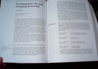 • I
1
 1FT H O O S OF
P <; YC H OLINGU ISTI C
Rf H Rt H
Psycholinguistics: the stud
of language processing }'
G..m Libben
Le::W' "'(,.¥k" ..~ 'th tIJt,.,tu!tYolhlt· IHt'o;tlt·
 th Ulfl~ J/)(lnlt'JrWJJ.:'
,. b. fior
(" ~n~'Ta"'t' in languae(' proce.....slOg almost every day of OUr I'
- - - - . I .' r IVe,
rnx.~c.,...ing take~ pl~lc(, whc;)'n  e  ~lfch te eVISJon. ,IMen to (he radio . Ihi
ra., :-.ing signboard ~~i.1e dri"il~g. ~"nle a Jet~cr or have ~ c()nvc~sation. U~e~ q
(he~(" bngui.lg:t~ aCU"lut:s arc L:amed o~t "Ith great ease and In a corn lJau~
,1Itx:onscillu. manna. We mighl someume, be aware that we are sear~h;lelely
a ''llrd. l'olllpt)sing a sentence. or stratnlng 10 understand someone el ng fOr
W' are neler aware of Ihe actual mechanisms and operations in I'"' but
pn~ucing and underslanding langu~ge. 10 led In
PSlcholinguistics is Ihe study of these language-processing mc~h
P"cholin~ulSb slud) how lIord, sentence. and discollrse me'l an,,"",
'. ~. . ' . . . .nlng
represented aml computed 111 Ihe mind. The} study hOlI complc h . are
. . . norlh
sentences are composed 111 speech and hoI'. the} are broken dOlIn into t~d
consliluenl parts dunng hSIClllng and readlllg. In shon, Psycholingui e"
Sis eel
10 understand /tow langllage is dOlle. .
This chapter introduces Ihe field of psycholinguistics by lirst dis.
. . . .... I eU
s'in.
some melhods w;ed b) psychohngulsts to pro,,,, anguage rcpresCntatio •
processing in Ihe mind. This is followed by a summary of recent rese~ha~d
language processing In the domaJlls of phoneucs, phonology. morpholo In
and syntax, Fmally. we WIll dlSCUSS how these vanous aspects of linguis~:'
processing work together 10 make ~he el'eryday acts of peaking. listenin
lC
and readmg appear so SImple and effortless. g.
As was nOled. language users are not able to introspect on the details f
language processing, Just paying attention to what they are doing will n
O
d I bl
.. . 01
pmn e re ia e nlSlghts mto hOI they access words or build sentence
Perhaps Ihe reason for this is thaI. in nonnal use. language processing mu~t
occur ICC} quidJ). By shielding mental linguistic operati ons from the
l'onSCIOUs mind, it is possible that the language-processing system IS
mUinlllltlg its ability to operate with speed and efticiency.
tn  Irlkt hl ~t.·l a lOth,,' Ot II I, "'"
le, t Xt t 
...UOl·,l1l'CllHI' , uu Il~h 11) the 1 II  1 '1. ,,1,,  n
I
H lI.... H. _ . ~Ug
Ie" to n."ml SI C'mty ,od M OPt} l:: t', 1 (IIV ftfO{;: n
. ' . • _ u t,,~ h11 I' t:., tnc.lt '
fr",,.nL! ... eye... '' th: )' tnll'
. C ,ILtH," tIl- , • v II  1" l r h fJ'liJ.,
t 1 t 1 :~ lUll~  'i '1 (
HUn'CO ....n u ')u .  ) n,lIn ch 0 rgh' Out 1<'Iht." h  I~l",; thai In C )tJJ,(
saccnd.es. Like mthl 0 u.... ynur tn"" ,' hi' ~eel' In n 'je dotl)t
. ... u prll .,hy h tit 1 I.
that h'.... or her eye, an~ mU'inl1 " , "~the un] " ' t;d
• . _ e- I.:f) t"':h /ellft
..uh1ct:tI C lmprc....slOn ,... mcorn:u " h .J .(;h'S,ti. lh .. n U""
J n'" uman, 1 .,age Rut h
~onSlnlctt!d to be able to munitur m"
'ny I • ~t:n.'i. lh", ~.e Ie . at
. " II mu Ut IO,p" IV.
language pn)('cssm g. . om'UK actl'. tle  > 1 .......
. I "d" • IClu<,no
A substantia au ltlOnn cha~n" t·, h . C
e C
Ir I e pS~ 'h 1
P
resented by .thC fact that mo,, inlu'~In. c l) n~UhtK H! .tH.:he
h . eo "~'- prlK:C "lO:J I ' I
observable P ) stcal e v ents :-ouch a:-. eye.n,o',. g (l~~ nh In' I
• ' yC1
llcm , bU fa  ~ . .0 Ie
events that cannot be ohservcd dr~cy. R' ".  'et m",o",c~ tl n"'1
. Cc.n.:h lheref ~
language proceSSIng e'ents in lh~ mind ~_~ . t' Ore rcqUlr! that
. C . K! 10 erred f
beha' 10m'. on~eqllently, a large )un of ph I' .. mm I>h"'''ahte
. . ":-'yc () tng.ullC >.. .
cerned With Ihe development 0 new ('md oft rc"'arch " C1)n-
• en very de, )
uncover how language proce~sing is uccomplished S er technIque., lu
ure presented in Ihe following scclions. . orne of the,c Icchmqu
Some of the earliest and m OM influential "udies )f I
. d h . . . ( anguage pn><:c,
c,mTIlIlC I e spontaneous slips of the tongue prod d d' slOg
. I' f uCe unng S""e h
Spoonensms are S ipS 0 the tongue named after the R d .r- C .
everen Wilham A
Spooner who was warden of New College, Oxford. between t903 amI t9'4'
The Reverend Spooner was famous for producing a great " .
. man). oflen
humorous, speech errors. Some of hiS more well·known . . k
m"ta e~ are
provided below.
1)
W hat he intended:
What he said:
2)
What he intended:
What he said:
3)
What he intended:
What he said:
~)
What he intended:
What he said:
'You have missed all my Ilistor' lecrures'.
'You have hissed all my mysre0· lecrures'.
'Noble sons of roil'.
'Noble rons ofsoil'.
'YOII hal'e wasred Ihe whole reml'.
'You hal'e rasred rhe whole woml·.
'The dear old Queen'.
'The qlleer old dean '.
Beoinning in the 1960s. Victoria Fromkin began to study these and other
natur:!I) oc-curring slips of the tongue and noted that they can be very
, . ,_I' 1" of the manner in which entences are created 111 speech. For
ft:t;"uU eo . . _.
I as can be seen in the precedin" example •the charactensUc pattern
examp e. e
 